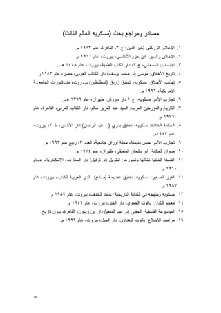 ‫ﻤﺼﺎﺩﺭ ﻭﻤﺭﺍﺠﻊ ﺒﺤﺙ )ﻤﺴﻜﻭﻴﻪ ﺍﻟﻌﺎﻟﻡ ﺍﻟﺜﺎﻟﺙ(‬

                         ‫١. ﺍﻷﻋﻼﻡ: ﺍﻟﺯﺭﻜﻠﻲ )ﺨﻴﺭ ﺍﻟﺩﻴﻥ( ﺝ ٣، ﺍﻟﻘﺎﻫﺭﺓ، ﻋﺎﻡ ٣٨٩١ ﻡ.‬
                         ‫٢. ﺍﻷﺨﻼﻕ ﻭﺍﻟﺴﻴﺭ: ﺍﺒﻥ ﺤﺯﻡ ﺍﻷﻨﺩﻟﺴﻲ، ﺒﻴﺭﻭﺕ، ﻋﺎﻡ ١٦٩١ ﻡ.‬
               ‫٣. ﺍﻷﻨﺴﺎﺏ: ﺍﻟﺴﻤﻌﺎﻨﻲ، ﺝ ٣، ﺩﺍﺭ ﺍﻟﻜﺘﺏ ﺍﻟﻌﻠﻤﻴﺔ، ﺒﻴﺭﻭﺕ، ﻋﺎﻡ ٨٠٤١ ﻫـ.‬
     ‫٤. ﺘﺎﺭﻴﺦ ﺍﻷﺨﻼﻕ: ﻤﻭﺴﻰ )ﺩ. ﻤﺤﻤﺩ ﻴﻭﺴﻑ( ﺩﺍﺭ ﺍﻟﻜﺘﺎﺏ ﺍﻟﻌﺭﺒﻲ، ﻤﺼﺭ، ﻋﺎﻡ ٣٥٩١ﻡ.‬
‫٥. ﺘﻬﺫﻴﺏ ﺍﻷﺨﻼﻕ: ﻤﺴﻜﻭﻴﻪ، ﺘﺤﻘﻴﻕ ﺯﺭﻴﻕ )ﻗﺴﻁﻨﻁﻴﻥ( ﺒﻴـﺭﻭﺕ، ﻤﻨـﺸﻭﺭﺍﺕ ﺍﻟﺠﺎﻤﻌـﺔ‬
                                                              ‫ﺍﻷﻤﺭﻴﻜﻴﺔ، ٦٦٩١ ﻡ.‬
                  ‫٦. ﺘﺠﺎﺭﺏ ﺍﻷﻤﻡ: ﻤﺴﻜﻭﻴﻪ، ﺝ ١ ﺩﺍﺭ ﺴﺭﻭﺵ، ﻁﻬﺭﺍﻥ، ﻋﺎﻡ ٦٦٣١ ﻫـ.‬
‫٧. ﺍﻟﺘﺎﺭﻴﺦ ﻭﺍﻟﻤﺅﺭﺨﻴﻥ ﺍﻟﻌﺭﺏ: ﺍﻟﺴﻴﺩ ﻋﺒﺩ ﺍﻟﻌﺯﻴﺯ ﺴﺎﻟﻡ، ﺩﺍﺭ ﺍﻟﻜﺘﺎﺏ ﺍﻟﻌﺭﺒﻲ، ﺍﻟﻘﺎﻫﺭﺓ، ﻋﺎﻡ‬
                                                                 ‫‪‬‬
                                                                        ‫٦٧٩١ ﻡ.‬
‫٨. ﺍﻟﺤﻜﻤﺔ ﺍﻟﺨﺎﻟﺩﺓ: ﻤﺴﻜﻭﻴﻪ، ﺘﺤﻘﻴﻕ ﺒﺩﻭﻱ )ﺩ. ﻋﺒﺩ ﺍﻟﺭﺤﻤﻥ( ﺩﺍﺭ ﺍﻷﻨﺩﻟﺱ، ﻁ ٣، ﺒﻴﺭﻭﺕ،‬
                                                                     ‫ﻋﺎﻡ ٣٨٩١ﻡ.‬
        ‫٩. ﺘﺠﺎﺭﺏ ﺍﻷﻤﻡ: ﺤﺴﻥ ﻤﻨﻴﻤﻨﺔ، ﻤﺠﻠﺔ ﺃﻭﺭﺍﻕ ﺠﺎﻤﻌﻴﺔ، ﺍﻟﻌﺩﺩ ٣، ﺭﺒﻴﻊ ﻋﺎﻡ ٣٩٩١ ﻡ.‬
                         ‫٠١. ﺼﻭﺍﻥ ﺍﻟﺤﻜﻤﺔ: ﺃﺒﻭ ﺴﻠﻴﻤﺎﻥ ﺍﻟﻤﻨﻁﻘﻲ، ﻁﻬﺭﺍﻥ، ﻋﺎﻡ ٤٧٩١ ﻡ.‬
‫١١. ﺍﻟﻔﻠﺴﻔﺔ ﺍﻟﺨﻠﻘﻴﺔ ﻨﺸﺄﺘﻬﺎ ﻭﺘﻁﻭﺭﻫﺎ: ﺍﻟﻁﻭﻴل )ﺩ. ﺘﻭﻓﻴﻕ( ﺩﺍﺭ ﺍﻟﻤﻌﺎﺭﻑ، ﺍﻹﺴﻜﻨﺩﺭﻴﺔ، ﻋـﺎﻡ‬
                                                   ‫‪‬‬
                                                                          ‫٠٦٩١ ﻡ.‬
‫٢١. ﺍﻟﻔﻭﺯ ﺍﻟﺼﻐﻴﺭ: ﻤﺴﻜﻭﻴﻪ، ﺘﺤﻘﻴﻕ ﻋﻀﻴﻤﺔ )ﺼﺎﻟﺢ(، ﺍﻟﺩﺍﺭ ﺍﻟﻌﺭﺒﻴﺔ ﻟﻠﻜﺘﺎﺏ، ﺒﻴﺭﻭﺕ، ﻋﺎﻡ‬
                                                                          ‫٧٨٩١ ﻡ.‬
           ‫٣١. ﻤﺴﻜﻭﻴﻪ ﻭﻤﻨﻬﺠﻪ ﻓﻲ ﺍﻟﻜﺘﺎﺒﺔ ﺍﻟﺘﺎﺭﻴﺨﻴﺔ: ﺤﺎﻤﺩ ﺍﻟﺨﻔﺎﻑ، ﺒﻴﺭﻭﺕ، ﻋﺎﻡ ٧٨٩١ ﻡ.‬
                     ‫٤١. ﻤﻌﺠﻡ ﺍﻟﺒﻠﺩﺍﻥ: ﻴﺎﻗﻭﺕ ﺍﻟﺤﻤﻭﻱ، ﺩﺍﺭ ﺍﻟﺠﻴل، ﺒﻴﺭﻭﺕ، ﻋﺎﻡ ٦٤٩١ ﻡ.‬
      ‫٥١. ﺍﻟﻤﻭﺴﻭﻋﺔ ﺍﻟﻔﻠﺴﻔﻴﺔ: ﺍﻟﺤﻔﻨﻲ )ﺩ. ﻋﺒﺩ ﺍﻟﻤﻨﻌﻡ( ﺩﺍﺭ ﺍﺒﻥ ﺯﻴﺩﻭﻥ، ﺍﻟﻘﺎﻫﺭﺓ، ﺒﺩﻭﻥ ﺘﺎﺭﻴﺦ.‬
                 ‫٦١. ﻤﺭﺍﺼﺩ ﺍﻻﻁﻼﻉ: ﻴﺎﻗﻭﺕ ﺍﻟﺒﻐﺩﺍﺩﻱ، ﺩﺍﺭ ﺍﻟﺠﻴل، ﺒﻴﺭﻭﺕ، ﻋﺎﻡ ٢٩٩١ ﻡ.‬




‫٩١‬
 