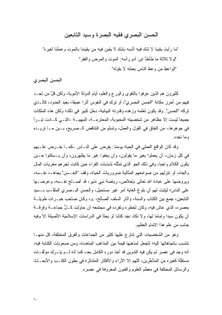 ‫ﺍﻟﺤﺴﻥ ﺍﻟﺒﺼﺭﻱ ﻓﻘﻴﻪ ﺍﻟﺒﺼﺭﺓ ﻭﺴﻴﺩ ﺍﻟﺘﺎﺒﻌﻴﻥ‬

     ‫"ﻤﺎ ﺭﺃﻴﺕ ﻴﻘﻴ ﹰﺎ ﻻ ﺸﻙ ﻓﻴﻪ ﺃﺸﺒﻪ ﺒﺸﻙ ﻻ ﻴﻘﻴﻥ ﻓﻴﻪ ﻤﻥ ﻴﻘﻴﻨﻨﺎ ﺒﺎﻟﻤﻭﺕ ﻭﻋﻤﻠﻨﺎ ﻟﻐﻴﺭﻩ"‬
                                               ‫‪‬‬            ‫‪‬‬     ‫ﻨ‬
                          ‫"ﻟﻭﻻ ﺜﻼﺜﺔ ﻤﺎ ﻁﺄﻁﺄ ﺍﺒﻥ ﺁﺩﻡ ﺭﺃﺴﻪ: ﺍﻟﻤﻭﺕ ﻭﺍﻟﻤﺭﺽ ﻭﺍﻟﻔﻘﺭ"‬
                                            ‫"ﺍﻟﻭﺍﻋﻅ ﻤﻥ ﻭﻋﻅ ﺍﻟﻨﺎﺱ ﺒﻌﻤﻠﻪ ﻻ ﺒﻘﻭﻟﻪ"‬
                                                                     ‫‪‬‬

‫ﺍﻟﺤﺴﻥ ﺍﻟﺒﺼﺭﻱ‬

‫ﻜﺜﻴﺭﻭﻥ ﻫﻡ ﺍﻟﺫﻴﻥ ﻋ ﹺﻓﻭﺍ ﺒﺎﻟﺘﻘﻭﻯ ﻭﺍﻟﻭﺭﻉ ﻭﺍﻟﻌﻠﻡ، ﺃﻴﺎﻡ ﺍﻟﺩﻭﻟﺔ ﺍﻷﻤﻭﻴﺔ، ﻭﻟﻜﻥ ﻗل ﻤﻥ ﺘﺠـﺩ‬
     ‫ﱠ ‪‬‬                                                     ‫‪‬ﺭ‬
‫ﻓﻴﻬﻡ ﻤﻥ ﺃﺤﺭﺯ ﻤﻜﺎﻨﺔ "ﺍﻟﺤﺴﻥ ﺍﻟﺒﺼﺭﻱ"، ﺃﻭ ﺘﺭﻙ ﻓﻲ ﺍﻟﻨﻔﻭﺱ ﺃﺜ ‪‬ﺍ ﻋﻤﻴ ﹰﺎ، ﺒﻌﻴﺩ ﺍﻟﺤﺩﻭﺩ، ﻜﺎﻟـﺫﻱ‬
                      ‫ﻘ‬      ‫ﺭ‬                                                ‫‪‬‬
‫ﺘﺭﻜﻪ "ﺍﻟﺤﺴﻥ". ﻭﻗﺩ ﻴﻜﻭﻥ ﻟﻌﻠﻤﻪ ﻭﺯﻫﺩﻩ ﻭﻗﺩﺭﺘﻪ ﺍﻟﺒﻴﺎﻨﻴﺔ، ﺩﺨل ﻜﺒﻴﺭ ﻓﻲ ﺫﻟﻙ؛ ﻭﻟﻜﻥ ﻫﺫﻩ ﺍﻟﻤﻠﻜﺎﺕ‬
‫ﺠﻤﻴ ‪‬ﺎ ﻟﻴﺴﺕ ﺇﻻ ﻤﻅﺎﻫﺭ ﻤﻥ ﺸﺨﺼﻴﺘﻪ ﺍﻟﻤﺤﺒﻭﺒﺔ، ﺍﻟﻤﺤﺘﺭﻤـﺔ، ﺍﻟﻤﻬﻴﺒـﺔ –ﺍﻟﺘـﻲ ﻜـﺎﺩﺕ ﺘﺒـﺭﺃ‬
                                                                          ‫ﻌ‬
‫ﻓﻲ ﺠﻭﻫﺭﻫﺎ– ﻤﻥ ﺍﻟﻨﻔﺎﻕ ﻓﻲ ﺍﻟﻘﻭل ﻭﺍﻟﻌﻤل، ﻭﺘﺴﻠﻡ ﻤﻥ ﺍﻟﺘﻨﺎﻗﺽ ﺍﻟـﺼﺭﻴﺢ، ﺒـﻴﻥ ﻤـﺎ ﺘﺭﻴـﺩﻩ‬
                                                                               ‫ﻭﻤﺎ ﺘﺠﺩﻩ.‬
‫ﻭﻗﺩ ﻜﺎﻥ ﺍﻟﻭﺍﻗﻊ ﺍﻟﻌﻤﻠﻲ ﻓﻲ ﺍﻟﺤﻴﺎﺓ ﻴﻭﻤﺌﺫ: ﻴﻔﺭﺽ ﻋﻠﻰ ﺍﻟﻨـﺎﺱ –ﻜﻤـﺎ ﻴﻔـﺭﺽ ﻋﻠـﻴﻬﻡ‬
‫ﻓﻲ ﻜل ﺯﻤﺎﻥ– ﺃﻥ ﻴﻌﻤﻠﻭﺍ ﺒﻐﻴﺭ ﻤﺎ ﻴﻘﻭﻟﻭﻥ، ﻭﺃﻥ ﻴﺨﻔﻭﺍ ﻏﻴﺭ ﻤﺎ ﻴﻅﻬﺭﻭﻥ، ﻭﺃﻥ ﻴـﺴﻜﺘﻭﺍ ﺤـﻴﻥ‬
‫ﻴﻜﻭﻥ ﺍﻟﻜﻼﻡ ﻭﺍﺠ ‪‬ﺎ، ﻭﻓﻲ ﺫﻟﻙ ﺍﻟﺠﻭ ﺍﻟﺫﻱ ﺘﻤﺜﻠﻪ ﺘﺫﺒﺫﺒﺎﺕ ﺍﻟﻘ ‪‬ﺍﺀ ﺤﻴﻥ ﻜﺎﻨﺕ ﺘﺠﺭﻫﻡ ﻤﻐﺭﻴﺎﺕ ﺍﻟﻤﺎل‬
                              ‫ﹸﺭ‬              ‫ﱢ‬                       ‫ﺒ‬
‫ﻭﺍﻟﺠﺎﻩ، ﺃﻭ ﺘﻨﺯﻟﻬﻡ ﻤﻥ ﺼﻭﺍﻤﻌﻬﻡ ﺍﻟﻤﺜﺎﻟﻴﺔ ﻀﺭﻭﺭﻴﺎﺕ ﺍﻟﺤﻴﺎﺓ، ﻭﻗﻑ "ﺍﻟﺤـﺴﻥ" ﻴﺠﺎﻫـﺩ ﻨﻔـﺴﻪ،‬
‫ﻭﻴﺭﻭﻀﻬﺎ ﻋﻠﻰ ﻋﺒﺎﺩﺓ ﺍﷲ ﺘﻌﺎﻟﻰ ﺒﺈﺨﻼﺹ، ﺭﻴﺎﻀﺔ ﻨﺒﻲ ﻨﺫﻴﺭ، ﻗﺩ ﺃﺼـﻠﺢ ﻨﻔـﺴﻪ، ﻭﻋﺭﻀـﻬﺎ‬
                                                                     ‫‪‬‬
‫ﻋﻠﻰ ﺍﻟﻨﺎﺱ؛ ﻟﻴﺜﺒﺕ ﻟﻬﻡ ﺃﻥ ﺒﻠﻭﻍ ﺍﻟﻐﺎﻴﺔ ﺃﻤﺭ ﻏﻴﺭ ﻤﺴﺘﺤﻴل، ﻭﺍﻟﺤﺴﻥ ﺍﻟﺒـﺼﺭﻱ ﺍﻟ ‪‬ﻠ ﱠـﺏ ﺒـﺴﻴﺩ‬
        ‫ﻤﻘ‬
‫ﺍﻟﺘﺎﺒﻌﻴﻥ، ﺠﻤﻊ ﺒﻴﻥ ﺍﻟﻜﺘﺎﺏ ﻭﺍﻟﺴﻨﺔ، ﻭﺁﺜﺎﺭ ﺍﻟﺴﻠﻑ ﺍﻟﺼﺎﻟﺢ، ‪ ،‬ﻭﻜﺎﻥ ﺼﺎﺤﺏ ﺨﺒـﺭﺍﺕ ﻁﻭﻴﻠـﺔ‬
‫ﺒﻌﺼﺭﻩ، ﺍﻟﺫﻱ ﻋﺎﺵ ﻓﻴﻪ، ﻭﻜﺎﻥ ﻟﺨﻁﺭﻩ ﻭﺘﻔﺭﺩﻩ ﻓﻲ ﻤﺠﺘﻤﻌﻪ ﺃﻥ ﺤﺎﻭﻟﺕ ﻜـل ﺠﻤﺎﻋـﺔ ﻭﻓﺭﻗـﺔ‬
              ‫ﱡ‬                        ‫‪‬‬
‫ﺃﻥ ﻴﻜﻭﻥ ﺴﻴ ‪‬ﺍ ﻭﺇﻤﺎ ‪‬ﺎ ﻟﻬﺎ، ﻭﻻ ﻨﻜﺎﺩ ﻨﺠﺩ ﻜﺘﺎ ‪‬ﺎ ﺃﻭ ﺒﺤ ﹰﺎ ﻓﻲ ﺍﻟﺩﺭﺍﺴﺎﺕ ﺍﻹﺴﻼﻤﻴﺔ ﺍﻷﺼﻴﻠﺔ ﺇﻻ ﻭﻓﻴﻪ‬
                                    ‫ﺜ‬        ‫ﺒ‬                       ‫ﻤ‬       ‫ﺩ‬
                                                          ‫ﺠﺎﻨﺏ ﻤﻥ ﻋﻠﻡ ﻫﺫﺍ ﺍﻹﻤﺎﻡ ﺍﻟﻌﻅﻴﻡ.‬
‫ﻭﻫﻭ ﻤﻥ ﺍﻟﺸﺨﺼﻴﺎﺕ ﺍﻟﺘﻲ ﺘﻨﺎﺯﻉ ﻋﻠﻴﻬﺎ ﻜﺜﻴﺭ ﻤﻥ ﺍﻟﺠﻤﺎﻋﺎﺕ ﻭﺍﻟﻔﺭﻕ ﺍﻟﻤﺨﺘﻠﻔﺔ، ﻜل ﻤﻨﻬـﺎ‬
‫ﺘﻨﺘﺴﺏ ﺒﺎﺘﺠﺎﻫﺎﺘﻬﺎ ﺇﻟﻴﻪ؛ ﻟﺘﺠﻌل ﻟﻤﺫﻫﺒﻬﺎ ﻗﻴﻤﺔ ﺒﻴﻥ ﺍﻟﻤﺫﺍﻫﺏ ﺍﻟﻤﺘﻌﺩﺩﺓ، ﻭﻤﻥ ﺼﻌﻭﺒﺎﺕ ﺍﻟﻜﺘﺎﺒﺔ ﻓﻴﻪ،‬
                           ‫‪‬‬
‫ﺃﻨﻪ ﻭ ﹺﺩ ﻓﻲ ﻋﺼﺭ ﻟﻡ ﻴﻜﻥ ﻓﻴﻪ ﺍﻟﺘﺩﻭﻴﻥ ﻗﺩ ﺃﺨﺫ ﺩﻭﺭﻩ ﺍﻟﻜﺎﻤل ﺒﻌﺩ، ﻜﻤﺎ ﺃﻨﻪ ﻟـﻡ ﻴﺘـﺭﻙ ﻤﺅﻟﻔـﺎﺕ‬
    ‫ﱠ‬                                                                        ‫‪‬ﺠ‬
‫ﻤﺴﺘﻘﻠﺔ ﻜﻐﻴﺭﻩ ﻤﻥ ﺍﻟﻤﺘﺄﺨﺭﻴﻥ، ﺍﻟﻠﻬﻡ ﺇﻻ ﺍﻵﺭﺍﺀ ﻭﺍﻷﻓﻜﺎﺭ ﺍﻟﻤﺘﻨﺎﺜﺭﺓ ﻓﻲ ﺒﻁﻭﻥ ﺍﻟﻜﺘـﺏ ﻭﺍﻷﺒﺤـﺎﺙ‬
                                                             ‫ﱢ‬                ‫ﱠ‬
                           ‫ﻭﺍﻟﺭﺴﺎﺌل ﺍﻟﻤﺨﺘﻠﻔﺔ ﻓﻲ ﻤﻌﻅﻡ ﺍﻟﻌﻠﻭﻡ ﻭﺍﻟﻔﻨﻭﻥ ﺍﻟﻤﻌﺭﻭﻓﺔ ﻓﻲ ﻋﺼﺭﻩ.‬




‫٠٢‬
 