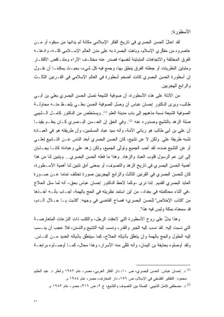 ‫ﺍﻷﺴﻁﻭﺭﺓ:‬
‫ﻟﻘﺩ ﺍﺤﺘل ﺍﻟﺤﺴﻥ ﺍﻟﺒﺼﺭﻱ ﻓﻲ ﺘﺎﺭﻴﺦ ﺍﻟﻔﻜﺭ ﺍﻹﺴﻼﻤﻲ ﻤﻜﺎﻨﺔ ﻟﻡ ﻴﺩﺍﻨﻬﺎ ﻤﻥ ﺴﺒﻘﻭﻩ ﺃﻭ ‪‬ـﻥ‬
‫ﻤ ‪‬‬          ‫‪‬‬                                                    ‫ﱠ‬
‫ﻋﺎﺼﺭﻭﻩ ﻤﻥ ﻤﻔﻜﺭﻱ ﺍﻹﺴﻼﻡ، ﻭﺒﺎﻫﺕ ﺍﻟﺒﺼﺭﺓ ﺒﻪ ﻋﻠﻰ ﻤﺩﻥ ﺍﻟﻌﺎﻟﻡ ﺍﻹﺴـﻼﻤﻲ ﻜﻠـﻪ، ﻭﺍﺩﻋﺘـﻪ‬
    ‫‪‬‬                                                         ‫ﱢ‬
‫ﺍﻟﻔﺭﻕ ﺍﻟﻤﺨﺘﻠﻔﺔ ﻭﺍﻻﺘﺠﺎﻫﺎﺕ ﺍﻟﻤﺘﺒﺎﻴﻨﺔ ﻟﻨﻔﺴﻬﺎ؛ ﻓﺼﺩﺭ ﻋﻨﻪ ﻤﺨﺘﻠـﻑ ﺍﻵﺭﺍﺀ ﻭﻤﺘﻨـﺎﻗﺽ ﺍﻷﻓﻜـﺎﺭ‬
‫ﻭﻤﺘﺒﺎﻴﻥ ﺍﻟﻨﻅﺭﻴﺎﺕ ﺃﻭ ﺠﻌﻠﺘﻪ ﺍﻟﻔﺭﻕ ﻴﻨﻁﻕ ﺒﻬﺎ، ﻭﺠﻤﻊ ﻓﻴﻪ ﻜل ﺸﻲﺀ، ﺒﺤﻴـﺙ ﻴﻤﻜﻨﻨـﺎ ﺃﻥ ﻨﻘـﻭل‬
                                   ‫‪‬‬
‫ﺇﻥ ﺃﺴﻁﻭﺭﺓ ﺍﻟﺤﺴﻥ ﺍﻟﺒﺼﺭﻱ ﻜﺎﻨﺕ ﺃﻀﺨﻡ ﺃﺴﻁﻭﺭﺓ ﻓﻲ ﺍﻟﻌﺎﻟﻡ ﺍﻹﺴﻼﻤﻲ ﻓﻲ ﺍﻟﻘـﺭﻨﻴﻥ ﺍﻟﺜﺎﻟـﺙ‬
                                                                       ‫ﻭﺍﻟﺭﺍﺒﻊ ﺍﻟﻬﺠﺭﻴﻴﻥ.‬
‫ﻤﻥ ﺍﻷﺩﻟﺔ ﻋﻠﻰ ﻫﺫﻩ ﺍﻷﺴﻁﻭﺭﺓ، ﺃﻥ ﺼﻭﻓﻴﺔ ﺍﻟﺸﻴﻌﺔ ﺘﺼل ﺍﻟﺤﺴﻥ ﺍﻟﺒﺼﺭﻱ ﺒﻌﻠﻲ ﺒﻥ ﺃﺒـﻲ‬
‫ﻁﺎﻟﺏ، ﻭﻴﺭﻯ ﺍﻟﺩﻜﺘﻭﺭ ﺇﺤﺴﺎﻥ ﻋﺒﺎﺱ ﺃﻥ ﻭﺼل ﺍﻟﺼﻭﻓﻴﺔ ﺍﻟﺤﺴﻥ ﺒﻌﻠـﻲ ﻴﻠ ‪‬ـﻅ ﻤﻨـﻪ ﻤﺤﺎﻭﻟـﺔ‬
               ‫‪ ‬ﹾﺤ‬
‫ﺍﻟﺼﻭﻓﻴﺔ ﺍﻟﺸﻴﻌﺔ ﻨﺴﺒﺔ ﻤﺫﻫﺒﻬﻡ ﺇﻟﻰ ﺒﺎﺏ ﻤﺩﻴﻨﺔ ﺍﻟﻌﻠﻡ )1(. ﻭﻴﺴﺘﺨﹶﺹ ﻤﻥ ﺍﻟﺩﻜﺘﻭﺭ ﻜﺎﻤـل ﺍﻟـﺸﻴﺒﻲ‬
                          ‫‪  ‬ﹶ ﹾﻠ‬
‫ﺼﻠﺔ ﺍﻟﺯﻫﺩ ﺒﺎﻟﺘﺸﻴﻊ ﻭﺼﺩﻭﺭﻩ ﻋﻨﻪ )2(. ﻭﻓﻲ ﺍﻟﺤﻕ ﺇﻥ ﺍﻟﺤـﺴﻥ ﺍﻟﺒـﺼﺭﻱ ﻜـﺎﻥ ﻴﻌﻠـﻡ ﻴﻘﻴ ﹰـﺎ‬
  ‫ﻨ‬                                                            ‫‪‬‬
‫ﺃﻥ ﻋﻠﻲ ﺒﻥ ﺃﺒﻲ ﻁﺎﻟﺏ ﻫﻭ ﺭﺒﺎﻨﻲ ﺍﻷﻤﺔ، ﻭﺃﻨﻪ ﺴﻴﺩ ﻋ ‪‬ﺎﺩ ﺍﻟﻤﺴﻠﻤﻴﻥ، ﻭﺃﻥ ﻁﺭﻴﻘﺘﻪ ﻫﻭ ﻓﻲ ﺍﻟﻌﺒـﺎﺩﺓ‬
                                      ‫‪‬ﺒ‬
‫ﺘﺸﺒﻪ ﻁﺭﻴﻘﺔ ﻋﻠﻲ. ﻭﻟﻜﻥ ﻻ ﻋﻥ ﺘﺸﻴﻊ، ﻜﺎﻥ ﺍﻟﺤﺴﻥ ﺍﻟﺒﺼﺭﻱ ﺃﺒﻌﺩ ﺍﻟﻨﺎﺱ ﻋـﻥ ﺍﻟﺘـﺸﻴﻊ ﻟﻌﻠـﻲ‬
       ‫‪‬‬                                        ‫‪‬‬
‫ﺃﻭ ﻋﻥ ﺍﻟﺘﺸﻴﻊ ﻀﺩﻩ، ﻟﻘﺩ ﺃﺤﺏ ﺍﻟﺠﻤﻴﻊ ﻭﺘﻭﻟﻰ ﺍﻟﺠﻤﻴﻊ، ﻭﻟﻜﻥ ﺯﻫﺩ ﻋﻠﻲ ﻭﻋﺒﺎﺩﺘﻪ ﻜﺎﻨـﺎ ﻴﺠـﺫﺒﺎﻥ‬
                                            ‫ﱠ‬           ‫‪‬‬             ‫‪‬‬
‫ﺇﻟﻰ ﺍﺒﻥ ﻋﻡ ﺍﻟﺭﺴﻭل ﻗﻠﻭﺏ ﺍﻟﻌ ‪‬ﺎﺩ ﻭﺍﻟﺯﻫﺎﺩ. ﻭﻫﺫﺍ ﻤﺎ ﻓﻌﻠﻪ ﺍﻟﺤﺴﻥ ﺍﻟﺒﺼﺭﻱ... ﻭﻴﺘﺒﻴﻥ ﻟﻨﺎ ﻤﻥ ﻫﺫﺍ‬
            ‫‪‬‬                                     ‫‪‬‬      ‫‪‬ﺒ‬
‫ﺃﻫﻤﻴﺔ ﺍﻟﺤﺴﻥ ﺍﻟﺒﺼﺭﻱ ﻓﻲ ﺘﺎﺭﻴﺦ ﺍﻟﺯﻫﺩ ﻭﺍﻟﺘﺼﻭﻑ، ﺃﻭ ﺒﻤﻌﻨﻰ ﺃﺩﻕ ﺘﺘﺒﻴﻥ ﻟﻨﺎ ﺃﻫﻤﻴﺔ ﺍﻷﺴـﻁﻭﺭﺓ،‬
                     ‫‪‬‬                   ‫‪‬‬
‫ﻜﺎﻥ ﻟﻠﺤﺴﻥ ﺍﻟﺒﺼﺭﻱ ﻓﻲ ﺍﻟﻘﺭﻨﻴﻥ ﺍﻟﺜﺎﻟﺙ ﻭﺍﻟﺭﺍﺒﻊ ﺍﻟﻬﺠﺭﻴﻴﻥ ﺼﻭﺭﺓ ﺘﺨﺘﻠﻑ ﺘﻤﺎ ‪‬ﺎ ﻋـﻥ ﺼـﻭﺭﺓ‬
           ‫ﻤ‬
‫ﺍﻟﻌﺎﺒﺩ ﺍﻟﺒﺼﺭﻱ ﺍﻟﻘﺩﻴﻡ. ﺇﻨﻨﺎ ﻨﺭﻯ –ﻭﻜﻤﺎ ﻻﺤﻅ ﺍﻟﺩﻜﺘﻭﺭ ﺇﺤﺴﺎﻥ ﻋﺒﺎﺱ ﺒﺤﻕ– ﺃﻨﻪ ﻟﻤﺎ ﺴ ِل ﺍﻟﺤﻼﺝ‬
       ‫‪ ‬ﺌ‬
‫–ﻓﻲ ﺃﺜﻨﺎﺀ ﻤﺤﺎﻜﻤﺘﻪ ﻓﻲ ﺒﻐﺩﺍﺩ– ﻤﻥ ﺃﻴﻥ ﺍﺴﺘﻤﺩ ﻨﻅﺭﻴﺘﻪ ﻓﻲ ﺍﻟﺤﺞ ﺒﺎﻟﻬﻤﺔ، ﺃﺠـﺎﺏ ﺒﺄﻨـﻪ ﺃﺨـﺫﻫﺎ‬
                     ‫‪‬‬     ‫‪‬‬              ‫‪‬‬
‫ﻤﻥ "ﻜﺘﺎﺏ ﺍﻹﺨﻼﺹ" ﻟﻠﺤﺴﻥ ﺍﻟﺒﺼﺭﻱ؛ ﻓﺼﺎﺡ ﺍﻟﻘﺎﻀﻲ ﻓﻲ ﻭﺠﻬﻪ: "ﻜﺫﺒﺕ ﻴـﺎ ﺤـﻼل ﺍﻟـﺩﻡ،‬
                                                           ‫ﻗﺩ ﺴﻤﻌﻨﺎﻩ ﺒﻤﻜﺔ ﻭﻟﻴﺱ ﻓﻴﻪ ﻫﺫﺍ".‬
‫ﻭﻫﺫﺍ ﻴﺩل ﻋﻠﻰ ﺭﻭﺡ ﺍﻷﺴﻁﻭﺭﺓ ﺍﻟﺘﻲ ﻻﺤﻘﺕ ﺍﻟﺭﺠل، ﻭﺍﻟﻜﺘﺏ ﺫﺍﺕ ﺍﻟﻨﺯﻋﺎﺕ ﺍﻟﻤﺘﻌﺎﺭﻀـﺔ‬
                                                               ‫ﱡ‬
‫ﺍﻟﺘﻲ ﻨﺴ ‪‬ﺕ ﺇﻟﻴﻪ. ﻟﻘﺩ ﻨ ‪‬ﺏ ﺇﻟﻴﻪ ﺍﻟﺠﺒﺭ ﻭﺍﻟﻘﺩﺭ، ﻭﻨﺴﺏ ﺇﻟﻴﻪ ﺍﻟﺘﺸﻴﻊ ﻭﺍﻟﺘﺴﻨﻥ، ﻓﻼ ﻋﺠﺏ ﺃﻥ ﻴﻨﹾـ ‪‬ﺏ‬
 ‫‪ ‬ﺴ‬                        ‫‪‬‬          ‫ﹸ‪ ‬‬                     ‫ﹸﺴ‬             ‫ﹸ ‪‬ﺒ‬
‫ﺇﻟﻴﻪ ﺍﻟﺤﻠﻭل ﻭﺍﻟﺤﺞ ﺒﺎﻟﻬﻤﺔ ﻭﺃﻥ ﻴﺘﻌﻠﻕ ﺒﺄﺫﻴﺎﻟﻪ ﺍﻟﺤﻼﺝ، ﻜﻤﺎ ﺴﻴﺘﻌﻠﻕ ﺒﺄﺫﻴﺎﻟﻪ ﺍﻟﻌﺩﻴﺩ ﻤـﻥ ﺍﻟﻨـﺎﺱ.‬
                            ‫ﱠ‬                         ‫ﱠ‬         ‫‪‬‬     ‫‪‬‬
‫ﻭﻟﻘﺩ ﺃﻭﺼﻠﻭﻩ ﺒﺤﺫﻴﻔﺔ ﺒﻥ ﺍﻟﻴﻤﺎﻥ، ﻭﺃﻨﻪ ﺘﻠﻘﻰ ﻤﻨﻪ ﺍﻷﺴﺭﺍﺭ، ﻭﻫﺫﺍ ﻤﺤﺎل، ﻜﻤـﺎ ﺃﻭﺼـﻠﻭﻩ ﺒﺭﺍﺒﻌـﺔ‬
                                             ‫ﱠ‬



                                                                                         ‫)1(‬
‫ﺩ. ﺇﺤﺴﺎﻥ ﻋﺒﺎﺱ: ﺍﻟﺤﺴﻥ ﺍﻟﺒﺼﺭﻱ، ﺹ ٠١، ﺩﺍﺭ ﺍﻟﻔﻜﺭ ﺍﻟﻌﺭﺒﻲ، ﻤﺼﺭ، ﻋﺎﻡ ٢٥٩١ ﻭﺍﻨﻅﺭ ﺩ. ﻋﺒﺩ ﺍﻟﺤﻠﻴﻡ‬
                 ‫ﻤﺤﻤﻭﺩ: ﺍﻟﺘﻔﻜﻴﺭ ﺍﻟﻔﻠﺴﻔﻲ ﻓﻲ ﺍﻹﺴﻼﻡ، ﺹ ٦٥١، ﺩﺍﺭ ﺍﻟﻤﻌﺎﺭﻑ، ﻤﺼﺭ، ﻋﺎﻡ ٤٨٩١ ﻡ.‬
                                                                                         ‫)2(‬
        ‫ﺩ. ﻤﺼﻁﻔﻰ ﻜﺎﻤل ﺍﻟﺸﻴﺒﻲ: ﺍﻟﺼﻠﺔ ﺒﻴﻥ ﺍﻟﺘﺼﻭﻑ ﻭﺍﻟﺘﺸﻴﻊ، ﺝ ٢، ﺹ ٦١٣، ﻤﺼﺭ، ﻋﺎﻡ ٢٨٩١ ﻡ.‬
                                       ‫‪‬‬       ‫‪‬‬


‫١٢‬
 