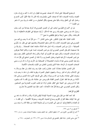 ‫ﺜﻡ ﻴﻀﻊ ﺍﻟﺼﻭﻓﻴﺔ ﻋﻠﻰ ﻟﺴﺎﻨﻪ: ﺃﻨﻪ ﻴﺼﻑ ﻋﻴﺴﻰ‪ ‬ﻓﻴﻘﻭل ﺇﻥ ﺇﺩﺍﻤـﻪ ﺍﻟﺠـﻭﻉ ﻭﺸـﻌﺎﺭﻩ‬
‫ﺍﻟﺨﻭﻑ ﻭﻟﺒﺎﺴﻪ ﺍﻟﺼﻭﻑ، ﻜﻤﺎ ﺃﻨﻪ ﻴﺼﻑ ﺍﻟﻨﺒﻲ ﺴﻠﻴﻤﺎﻥ‪ ‬ﺒﺄﻨﻪ ﻜﺎﻥ ﺇﺫﺍ ﺠﻨﻪ ﺍﻟﻠﻴل "ﻟﺒﺱ ﺍﻟﻤﺴﻭﺡ‬
                   ‫ﱠ‬
‫ﻭﻏﺴل ﺍﻟﻴﺩ ﺇﻟﻰ ﺍﻟﻌﻨﻕ ﻭﺒﺎﺕ ﺒﺎﻜ ‪‬ﺎ ﺤﺘﻰ ﻴﺼﺒﺢ، ﻴﺄﻜل ﺍﻟﺤﺸﻴﺵ ﻤـﻥ ﺍﻟﻁﻌـﺎﻡ ﻭﻴﻠـﺒﺱ ﺍﻟـﺸﻌﺭ‬
                                                 ‫ﻴ‬
                                                                               ‫ﻤﻥ ﺍﻟﺜﻴﺎﺏ" )1(.‬
‫ﺒل ﺇﻥ "ﺍﻟﺴﺭﺍﺝ ﺍﻟﻁﻭﺴﻲ" ﻴﺫﻫﺏ ﺇﻟﻰ ﺃﻥ ﺍﻟﺤﺴﻥ ﺍﻟﺒﺼﺭﻱ ﻗﺩ ﺃﺩﺭﻙ ﺠﻤﺎﻋﺔ ﻤﻥ ﺃﺼـﺤﺎﺏ‬
‫ﺭﺴﻭل ﺍﷲ ‪ ‬ﻭﺭﻀﻲ ﻋﻨﻬﻡ ﻭﻗﺩ ﺭ ﹺﻱ ﻋﻨﻪ ﺃﻨﻪ ﻗﺎل: "ﺭﺃﻴﺕ ﺼﻭﻓ ‪‬ﺎ ﻓﻲ ﺍﻟﻁﻭﺍﻑ ﻓﺄﻋﻁﻴﺘﻪ ﺸـﻴ ًﺎ‬
 ‫ﺌ‬                        ‫ﻴ‬                         ‫‪‬ﻭ‬
                                       ‫ﻓﻠﻡ ﻴﺄﺨﺫﻩ. ﻭﻗﺎل: ﻤﻌﻲ ﺃﺭﺒﻌﺔ ﺩﻭﺍﻨﻴﻕ ﻓﻴﻜﻔﻴﻨﻲ ﻤﺎ ﻤﻌﻲ" )2(.‬
‫– ﻤﻥ ﻜل ﻫـﺫﺍ ﻭﻀـﻊ ﺍﻟﺤـﺴﻥ‬
                 ‫ﱢ‬               ‫)3(‬
                                       ‫ﻜﺎﻨﺕ ﺍﻟﻐﺎﻴﺔ –ﻜﻤﺎ ﻴﻘﻭل ﺍﻟﺩﻜﺘﻭﺭ ﻋﻠﻲ ﺴﺎﻤﻲ ﺍﻟﻨﺸﺎﺭ‬
‫ﺍﻟﺒﺼﺭﻱ ﻓﻲ ﻨﺴﻕ ﺍﻟﺘﺼﻭﻑ ﺍﻟﻌﺎﻡ، ﻭﺃﻨﻪ ﻜﺎﻥ ﺴﺎﺒﻕ ﺍﻟﻤﺘﺼﻭﻓﺔ ﻭﻤﻘﺩﻤﻬﻡ، ﻓﻬﻭ ﻓﻲ ﻨﻅﺭ ﻤﺘـﺄﺨﺭﻱ‬
  ‫ﱢ‬                    ‫‪‬‬      ‫‪‬‬                            ‫‪‬‬
‫ﺍﻟﺼﻭﻓﻴﺔ – ﺃﻭل ﻤﻥ ﻟﺒﺱ ﺍﻟﺼﻭﻑ، ﻭﺃﻨﻪ ﺍﺴﺘﻥ ﻫﺫﻩ ﺍﻟﺴ ﱠﺔ، ﻤﺘﺎﺒ ‪‬ﺎ، ﻟﻌ ‪‬ﺎﺩ ﺍﻟﺼﺤﺎﺒﺔ... ﻭﻟﻡ ﻴﻜـﻥ‬
                      ‫ﻌ ‪‬ﺒ‬            ‫‪‬ﻨ‬        ‫‪‬‬                    ‫‪‬‬
‫ﻫﺫﺍ ﺼﺤﻴ ‪‬ﺎ، ﻓﻠﻡ ﻴﻜﻥ ﺍﻟﺤﺴﻥ ﺍﻟﺒﺼﺭﻱ ﺃﻭل ﻤﻥ ﻟﺒﺱ ﺍﻟﺼﻭﻑ، ﻟﺒﺴﻪ ﻏﻴﺭﻩ، ﻭﻜﺎﻨﻭﺍ ﻓﻌﻼ ﻴﻌ‪‬ﺭﻓﻭﻥ‬
   ‫ﹰ‪َ ‬‬                                  ‫‪‬‬                            ‫ﺤ‬
‫ﺒﺎﺴﻡ ﺃﺼﺤﺎﺏ ﺍﻟﺼﻭﻑ، ﻭﻜﺎﻥ ﻤﻨﻬﻡ ﻋﺒﺩ ﺍﻟﻜﺭﻴﻡ ﺃﺒﻭ ﺃﻤﻴﺔ، ﻭﻜﺎﻥ ﺯ ‪‬ﺎﺩ ﺍﻟﻤﺴﻠﻤﻴﻥ ﺍﻟﻜﺒﺎﺭ ﻴﻨﻬـﻭﻨﻬﻡ‬
                           ‫‪‬ﻫ‬
‫ﻋﻥ ﻟﺒﺱ ﺍﻟﺼﻭﻑ؛ ﻷﻥ ﻓﻴﻪ ﺘﺸﺒ ‪‬ﺎ ﺒﺭﻫﺒﺎﻥ ﺍﻟﻨﺼﺎﺭﻯ، ﻭﻻ ﺸﻙ ﺃﻥ ﺍﻟﺤﺴﻥ ﺍﺴﺘﻤﻊ ﺇﻟﻰ ﻜل ﻫـﺫﺍ،‬
      ‫ﱢ‬                     ‫‪‬‬                      ‫‪‬ﻬ‬
‫ﻭﻟﻡ ﻨﺠﺩ ﺍﻟﺤﺴﻥ ‪‬ﺴﻤﻲ ﻫﺅﻻﺀ ﺒﺄﺴﻤﺎﺀ ﺍﻟﻤﺘﺼﻭﻓﺔ ﺃﻭ ﺍﻟﺼﻭﻓﻴﺔ، ﺒل ﺍﻷﺭﺠـﺢ ﺃﻨـﻪ ﻜـﺎﻥ ‪‬ـﺴ ‪‬ﻲ‬
 ‫ﻴ ﻤ‬                                     ‫‪‬‬                   ‫ﻴ ‪‬‬
          ‫ﺃﺼﺤﺎﺏ ﺍﻟﺼﻭﻑ ﺃﻭ ﺍﻟﺯ ‪‬ﺎﺩ ﻋﺎﻤﺔ ﺍﻟﺫﻴﻥ ﻴﻠﺒﺴﻭﻥ ﺍﻟﺨﺸﻥ ﻤﻥ ﺍﻟﺜﻴﺎﺏ ﺒﺄﺼﺤﺎﺏ ﺍﻷﻜﺴﻴﺔ.‬
                                                             ‫‪‬ﻫ‬
‫ﻜﺎﻥ ﺍﻟﺤﺴﻥ ﻋﺜﻤﺎﻨ ‪‬ﺎ ﻤﻌﺘﺩ ﹰ، ﺃﺤﺏ ﻋﺜﻤﺎﻥ ﻭﺃﺤﺏ ﻋﻠ ‪‬ﺎ، ﻴﻌـﺭﻑ ﻟﻌﺜﻤـﺎﻥ ﻋﻅـﻴﻡ ﺒﻼﺌـﻪ‬
                            ‫‪ ‬ﻴ‬             ‫‪‬‬    ‫ﻻ‬       ‫ﻴ‬
‫ﻓﻲ ﺍﻹﺴﻼﻡ، ﻭﺸﺭﺍﺀﻩ ﻟﺒﺌﺭ ﺭﻭﻤﺔ، ﻭﺘﺠﻬﻴﺯﻩ ﻟﺠﻴﺵ ﺍﻟﻌﺴﺭﺓ، ﻭﻴﻘﺭﺒﻪ ﻟﻌﺜﻤـﺎﻥ ﺩﻋﺘـﻪ ﻭﺤﻴـﺎﺅﻩ،‬
                         ‫‪‬‬
‫ﻭﻴﻌﺭﻑ ﻟﻌﻠﻲ ﻋﺒﺎﺩﺘﻪ، ﻭﻗﺭﺒﻪ ﻤﻥ ﺍﷲ ﻭﺭﺴﻭﻟﻪ، ﻭﻜﺎﻥ ﻋﻠﻲ ﺍﻟﻭﺤﻴﺩ ﺍﻟﺫﻱ ﺩﻋﺎﻩ ﺍﻟﺤﺴﻥ ﺒﺭﺒﺎﻨﻲ ﻫﺫﻩ‬
‫ﺍﻷﻤﺔ، ﻭﺭﻏﻡ ﻫﺫﺍ ﻓﻘﺩ ﺍﻋﺘﺯل ﺍﻟﺤﺴﻥ ﺍﻟﻔﺘﻨﺔ، ﻓﻠﻡ ﻴﺭﺽ ﻋﻥ ﻋﺎﺌﺸﺔ، ﺘﻔـﺭﻕ ﻜﻠﻤـﺔ ﺍﻟﻤـﺴﻠﻤﻴﻥ،‬
                  ‫‪‬‬              ‫‪‬‬
‫ﻜﻤﺎ ﺃﻨﻪ ﻟﻡ ﻴﺭﺽ ﻋﻥ "ﺸﻴﻌﺔ ﻋﻠﻲ" ﺘﻘﺘل ﻋﺜﻤﺎﻥ ﺃﻭ ﹰ، ﺜﻡ ﺘﻨﺸﺏ ﺍﻟﺤﺭﺏ ﺍﻟﻀﺎﺭﻴﺔ ﺒﻴﻥ ﺍﻟﻤﺴﻠﻤﻴﻥ.‬
                                     ‫ﻻ‬                             ‫‪‬‬
       ‫ﻭﻟﻜﻥ ﺍﻟﺤﺴﻥ ﺍﻟﺒﺼﺭﻱ –ﻓﻲ ﻭﺴﻁ ﻜل ﻫﺫﻩ ﺍﻷﺤﺩﺍﺙ– ﺃﺤﺏ ﻋﻠ ‪‬ﺎ ﺴﻴﺩ ﺍﻟﻌﺎﺒﺩﻴﻥ ﺒﻼ ﻤﻨﺎﺯﻉ.‬
                               ‫‪ ‬ﻴ‬                  ‫ﱢ‬

                                                                              ‫ﺍﻟﻘﺎﺭﺉ ﺍﻟﺯﺍﻫﺩ:‬
‫ﻟﻘﺩ ﺃﻋﺩﻩ ﺃﻫﻠﻪ ﻤﻥ ﻗﺒل ﻭﻓﻲ ﺒﻴﻭﺕ ﺍﻟﻤﺩﻴﻨﺔ ﺍﻟﻬﺎﺩﺌﺔ ﻟﻴﻜﻭﻥ ﻗﺎﺭ ًﺎ؛ ﻭﺍﻟﻘـﺭﺍﺀﺓ ﻜﺎﻨـﺕ ﺘﻌﻨـﻲ‬
                        ‫ﺌ‬                                                 ‫‪‬‬
‫ﻓﻲ ﻫﺫﺍ ﺍﻟﻭﻗﺕ ﺤﻔﻅ ﺍﻟﻘﺭﺁﻥ ﺍﻟﻜﺭﻴﻡ ﻭﺴﻤﺎﻉ ﺍﻟﺤﺩﻴﺙ ﺍﻟﺸﺭﻴﻑ، ﻭﻤﻌﺭﻓﺔ ﺍﻷﻗﻀﻴﺔ – ﺃﻱ ﺍﻟﻔﻘـﻪ –‬
‫ﺜﻡ ﺍﻟﻌﺒﺎﺩﺓ ﻭﺍﻻﻨﻘﻁﺎﻉ ﻟﻬﺎ. ﺜﻡ ﺤﻴﻥ ﺃﺘﻰ ﺍﻟﺒﺼﺭﺓ، ﻭﺭﺃﻯ ﻤﺸﻴﺨﺔ ﺍﻟﻌ ‪‬ﺎﺩ ﻤﻥ ﺤﻠﻘﺔ ﺍﻟ ﹸـﺭﺍﺀ ﻴﻨﺤـﻭﻥ‬
         ‫ﻘ ‪‬‬              ‫‪‬ﺒ‬

                                                                                              ‫)1(‬
                                                                      ‫ﺍﻟﺴﺎﺒﻕ ﺝ ٢، ﺹ ٧٣١.‬
                                                                                              ‫)2(‬
‫ﺍﻟﺴﺭﺍﺝ ﺍﻟﻁﻭﺴﻲ: ﺍﻟﻠﻤﻊ، ﺹ ٢٤، ﺘﺤﻘﻴﻕ ﺍﻟﺩﻜﺘﻭﺭ ﻋﺒﺩ ﺍﻟﺤﻠﻴﻡ ﻤﺤﻤﻭﺩ، ﻤﻁﺒﻌﺔ ﺍﻟﺴﻌﺎﺩﺓ، ﻤﺼﺭ، ﻋـﺎﻡ ٠٦٩١‬
                                                                                         ‫ﻡ.‬
                                                                                              ‫)3(‬
     ‫ﻋﻠﻲ ﺴﺎﻤﻲ ﺍﻟﻨﺸﺎﺭ: ﻨﺸﺄﺓ ﺍﻟﻔﻜﺭ ﺍﻟﻔﻠﺴﻔﻲ ﻓﻲ ﺍﻹﺴﻼﻡ، ﻁ ٨، ﺹ ٦٣١، ٧٣١ ﺩﺍﺭ ﺍﻟﻤﻌﺎﺭﻑ، ٠٨٩١ ﻡ.‬


‫٤٢‬
 