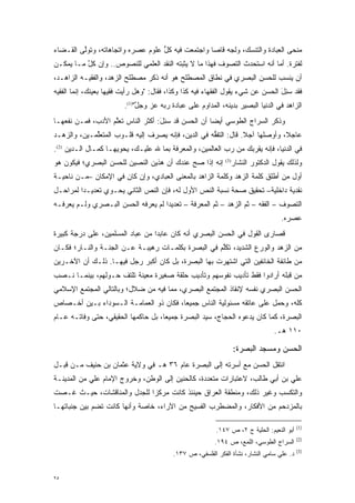 ‫ﻤﻨﺤﻰ ﺍﻟﻌﺒﺎﺩﺓ ﻭﺍﻟﺘﻨﺴﻙ، ﻭﻟﺠﻪ ﻗﺎ ‪‬ﺎ ﻭﺍﺠﺘﻤﻌﺕ ﻓﻴﻪ ﻜل ﻋﻠﻭﻡ ﻋﺼﺭﻩ ﻭﺍﺘﺠﺎﻫﺎﺘﻪ، ﻭﺘﻭﻟﻰ ﺍﻟﻘـﻀﺎﺀ‬
         ‫ﱠ‬                         ‫ﱡ‬               ‫ﺼ‬           ‫‪‬‬
‫ﻟﻔﺘﺭﺓ. ﺃﻤﺎ ﺃﻨﻪ ﺍﺴﺘﺤﺩﺙ ﺍﻟﺘﺼﻭﻑ ﻓﻬﺫﺍ ﻤﺎ ﻻ ﻴﺜﺒﺘﻪ ﺍﻟﻨﻘﺩ ﺍﻟﻌﻠﻤﻲ ﻟﻠﻨﺼﻭﺹ.. ﻭﺇﻥ ﻜل ﻤـﺎ ﻴﻤﻜـﻥ‬
          ‫ﱠ‬                                             ‫‪‬‬                 ‫‪‬‬
‫ﺃﻥ ﻴﻨ ‪‬ﺏ ﻟﻠﺤﺴﻥ ﺍﻟﺒﺼﺭﻱ ﻓﻲ ﻨﻁﺎﻕ ﺍﻟﻤﺼﻁﻠﺢ ﻫﻭ ﺃﻨﻪ ﺫﻜﺭ ﻤﺼﻁﻠﺢ ﺍﻟﺯﻫﺩ، ﻭﺍﻟﻔﻘﻴـﻪ ﺍﻟﺯﺍﻫـﺩ،‬
                                                                        ‫‪ ‬ﹾﺴ‬
‫ﻓﻘﺩ ﺴ ِل ﺍﻟﺤﺴﻥ ﻋﻥ ﺸﻲﺀ ﻴﻘﻭل ﺍﻟﻔﻘﻬﺎﺀ ﻓﻴﻪ ﻜﺫﺍ ﻭﻜﺫﺍ، ﻓﻘﺎل: "ﻭﻫل ﺭﺃﻴﺕ ﻓﻘﻴ ‪‬ﺎ ﺒﻌﻴﻨﻙ، ﺇﻨﻤﺎ ﺍﻟﻔﻘﻴﻪ‬
                    ‫ﻬ‬                                                             ‫‪‬ﺌ َ‬
                         ‫ﺍﻟﺯﺍﻫﺩ ﻓﻲ ﺍﻟﺩﻨﻴﺎ ﺍﻟﺒﺼﻴﺭ ﺒﺩﻴﻨﻪ، ﺍﻟﻤﺩﺍﻭﻡ ﻋﻠﻰ ﻋﺒﺎﺩﺓ ﺭﺒﻪ ﻋﺯ ﻭﺠل")1(.‬
                              ‫ﱠ‬   ‫‪‬‬
‫ﻭﺫﻜﺭ ﺍﻟﺴﺭﺍﺝ ﺍﻟﻁﻭﺴﻲ ﺃﻴ ‪‬ﺎ ﺃﻥ ﺍﻟﺤﺴﻥ ﻗﺩ ﺴ ِل: ﺃﻜﺜﺭ ﺍﻟﻨﺎﺱ ﺘﻌﻠﻡ ﺍﻷﺩﺏ، ﻓﻤـﻥ ﻨﻔﻌﻬـﺎ‬
                   ‫ﱠ‬               ‫‪‬ﺌ َ‬              ‫ﻀ‬
‫ﻋﺎﺠ ﹰ، ﻭﺃﻭﺼﻠﻬﺎ ﺁﺠﻼ. ﻗﺎل: ﺍﻟﺘﻔﻘﻪ ﻓﻲ ﺍﻟﺩﻴﻥ، ﻓﺈﻨﻪ ﻴﺼﺭﻑ ﺇﻟﻴﻪ ﻗﻠـﻭﺏ ﺍﻟﻤﺘﻌﻠﻤـﻴﻥ، ﻭﺍﻟﺯﻫـﺩ‬
             ‫ﱢ‬                                      ‫ﱡ‬           ‫ﹰ‬            ‫ﻼ‬
‫ﻓﻲ ﺍﻟﺩﻨﻴﺎ، ﻓﺈﻨﻪ ﻴﻘﺭﺒﻙ ﻤﻥ ﺭﺏ ﺍﻟﻌﺎﻟﻤﻴﻥ، ﻭﺍﻟﻤﻌﺭﻓﺔ ﺒﻤﺎ ﷲ ﻋﻠﻴـﻙ، ﻴﺤﻭﻴﻬـﺎ ﻜﻤـﺎل ﺍﻟـﺩﻴﻥ )2(.‬
                                                                  ‫‪‬‬
‫ﻭﻟﺫﻟﻙ ﻴﻘﻭل ﺍﻟﺩﻜﺘﻭﺭ ﺍﻟﻨﺸﺎﺭ)3( ﺇﻨﻪ ﺇﺫﺍ ﺼﺢ ﻋﻨﺩﻙ ﺃﻥ ﻫﺫﻴﻥ ﺍﻟﻨﺼﻴﻥ ﻟﻠﺤﺴﻥ ﺍﻟﺒﺼﺭﻱ؛ ﻓﻴﻜﻭﻥ ﻫﻭ‬
                         ‫‪‬‬                 ‫‪‬‬
‫ﺃﻭل ﻤﻥ ﺃﻁﻠﻕ ﻜﻠﻤﺔ ﺍﻟﺯﻫﺩ ﻭﻜﻠﻤﺔ ﺍﻟﺯﺍﻫﺩ ﺒﺎﻟﻤﻌﻨﻰ ﺍﻟﻌﺒﺎﺩﻱ، ﻭﺇﻥ ﻜﺎﻥ ﻓﻲ ﺍﻹﻤﻜﺎﻥ –ﻤـﻥ ﻨﺎﺤﻴـﺔ‬
                                                                            ‫‪‬‬
‫ﻨﻘﺩﻴﺔ ﺩﺍﺨﻠﻴﺔ– ﺘﺤﻘﻴﻕ ﺼﺤﺔ ﻨﺴﺒﺔ ﺍﻟﻨﺹ ﺍﻷﻭل ﻟﻪ، ﻓﺈﻥ ﺍﻟﻨﺹ ﺍﻟﺜﺎﻨﻲ ﻴﺤـﻭﻱ ﺘﻌﺩﻴـ ‪‬ﺍ ﻟﻤﺭﺍﺤـل‬
         ‫ﺩ‬                    ‫‪‬‬                 ‫‪‬‬          ‫‪‬‬
‫ﺍﻟﺘﺼﻭﻑ – ﺍﻟﻔﻘﻪ – ﺜﻡ ﺍﻟﺯﻫﺩ – ﺜﻡ ﺍﻟﻤﻌﺭﻓﺔ – ﺘﻌﺩﻴ ‪‬ﺍ ﻟﻡ ﻴﻌﺭﻓﻪ ﺍﻟﺤﺴﻥ ﺍﻟﺒـﺼﺭﻱ ﻭﻟـﻡ ﻴﻌﺭﻓـﻪ‬
                                    ‫ﺩ‬                                         ‫‪‬‬
                                                                                    ‫ﻋﺼﺭﻩ.‬
‫ﻗﺼﺎﺭﻯ ﺍﻟﻘﻭل ﻓﻲ ﺍﻟﺤﺴﻥ ﺍﻟﺒﺼﺭﻱ ﺃﻨﻪ ﻜﺎﻥ ﻋﺎﺒ ‪‬ﺍ ﻤﻥ ﻋ ‪‬ﺎﺩ ﺍﻟﻤﺴﻠﻤﻴﻥ، ﻋﻠﻰ ﺩﺭﺠﺔ ﻜﺒﻴﺭﺓ‬
                           ‫‪‬ﺒ‬      ‫ﺩ‬
‫ﻤﻥ ﺍﻟﺯﻫﺩ ﻭﺍﻟﻭﺭﻉ ﺍﻟﺸﺩﻴﺩ، ﺘﻜﻠﻡ ﻓﻲ ﺍﻟﺒﺼﺭﺓ ﺒﻜﻠﻤـﺎﺕ ﺭﻫﻴﺒـﺔ ﻋـﻥ ﺍﻟﺠﻨـﺔ ﻭﺍﻟﻨـﺎﺭ؛ ﻓﻜـﺎﻥ‬
                                                    ‫ﱠ‬
‫ﻤﻥ ﻁﺎﺌﻔﺔ ﺍﻟﺨﺎﺌﻔﻴﻥ ﺍﻟﺘﻲ ﺍﺸﺘﻬﺭﺕ ﺒﻬﺎ ﺍﻟﺒﺼﺭﺓ، ﺒل ﻜﺎﻥ ﺃﻜﺒﺭ ﺭﺠل ﻓﻴﻬـﺎ. ﺫﻟـﻙ ﺃﻥ ﺍﻵﺨـﺭﻴﻥ‬
‫ﻤﻥ ﻗﺒﻠﻪ ﺃﺭﺍﺩﻭﺍ ﻓﻘﻁ ﺘﺄﺩﻴﺏ ﻨﻔﻭﺴﻬﻡ ﻭﺘﺄﺩﻴﺏ ﺤﻠﻘﺔ ﺼﻐﻴﺭﺓ ﻤﻌﻴﻨﺔ ﺘﻠﺘﻑ ﺤـﻭﻟﻬﻡ، ﺒﻴﻨﻤـﺎ ﻨـﺼﺏ‬
 ‫‪‬‬                         ‫‪‬‬
‫ﺍﻟﺤﺴﻥ ﺍﻟﺒﺼﺭﻱ ﻨﻔﺴﻪ ﻹﻨﻘﺎﺫ ﺍﻟﻤﺠﺘﻤﻊ ﺍﻟﺒﺼﺭﻱ، ﻤﻤﺎ ﻓﻴﻪ ﻤﻥ ﻀﻼل؛ ﻭﺒﺎﻟﺘﺎﻟﻲ ﺍﻟﻤﺠﺘﻤﻊ ﺍﻹﺴﻼﻤﻲ‬
‫ﻜﻠﻪ، ﻭﺤﻤل ﻋﻠﻰ ﻋﺎﺘﻘﻪ ﻤﺴﺌﻭﻟﻴﺔ ﺍﻟﻨﺎﺱ ﺠﻤﻴ ‪‬ﺎ، ﻓﻜﺎﻥ ﺫﻭ ﺍﻟﻌﻤﺎﻤـﺔ ﺍﻟـﺴﻭﺩﺍﺀ ﺒـﻴﻥ ﺃﺨـﺼﺎﺹ‬
                                        ‫ﻌ‬
‫ﺍﻟﺒﺼﺭﺓ، ﻜﻤﺎ ﻜﺎﻥ ﻴﺩﻋﻭﻩ ﺍﻟﺤﺠﺎﺝ، ﺴﻴﺩ ﺍﻟﺒﺼﺭﺓ ﺠﻤﻴ ‪‬ﺎ، ﺒل ﺤﺎﻜﻤﻬﺎ ﺍﻟﺤﻘﻴﻘﻲ، ﺤﺘﻰ ﻭﻓﺎﺘـﻪ ﻋـﺎﻡ‬
                                     ‫ﻌ‬
                                                                                 ‫٠١١ ﻫـ.‬

                                                                 ‫ﺍﻟﺤﺴﻥ ﻭﻤﺴﺠﺩ ﺍﻟﺒﺼﺭﺓ:‬
‫ﺍﻨﺘﻘل ﺍﻟﺤﺴﻥ ﻤﻊ ﺃﺴﺭﺘﻪ ﺇﻟﻰ ﺍﻟﺒﺼﺭﺓ ﻋﺎﻡ ٦٣ ﻫـ ﻓﻲ ﻭﻻﻴﺔ ﻋﺜﻤﺎﻥ ﺒﻥ ﺤﻨﻴﻑ ﻤـﻥ ﻗ ‪‬ـل‬
  ‫‪‬ﺒ‬
‫ﻋﻠﻲ ﺒﻥ ﺃﺒﻲ ﻁﺎﻟﺏ، ﻻﻋﺘﺒﺎﺭﺍﺕ ﻤﺘﻌﺩﺩﺓ، ﻜﺎﻟﺤﻨﻴﻥ ﺇﻟﻰ ﺍﻟﻭﻁﻥ، ﻭﺨﺭﻭﺝ ﺍﻹﻤﺎﻡ ﻋﻠﻲ ﻤﻥ ﺍﻟﻤﺩﻴﻨـﺔ‬
                                                  ‫‪‬‬
‫ﻭﺍﻟﺘﻜﺴﺏ ﻭﻏﻴﺭ ﺫﻟﻙ، ﻭﻤﻨﻁﻘﺔ ﺍﻟﻌﺭﺍﻕ ﺤﻴﻨﺌﺫ ﻜﺎﻨﺕ ﻤﺭﻜ ‪‬ﺍ ﻟﻠﺠﺩل ﻭﺍﻟﻤﻨﺎﻗﺸﺎﺕ، ﺤﻴـﺙ ﻏـﺼﺕ‬
 ‫‪‬‬                           ‫ﺯ‬                                         ‫‪‬‬
‫ﺒﺎﻟﻤﺯﺩﺤﻡ ﻤﻥ ﺍﻷﻓﻜﺎﺭ، ﻭﺍﻟﻤﻀﻁﺭﺏ ﺍﻟﻔﺴﻴﺢ ﻤﻥ ﺍﻵﺭﺍﺀ، ﺨﺎﺼﺔ ﻭﺃﻨﻬﺎ ﻜﺎﻨﺕ ﺘﻀﻡ ﺒﻴﻥ ﺠﻨﺒﺎﺘﻬـﺎ‬
             ‫‪‬‬

                                                                                            ‫)1(‬
                                                           ‫ﺃﺒﻭ ﺍﻟﻨﻌﻴﻡ: ﺍﻟﺤﻠﻴﺔ ﺝ ٢، ﺹ ٧٤١.‬
                                                                                            ‫)2(‬
                                                          ‫ﺍﻟﺴﺭﺍﺝ ﺍﻟﻁﻭﺴﻲ، ﺍﻟﻠﻤﻊ، ﺹ ٤٩١.‬
                                                                                            ‫)3(‬
                                           ‫ﺩ. ﻋﻠﻲ ﺴﺎﻤﻲ ﺍﻟﻨﺸﺎﺭ، ﻨﺸﺄﺓ ﺍﻟﻔﻜﺭ ﺍﻟﻔﻠﺴﻔﻲ، ﺹ ٧٣١.‬


‫٥٢‬
 