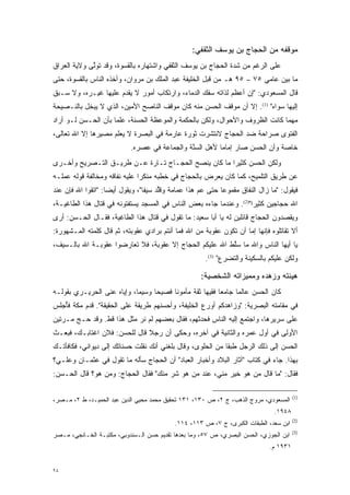 ‫ﻤﻭﻗﻔﻪ ﻤﻥ ﺍﻟﺤﺠﺎﺝ ﺒﻥ ﻴﻭﺴﻑ ﺍﻟﺜﻘﻔﻲ:‬
‫ﻋﻠﻰ ﺍﻟﺭﻏﻡ ﻤﻥ ﺸﺩﺓ ﺍﻟﺤﺠﺎﺝ ﺒﻥ ﻴﻭﺴﻑ ﺍﻟﺜﻘﻔﻲ ﻭﺍﺸﺘﻬﺎﺭﻩ ﺒﺎﻟﻘﺴﻭﺓ، ﻭﻗﺩ ﺘﻭﻟﻰ ﻭﻻﻴﺔ ﺍﻟﻌﺭﺍﻕ‬
             ‫ﱠ‬                                                ‫‪‬‬
‫ﻤﺎ ﺒﻴﻥ ﻋﺎﻤﻲ ٥٧ – ٥٩ ﻫـ ﻤﻥ ﻗ ‪‬ل ﺍﻟﺨﻠﻴﻔﺔ ﻋﺒﺩ ﺍﻟﻤﻠﻙ ﺒﻥ ﻤﺭﻭﺍﻥ، ﻭﺃﺨﺫﻩ ﺍﻟﻨﺎﺱ ﺒﺎﻟﻘﺴﻭﺓ، ﺤﺘﻰ‬
                                                      ‫‪‬ﺒ‬
‫ﻗﺎل ﺍﻟﻤﺴﻌﻭﺩﻱ: "ﺇﻥ ﺃﻋﻅﻡ ﻟﺫﺍﺘﻪ ﺴﻔﻙ ﺍﻟﺩﻤﺎﺀ، ﻭﺍﺭﺘﻜﺎﺏ ﺃﻤﻭﺭ ﻻ ﻴﻘ ‪‬ﻡ ﻋﻠﻴﻬﺎ ﻏﻴـﺭﻩ، ﻭﻻ ﺴـﺒﻕ‬
                      ‫‪ ‬ﹾﺩ‬
‫ﺇﻟﻴﻬﺎ ﺴﻭﺍﻩ" )1(. ﺇﻻ ﺃﻥ ﻤﻭﻗﻑ ﺍﻟﺤﺴﻥ ﻤﻨﻪ ﻜﺎﻥ ﻤﻭﻗﻑ ﺍﻟﻨﺎﺼﺢ ﺍﻷﻤﻴﻥ، ﺍﻟﺫﻱ ﻻ ﻴﺒﺨل ﺒﺎﻟﻨـﺼﻴﺤﺔ‬
‫ﻤﻬﻤﺎ ﻜﺎﻨﺕ ﺍﻟﻅﺭﻭﻑ ﻭﺍﻷﺤﻭﺍل، ﻭﻟﻜﻥ ﺒﺎﻟﺤﻜﻤﺔ ﻭﺍﻟﻤﻭﻋﻅﺔ ﺍﻟﺤﺴﻨﺔ، ﻋﻠ ‪‬ﺎ ﺒﺄﻥ ﺍﻟﺤـﺴﻥ ﻟـﻭ ﺃﺭﺍﺩ‬
                     ‫ﻤ‬
‫ﺍﻟﻔﺘﻭﻯ ﺼﺭﺍﺤﺔ ﻀﺩ ﺍﻟﺤﺠﺎﺝ ﻻﻨﺘﺸﺭﺕ ﺜﻭﺭﺓ ﻋﺎﺭﻤﺔ ﻓﻲ ﺍﻟﺒﺼﺭﺓ ﻻ ﻴﻌﻠﻡ ﻤﺼﻴﺭﻫﺎ ﺇﻻ ﺍﷲ ﺘﻌﺎﻟﻰ،‬
                            ‫ﺨﺎﺼﺔ ﻭﺃﻥ ﺍﻟﺤﺴﻥ ﺼﺎﺭ ﺇﻤﺎ ‪‬ﺎ ﻷﻫل ﺍﻟﺴ ﱠﺔ ﻭﺍﻟﺠﻤﺎﻋﺔ ﻓﻲ ﻋﺼﺭﻩ.‬
                                               ‫‪‬ﻨ‬         ‫ﻤ‬
‫ﻭﻟﻜﻥ ﺍﻟﺤﺴﻥ ﻜﺜﻴ ‪‬ﺍ ﻤﺎ ﻜﺎﻥ ﻴﻨﺼﺢ ﺍﻟﺤﺠـﺎﺝ ﺘـﺎﺭﺓ ﻋـﻥ ﻁﺭﻴـﻕ ﺍﻟﺘـﺼﺭﻴﺢ ﻭﺃﺨـﺭﻯ‬
                                                     ‫ﺭ‬
‫ﻋﻥ ﻁﺭﻴﻕ ﺍﻟﺘﻠﻤﻴﺢ، ﻜﻤﺎ ﻜﺎﻥ ﻴﻌ ‪‬ﺽ ﺒﺎﻟﺤﺠﺎﺝ ﻓﻲ ﺨﻁﺒﻪ ﻤﻨﻜ ‪‬ﺍ ﻋﻠﻴﻪ ﻨﻔﺎﻗﻪ ﻭﻤﺨﺎﻟﻔﺔ ﻗﻭﻟﻪ ﻋﻤﻠـﻪ‬
                               ‫ﺭ‬                      ‫‪ ‬ﺭ‬
‫ﻓﻴﻘﻭل: "ﻤﺎ ﺯﺍل ﺍﻟﻨﻔﺎﻕ ﻤﻘﻤﻭ ‪‬ﺎ ﺤﺘﻰ ﻋ ‪ ‬ﻫﺫﺍ ﻋﻤﺎﻤﺔ ﻭﻗﱢﺩ ﺴﻴ ﹰﺎ"، ﻭﻴﻘﻭل ﺃﻴ ‪‬ﺎ: "ﺍﺘﻘﻭﺍ ﺍﷲ ﻓﺈﻥ ﻋﻨﺩ‬
                    ‫ﻀ‬             ‫ﹸﻠ ﻔ‬                ‫‪‬ﻡ‬       ‫ﻋ‬
‫ﺍﷲ ﺤﺠﺎﺠﻴﻥ ﻜﺜﻴ ‪‬ﺍ")2(. ﻭﻋﻨﺩﻤﺎ ﺠﺎﺀﻩ ﺒﻌﺽ ﺍﻟﻨﺎﺱ ﻓﻲ ﺍﻟﻤﺴﺠﺩ ﻴﺴﺘﻔﺘﻭﻨﻪ ﻓﻲ ﻗﺘﺎل ﻫﺫﺍ ﺍﻟﻁﺎﻏﻴـﺔ،‬
                                                                     ‫ﺭ‬
‫ﻭﻴﻘﺼﺩﻭﻥ ﺍﻟﺤﺠﺎﺝ ﻗﺎﺌﻠﻴﻥ ﻟﻪ ﻴﺎ ﺃﺒﺎ ﺴﻌﻴﺩ: ﻤﺎ ﺘﻘﻭل ﻓﻲ ﻗﺘﺎل ﻫﺫﺍ ﺍﻟﻁﺎﻏﻴﺔ، ﻓﻘـﺎل ﺍﻟﺤـﺴﻥ: ﺃﺭﻯ‬
‫ﺃﻻ ﺘﻘﺎﺘﻠﻭﻩ ﻓﺈﻨﻬﺎ ﺇﻤﺎ ﺃﻥ ﺘﻜﻭﻥ ﻋﻘﻭﺒﺔ ﻤﻥ ﺍﷲ ﻓﻤﺎ ﺃﻨﺘﻡ ﺒﺭﺍﺩﻱ ﻋﻘﻭﺒﺘﻪ، ﺜﻡ ﻗﺎل ﻜﻠﻤﺘﻪ ﺍﻟﻤـﺸﻬﻭﺭﺓ:‬
                                                                    ‫‪‬‬
‫ﻴﺎ ﺃﻴﻬﺎ ﺍﻟﻨﺎﺱ ﻭﺍﷲ ﻤﺎ ﺴﻠﻁ ﺍﷲ ﻋﻠﻴﻜﻡ ﺍﻟﺤﺠﺎﺝ ﺇﻻ ﻋﻘﻭﺒﺔ، ﻓﻼ ﺘﻌﺎﺭﻀﻭﺍ ﻋﻘﻭﺒـﺔ ﺍﷲ ﺒﺎﻟـﺴﻴﻑ،‬
                                                         ‫ﱠ‬
                                                        ‫ﻭﻟﻜﻥ ﻋﻠﻴﻜﻡ ﺒﺎﻟﺴﻜﻴﻨﺔ ﻭﺍﻟﺘﻀﺭﻉ" )3(.‬
                                                               ‫‪‬‬

                                                       ‫ﻫﻴﺌﺘﻪ ﻭﺯﻫﺩﻩ ﻭﻤﻤﻴﺯﺍﺘﻪ ﺍﻟﺸﺨﺼﻴﺔ:‬
                                                                    ‫‪‬‬
‫ﻜﺎﻥ ﺍﻟﺤﺴﻥ ﻋﺎﻟ ‪‬ﺎ ﺠﺎﻤ ‪‬ﺎ ﻓﻘﻴ ‪‬ﺎ ﺜﻘﺔ ﻤﺄﻤﻭ ﹰﺎ ﻓﺼﻴ ‪‬ﺎ ﻭﺴﻴ ‪‬ﺎ، ﻭﺇﻴﺎﻩ ﻋﻨﻰ ﺍﻟﺤﺭﻴـﺭﻱ ﺒﻘﻭﻟـﻪ‬
                            ‫ﻤ‬      ‫ﺤ‬      ‫ﻨ‬           ‫ﻌ ﻬ‬           ‫ﻤ‬
‫ﻓﻲ ﻤﻘﺎﻤﺘﻪ ﺍﻟﺒﺼﺭﻴﺔ: "ﻭﺯﺍﻫﺩﻜﻡ ﺃﻭﺭﻉ ﺍﻟﺨﻠﻴﻔﺔ، ﻭﺃﺤﺴﻨﻬﻡ ﻁﺭﻴﻘﺔ ﻋﻠﻰ ﺍﻟﺤﻘﻴﻘﺔ". ﻗ ‪  ‬ﻤﻜﺔ ﻓﺄﺠ‪‬ﺱ‬
 ‫ُ ‪‬ﻠ‬     ‫ﹶ ﺩﻡ‬
‫ﻋﻠﻰ ﺴﺭﻴﺭﻫﺎ، ﻭﺍﺠﺘﻤﻊ ﺇﻟﻴﻪ ﺍﻟﻨﺎﺱ ﻓﺤﺩﺜﻬﻡ، ﻓﻘﺎل ﺒﻌﻀﻬﻡ ﻟﻡ ﻨﺭ ﻤﺜل ﻫﺫﺍ ﻗﻁ. ﻭﻗﺩ ﺤـﺞ ﻤـﺭﺘﻴﻥ‬
   ‫‪‬‬   ‫‪‬‬                   ‫‪‬‬                    ‫‪‬‬
‫ﺍﻷﻭﻟﻰ ﻓﻲ ﺃﻭل ﻋﻤﺭﻩ ﻭﺍﻟﺜﺎﻨﻴﺔ ﻓﻲ ﺁﺨﺭﻩ، ﻭﺤﻜﻰ ﺃﻥ ﺭﺠﻼ ﻗﺎل ﻟﻠﺤﺴﻥ: ﻓﻼﻥ ﺍﻏﺘﺎﺒـﻙ، ﻓﺒﻌـﺙ‬
                              ‫ﹰ‬
‫ﺍﻟﺤﺴﻥ ﺇﻟﻰ ﺫﻟﻙ ﺍﻟﺭﺠل ﻁﺒ ﹰﺎ ﻤﻥ ﺍﻟﺤﻠﻭﻯ، ﻭﻗﺎل ﺒﻠﻐﻨﻲ ﺃﻨﻙ ﻨﻘﻠﺕ ﺤﺴﻨﺎﺘﻙ ﺇﻟﻰ ﺩﻴﻭﺍﻨﻲ، ﻓﻜﺎﻓﺄﺘـﻙ‬
                                                            ‫ﻘ‬
‫ﺒﻬﺫﺍ. ﺠﺎﺀ ﻓﻲ ﻜﺘﺎﺏ "ﺁﺜﺎﺭ ﺍﻟﺒﻼﺩ ﻭﺃﺨﺒﺎﺭ ﺍﻟﻌ ‪‬ﺎﺩ" ﺃﻥ ﺍﻟﺤﺠﺎﺝ ﺴﺄﻟﻪ ﻤﺎ ﺘﻘﻭل ﻓﻲ ﻋﺜﻤـﺎﻥ ﻭﻋﻠـﻲ؟‬
                                           ‫‪‬ﺒ‬
‫ﻓﻘﺎل: "ﻤﺎ ﻗﺎل ﻤﻥ ﻫﻭ ﺨﻴﺭ ﻤﻨﻲ، ﻋﻨﺩ ﻤﻥ ﻫﻭ ﺸﺭ ﻤﻨﻙ" ﻓﻘﺎل ﺍﻟﺤﺠﺎﺝ: ﻭﻤﻥ ﻫﻭ؟ ﻗﺎل ﺍﻟﺤـﺴﻥ:‬
                ‫‪‬‬                          ‫‪‬‬                 ‫‪‬‬

                                                                                          ‫)1(‬
‫ﺍﻟﻤﺴﻌﻭﺩﻱ، ﻤﺭﻭﺝ ﺍﻟﺫﻫﺏ، ﺝ ٢، ﺹ ٠٣١، ١٣١ ﺘﺤﻘﻴﻕ ﻤﺤﻤﺩ ﻤﺤﻴﻲ ﺍﻟﺩﻴﻥ ﻋﺒﺩ ﺍﻟﺤﻤﻴـﺩ، ﻁ ٢، ﻤـﺼﺭ،‬
                                                                                  ‫٨٤٩١.‬
                                                                                          ‫)2(‬
                                             ‫ﺍﺒﻥ ﺴﻌﺩ، ﺍﻟﻁﺒﻘﺎﺕ ﺍﻟﻜﺒﺭﻯ، ﺝ ٧، ﺹ ٣١١، ٤١١.‬
                                                                                          ‫)3(‬
‫ﺍﺒﻥ ﺍﻟﺠﻭﺯﻱ، ﺍﻟﺤﺴﻥ ﺍﻟﺒﺼﺭﻱ، ﺹ ٧٥، ﻭﻤﺎ ﺒﻌﺩﻫﺎ ﺘﻘﺩﻴﻡ ﺤﺴﻥ ﺍﻟـﺴﻨﺩﻭﺒﻲ، ﻤﻜﺘﺒـﺔ ﺍﻟﺨـﺎﻨﺠﻲ، ﻤـﺼﺭ‬
                                                                                ‫١٣٩١ ﻡ.‬


‫٨٢‬
 