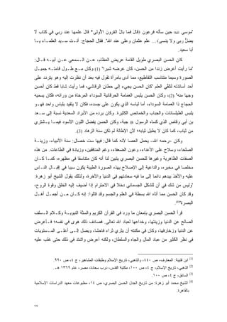 ‫"ﻤﻭﺴﻰ ‪ ‬ﺤﻴﻥ ﺴﺄﻟﻪ ﻓﺭﻋﻭﻥ ‪ ‬ﹶﺎل ﻓ ‪‬ﺎ ‪‬ﺎل ﺍﻟﻘ ‪‬ﻭﻥ ﺍ ُﻭ ﹶﻰ* ﹶﺎل ﻋﻠﻤ ‪‬ﺎ ﻋﻨﺩ ﺭ ‪‬ﻲ ‪‬ﻲ ﻜ ﹶﺎﺏ ﻻ‬
‫ﻗ َ ﹶﻤ ﺒ ُ ﹾ ﹸﺭ ﹺ ﻷ ﻟ ﻗ َ ‪ ‬ﹾ ‪‬ﻬ ‪ ‬ﹾ ‪ ‬ﺒ ﻓ ‪‬ﺘ ﹴ ﱠ‬
‫ﻴﻀل ﺭ ‪‬ﻲ ‪‬ﻻ ‪‬ﻨ ‪‬ﻰ‪ ...‬ﻋﻠﻡ ﻋﺜﻤﺎﻥ ﻭﻋﻠﻲ ﻋﻨﺩ ﺍﷲ". ﻓﻘﺎل ﺍﻟﺤﺠﺎﺝ: ﺃﻨـﺕ ﺴـﻴﺩ ﺍﻟﻌﻠﻤـﺎﺀ ﻴـﺎ‬
                                                                 ‫‪  ‬ﱡ ‪‬ﺒ ﻭ ﹶ ﻴ ﺴ‬
                                                                                ‫ﺃﺒﺎ ﺴﻌﻴﺩ.‬
‫ﻜﺎﻥ ﺍﻟﺤﺴﻥ ﺍﻟﺒﺼﺭﻱ ﻁﻭﻴل ﺍﻟﻘﺎﻤﺔ ﻋﺭﻴﺽ ﺍﻟﻌﻅﺎﻡ، ﻋـﻥ ﺍﻟـﺴﻤﻌﻲ ﻋـﻥ ﺃﺒﻴـﻪ ﻗـﺎل:‬
‫"ﻤﺎ ﺭﺃﻴﺕ ﺃﻋﺭﺽ ﺯﻨ ‪‬ﺍ ﻤﻥ ﺍﻟﺤﺴﻥ، ﻜﺎﻥ ﻋﺭﻀﻪ ﺸﺒ ‪‬ﺍ" )1( ﻭﻜﺎﻥ ﻤـﻊ ﻁـﻭل ﻗﺎﻤﺘـﻪ ﺠﻤﻴـل‬
                                 ‫ﺭ‬                        ‫ﺩ‬
‫ﺍﻟﺼﻭﺭﺓ ﻭﺴﻴ ‪‬ﺎ ﻤﺘﻨﺎﺴﺏ ﺍﻟﺘﻘﺎﻁﻴﻊ، ﻤﻤﺎ ﺃﺩﻯ ﺒﺎﻤﺭﺃﺓ ﺘﻘﻭل ﻓﻴﻪ ﺒﻌﺩ ﺃﻥ ﻨﻅﺭﺕ ﺇﻟﻴﻪ ﻭﻫﻭ ﻴﺘﺭﺩﺩ ﻋﻠﻰ‬
     ‫‪‬‬                                          ‫‪‬‬                        ‫ﻤ‬
‫ﺃﺤﺩ ﺃﺴﺎﺘﺫﺘﻪ ﻟﺘﻠﻘﻲ ﺍﻟﻌﻠﻡ "ﻜﺎﻥ ﺍﻟﺤﺴﻥ ﻴﺠﻲﺀ ﺇﻟﻰ ﺤﻁﺎﻥ ﺍﻟﺭﻗﺎﺸﻲ، ﻓﻤﺎ ﺭﺃﻴﺕ ﺸﺎ ‪‬ﺎ ﻗﻁ ﻜﺎﻥ ﺃﺤﺴﻥ‬
             ‫ﺒ‬                                                      ‫ﱢ‬
‫ﻭﺠ ‪‬ﺎ ﻤﻨﻪ" )2(، ﻭﻜﺎﻥ ﺍﻟﺤﺴﻥ ﻴﻠﺒﺱ ﺍﻟﻌﻤﺎﻤﺔ ﺍﻟﺤﺭﻗﺎﻨﻴﺔ ﺍﻟﺴﻭﺩﺍﺀ ﺍﻟﻤﺭﺨﺎﺓ ﻤﻥ ﻭﺭﺍﺌﻪ، ﻓﻜﺎﻥ ‪‬ﺴﻤﻴﻪ‬
  ‫ﻴ ‪‬‬                                                                             ‫ﻬ‬
‫ﺍﻟﺤﺠﺎﺝ ﺫﺍ ﺍﻟﻌﻤﺎﻤﺔ ﺍﻟﺴﻭﺩﺍﺀ، ﺃﻤﺎ ﻟﺒﺎﺴﻪ ﺍﻟﺫﻱ ﻴﻜﻭﻥ ﻋﻠﻰ ﺠﺴﺩﻩ، ﻓﻜﺎﻥ ﻻ ﻴﺘﻘﻴﺩ ﺒﻠﺒﺎﺱ ﻭﺍﺤﺩ ﻓﻬـﻭ‬
                 ‫‪‬‬                                      ‫‪‬‬
‫ﻴﻠﺒﺱ ﺍﻟﻁﻴﻠﺴﺎﻨﺎﺕ ﻭﺍﻟﺠﺒﺎﺏ ﻭﺍﻟﺨﻤﺎﺌﺹ ﺍﻟﻜﺜﻴﺭﺓ. ﻭﻜﺎﻥ ﺒﺭﺩﻩ ﻤﻥ ﺍﻷﺒﺭﺍﺩ ﺍﻟﺴﻌﺩﻴﺔ ﻨﺴﺒﺔ ﺇﻟﻰ ﺴـﻌﺩ‬
‫ﺒﻥ ﺃﺒﻲ ﻭﻗﺎﺹ ﺍﻟﺫﻱ ﻜﺴﺎﻩ ﺍﻟﺭﺴﻭل ‪ ‬ﺠﺒﺔ، ﻭﻜﺎﻥ ﺍﻟﺤﺴﻥ ﻴﻔﻀل ﺍﻟﻠﻭﻥ ﺍﻷﺴﻭﺩ ﻓﻴﻤـﺎ ﻴـﺸﺘﺭﻱ‬
                          ‫‪‬‬
                      ‫ﻤﻥ ﺜﻴﺎﺏ، ﻜﻤﺎ ﻜﺎﻥ ﻻ ﻴﻁﻴل ﺜﻴﺎﺒﻪ؛ ﻷﻥ ﺍﻹﻁﺎﻟﺔ ﻟﻡ ﺘﻜﻥ ﺴﻨﺔ ﺍﻟﺯﻫﺎﺩ )3(.‬
                             ‫‪‬‬
‫ﻭﻜﺎﻥ –ﺭﺤﻤﻪ ﺍﷲ– ﻴﺤﻤل ﺍﻟﻌﺼﺎ ﻷﻨﻪ ﻜﻤﺎ ﻗﺎل: ﻓﻴﻬﺎ ﺴﺕ ﺨﺼﺎل: ﺴﻨﺔ ﺍﻷﻨﺒﻴﺎﺀ، ﻭﺯﻴﻨـﺔ‬
‫ﺍﻟﺼﻠﺤﺎﺀ، ﻭﺴﻼﺡ ﻋﻠﻰ ﺍﻷﻋﺩﺍﺀ، ﻭﻋﻭﻥ ﺍﻟﻀﻌﻔﺎﺀ، ﻭﻏﻡ ﺍﻟﻤﻨﺎﻓﻘﻴﻥ، ﻭﺯﻴﺎﺩﺓ ﻓﻲ ﺍﻟﻁﺎﻋﺎﺕ. ﻤﻥ ﻫﺫﻩ‬
‫ﺍﻟﺼﻔﺎﺕ ﺍﻟﻅﺎﻫﺭﻴﺔ ﻭﻏﻴﺭﻫﺎ ﻟﻠﺤﺴﻥ ﺍﻟﺒﺼﺭﻱ ﻴﺘﺒﻴﻥ ﻟﻨﺎ ﺃﻨﻪ ﻜﺎﻥ ﻤﺘﻨﺎﺴ ﹰﺎ ﻓﻲ ﻤﻅﻬﺭﻩ، ﻜﻤـﺎ ﻜـﺎﻥ‬
                     ‫ﻘ‬                    ‫‪‬‬
‫ﻤﺨﻠ ‪‬ﺎ ﻓﻲ ﻤﺨﺒﺭﻩ، ﻭﺍﻟﺩﺍﻋﻴﺔ ﺇﻟﻰ ﺍﻹﺼﻼﺡ ﺒﻬﺫﻩ ﺍﻟﺼﻭﺭﺓ ﺍﻟﻁﻴﺒﺔ ﻴﻜﻭﻥ ﺴﺒ ‪‬ﺎ ﻓﻲ ﺇﻗﺒـﺎل ﺍﻟﻨـﺎﺱ‬
                  ‫ﺒ‬                                                          ‫ﺼ‬
‫ﻋﻠﻴﻪ ﻭﺍﻷﺨﺫ ﺒﻴﺩﻫﻡ ﺩﺍﺌ ‪‬ﺎ ﺇﻟﻰ ﻤﺎ ﻓﻴﻪ ﺴﻌﺎﺩﺘﻬﻡ ﻓﻲ ﺍﻟﺩﻨﻴﺎ ﻭﺍﻵﺨﺭﺓ، ﻭﻟﺫﻟﻙ ﻴﻘﻭل ﺍﻟﺸﻴﺦ ﺃﺒﻭ ﺯﻫﺭﺓ:‬
                                                                 ‫ﻤ‬
‫"ﻭﻟﻴﺱ ﻤﻥ ﺸﻙ ﻓﻲ ﺃﻥ ﻟﻠﺸﻜل ﺍﻟﺠﺴﻤﺎﻨﻲ ﺩﺨﻼ ﻓﻲ ﺍﻻﺤﺘﺭﺍﻡ ﺇﺫﺍ ﺃﻀﻴﻑ ﺇﻟﻴﻪ ﺍﻟﺨﻠﻕ ﻭﻗﻭﺓ ﺍﻟﺭﻭﺡ،‬
                                           ‫ﹰ‬                        ‫‪‬‬
‫ﻭﻗﺩ ﻜﺎﻥ ﺍﻟﺤﺴﻥ ﻤﻤﺎ ﺃﺘﺎﻩ ﺍﷲ ﺒﺴﻁﺔ ﻓﻲ ﺍﻟﻌﻠﻡ ﻭﺍﻟﺠﺴﻡ ﻭﻗﺩ ﻗﺎﻟﻭﺍ: ﺇﻨﻪ ﻜـﺎﻥ ﻤـﻥ ﺃﺠﻤـل ﺃﻫـل‬
                                                                              ‫ﺍﻟﺒﺼﺭﺓ")4(.‬
‫ﻗﺭﺃ ﺍﻟﺤﺴﻥ ﺍﻟﺒﺼﺭﻱ ﺒﺈﻤﻌﺎﻥ ﻤﺎ ﻭﺭﺩ ﻓﻲ ﺍﻟﻘﺭﺁﻥ ﺍﻟﻜﺭﻴﻡ ﻭﺍﻟﺴﻨﺔ ﺍﻟﻨﺒﻭﻴـﺔ ﻭﻜـﻼﻡ ﺍﻟـﺴﻠﻑ‬
                       ‫‪‬ﱠ‬
‫ﺍﻟﺼﺎﻟﺢ ﻋﻥ ﺍﻟﺩﻨﻴﺎ ﻭﺯﻴﻨﺘﻬﺎ، ﻭﺨﺩﺍﻋﻬﺎ ﻟﻌﺒﺎﺩ ﺍﷲ ﺘﻌﺎﻟﻰ. ﻓﺼﺎﺩﻑ ﺫﻟﻙ ﻫﻭﻯ ﻓﻲ ﻨﻔﺴﻪ؛ ﻓـﺄﻋﺭﺽ‬
‫ﻋﻥ ﺍﻟﺩﻨﻴﺎ ﻭﺯﺨﺎﺭﻓﻬﺎ، ﻭﻜﺎﻥ ﻓﻲ ﻤﻜ ﹶﺘﻪ ﺃﻥ ﻴﺜﺭﻱ ﺜﺭﺍﺀ ﻓﺎﺤ ﹰﺎ، ﻭﻴﺼل ﺇﻟـﻰ ﺃﻋﻠـﻰ ﺍﻟﻤـﺴﺘﻭﻴﺎﺕ‬
                             ‫ﺸ‬                    ‫‪ ‬ﹾﻨ‬
‫ﻓﻲ ﻨﻅﺭ ﺍﻟﻜﺜﻴﺭ ﻤﻥ ﻋ ‪‬ﺎﺩ ﺍﻟﻤﺎل ﻭﺍﻟﺠﺎﻩ ﻭﺍﻟﺴﻠﻁﺎﻥ، ﻭﻟﻜﻨﻪ ﺃﻋﺭﺽ ﻭﺍﺸﺘﺩ ﻓﻲ ﺫﻟﻙ ﺤﺘﻰ ﻏﻠﺏ ﻋﻠﻴﻪ‬
                    ‫‪‬‬                                         ‫‪‬ﺒ‬


                                                                                           ‫)1(‬
          ‫ﺍﺒﻥ ﻗﺘﻴﺒﺔ: ﺍﻟﻤﻌﺎﺭﻑ، ﺹ ٠٤٤، ﻭﺍﻟﺫﻫﺒﻲ، ﺘﺎﺭﻴﺦ ﺍﻹﺴﻼﻡ ﻭﻁﺒﻘﺎﺕ ﺍﻟﻤﺸﺎﻫﻴﺭ، ﺝ ٤، ﺹ ٠٩٩.‬
                                                                                           ‫)2(‬
          ‫ﺍﻟﺫﻫﺒﻲ، ﺘﺎﺭﻴﺦ ﺍﻹﺴﻼﻡ، ﺝ ٤، ﺹ ٠٠١، ﻤﻜﺘﺒﺔ ﺍﻟﻘﺩﺱ، ﺩﺭﺏ ﺴﻌﺎﺩﺓ، ﻤﺼﺭ، ﻋﺎﻡ ٩٦٣١ ﻫـ.‬
                                                                                           ‫)3(‬
                                                                 ‫ﺍﻟﺴﺎﺒﻕ، ﺝ ٤، ﺹ ٠٠١.‬
                                                                                           ‫)4(‬
‫ﺍﻟﺸﻴﺦ ﻤﺤﻤﺩ ﺃﺒﻭ ﺯﻫﺭﺓ: ﻤﻥ ﺘﺎﺭﻴﺦ ﺍﻟﺠﺩل ﺍﻟﺤﺴﻥ ﺍﻟﺒﺼﺭﻱ، ﺹ ٤١، ﻤﻁﺒﻭﻋﺎﺕ ﻤﻌﻬﺩ ﺍﻟﺩﺭﺍﺴﺎﺕ ﺍﻹﺴﻼﻤﻴﺔ‬
                                                                               ‫ﺒﺎﻟﻘﺎﻫﺭﺓ.‬


‫٩٢‬
 