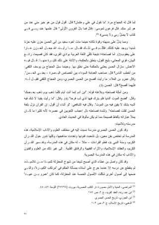 ‫ﻟﻤﺎ ﻗﺎل ﻟﻪ ﺍﻟﺤﺠﺎﺝ ﻤﺭﺓ: "ﻤﺎ ﺘﻘﻭل ﻓﻲ ﻋﻠﻲ ﻭﻋﺜﻤﺎﻥ؟ ﻗﺎل: ﺃﻗﻭل ﻗﻭل ﻤﻥ ﻫﻭ ﺨﻴﺭ ﻤﻨﻲ ﻋﻨﺩ ﻤﻥ‬
‫‪‬‬                ‫‪‬‬                                         ‫‪‬‬                 ‫‪‬‬
‫ﻫﻭ ﺸﺭ ﻤﻨﻙ. ﻗﺎل ﻓﺭﻋﻭﻥ ﻟﻤﻭﺴﻰ: ‪ ‬ﹶﺎل ﻓ ‪‬ﺎ ‪‬ﺎل ﺍﻟﻘ ‪‬ﻭﻥ ﺍ ُﻭ ﹶﻰ* ﹶﺎل ﻋﻠﻤ ‪‬ﺎ ﻋﻨﺩ ﺭ ‪‬ـﻲ ‪‬ـﻲ‬
  ‫ﻓ‬   ‫ﻗ َ ﹶﻤ ﺒ ُ ﹾ ﹸﺭ ﹺ ﻷ ﻟ ﻗ َ ‪ ‬ﹾ ‪‬ﻬ ‪ ‬ﹾ ‪ ‬ﺒ‬
                                                        ‫ﻜ ﹶﺎﺏ ﻻ ﻴﻀل ﺭ ‪‬ﻲ ‪‬ﻻ ‪‬ﻨ ‪‬ﻰ‪.(1) ‬‬
                                                               ‫‪‬ﺘ ﹴ ﱠ ‪  ‬ﱡ ‪‬ﺒ ﻭ ﹶ ﻴ ﺴ‬
‫ﻭﻤﻤﺎ ﻴﺩل ﻋﻠﻰ ﺒﺩﻴﻬﺘﻪ ﻭﻗﻭﺓ ﺫﻜﺎﺌﻪ ﺤﻴﻨﻤﺎ ﻤﺎﺕ ﺃﺨﻭﻩ ﺴﻌﻴﺩ ﺒﻥ ﺃﺒﻲ ﺍﻟﺤﺴﻥ ﺤﺯﻥ ﻋﻠﻴﻪ ﺤﺯ ﹰﺎ‬
 ‫ﻨ‬                                                                    ‫ﱡ‬
‫ﺸﺩﻴ ‪‬ﺍ ﻭﻭﺠﺩ ﻋﻠﻴﻪ ﻜﺫﻟﻙ. ﻓﻜﱢـﻡ ﻓـﻲ ﺫﻟـﻙ ﻓﻘـﺎل: ﻤـﺎ ﺭﺃﻴـﺕ ﺍﷲ ﺠﻌـل ﺍﻟﺤـﺯﻥ ﻋـﺎ ‪‬ﺍ‬
 ‫ﺭ‬                                                ‫ﹸﻠ‬                   ‫ﺩ‬
‫ﻋﻠﻰ ﻴﻌﻘﻭﺏ)2(. ﺃﻤﺎ ﻓﺼﺎﺤﺘﻪ؛ ﻨﺘﻴﺠﺔ ﺘﻠﻘﻲ ﺍﻟﻠﻐﺔ ﺍﻟﻌﺭﺒﻴﺔ ﺒﻭﺍﺩﻱ ﺍﻟﻘﺭﻯ، ﻓﻘﺩ ﻜﺎﻥ ﻓﺼﻴ ‪‬ﺎ، ﺭﺍﺌـﻊ‬
        ‫ﺤ‬                                         ‫ﱢ‬                  ‫‪‬‬
‫ﺍﻟﺒﻴﺎﻥ، ﻗﻭﻱ ﺍﻟﻤﻌﺎﻨﻲ، ﺒﻠﻴﻎ ﺍﻟﻘﻭل، ﻴﻨﻁﻕ ﺒﺎﻟﺤﻜﻤﺔ، ﻭﺍﻷﺩﻟﺔ ﻋﻠﻰ ﺫﻟﻙ ﻜﺜﻴـﺭﺓ ﻤﻨﻬـﺎ: ﻗـﺎل ﻓﻴـﻪ‬
‫ﺍﻷﻋﻤﺵ: ﻤﺎﺯﺍل ﺍﻟﺤﺴﻥ ﻴﻌﺘﻨﻲ ﺒﺎﻟﺤﻜﻤﺔ ﺤﺘﻰ ﻨﻁﻕ ﺒﻬﺎ. ﻭﺤﻴﻨﻤﺎ ﺴ ِل ﺍﻟﺤﺠﺎﺝ ﺒﻥ ﻴﻭﺴﻑ ﺍﻟﺜﻘﻔﻲ:‬
                       ‫‪‬ﺌ َ‬
‫ﻤﻥ ﺃﺨﻁﺏ ﺍﻟﻨﺎﺱ؟ ﻗﺎل: ﺼﺎﺤﺏ ﺍﻟﻌﻤﺎﻤﺔ ﺍﻟﺴﻭﺩﺍﺀ ﺒﻴﻥ ﺃﺨﺼﺎﺹ ﺍﻟﺒـﺼﺭﺓ – ﻴﻌﻨـﻲ ﺍﻟﺤـﺴﻥ".‬
                                                                         ‫‪‬‬
‫ﻭﻗﺎل ﻋﻤﺭﻭ ﺒﻥ ﺍﻟﻌﻼﺀ: ﻤﺎ ﺭﺃﻴﺕ ﺃﻓﺼﺢ ﻤﻥ ﺍﻟﺤﺴﻥ ﺍﻟﺒﺼﺭﻱ، ﻭﻤﻥ ﺍﻟﺤﺠﺎﺝ ﺍﻟﺜﻘﻔﻲ ﻓﻘﻴـل ﻟـﻪ:‬
                                                           ‫ﻓﺄﻴﻬﻤﺎ ﺃﻓﺼﺢ؟ ﻗﺎل: ﺍﻟﺤﺴﻥ )3(.‬
‫ﻭﻤﻥ ﺃﻤﺜﻠﺔ ﻓﺼﺎﺤﺘﻪ ﻭﺒﻼﻏﺘﻪ ﻗﻭﻟﻪ: "ﺍﺒﻥ ﺁﺩﻡ ﺇﻨﻤﺎ ﺃﻨﺕ ﺃﻴﺎﻡ ﻜﻠﻤﺎ ﺫﻫﺏ ﻴﻭﻡ ﺫﻫﺏ ﺒﻌـﻀﻙ"‬
                     ‫ﱠ‬
‫ﻭﻗﺎل: "ﻓﻀﺢ ﺍﻟﻤﻭﺕ ﺍﻟﺩﻨﻴﺎ ﻓﻠﻡ ﻴﺘﺭﻙ ﻓﻴﻬﺎ ﻟﺫﻱ ﻟﺏ ﻓﺭ ‪‬ﺎ" )4(. ﻭﻗﺎل: "ﻤﺎ ﺭﺃﻴﺕ ﻴﻘﻴ ﹰﺎ ﻻ ﺸﻙ ﻓﻴﻪ‬
    ‫‪‬‬     ‫ﻨ‬                           ‫‪ ‬ﺤ‬
‫ﺃﺸﺒﻪ ﺒﺸﻙ ﻻ ﻴﻘﻴﻥ ﻓﻴﻪ ﻤﻥ ﺍﻟﻤﻭﺕ". ﻭﻗﺎل ﻓﻴﻪ ﺍﻟﺸﺎﻓﻌﻲ: "ﻟﻭ ﺃﺸﺎﺀ ﺃﻥ ﺃﻗﻭل: ﺇﻥ ﺍﻟﻘﺭﺁﻥ ﻨﺯل ﺒﻠﻐﺔ‬
                                                                             ‫‪‬‬
‫ﺍﻟﺤﺴﻥ ﻟﻘﻠﺕ ﻟﻔﺼﺎﺤﺘﻪ". ﻭﻟﺸﺩﺓ ﻓﺼﺎﺤﺘﻪ ﻨﺎل ﺇﻋﺠﺎﺏ ﺍﻟﻠﻐﻭﻴﻴﻥ ﻓﻲ ﻋﺼﺭﻩ؛ ﻷﻨﻪ ﻜﺜﻴ ‪‬ﺍ ﻤﺎ ﻜـﺎﻥ‬
         ‫ﺭ‬                                             ‫‪‬‬
                           ‫ﻴﻤﻸ ﻋﺒﺎﺭﺍﺘﻪ ﺒﺄﻟﻔﺎﻅ ﻓﺼﻴﺤﺔ ﻤﻤﺎ ﻟﻡ ﻴﻜﻥ ﻤﺄﻟﻭ ﹰﺎ ﻓﻲ ﺍﻟﺤﺩﻴﺙ ﺍﻟﻌﺎﺩﻱ.‬
                                              ‫ﻓ‬
                                                                         ‫ﻣﺪرﺳﺘﻪ وﺗﻼﻣﻴﺬﻩ:‬
‫ﻭﻗﺩ ﻜﻭﻥ ﺍﻟﺤﺴﻥ ﺍﻟﺒﺼﺭﻱ ﻤﺩﺭﺴﺔ ﻨﺴ ‪‬ﺕ ﺇﻟﻴﻪ ﻓﻲ ﻤﺨﺘﻠﻑ ﺍﻟﻌﻠﻭﻡ ﻭﺍﻵﺩﺍﺏ ﺍﻹﺴﻼﻤﻴﺔ، ﻫﺫﻩ‬
                                          ‫ﹸ ‪‬ﺒ‬                     ‫‪‬‬
‫ﺍﻟﻤﺩﺭﺴﺔ ﻟﻡ ﺘﺨﺘﺹ ﺒﻔﻥ ﻤﻌﻴﻥ، ﺒل ﺘﺸﻌﺒﺕ ﻓﻨﻭﻨﻬﺎ ﻭﺘﻌﺩﺩﺕ ﻤﻨﺎﻫﺠﻬﺎ، ﻭﻜﻠﻬﺎ ﺘﺩﻭﺭ ﺤﻭل ﺍﻟﻘـﺭﺁﻥ‬
                                  ‫‪‬‬             ‫‪‬‬        ‫‪ ‬‬
‫ﺍﻟﻜﺭﻴﻡ، ﻭﺴﻨﺔ ﺍﻟﻨﺒﻲ ‪ ،‬ﻓﻌﻠﻡ ﺍﻟﻘﺭﺍﺀﺍﺕ – ﻤﺜﻼ – ﻟﻪ ﻤﻜﺎﻥ ﻓﻲ ﻫﺫﻩ ﺍﻟﻤﺩﺭﺴﺔ، ﻭﺘﻔـﺴﻴﺭ ﺍﻟﻘـﺭﺁﻥ‬
                                          ‫ﹰ‬
‫ﺍﻟﻜﺭﻴﻡ، ﻭﺍﻟﻌﻘﺎﺌﺩ ﺍﻹﺴﻼﻤﻴﺔ، ﻭﺍﻵﺭﺍﺀ ﺍﻟﻔﻘﻬﻴﺔ ﻭﺍﻟﺭﻗﺎﺌﻕ ﺍﻟﻘﻠﺒﻴﺔ.. ﺇﻟﻰ ﻏﻴﺭ ﺫﻟﻙ ﻤﻥ ﺍﻟﻌﻠﻭﻡ ﻭﺍﻟﻔﻨﻭﻥ‬
                                               ‫ﻭﺍﻵﺩﺍﺏ ﻟﻪ ﻤﻜﺎﻥ ﻓﻲ ﻫﺫﻩ ﺍﻟﻤﺩﺭﺴﺔ ﺍﻟﺒﺼﺭﻴﺔ.‬
‫ﻭﻗﺩ ﻜﺎﻥ ﻭﺍﺼل ﺒﻥ ﻋﻁﺎﺀ ﺍﻟﺫﻱ ﺃﺼﺒﺢ ﺸﻴ ﹰﺎ ﻤﻥ ﺸﻴﻭﺥ ﺍﻟﻤﻌﺘﺯﻟﺔ ﺘﻠﻤﻴـ ﹰﺍ ﻤـﻥ ﺘﻼﻤﻴـﺫﻩ،‬
              ‫ﺫ‬                         ‫ﺨ‬
‫ﻟﻡ ﻴﻨﻘﻁﻊ ﻋﻥ ﺩﺭﺴﻪ ﺇﻻ ﻋﻨﺩﻤﺎ ﺨﺭﺝ ﻋﻠﻰ ﺃﺴﺘﺎﺫﻩ ﺒﻤﺴﺄﻟﺔ ﺍﻟﺤﻜﻡ ﻓﻲ "ﻤﺭﺘﻜﺏ ﺍﻟﻜﺒﻴـﺭﺓ"، ﻭﺍﻟﺘـﻲ‬
‫ﻀﻤﻬﺎ ﺇﻟﻰ ﺃﺼﻭل ﺃﺨﺭﻯ ﺸﻜﻠﺕ ﺍﻷﺼﻭل ﺍﻟﺨﻤﺴﺔ ﻋﻨﺩ ﺍﻟﻤﻌﺘﺯﻟﺔ، ﻜﻤﺎ ﻜﺎﻥ "ﻋﻤﺭﻭ ﺒـﻥ ﻋﺒﻴـﺩ"‬
                                                      ‫ﱠ‬                  ‫‪‬‬


                                                                                           ‫)1(‬
           ‫ﺍﻟﻤﺭﺘﻀﻰ، ﺍﻟﻤﻨﻴﺔ ﻭﺍﻷﻤل ﻤﺼﻭﺭﺓ ﺩﺍﺭ ﺍﻟﻜﺘﺏ ﺍﻟﻤﺼﺭﻴﺔ، ﺒﻴﺭﻭﺕ )٨٩٧٧٢( ﺍﻟﻠﻭﺤﺔ ٧٤، ٨٤.‬
                                                             ‫‪‬‬
                                                                                           ‫)2(‬
                                                  ‫ﺍﺒﻥ ﻋﺒﺩ ﺭﺒﻪ، ﺍﻟﻌﻘﺩ ﺍﻟﻔﺭﻴﺩ، ﺝ ٢، ﺹ ٧٨١.‬
                                                                                           ‫)3(‬
                                                        ‫ﺍﺒﻥ ﺍﻟﺠﻭﺯﻱ، ﺘﺎﺭﻴﺦ ﺍﻟﺤﺴﻥ ﺍﻟﺒﺼﺭﻱ.‬
                                                                                           ‫)4(‬
                                                     ‫ﺍﻟﺫﻫﺒﻲ، ﺘﺎﺭﻴﺦ ﺍﻹﺴﻼﻡ، ﺝ ٢، ﺹ ٢٠١.‬


‫٢٣‬
 