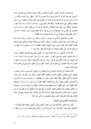 ‫ﻭﻟﻡ ﻴﺒﻕ ﻤﻥ ﺫﻜﺭﻴﺎﺕ ﺍﻟﻌﺼﺭ ﺍﻷﻭل ﺇﻻ ﺍﻟﻘﺭﺁﻥ، ﻭﺍﻟﻘﺭﺁﻥ ﻤﻔﺘـﺎﺡ ﺍﻟﺤـﺯﻥ ﺍﻟﻤﻘـﻴﻡ، "ﻭﺍﷲ‬
                                                                    ‫ﹶ‬
‫ﻻ ﻴﺅﻤﻥ ﻋﺒﺩ ﺒﻬﺫﺍ ﺍﻟﻘﺭﺁﻥ ﺇﻻ ﺤﺯﻥ ﻭﺫﺒل، ﻭﺇﻻ ﻨﺼﺏ ﻭﺇﻻ ﺫﺍﺏ". ﻭﻴﻜﺭﺭ ﻫﺫﺍ ﺍﻟﻤﻌﻨـﻰ ﻜﺜﻴـ ‪‬ﺍ:‬
  ‫ﺭ‬                   ‫‪‬‬
‫"ﻭﺍﷲ ﻴﺎ ﺍﺒﻥ ﺁﺩﻡ، ﻟﺌﻥ ﻗﺭﺃﺕ ﺍﻟﻘﺭﺁﻥ، ﺜﻡ ﺁﻤﻨﺕ ﺒﻪ، ﻟﻴﻁﻭﻟﻥ ﻓﻲ ﺍﻟﺩﻨﻴﺎ ﺤﺯﻨﻙ، ﻭﻟﻴﺸﺘﺩ ﻓـﻲ ﺍﻟـﺩﻨﻴﺎ‬
‫ﺨﻭﻓﻙ، ﻭﻟﻴﻜﺜﺭﻥ ﻓﻲ ﺍﻟﺩﻨﻴﺎ ﺒﻜﺎﺅﻙ". ﻭﻟﺫﻟﻙ ﻗﺎل ﺍﻟﺒﺼﺭﻴﻭﻥ: "ﻤﺎ ﻜﻨﺎ ﻨﺭﺍﻩ ﺇﻻ ﺃﻨـﻪ ﺤـﺩﻴﺙ ﻋﻬـﺩ‬
‫ﺒﻤﺼﻴﺒﺔ"؛ ﻭﻟﺫﻟﻙ ﺤﺭﻡ ﻋﻠﻰ ﻨﻔﺴﻪ ﺍﻟﻀﺤﻙ. ﻭﻗﺩ ﻓﻌل ﺍﻟﺯ ‪‬ﺎﺩ ﻫﺫﺍ ﻤﻥ ﻗﺒﻠﻪ، ﻭﻟﻜﻨـﻪ ﺫﻫـﺏ ﻫـﻭ‬
                               ‫‪‬ﻫ‬                             ‫‪‬‬
‫ﺒﺎﻟﺘﺤﺭﻴﻡ ﺇﻟﻰ ﺃﻗﺼﻰ ﻤﺩﺍﻩ "ﻨﻀﺤﻙ! ﻭﻻ ﻨﺩﺭﻱ ﻟﻌل ﺍﷲ ﻗﺩ ﺍﻁﻠﻊ ﻋﻠﻰ ﺒﻌـﺽ ﺃﻋﻤﺎﻟﻨـﺎ، ﻓﻘـﺎل:‬
                              ‫ﻻ ﺃﻗﺒل ﻤﻨﻜﻡ ﺸﻴ ًﺎ، ﻭﻴﺤﻙ ﻴﺎ ﺍﺒﻥ ﺁﺩﻡ ﻫل ﻟﻙ ﺒﻤﺤﺎﺭﺒﺔ ﺍﷲ ﻁﺎﻗﺔ!".‬
                                                                         ‫ﺌ‬
‫ﻭﻟﻘﺩ ﺃﺭﺍﺩ ﻟﻠﻤﺠﺘﻤﻊ ﺍﻹﺴﻼﻤﻲ ﺃﻥ ﻴﺅﻤﻥ ﺒـﺎﻟﻘﺭﺁﻥ، ﻭﺍﻹﻴﻤـﺎﻥ ﺒـﺎﻟﻘﺭﺁﻥ، ﻭﻨﻔـﺎﺫ ﺼـﻭﺘﻪ‬
‫ﺇﻟﻰ ﺍﻟﻘﻠﻭﺏ ﺇﻨﻤﺎ ﻤﻌﻨﺎﻩ ﺍﻟﺤﺯﻥ ﻭﺍﻟﺒﻜﺎﺀ، ﺃﻥ ﻴﻨﺘﻘل ﺍﻹﻨﺴﺎﻥ ﺒﻴﻥ ﺘﻔﺎﻫﺔ ﺍﻟﺤﻴﺎﺓ ﻭﻀﺂﻟﺘﻬﺎ ﻭﺒﻴﻥ ﻤﺸﺎﻫﺩ‬
‫ﺍﻟﻘﻴﺎﻤﺔ ﺍﻟﺨﺎﻟﺩﺓ. ﻟﻘﺩ ﺃﻋﻠﻥ ﺍﻟﻘﺭﺁﻥ "ﻤﻭﺕ ﺍﻟﺤﻴﺎﺓ" ﻭ"ﺨﻠﻭﺩ ﺍﻟﻘﻴﺎﻤﺔ" ﻭﻻ ﺒ ‪ ‬ﻟـﻀﻤﺎﻥ ﻫـﺫﺍ ﺍﻟﺨﻠـﻭﺩ‬
                    ‫‪‬ﺩ‬
                        ‫ﻤﻥ ﺇﻗﺎﻤﺔ ﺍﻟﺤﺩﺍﺩ ﻋﻠﻰ ﺍﻟﺤﻴﺎﺓ ﻋﺎﺠ ﹰ، ﺇﻥ ﺍﻟﺤﻴﺎﺓ ﻤﺄﺘﻡ ﻴﺘﻜﺭﺭ ﻜل ﻴﻭﻡ" )1(.‬
                                  ‫‪ ‬ﱠ‬                      ‫ﻼ‬
‫ﻭﻗﺩ ﺘﺴﺎﺀل ﺍﻟﺒﺎﺤﺜﻭﻥ ﻋﻥ ﻋﻠﺔ ﺍﻟﺨﻭﻑ ﻓﻲ ﺁﺭﺍﺀ ﺍﻟﺤﺴﻥ ﺍﻟﺒﺼﺭﻱ ﻭﻜﺘﺎﺒﺎﺘﻪ ﻭﻜﻠﻤﺎﺘﻪ. ﻭﻨﺭﻯ‬
‫ﺃﻥ ﻋﻠﺔ ﺍﻟﺨﻭﻑ ﺍﻟﺸﺩﻴﺩ ﻋﻨﺩﻩ ﻫﻲ ﺍﻟﺤﺯﻥ – ﺍﻟﺤﺯﻥ ﻋﻠـﻰ ﻗـﺼﺭ ﺍﻟﺤﻴـﺎﺓ، ﻭﻗـﺩ ﺩﻓﻌـﻪ ﻫـﺫﺍ‬
‫ﺇﻟﻰ ﺍﻟﺨﻭﻑ ﻤﻥ ﺍﻟﻤﻭﺕ ﻓﻜﺎﻥ ﻴﺠﺯﻉ ﻋﻨﺩ ﺭﺅﻴﺘﻪ، ﻭﻟﻡ ﻴﻜﻥ ﻴﻠﻘﺎﻩ ﺒﻬﺩﻭﺀ ﻭﺜﺒﺎﺕ، ﺒل ﻴـﺭﺍﻩ ﻤﺨﻴ ﹰـﺎ‬
  ‫ﻔ‬
‫ﻗﺎﺴ ‪‬ﺎ، ﻭﺃﺩﺍﻩ ﻫﺫﺍ ﺍﻟﺨﻭﻑ ﺇﻟﻰ ﺍﻟﺘﺸﻭﻑ ﺇﻟﻰ ﺍﻟﺤﻴﺎﺓ ﺍﻷﺨﺭﻯ، ﺇﻟﻰ ﺍﻟﺨﻠﻭﺩ ﺍﻟﺴﺭﻤﺩﻱ ﻓﻲ ﺤﻀﺭﺓ ﺍﷲ‬
                                                 ‫‪‬‬                     ‫‪‬‬     ‫ﻴ‬
                                                                         ‫ﻭﻓﻲ ﺠﻨﺎﺘﻪ ﻭﻨﻌﻴﻤﻪ.‬
‫ﻜﻤﺎ ﻨﺴﺘﺸﻑ ﻤﻥ ﺸﺩﺓ ﻫﺫﺍ ﺍﻟﺨﻭﻑ، ﻤﺩﻯ ﺸﻔﺎﻓﻴﺔ ﺭﻭﺡ ﺍﻟﺤﺴﻥ ﺍﻟﺒـﺼﺭﻱ، ﻭﻗـﻭﺓ ﺇﻴﻤﺎﻨـﻪ‬
                                                        ‫‪‬‬
‫ﺍﻟﻌﻤﻴﻕ، ﺍﻟﺘﻲ ﺘﺴﺘﺤﻀﺭ ﺤﻘﺎﺌﻕ ﺍﻵﺨﺭﺓ، ﻭﺤﻘﺎﺌﻕ ﺍﻟﻌﺎﻟﻡ ﺍﻟﻌﻠﻭﻱ، ﻭﺍﻟﺘﻲ ﻨﺭﻯ ﺃﻨﻬﺎ ﻗـﺩ ﺃﺼـﺒﺤﺕ‬
‫ﺒﺎﻟﻨﺴﺒﺔ ﻟﻪ ﻜﺄﻨﻬﺎ ﺤﻘﺎﺌﻕ ﻭﺍﻗﻌﺔ ﻴﻨﻅﺭ ﺇﻟﻴﻬـﺎ ﺒﻌﻴﻨـﻪ، ﻭﻴﻁﺎﻟﻌﻬـﺎ ﺒﺒـﺼﻴﺭﺘﻪ، ﻭﻫـﺫﺍ ﻻ ﻴﻜـﻭﻥ‬
‫ﺇﻻ ﻷﺼﺤﺎﺏ ﺍﻟﻨﻔﻭﺱ ﺍﻟﻘﻭﻴﺔ ﻭﺍﻷﺭﻭﺍﺡ ﺍﻟﻁﺎﻫﺭﺓ ﺍﻟﻨﻘﻴﺔ، ﻓﻬﻭ ﻗـﺩ ﺠـﺎﻭﺯ ﻤـﺎ ﺴـﻤﺎﻩ ﺍﻟـﺼﻭﻓﻴﺔ‬
           ‫‪‬‬
‫"ﻋﻠﻡ ﺍﻟﻴﻘﻴﻥ"، ﺇﻟﻰ "ﻋﻴﻥ ﺍﻟﻴﻘﻴﻥ"، ﻭﻫﺫﺍ ﺘﺤﻘﻕ ﺒﻤﺭﺍﺘﺏ ﻟﻺﻴﻤﺎﻥ ﻋﺎﻟﻴﺔ، ﻭﺘـﺸﻭﻑ ﺇﻟـﻰ ﻤـﺴﺘﻭﻴﺎﺕ‬
               ‫‪‬‬
‫ﻤﻥ ﺍﻟﻜﻤﺎل ﺭﻓﻴﻌﺔ، ﻭﻫﺫﻩ ﺍﻟﻨﻔﻭﺱ ﺍﻟﻘﻭﻴﺔ ﺍﻹﻴﻤﺎﻥ ﻟﻡ ﻴﺒﻕ ﻟﻬﺎ ﺇﻻ ﺃﻥ ﺘﻁﺎﻟﻊ "ﺤـﻕ ﺍﻟﻴﻘـﻴﻥ" ﺍﻟـﺫﻱ‬
‫ﻻ ﻴﻜﻭﻥ ﺇﻻ ﻓﻲ ﺍﻵﺨﺭﺓ، ﻷﺼﺤﺎﺏ ﺍﻟﻬﻤﻡ ﺍﻟﺴﺎﻤﻴﺔ ﻭﺍﻟﻤﺭﺍﺘﺏ ﺍﻟﻌﺎﻟﻴﺔ، ﻜﻤﺎ ﺴﻴﺤﺩﺜﻨﺎ ﻋﻨﻬﻡ ﺃﺒﻭ ﺤﺎﻤﺩ‬
                 ‫‪‬‬
                         ‫ﺍﻟﻐﺯﺍﻟﻲ ﻓﻲ ﻜﺘﺒﻪ ﺍﻟﺼﻭﻓﻴﺔ ﻭﺍﻟﺘﻲ ﺴﻤﺎﻫﺎ ﺒﺎﻟﻤﻀﻨﻭﻥ ﺒﻪ ﻋﻠﻰ ﻏﻴﺭ ﺃﻫﻠﻪ.‬
                                                      ‫‪‬‬

                                                        ‫ﺭﺃﻱ ﺍﻟﺤﺴﻥ ﺍﻟﺒﺼﺭﻱ ﻓﻲ ﺍﻹﻴﻤﺎﻥ:‬
‫ﻜﺎﻥ ﺭﺃﻱ ﺍﻟﻔﺭﻕ ﺍﻹﺴﻼﻤﻴﺔ ﻓﻲ ﺯﻤﻥ ﺍﻟﺤﺴﻥ ﺍﻟﺒﺼﺭﻱ ﻓﻲ ﺍﻹﻴﻤﺎﻥ ﻤﺨﺘﻠﻑ ﻓﻴﻤﺎ ﺒﻴﻨﻬﺎ ﺃﺸـﺩ‬
‫‪‬‬
‫ﺍﻻﺨﺘﻼﻑ؛ ﻓﻘﺩ ﺫﻫﺒﺕ "ﺍﻟﻜﺭﺍﻤﻴﺔ" ﻭﺒﻌﺩ "ﺍﻟﻤﺭﺠﺌﺔ" ﺇﻟﻰ ﺃﻥ ﺍﻹﻴﻤﺎﻥ ﻗﻭل ﻓﻘﻁ، ﺃﻋـﻡ ﻤـﻥ ﻤﻭﺍﻓﻘـﺔ‬
            ‫‪‬‬


                                                                                            ‫)1(‬
     ‫ﺃﺒﻭ ﻨﻌﻴﻡ، ﺍﻟﺤﻠﻴﺔ، ﺝ ٢، ﺹ ٤٣١، ﻭﺍﻨﻅﺭ ﺩ. ﻋﻠﻲ ﺴﺎﻤﻲ ﺍﻟﻨﺸﺎﺭ، ﻨﺸﺄﺓ ﺍﻟﻔﻜﺭ، ﺝ ٢، ﺹ ٤٣١، ٥٣١.‬


‫٤٣‬
 