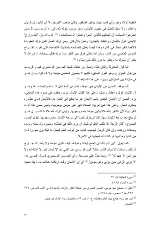 ‫ﺍﻟﻌﻘﻴﺩﺓ ﺃﻭﻻ؛ ﻭﻫﻭ ﺭﺃﻱ ﻓﺎﺴﺩ ﺤﻴﺙ ﻴﺩ ‪‬ل ﺍﻟﻤﻨﺎﻓﻕ. ﻭﻜﺎﻥ ﻤﺫﻫﺏ "ﺍﻟﻤﺭﺠﺌـﺔ" ﺃﻥ ﺍﻹﻴﻤـﺎﻥ ﻗـﻭل‬
                                               ‫‪ ‬ﺨ‬                   ‫ﹰ‬
‫ﻭﺍﻋﺘﻘﺎﺩ، ﻭﻻ ﺩﺨل ﻟﻠﻌﻤل ﻓﻲ ﻤﻔﻬﻭﻡ ﺍﻹﻴﻤﺎﻥ، ﻭﻫﻭ ﻤﺭﺩﻭﺩ ﺒﻘﻭﻟﻪ ﺘﻌـﺎﻟﻰ: ‪ ‬ﺃﻡ ‪‬ـﺴﺏ ﺍﱠـ ‪‬ﻴﻥ‬
‫َ‪ ‬ﺤ ‪  ‬ﻟ ﺫ ‪‬‬
‫ﺍﺠﺘﺭ ‪‬ﻭﺍ ﺍﻟﺴﻴ َﺎﺕ َﻥ ﻨﺠﻌﻠﻬﻡ ﹶﺎﻟ ‪‬ﻴﻥ ﺁﻤ ﹸﻭﺍ ﻭﻋﻤﹸﻭﺍ ﺍﻟـ ‪‬ﺎﻟ ‪‬ﺎﺕ‪ .(1) ‬ﺃ ‪‬ـﺎ ﻗـﻭل "ﺍﻟﺨـﻭﺍﺭﺝ"‬
                  ‫ﻤ‬         ‫ﺼ ِﺤ ‪‬‬        ‫‪ ‬ﺌ ‪ ‬ﺃ ﱠ ‪  ‬ﹶ ‪  ‬ﻜ ﱠﺫ ‪ ‬ﻨ ‪  ‬ﻠ‬    ‫‪ ‬ﹶ ‪‬ﺤ‬
‫ﺍﻹﻴﻤﺎﻥ: ﻗﻭل ﺒﺎﻟﻠﺴﺎﻥ، ﻭﺍﻋﺘﻘﺎﺩ ﺒﺎﻟﺠﻨﺎﻥ؛ ﻭﻋﻤل ﺒﺎﻷﺭﻜﺎﻥ. ﻭﻤﻥ ﺘﺭﻙ ﺍﻟﻌﻤل ﻜﻤﻥ ﺘﺭﻙ ﺍﻟﻌﻘﻴـﺩﺓ‬
             ‫‪‬‬            ‫‪‬‬
‫ﻜﻼﻫﻤﺎ ﻜﺎﻓﺭ ﻤﺨﻠﺩ ﻓﻲ ﺍﻟﻨﺎﺭ؛ ﻭﻫﺫﺍ ﺃﻴ ‪‬ﺎ ﺒﺎﻁل ﻟﺘﺼﺎﺩﻤﻪ ﺒﺄﺤﺎﺩﻴﺙ ﺍﻟﺸﻔﺎﻋﺔ، ﺍﻟﺘﻲ ﺘﻔﻴـﺩ ﺇﺨـﺭﺍﺝ‬
                                                 ‫ﻀ‬                    ‫ﱠ‬
‫ﺍﻟﻤﺅﻤﻥ ﺍﻟﻌﺎﺼﻲ ﻤﻥ ﺍﻟﻨﺎﺭ، ﻭﺒﺄﻥ ﺍﷲ ﺘﻌﺎﻟﻰ ﻓﺭﻕ ﺒﻴﻥ ﺍﻟﻜﻔﺭ ﻭﻤﺎ ﺩﻭﻨﻪ ﻓﻘﺎل ﺴﺒﺤﺎﻨﻪ: ‪ ‬ﺇﻥ ﺍﷲ ﻻ‬
‫ِ‪ َ ‬ﹶ‬                                     ‫‪‬‬
                                      ‫ﻴﻐﻔﺭ َﻥ ﻴﺸﺭﻙ ﺒﻪ ﻭﻴﻐﻔﺭ ‪‬ﺎ ‪‬ﻭﻥ ﺫ ِ ‪ ‬ﻟ ‪‬ﻥ ﻴ ﹶﺎﺀ‪.(2) ‬‬
                                            ‫‪ ‬ﹾ ‪  ‬ﺃ ‪ ‬ﹾ ‪  ‬ﹺ ‪   ‬ﹾ ‪  ‬ﻤ ﺩ ‪ ‬ﹶﻟﻙ ِﻤ ‪‬ﺸ ‪‬‬
‫ﺃﻤﺎ ﻗﻭل ﺍﻟﻤﻌﺘﺯﻟﺔ ﻭﺍﻟﺫﻱ ﺘﺒﻨﺎﻩ ﻭﺍﺼل ﺒﻥ ﻋﻁﺎﺀ ﺘﻠﻤﻴﺫ ﺍﻟﺤـﺴﻥ ﺍﻟﺒـﺼﺭﻱ ﻓﻬـﻭ ﻗﺭﻴـﺏ‬
                                               ‫ﱠ‬                       ‫‪‬‬
‫ﻤﻥ ﻗﻭل ﺍﻟﺨﻭﺍﺭﺝ، ﻭﻫﻭ ﺍﻟﻘﻭل ﺍﻟﺴﺎﺒﻕ، ﻟﻜﻨﻬﻡ ﻻ ‪‬ﺴﻤﻭﻥ ﺍﻟﻌﺎﺼﻲ ﻤﺅﻤ ﹰﺎ ﻭﻻ ﻜـﺎﻓ ‪‬ﺍ، ﺒـل ﻫـﻭ‬
          ‫ﺭ‬          ‫ﻨ‬              ‫ﻴ ‪‬‬
                                         ‫ﻓﻲ ﻤﻨﺯﻟﺔ ﺒﻴﻥ ﺍﻟﻤﻨﺯﻟﺘﻴﻥ، ﻭﻴﺭﺩ ﻋﻠﻰ ﻫﺫﺍ ﻜﺴﺎﺒﻘﻪ )3(.‬
                                                             ‫‪‬‬
‫ﺃﻤﺎ ﻤﻭﻗﻑ ﺍﻟﺤﺴﻥ ﻤﻥ ﺍﻹﻴﻤﺎﻥ ﻓﻬﻭ ﻤﻭﻗﻑ ﺇﻤﺎﻡ ﻤﻥ ﺃﺌﻤﺔ ﺃﻫل ﺍﻟـﺴﻨﺔ ﻭﺍﻟﺠﻤﺎﻋـﺔ؛ ﻭﻫـﻭ‬
                                                                       ‫‪‬‬
‫ﺃﻥ ﺍﻹﻴﻤﺎﻥ ﻗﻭل ﻭﺍﻋﺘﻘﺎﺩ ﻭﻋﻤل، ﻭﻋﻠﻰ ﻫﺫﺍ ﺍﻟﻘﻭل ﺍﻹﻴﻤﺎﻥ ﻴﺯﻴﺩ ﻭﻴﻨﻘﺹ ﻓﻲ ﻀﻭﺀ ﻫﺫﻩ ﺍﻟﻤﻌﺎﻨﻲ،‬
‫ﻴﺭﻯ ﺍﻟﺤﺴﻥ ﺃﻥ ﺍﻹﻴﻤﺎﻥ ﺍﻟﺠﺩﻴﺭ ﺒﺎﺴﻡ ﺍﻹﻴﻤﺎﻥ ﻫﻭ ﻤﺎ ﻴﺩﻓﻊ ﺇﻟﻰ ﺍﻟﻌﻤل ﺒﻪ، ﻓﺎﻹﻴﻤﺎﻥ ﻓـﻲ ﻨﻅـﺭﻩ‬
‫ﻴﺴﺘﻠﺯﻡ ﺍﻟﻌﻤل. ﻭﻋﻠﻰ ﻫﺫﺍ ﻓﻤﻥ ﻟﻡ ﻴﺅﺩ ﺍﻟﺼﻼﺓ ﻓﻬﻭ ﻏﻴﺭ ﻤﺅﻤﻥ ﺒﻭﺠﻭﺒﻬﺎ، ﻭﻟﻴﺱ ﻤﻌﻨﻰ ﻫﺫﺍ ﺃﻨـﻪ‬
                                               ‫‪‬‬
‫ﻜﺎﻓﺭ ﺒﻬﺎ؛ ﻷﻥ ﺍﻟﻜﺎﻓﺭ ﺒﺎﻟﺼﻼﺓ ﻴﻜﻭﻥ ﻤﺅﻤ ﹰﺎ ﺒﻌﺩﻡ ﻭﺠﻭﺒﻬﺎ. ﻭﻟﻴﺱ ﺘﺎﺭﻙ ﺍﻟﺼﻼﺓ ﻜﺫﻟﻙ، ﺒـل ﻫـﻭ‬
                                            ‫ﻨ‬
‫ﻟﻡ ﻴﺒﻠﻎ ﺒﻌﺩ ﺩﺭﺠﺔ ﺍﻹﻴﻤﺎﻥ ﺒﻬﺎ، ﻜﻤﺎ ﻟﻡ ﻴﻨﺯل ﺃﻴ ‪‬ﺎ ﺇﻟﻰ ﺩﺭﺠﺔ ﺍﻹﻴﻤﺎﻥ ﺒﻌﺩﻡ ﻭﺠﻭﺒﻬﺎ. ﻴﻘﻭل ﺍﻟﺤﺴﻥ‬
                                         ‫ﻀ‬
‫ﺍﻟﺒﺼﺭﻱ: "ﻜﺎﻥ ﺍﻟﺭﺠل ﺇﺫﺍ ﻁﻠﺏ ﺍﻟﻌﻠﻡ ﻟﻡ ﻴﻠﺒﺙ ﺃﻥ ﻴﺭﻯ ﺫﻟﻙ ﻓﻲ ﺘﺨﺸﻌﻪ ﻭﺒﺼﺭﻩ ﻭﻟـﺴﺎﻨﻪ ﻭﻴـﺩﻩ‬
                      ‫ﱡ‬
‫ﻭﺼﻼﺘﻪ ﻭﺯﻫﺩﻩ، ﻭﺇﻥ ﻜﺎﻥ ﺍﻟﺭﺠل ﻟﻴﺼﻴﺏ ﺍﻟﺒﺎﺏ ﻤﻥ ﺃﺒﻭﺍﺏ ﺍﻟﻌﻠﻡ ﻓﻴﻌﻤل ﺒﻪ ﻓﻴﻜـﻭﻥ ﺨﻴـ ‪‬ﺍ ﻟـﻪ‬
     ‫ﺭ‬
                                          ‫ﻤﻥ ﺍﻟﺩﻨﻴﺎ ﻭﻤﺎ ﻓﻴﻬﺎ ﻟﻭ ﻜﺎﻨﺕ ﻟﻪ ﻓﺠﻌﻠﻬﺎ ﻓﻲ ﺍﻵﺨﺭﺓ".‬
‫ﻜﻤﺎ ﻴﻘﻭل: "ﺍﺒﻥ ﺁﺩﻡ ﺇﻨﻙ ﻟﻥ ﺘﺠﻤﻊ ﺇﻴﻤﺎ ﹰﺎ ﻭﺨﻴﺎﻨﺔ، ﻜﻴﻑ ﺘﻜﻭﻥ ﻤﺅﻤ ﹰﺎ ﻭﻻ ﻴﺄﻤﻨـﻙ ﺠـﺎﺭﺡ‬
                 ‫ﻨ‬                       ‫ﻨ‬
‫ﺃﻭ ﺘﻜﻭﻥ ﻤﺴﻠ ‪‬ﺎ ﻭﻻ ﻴﺴﻠﻡ ﺍﻟﻨﺎﺱ ﻤﻨﻙ؟ ﺃﻟﻴﺱ ﻗﺩ ﺭﻭﻱ ﻋﻥ ﺍﻟﻨﺒﻲ ‪" ‬ﻻ ﺇﻴﻤﺎﻥ ﻟﻤﻥ ﻻ ﺃﻤﺎﻨﺔ ﻟﻪ ﻭﻻ‬
              ‫‪‬‬                                                      ‫ﻤ‬
‫ﺩﻴﻥ ﻟﻤﻥ ﻻ ﻋﻬﺩ ﻟﻪ" )4(. ﻭﻤﻤﺎ ﻴﺩل ﻋﻠﻰ ﺼـﺤﺔ ﺭﺃﻱ ﺍﻟﺤـﺴﻥ ﺍﻟﺒـﺼﺭﻱ ﻗـﻭل ﺍﻟﻨﺒـﻲ ‪:‬‬
                                           ‫ﱡ‬
‫ﺃﻱ ﺇﻥ ﺍﻹﻨﺴﺎﻥ ﻭﻗﺕ ﺍﺭﺘﻜﺎﺒﻪ ﺨﻼﻑ ﻤـﺎ ﻴﻘﺘـﻀﻴﻪ‬         ‫)5(‬
                                                       ‫"ﻻ ﻴﺯﻨﻲ ﺍﻟﺯﺍﻨﻲ ﺤﻴﻥ ﻴﺯﻨﻲ ﻭﻫﻭ ﻤﺅﻤﻥ"‬


                                                                                             ‫)1(‬
                                                                      ‫ﺴﻭﺭﺓ ﺍﻟﺠﺎﺜﻴﺔ ﺁﻴﺔ ١٢.‬
                                                                                             ‫)2(‬
                                                                       ‫ﺴﻭﺭﺓ ﺍﻟﻨﺴﺎﺀ ﺁﻴﺔ ٨٤.‬
                                                                                             ‫)3(‬
‫ﺍﻨﻅﺭ ﺩ. ﻤﺼﻠﺢ ﺴﻴﺩ ﺒﻴﻭﻤﻲ، ﺍﻟﺤﺴﻥ ﺍﻟﺒﺼﺭﻱ ﻤﻥ ﻋﻤﺎﻟﻘﺔ ﺍﻟﻔﻜﺭ ﻭﺍﻟﺯﻫﺩ ﻭﺍﻟﺩﻋﻭﺓ ﻓـﻲ ﺍﻹﺴـﻼﻡ، ﺹ ٤٣٢‬
                                                            ‫٥٣٢، ﻁ ٢، ﻤﺼﺭ، ﻋﺎﻡ ٤٨٩١ ﻡ.‬
                                                                                             ‫)4(‬
               ‫ﺍﺒﻥ ﻋﺒﺩ ﺭﺒﻪ، ﺠﺎﻤﻊ ﺒﻴﺎﻥ ﺍﻟﻌﻠﻡ ﻭﻓﻀﻠﻪ، ﺝ ١، ﺹ ٢٧، ﻭﺍﻟﺤﺩﻴﺙ ﺭﻭﺍﻩ ﺍﻹﻤﺎﻡ ﺍﺒﻥ ﺤﻨﺒل.‬
                                                                                             ‫)5(‬
                                                                                  ‫ﺍﻟﺤﺩﻴﺙ.‬


‫٥٣‬
 