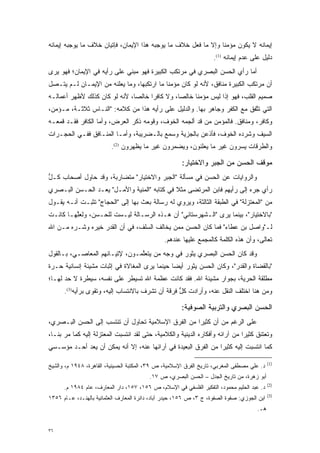 ‫ﺇﻴﻤﺎﻨﻪ ﻻ ﻴﻜﻭﻥ ﻤﺅﻤ ﹰﺎ ﻭﺇﻻ ﻤﺎ ﻓﻌل ﺨﻼﻑ ﻤﺎ ﻴﻭﺠﺒﻪ ﻫﺫﺍ ﺍﻹﻴﻤﺎﻥ، ﻓﺈﺘﻴﺎﻥ ﺨﻼﻑ ﻤﺎ ﻴﻭﺠﺒﻪ ﺇﻴﻤﺎﻨﻪ‬
                                                                ‫ﻨ‬
                                                                    ‫ﺩﻟﻴل ﻋﻠﻰ ﻋﺩﻡ ﺇﻴﻤﺎﻨﻪ )1(.‬
‫ﺃﻤﺎ ﺭﺃﻱ ﺍﻟﺤﺴﻥ ﺍﻟﺒﺼﺭﻱ ﻓﻲ ﻤﺭﺘﻜﺏ ﺍﻟﻜﺒﻴﺭﺓ ﻓﻬﻭ ﻤﺒﻨﻲ ﻋﻠﻰ ﺭﺃﻴﻪ ﻓﻲ ﺍﻹﻴﻤﺎﻥ؛ ﻓﻬﻭ ﻴﺭﻯ‬
                                                                        ‫‪‬‬
‫ﺃﻥ ﻤﺭﺘﻜﺏ ﺍﻟﻜﺒﻴﺭﺓ ﻤﻨﺎﻓﻕ، ﻷﻨﻪ ﻟﻭ ﻜﺎﻥ ﻤﺅﻤ ﹰﺎ ﻤﺎ ﺍﺭﺘﻜﺒﻬﺎ، ﻭﻤﺎ ﻴﻌﻠﻨﻪ ﻤﻥ ﺍﻹﻴﻤـﺎﻥ ﻟـﻡ ﻴﺘـﺼل‬
                                            ‫ﻨ‬
‫ﺼﻤﻴﻡ ﺍﻟﻘﻠﺏ، ﻓﻬﻭ ﺇ ﹰﺍ ﻟﻴﺱ ﻤﺅﻤ ﹰﺎ ﺨﺎﻟ ‪‬ﺎ، ﻭﻻ ﻜﺎﻓ ‪‬ﺍ ﺨﺎﻟ ‪‬ﺎ، ﻷﻨﻪ ﻟﻭ ﻜﺎﻥ ﻜﺫﻟﻙ ﻷﻅﻬﺭ ﺃﻋﻤﺎﻟـﻪ‬
                               ‫ﺭ ﺼ‬               ‫ﺼ‬      ‫ﻨ‬          ‫ﺫ‬
‫ﺍﻟﺘﻲ ﺘﺘﻔﻕ ﻤﻊ ﺍﻟﻜﻔﺭ ﻭﺠﺎﻫﺭ ﺒﻬﺎ. ﻭﺍﻟﺩﻟﻴل ﻋﻠﻰ ﺭﺃﻴﻪ ﻫﺫﺍ ﻤﻥ ﻜﻼﻤﻪ: "ﺍﻟﻨـﺎﺱ ﺜﻼﺜـﺔ، ﻤـﺅﻤﻥ،‬
                                                                          ‫ﱠ‬
‫ﻭﻜﺎﻓﺭ، ﻭﻤﻨﺎﻓﻕ. ﻓﺎﻟﻤﺅﻤﻥ ﻤﻥ ﻗﺩ ﺃﻟﺠﻤﻪ ﺍﻟﺨﻭﻑ، ﻭﻗﻭﻤﻪ ﺫﻜﺭ ﺍﻟﻌﺭﺽ، ﻭﺃﻤﺎ ﺍﻟﻜﺎﻓﺭ ﻓﻘـﺩ ﻗﻤﻌـﻪ‬
                   ‫‪‬‬                ‫‪‬‬                   ‫‪‬‬
‫ﺍﻟﺴﻴﻑ ﻭﺸﺭﺩﻩ ﺍﻟﺨﻭﻑ، ﻓﺄﺫﻋﻥ ﺒﺎﻟﺠﺯﻴﺔ ﻭﺴﻤﻊ ﺒﺎﻟـﻀﺭﻴﺒﺔ، ﻭﺃ ‪‬ـﺎ ﺍﻟﻤﻨـﺎﻓﻕ ﻓﻔـﻲ ﺍﻟﺤﺠـﺭﺍﺕ‬
                         ‫ﻤ‬
                          ‫ﻭﺍﻟﻁﺭﻗﺎﺕ ﻴﺴﺭﻭﻥ ﻏﻴﺭ ﻤﺎ ﻴﻌﻠﻨﻭﻥ، ﻭﻴﻀ ‪‬ﺭﻭﻥ ﻏﻴﺭ ﻤﺎ ﻴﻅ ﹺﺭﻭﻥ )2(.‬
                                  ‫‪ ‬ﹾﻬ‬           ‫‪ ‬ﻤ‬                   ‫‪‬‬

                                                       ‫ﻤﻭﻗﻑ ﺍﻟﺤﺴﻥ ﻤﻥ ﺍﻟﺠﺒﺭ ﻭﺍﻻﺨﺘﻴﺎﺭ:‬
‫ﻭﺍﻟﺭﻭﺍﻴﺎﺕ ﻋﻥ ﺍﻟﺤﺴﻥ ﻓﻲ ﻤﺴﺄﻟﺔ "ﺍﻟﺠﺒﺭ ﻭﺍﻻﺨﺘﻴﺎﺭ" ﻤﺘﻀﺎﺭﺒﺔ، ﻭﻗﺩ ﺤﺎﻭل ﺃﺼﺤﺎﺏ ﻜـل‬
‫ﱡ‬
‫ﺭﺃﻱ ﺠﺭﻩ ﺇﻟﻰ ﺭﺃﻴﻬﻡ ﻓﺎﺒﻥ ﺍﻟﻤﺭﺘﻀﻰ ﻤﺜﻼ ﻓﻲ ﻜﺘﺎﺒﻪ "ﺍﻟﻤﻨﻴﺔ ﻭﺍﻷﻤـل" ﻴﻌـﺩ ﺍﻟﺤـﺴﻥ ﺍﻟﺒـﺼﺭﻱ‬
               ‫‪‬‬                             ‫ﹰ‬                           ‫‪‬‬
‫ﻤﻥ "ﺍﻟﻤﻌﺘﺯﻟﺔ" ﻓﻲ ﺍﻟﻁﺒﻘﺔ ﺍﻟﺜﺎﻟﺜﺔ، ﻭﻴﺭﻭﻱ ﻟﻪ ﺭﺴﺎﻟﺔ ﺒﻌﺙ ﺒﻬﺎ ﺇﻟﻰ "ﺍﻟﺤﺠﺎﺝ" ﺘﺜﺒـﺕ ﺃﻨـﻪ ﻴﻘـﻭل‬
‫"ﺒﺎﻻﺨﺘﻴﺎﺭ"، ﺒﻴﻨﻤﺎ ﻴﺭﻯ "ﺍﻟـﺸﻬﺭﺴﺘﺎﻨﻲ" ﺃﻥ ﻫـﺫﻩ ﺍﻟﺭﺴـﺎﻟﺔ ﻟﻴـﺴﺕ ﻟﻠﺤـﺴﻥ، ﻭﻟﻌﻠﻬـﺎ ﻜﺎﻨـﺕ‬
         ‫ﱠ‬
‫ﻟـ"ﻭﺍﺼل ﺒﻥ ﻋﻁﺎﺀ" ﻓﻤﺎ ﻜﺎﻥ ﺍﻟﺤﺴﻥ ﻤﻤﻥ ﻴﺨﺎﻟﻑ ﺍﻟﺴﻠﻑ، ﻓﻲ ﺃﻥ ﺍﻟﻘﺩﺭ ﺨﻴﺭﻩ ﻭﺸـﺭﻩ ﻤـﻥ ﺍﷲ‬
                                           ‫‪‬‬
                                                ‫ﺘﻌﺎﻟﻰ، ﻭﺃﻥ ﻫﺫﻩ ﺍﻟﻜﻠﻤﺔ ﻜﺎﻟﻤﺠ ‪‬ﻊ ﻋﻠﻴﻬﺎ ﻋﻨﺩﻫﻡ.‬
                                                              ‫‪ ‬ﻤ‬
‫ﻭﻗﺩ ﻜﺎﻥ ﺍﻟﺤﺴﻥ ﺍﻟﺒﺼﺭﻱ ﻴﺜﻭﺭ ﻓﻲ ﻭﺠﻪ ﻤﻥ ﻴﺘﻌﻠﻤـﻭﻥ، ﻹﺘﻴـﺎﻨﻬﻡ ﺍﻟﻤﻌﺎﺼـﻲ، ﺒـﺎﻟﻘﻭل‬
                                ‫‪ ‬ﱠ‬
‫"ﺒﺎﻟﻘﻀﺎﺓ ﻭﺍﻟﻘﺩﺭ"، ﻭﻜﺎﻥ ﺍﻟﺤﺴﻥ ﻴﺜﻭﺭ ﺃﻴ ‪‬ﺎ ﺤﻴﻨﻤﺎ ﻴﺭﻯ ﺍﻟﻤﻐﺎﻻﺓ ﻓﻲ ﺇﺜﺒﺎﺕ ﻤﺸﻴﺌﺔ ﺇﻨﺴﺎﻨﻴﺔ ﺤـﺭﺓ‬
                                               ‫ﻀ‬
‫ﻤﻁﻠﻘﺔ ﺍﻟﺤﺭﻴﺔ، ﺒﺠﻭﺍﺭ ﻤﺸﻴﺌﺔ ﺍﷲ. ﻓﻘﺩ ﻜﺎﻨﺕ ﻋﻅﻤﺔ ﺍﷲ ﺘﺴﻴﻁﺭ ﻋﻠﻰ ﻨﻔﺴﻪ، ﺴﻴﻁﺭﺓ ﻻ ﺤﺩ ﻟﻬـﺎ؛‬
      ‫‪‬‬
      ‫ﻭﻤﻥ ﻫﻨﺎ ﺍﺨﺘﻠﻑ ﺍﻟﻨﻘل ﻋﻨﻪ، ﻭﺃﺭﺍﺩﺕ ﻜل ﻓﺭﻗﺔ ﺃﻥ ﺘﺸﺭﻑ ﺒﺎﻻﻨﺘﺴﺎﺏ ﺇﻟﻴﻪ، ﻭﺘﻘﻭﻯ ﺒﺭﺃﻴﻪ)3(.‬
                                                  ‫ﱡ‬

                                                       ‫ﺍﻟﺤﺴﻥ ﺍﻟﺒﺼﺭﻱ ﻭﺍﻟﺘﺭﺒﻴﺔ ﺍﻟﺼﻭﻓﻴﺔ:‬
‫ﻋﻠﻰ ﺍﻟﺭﻏﻡ ﻤﻥ ﺃﻥ ﻜﺜﻴ ‪‬ﺍ ﻤﻥ ﺍﻟﻔﺭﻕ ﺍﻹﺴﻼﻤﻴﺔ ﺘﺤﺎﻭل ﺃﻥ ﺘﻨﺘﺴﺏ ﺇﻟﻰ ﺍﻟﺤﺴﻥ ﺍﻟﺒـﺼﺭﻱ،‬
                                                    ‫ﺭ‬
‫ﻭﺘﻌﺘﻨﻕ ﻜﺜﻴ ‪‬ﺍ ﻤﻥ ﺁﺭﺍﺌﻪ ﻭﺃﻓﻜﺎﺭﻩ ﺍﻟﺩﻴﻨﻴﺔ ﻭﺍﻟﻜﻼﻤﻴﺔ، ﺤﺘﻰ ﻟﻘﺩ ﺍﻨﺘﺴﺒﺕ ﺍﻟﻤﻌﺘﺯﻟﺔ ﺇﻟﻴﻪ ﻜﻤﺎ ﻤﺭ ﺒﻨـﺎ،‬
      ‫‪‬‬                                                                       ‫ﺭ‬
‫ﻜﻤﺎ ﺍﻨﺘﺴﺒﺕ ﺇﻟﻴﻪ ﻜﺜﻴ ‪‬ﺍ ﻤﻥ ﺍﻟﻔﺭﻕ ﺍﻟﺒﻌﻴﺩﺓ ﻓﻲ ﺁﺭﺍﺌﻬﺎ ﻋﻨﻪ، ﺇﻻ ﺃﻨﻪ ﻴﻤﻜﻥ ﺃﻥ ‪‬ﻌﺩ ﺃﺤـﺩ ﻤﺅﺴـﺴﻲ‬
            ‫ﻴ ‪‬‬                                                 ‫ﺭ‬

                                                                                             ‫)1(‬
‫ﺩ. ﻋﻠﻲ ﻤﺼﻁﻔﻰ ﺍﻟﻤﻐﺭﺒﻲ، ﺘﺎﺭﻴﺦ ﺍﻟﻔﺭﻕ ﺍﻹﺴﻼﻤﻴﺔ، ﺹ ٩٣، ﺍﻟﻤﻜﺘﺒﺔ ﺍﻟﺤﺴﻴﻨﻴﺔ، ﺍﻟﻘﺎﻫﺭﺓ، ٨٤٩١ ﻡ، ﻭﺍﻟﺸﻴﺦ‬
                                         ‫ﺃﺒﻭ ﺯﻫﺭﺓ، ﻤﻥ ﺘﺎﺭﻴﺦ ﺍﻟﺠﺩل – ﺍﻟﺤﺴﻥ ﺍﻟﺒﺼﺭﻱ، ﺹ ٧١.‬
                                                                                             ‫)2(‬
      ‫ﺩ. ﻋﺒﺩ ﺍﻟﺤﻠﻴﻡ ﻤﺤﻤﻭﺩ، ﺍﻟﺘﻔﻜﻴﺭ ﺍﻟﻔﻠﺴﻔﻲ ﻓﻲ ﺍﻹﺴﻼﻡ، ﺹ ٦٥١، ٧٥١، ﺩﺍﺭ ﺍﻟﻤﻌﺎﺭﻑ، ﻋﺎﻡ ٤٨٩١ ﻡ.‬
                                                                                             ‫)3(‬
‫ﺍﺒﻥ ﺍﻟﺠﻭﺯﻱ: ﺼﻔﻭﺓ ﺍﻟﺼﻔﻭﺓ، ﺝ ٣، ﺹ ٦٥١، ﺤﻴﺩﺭ ﺁﺒﺎﺩ، ﺩﺍﺌﺭﺓ ﺍﻟﻤﻌﺎﺭﻑ ﺍﻟﻌﺜﻤﺎﻨﻴﺔ ﺒﺎﻟﻬﻨـﺩ، ﻋـﺎﻡ ٦٥٣١‬
                                                                                      ‫ﻫـ.‬


‫٦٣‬
 