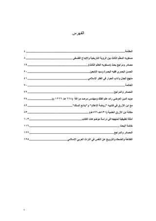‫ﺍﻟﻔﻬﺭﺱ‬


‫اﻟﻤﻘ ﱢﻣﺔ.............................................................................................................................. ٤‬
                                                                                                                                  ‫ﺪ‬

‫ﻣﺴﻜﻮﻳﻪ اﻟﻤﻌﱢﻢ اﻟﺜﺎﻟﺚ ﺑﻴﻦ اﻟﺮؤﻳﺔ اﻟﺘﺎرﻳﺨﻴﺔ واﻹﺑﺪاع اﻟﻔﻠﺴﻔﻲ ........................................................... ٨‬
                                                                                                           ‫ﻠ‬

‫ﻣﺼﺎدر وﻣﺮاﺟﻊ ﺑﺤﺚ )ﻣﺴﻜﻮﻳﻪ اﻟﻌﺎﻟﻢ اﻟﺜﺎﻟﺚ( ............................................................................. ٩١‬

‫اﻟﺤﺴﻦ اﻟﺒﺼﺮي ﻓﻘﻴﻪ اﻟﺒﺼﺮة وﺳﻴﺪ اﻟﺘﺎﺑﻌﻴﻦ............................................................................... ٠٢‬

‫ﻣﻨﻬﺞ اﻟﺠﺪل وﺁداب اﻟﺤﻮار ﻓﻲ اﻟﻔﻜﺮ اﻹﺳﻼﻣﻲ ............................................................................ ١٤‬

‫اﻟﺨﺎﺗﻤﺔ ............................................................................................................................ ٠٧‬

‫اﻟﻤﺼﺎدر واﻟﻤﺮاﺟﻊ.............................................................................................................. ٢٧‬

‫ﻣﺆﻳﺪ اﻟﺪﻳﻦ اﻟﻌﺮﺿﻲ راﺋﺪ ﻋﻠﻢ اﻟﻔﻠﻚ وﻣﻬﻨﺪس ﻣﺮﺻﺪ ﻣﺮاﻏﺔ )٤٦٦ هـ/ ٦٦٢١ م( ............................... ٤٧‬

‫ﻣﻊ اﺑﻦ اﻷزرق ﻓﻲ آﺘﺎﺑﻴﻪ "روﺿﺔ اﻹﻋﻼم" و"ﺑﺪاﺋﻊ اﻟﺴﻠﻚ"......................................................... ٢٨‬

‫ﻣﻜﺎﻧﺔ اﺑﻦ اﻷزرق اﻟﻌﻠﻤﻴﺔ )١٣٨هـ-٦٩٨هـ( .............................................................................. ٣٨‬

‫أﻣﺜﻠﺔ ﺗﻄﺒﻴﻘﻴﺔ ﻟﻤﻨﻬﺠﻪ ﻓﻲ دراﺳﺔ ﻣﻮﺿﻮﻋﺎت اﻟﻜﺘﺎب ................................................................... ٣٠١‬

‫ﺧﺎﺗﻤﺔ اﻟﺒﺤﺚ ................................................................................................................... ٦١١‬

‫اﻟﻤﺼﺎدر واﻟﻤﺮاﺟﻊ............................................................................................................ ٢٢١‬

‫اﻟﻔﻜﺎهﺔ واﻟﻀﺤﻚ واﻟﺘﺮوﻳﺢ ﻋﻦ اﻟﻨﻔﺲ ﻓﻲ اﻟﺘﺮاث اﻟﻌﺮﺑﻲ اﻹﺳﻼﻣﻲ ................................................ ٥٢١‬




‫٣‬
 