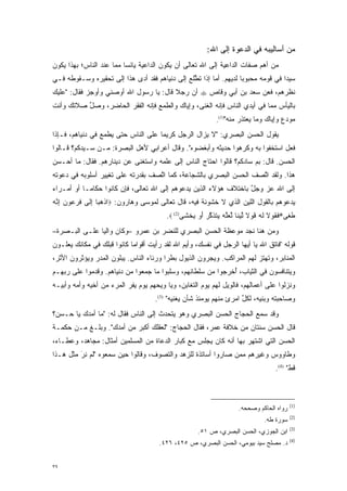 ‫ﻤﻥ ﺃﺴﺎﻟﻴﺒﻪ ﻓﻲ ﺍﻟﺩﻋﻭﺓ ﺇﻟﻰ ﺍﷲ:‬
‫ﻤﻥ ﺃﻫﻡ ﺼﻔﺎﺕ ﺍﻟﺩﺍﻋﻴﺔ ﺇﻟﻰ ﺍﷲ ﺘﻌﺎﻟﻰ ﺃﻥ ﻴﻜﻭﻥ ﺍﻟﺩﺍﻋﻴﺔ ﻴﺎﺌ ‪‬ﺎ ﻤﻤﺎ ﻋﻨﺩ ﺍﻟﻨﺎﺱ؛ ﺒﻬﺫﺍ ﻴﻜﻭﻥ‬
                          ‫ﺴ‬
‫ﺴﻴ ‪‬ﺍ ﻓﻲ ﻗﻭﻤﻪ ﻤﺤﺒﻭ ‪‬ﺎ ﻟﺩﻴﻬﻡ. ﺃﻤﺎ ﺇﺫﺍ ﺘﻁﻠﻊ ﺇﻟﻰ ﺩﻨﻴﺎﻫﻡ ﻓﻘﺩ ﺃﺩﻯ ﻫﺫﺍ ﺇﻟﻰ ﺘﺤﻘﻴﺭﻩ ﻭﺴـﻘﻭﻁﻪ ﻓـﻲ‬
                            ‫‪‬‬                   ‫ﱠ‬       ‫‪‬‬          ‫ﺒ‬               ‫ﺩ‬
‫ﻨﻅﺭﻫﻡ، ﻓﻌﻥ ﺴﻌﺩ ﺒﻥ ﺃﺒﻲ ﻭﻗﺎﺹ ‪ ‬ﺃﻥ ﺭﺠﻼ ﻗﺎل: ﻴﺎ ﺭﺴﻭل ﺍﷲ ﺃﻭﺼﻨﻲ ﻭﺃﻭﺠﺯ ﻓﻘﺎل: "ﻋﻠﻴﻙ‬
                                        ‫ﹰ‬
‫ﺒﺎﻟﻴﺄﺱ ﻤﻤﺎ ﻓﻲ ﺃﻴﺩﻱ ﺍﻟﻨﺎﺱ ﻓﺈﻨﻪ ﺍﻟﻐﻨﻰ، ﻭﺇﻴﺎﻙ ﻭﺍﻟﻁﻤﻊ ﻓﺈﻨﻪ ﺍﻟﻔﻘﺭ ﺍﻟﺤﺎﻀﺭ، ﻭﺼل ﺼﻼﺘﻙ ﻭﺃﻨﺕ‬
          ‫ﱢ‬
                                                             ‫ﻤﻭﺩﻉ ﻭﺇﻴﺎﻙ ﻭﻤﺎ ﻴﻌ ﹶﺫﺭ ﻤﻨﻪ")1(.‬
                                                                        ‫‪ ‬ﺘ‬            ‫‪‬‬
‫ﻴﻘﻭل ﺍﻟﺤﺴﻥ ﺍﻟﺒﺼﺭﻱ: "ﻻ ﻴﺯﺍل ﺍﻟﺭﺠل ﻜﺭﻴ ‪‬ﺎ ﻋﻠﻰ ﺍﻟﻨﺎﺱ ﺤﺘﻰ ﻴﻁﻤﻊ ﻓﻲ ﺩﻨﻴﺎﻫﻡ، ﻓـﺈﺫﺍ‬
                                     ‫ﻤ‬
‫ﻓﻌل ﺍﺴﺘﺨﻔﻭﺍ ﺒﻪ ﻭﻜﺭﻫﻭﺍ ﺤﺩﻴﺜﻪ ﻭﺃﺒﻐﻀﻭﻩ". ﻭﻗﺎل ﺃﻋﺭﺍﺒﻲ ﻷﻫل ﺍﻟﺒﺼﺭﺓ: ‪‬ـﻥ ﺴـﻴﺩﻜﻡ؟ ﻗـﺎﻟﻭﺍ‬
               ‫ﻤ ‪‬‬
‫ﺍﻟﺤﺴﻥ. ﻗﺎل: ﺒﻡ ﺴﺎﺩﻜﻡ؟ ﻗﺎﻟﻭﺍ ﺍﺤﺘﺎﺝ ﺍﻟﻨﺎﺱ ﺇﻟﻰ ﻋﻠﻤﻪ ﻭﺍﺴﺘﻐﻨﻰ ﻋﻥ ﺩﻴﻨﺎﺭﻫﻡ. ﻓﻘﺎل: ﻤﺎ ﺃﺤـﺴﻥ‬
                                                                     ‫ﹺ‪‬‬
‫ﻫﺫﺍ. ﻭﻟﻘﺩ ﺍﺘﺼﻑ ﺍﻟﺤﺴﻥ ﺍﻟﺒﺼﺭﻱ ﺒﺎﻟﺸﺠﺎﻋﺔ، ﻜﻤﺎ ﺍﺘﺼﻑ ﺒﻘﺩﺭﺘﻪ ﻋﻠﻰ ﺘﻐﻴﻴﺭ ﺃﺴﻠﻭﺒﻪ ﻓﻲ ﺩﻋﻭﺘﻪ‬
                                   ‫ﱠ‬                               ‫ﱠ‬
‫ﺇﻟﻰ ﺍﷲ ﻋﺯ ﻭﺠل ﺒﺎﺨﺘﻼﻑ ﻫﺅﻻﺀ ﺍﻟﺫﻴﻥ ﻴﺩﻋﻭﻫﻡ ﺇﻟﻰ ﺍﷲ ﺘﻌﺎﻟﻰ، ﻓﺈﻥ ﻜﺎﻨﻭﺍ ﺤﻜﺎ ‪‬ـﺎ ﺃﻭ ﺃﻤـﺭﺍﺀ‬
            ‫ﻤ‬                                                      ‫ﱠ‬   ‫‪‬‬
‫ﻴﺩﻋﻭﻫﻡ ﺒﺎﻟﻘﻭل ﺍﻟﻠﻴﻥ ﺍﻟﺫﻱ ﻻ ﺨﺸﻭﻨﺔ ﻓﻴﻪ، ﻗﺎل ﺘﻌﺎﻟﻰ ﻟﻤﻭﺴﻰ ﻭﻫﺎﺭﻭﻥ: ‪‬ﺍﺫﻫ ‪‬ﺎ ﺇ ﹶﻰ ﻓﺭﻋﻭﻥ ﺇ ﱠﻪ‬
‫ﹾ ‪‬ﺒ ِﻟ ‪ِ     ‬ﻨ ‪‬‬
                                         ‫ﻁ ﹶﻰ*ﻓ ﹸﻭﻻ ﻟﻪ ﻗﻭ ﹰ ﻟﻴ ﹰﺎ ﱠﻌﱠﻪ ‪‬ﺘﺫ ﱠﺭ ﺃﻭ ﻴﺨ ﹶﻰ)2( ‪.‬‬
                                                ‫ﹶﻐ ﹶﻘ ﹶ ﹶ ‪ ‬ﹶ ‪‬ﻻ ﱠ ‪‬ﻨ ﻟ ‪‬ﻠ ‪ ‬ﻴ ﹶ ﹶﻜ ‪   َ ‬ﹾﺸ‬
‫ﻭﻤﻥ ﻫﻨﺎ ﻨﺠﺩ ﻤﻭﻋﻅﺔ ﺍﻟﺤﺴﻥ ﺍﻟﺒﺼﺭﻱ ﻟﻠﻨﻀﺭ ﺒﻥ ﻋﻤﺭﻭ –ﻭﻜﺎﻥ ﻭﺍﻟ ‪‬ﺎ ﻋﻠـﻰ ﺍﻟﺒـﺼﺭﺓ–‬
               ‫ﻴ‬
‫ﻗﻭﻟﻪ "ﻓﺎﺘﻕ ﺍﷲ ﻴﺎ ﺃﻴﻬﺎ ﺍﻟﺭﺠل ﻓﻲ ﻨﻔﺴﻙ، ﻭﺃﻴﻡ ﺍﷲ ﻟﻘﺩ ﺭﺃﻴﺕ ﺃﻗﻭﺍ ‪‬ﺎ ﻜﺎﻨﻭﺍ ﻗﺒﻠﻙ ﻓﻲ ﻤﻜﺎﻨﻙ ﻴﻌﻠـﻭﻥ‬
                            ‫ﻤ‬
‫ﺍﻟﻤﻨﺎﺒﺭ، ﻭﺘﻬﺘﺯ ﻟﻬﻡ ﺍﻟﻤﺭﺍﻜﺏ. ﻭﻴﺠﺭﻭﻥ ﺍﻟﺫﻴﻭل ﺒﻁ ‪‬ﺍ ﻭﺭﺌﺎﺀ ﺍﻟﻨﺎﺱ. ﻴﺒﻠﻭﻥ ﺍﻟﻤﺩﺭ ﻭﻴﺅﺜﺭﻭﻥ ﺍﻷﺜﺭ،‬
                                        ‫ﺭ‬             ‫‪‬‬
‫ﻭﻴﺘﻨﺎﻓﺴﻭﻥ ﻓﻲ ﺍﻟﺜﻴﺎﺏ، ﺃﺨﺭ ‪‬ﻭﺍ ﻤﻥ ﺴﻠﻁﺎﻨﻬﻡ، ﻭﺴﻠ ‪‬ﻭﺍ ﻤﺎ ﺠﻤﻌﻭﺍ ﻤﻥ ﺩﻨﻴﺎﻫﻡ. ﻭﻗﺩﻤﻭﺍ ﻋﻠﻰ ﺭﺒﻬـﻡ‬
                                       ‫‪ ‬ﺒ‬                ‫ُ ﹾ ﹺﺠ‬
‫ﻭﻨﺯﻟﻭﺍ ﻋﻠﻰ ﺃﻋﻤﺎﻟﻬﻡ، ﻓﺎﻟﻭﻴل ﻟﻬﻡ ﻴﻭﻡ ﺍﻟﺘﻐﺎﺒﻥ، ﻭﻴﺎ ﻭﻴﺤﻬﻡ ﻴﻭﻡ ﻴﻔﺭ ﺍﻟﻤﺭﺀ ﻤﻥ ﺃﺨﻴﻪ ﻭﺃﻤﻪ ﻭﺃﺒﻴـﻪ‬
                          ‫‪‬‬
                                     ‫ﻭﺼﺎﺤﺒﺘﻪ ﻭﺒﻨﻴﻪ، ﻟﻜل ﺍﻤﺭﺉ ﻤﻨﻬﻡ ﻴﻭﻤﺌﺫ ﺸﺄﻥ ﻴﻐﻨﻴﻪ" )3(.‬
                                                                     ‫ﱢ‬
‫ﻭﻗﺩ ﺴﻤﻊ ﺍﻟﺤﺠﺎﺝ ﺍﻟﺤﺴﻥ ﺍﻟﺒﺼﺭﻱ ﻭﻫﻭ ﻴﺘﺤﺩﺙ ﺇﻟﻰ ﺍﻟﻨﺎﺱ ﻓﻘﺎل ﻟﻪ: "ﻤﺎ ﺃﻤﺩﻙ ﻴﺎ ﺤـﺴﻥ؟‬
                                      ‫‪‬‬
‫ﻗﺎل ﺍﻟﺤﺴﻥ ﺴﻨﺘﺎﻥ ﻤﻥ ﺨﻼﻓﺔ ﻋﻤﺭ، ﻓﻘﺎل ﺍﻟﺤﺠﺎﺝ: "ﻟﻌﻘﻠﻙ ﺃﻜﺒﺭ ﻤﻥ ﺃﻤﺩﻙ". ﻭﺒﻠـﻎ ﻤـﻥ ﺤﻜﻤـﺔ‬
‫ﺍﻟﺤﺴﻥ ﺍﻟﺘﻲ ﺍﺸﺘﻬﺭ ﺒﻬﺎ ﺃﻨﻪ ﻜﺎﻥ ﻴﺠﻠﺱ ﻤﻊ ﻜﺒﺎﺭ ﺍﻟﺩﻋﺎﺓ ﻤﻥ ﺍﻟﻤﺴﻠﻤﻴﻥ ﺃﻤﺜﺎل: ﻤﺠﺎﻫﺩ، ﻭﻋﻁـﺎﺀ،‬
‫ﻭﻁﺎﻭﻭﺱ ﻭﻏﻴﺭﻫﻡ ﻤﻤﻥ ﺼﺎﺭﻭﺍ ﺃﺴﺎﺘﺫﺓ ﻟﻠﺯﻫﺩ ﻭﺍﻟﺘﺼﻭﻑ، ﻭﻗﺎﻟﻭﺍ ﺤﻴﻥ ﺴﻤﻌﻭﻩ "ﻟﻡ ﻨﺭَ ﻤﺜل ﻫـﺫﺍ‬
                                    ‫‪‬‬                         ‫‪‬‬
                                                                                      ‫ﻗﻁ" )4(.‬



                                                                                            ‫)1(‬
                                                                      ‫ﺭﻭﺍﻩ ﺍﻟﺤﺎﻜﻡ ﻭﺼﺤﺤﻪ.‬
                                                                                            ‫)2(‬
                                                                                 ‫ﺴﻭﺭﺓ ﻁﻪ.‬
                                                                                            ‫)3(‬
                                                     ‫ﺍﺒﻥ ﺍﻟﺠﻭﺯﻱ، ﺍﻟﺤﺴﻥ ﺍﻟﺒﺼﺭﻱ، ﺹ ١٥.‬
                                                                                            ‫)4(‬
                                      ‫ﺩ. ﻤﺼﻠﺢ ﺴﻴﺩ ﺒﻴﻭﻤﻲ، ﺍﻟﺤﺴﻥ ﺍﻟﺒﺼﺭﻱ، ﺹ ٥٢٤، ٦٢٤.‬


‫٩٣‬
 