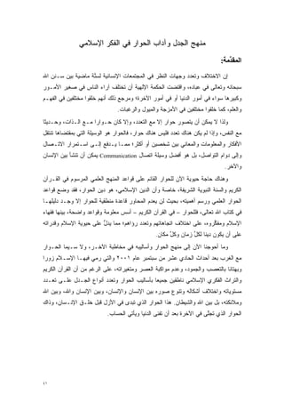 ‫ﻤﻨﻬﺞ ﺍﻟﺠﺩل ﻭﺁﺩﺍﺏ ﺍﻟﺤﻭﺍﺭ ﻓﻲ ﺍﻟﻔﻜﺭ ﺍﻹﺴﻼﻤﻲ‬
                                                                             ‫اﻟﻤﻘﺪﻣﺔ:‬
                                                                                ‫ﱢ‬
‫ﺇﻥ ﺍﻻﺨﺘﻼﻑ ﻭﺘﻌﺩﺩ ﻭﺠﻬﺎﺕ ﺍﻟﻨﻅﺭ ﻓﻲ ﺍﻟﻤﺠﺘﻤﻌﺎﺕ ﺍﻹﻨﺴﺎﻨﻴﺔ ﻟﺴ ﱠﺔ ﻤﺎﻀﻴﺔ ﺒﻴﻥ ﺴـﻨﻥ ﺍﷲ‬
                   ‫‪‬ﻨ‬                                      ‫‪‬‬
‫ﺴﺒﺤﺎﻨﻪ ﻭﺘﻌﺎﻟﻰ ﻓﻲ ﻋﺒﺎﺩﻩ، ﻭﺍﻗﺘﻀﺕ ﺍﻟﺤﻜﻤﺔ ﺍﻹﻟﻬﻴﺔ ﺃﻥ ﺘﺨﺘﻠﻑ ﺁﺭﺍﺀ ﺍﻟﻨﺎﺱ ﻓﻲ ﺼﻐﻴﺭ ﺍﻷﻤـﻭﺭ‬
‫ﻭﻜﺒﻴﺭﻫﺎ ﺴﻭﺍﺀ ﻓﻲ ﺃﻤﻭﺭ ﺍﻟﺩﻨﻴﺎ ﺃﻭ ﻓﻲ ﺃﻤﻭﺭ ﺍﻵﺨﺭﺓ؛ ﻭﻤﺭﺠﻊ ﺫﻟﻙ ﺃﻨﻬﻡ ﺨﻠ ﹸﻭﺍ ﻤﺨﺘﻠﻔﻴﻥ ﻓﻲ ﺍﻟﻔﻬـﻡ‬
                    ‫ﹸ‪‬ﻘ‬
                                ‫ﻭﺍﻟﻌﻠﻡ، ﻜﻤﺎ ﺨﻠ ﹸﻭﺍ ﻤﺨﺘﻠﻔﻴﻥ ﻓﻲ ﺍﻷﻤﺯﺠﺔ ﻭﺍﻟﻤﻴﻭل ﻭﺍﻟﺭﻏﺒﺎﺕ.‬
                                                                      ‫ﹸ‪‬ﻘ‬
‫ﻭﻟﺫﺍ ﻻ ﻴﻤﻜﻥ ﺃﻥ ‪‬ﺘﺼ ‪‬ﺭ ﺤﻭﺍﺭ ﺇﻻ ﻤﻊ ﺍﻟﺘﻌﺩﺩ، ﻭﺇﻻ ﻜﺎﻥ ﺤـﻭﺍ ‪‬ﺍ ﻤـﻊ ﺍﻟـﺫﺍﺕ، ﻭﺤـﺩﻴ ﹰﺎ‬
 ‫ﺜ‬                    ‫ﺭ‬                                  ‫ﻴ ﻭ‬
‫ﻤﻊ ﺍﻟﻨﻔﺱ، ﻭﺇﺫﺍ ﻟﻡ ﻴﻜﻥ ﻫﻨﺎﻙ ﺘﻌﺩﺩ ﻓﻠﻴﺱ ﻫﻨﺎﻙ ﺤﻭﺍﺭ، ﻓﺎﻟﺤﻭﺍﺭ ﻫﻭ ﺍﻟﻭﺴﻴﻠﺔ ﺍﻟﺘﻲ ﺒﻤﻘﺘﻀﺎﻫﺎ ﺘﻨﺘﻘل‬
                                                        ‫‪‬‬
‫ﺍﻷﻓﻜﺎﺭ ﻭﺍﻟﻤﻌﻠﻭﻤﺎﺕ ﻭﺍﻟﻤﻌﺎﻨﻲ ﺒﻴﻥ ﺸﺨﺼﻴﻥ ﺃﻭ ﺃﻜﺜﺭ؛ ﻤﻤـﺎ ﻴـﺩﻓﻊ ﺇﻟـﻰ ﺍﺴـﺘﻤﺭﺍﺭ ﺍﻻﺘـﺼﺎل‬
‫ﻭﺇﻟﻰ ﺩﻭﺍﻡ ﺍﻟﺘﻭﺍﺼل، ﺒل ﻫﻭ ﺃﻓﻀل ﻭﺴﻴﻠﺔ ﺍﺘﺼﺎل ‪ Communication‬ﻴﻤﻜﻥ ﺃﻥ ﺘﻨﺸﺄ ﺒﻴﻥ ﺍﻹﻨﺴﺎﻥ‬
                                                                              ‫ﻭﺍﻵﺨﺭ.‬
‫ﻭﻫﻨﺎﻙ ﺤﺎﺠﺔ ﺤﻴﻭﻴﺔ ﺍﻵﻥ ﻟﻠﺤﻭﺍﺭ ﺍﻟﻘﺎﺌﻡ ﻋﻠﻰ ﻗﻭﺍﻋﺩ ﺍﻟﻤﻨﻬﺞ ﺍﻟﻌﻠﻤﻲ ﺍﻟﻤﺭﺴﻭﻡ ﻓﻲ ﺍﻟﻘـﺭﺁﻥ‬
‫ﺍﻟﻜﺭﻴﻡ ﻭﺍﻟﺴﻨﺔ ﺍﻟﻨﺒﻭﻴﺔ ﺍﻟﺸﺭﻴﻔﺔ، ﺨﺎﺼﺔ ﻭﺃﻥ ﺍﻟﺩﻴﻥ ﺍﻹﺴﻼﻤﻲ، ﻫﻭ ﺩﻴﻥ ﺍﻟﺤﻭﺍﺭ، ﻓﻘﺩ ﻭﻀﻊ ﻗﻭﺍﻋﺩ‬
‫ﺍﻟﺤﻭﺍﺭ ﺍﻟﻌﻠﻤﻲ ﻭﺭﺴﻡ ﺃﻫﻤﻴﺘﻪ، ﺒﺤﻴﺙ ﻟﻥ ﻴﻌﺩﻡ ﺍﻟﻤﺤﺎﻭﺭ ﻗﺎﻋﺩﺓ ﻤﻨﻁﻘﻴﺔ ﻟﻠﺤﻭﺍﺭ ﺇﻻ ﻭﺠـﺩ ﺩﻟﻴﻠﻬـﺎ‬
‫ﻓﻲ ﻜﺘﺎﺏ ﺍﷲ ﺘﻌﺎﻟﻰ، ﻓﻠﻠﺤﻭﺍﺭ – ﻓﻲ ﺍﻟﻘﺭﺁﻥ ﺍﻟﻜﺭﻴﻡ – ﺃﺴﺱ ﻤﻌﻠﻭﻤﺔ ﻭﻗﻭﺍﻋﺩ ﻭﺍﻀﺤﺔ، ﺒﻴﻨﻬﺎ ﻓﻘﻬﺎﺀ‬
         ‫‪‬‬
‫ﺍﻹﺴﻼﻡ ﻭﻤﻔﻜﺭﻭﻩ، ﻋﻠﻰ ﺍﺨﺘﻼﻑ ﺍﺘﺠﺎﻫﺎﺘﻬﻡ ﻭﺘﻌﺩﺩ ﺭﺅﺍﻫﻡ؛ ﻤﻤﺎ ﻴﺩل ﻋﻠﻰ ﺤﻴﻭﻴﺔ ﺍﻹﺴﻼﻡ ﻭﻗﺩﺭﺍﺘﻪ‬
                        ‫ﱡ‬               ‫‪‬‬                            ‫ﱢ‬
                                                ‫ﻋﻠﻰ ﺃﻥ ﻴﻜﻭﻥ ﺩﻴ ﹰﺎ ﻟﻜل ﺯﻤﺎﻥ ﻭﻜل ﻤﻜﺎﻥ.‬
                                                      ‫ﱢ‬        ‫ﻨ ﱢ‬
‫ﻭﻤﺎ ﺃﺤﻭﺠﻨﺎ ﺍﻵﻥ ﺇﻟﻰ ﻤﻨﻬﺞ ﺍﻟﺤﻭﺍﺭ ﻭﺃﺴﺎﻟﻴﺒﻪ ﻓﻲ ﻤﺨﺎﻁﺒﺔ ﺍﻵﺨـﺭ، ﻭﻻ ﺴـﻴﻤﺎ ﺍﻟﺤـﻭﺍﺭ‬
‫ﻤﻊ ﺍﻟﻐﺭﺏ ﺒﻌﺩ ﺃﺤﺩﺍﺙ ﺍﻟﺤﺎﺩﻱ ﻋﺸﺭ ﻤﻥ ﺴﺒﺘﻤﺒﺭ ﻋﺎﻡ ١٠٠٢ ﻭﺍﻟﺘﻲ ‪‬ﻤﻲ ﻓﻴﻬـﺎ ﺍﻹﺴـﻼﻡ ﺯﻭ ‪‬ﺍ‬
 ‫ﺭ‬                   ‫ﺭ‬
‫ﻭﺒﻬﺘﺎ ﹰﺎ ﺒﺎﻟﺘﻌﺼﺏ ﻭﺍﻟﺠﻤﻭﺩ، ﻭﻋﺩﻡ ﻤﻭﺍﻜﺒﺔ ﺍﻟﻌﺼﺭ ﻭﻤﺘﻐﻴﺭﺍﺘﻪ، ﻋﻠﻰ ﺍﻟﺭﻏﻡ ﻤﻥ ﺃﻥ ﺍﻟﻘﺭﺁﻥ ﺍﻟﻜﺭﻴﻡ‬
                                   ‫‪‬‬                                 ‫‪‬‬       ‫ﻨ‬
‫ﻭﺍﻟﺘﺭﺍﺙ ﺍﻟﻔﻜﺭﻱ ﺍﻹﺴﻼﻤﻲ ﻨﺎﻁﻘﻴﻥ ﺠﻤﻴ ‪‬ﺎ ﺒﺄﺴﺎﻟﻴﺏ ﺍﻟﺤﻭﺍﺭ ﻭﺘﻌﺩﺩ ﺃﻨﻭﺍﻉ ﺍﻟﺠـﺩل ﻋﻠـﻰ ﺘﻌـﺩﺩ‬
 ‫‪‬‬                       ‫‪‬‬                    ‫ﻌ‬
‫ﻤﺴﺘﻭﻴﺎﺘﻪ ﻭﺍﺨﺘﻼﻑ ﺃﺸﻜﺎﻟﻪ ﻭﺘﻨﻭﻉ ﺼﻭﺭﻩ ﺒﻴﻥ ﺍﻹﻨﺴﺎﻥ ﻭﺍﻹﻨﺴﺎﻥ، ﻭﺒﻴﻥ ﺍﻹﻨﺴﺎﻥ ﻭﺍﷲ، ﻭﺒﻴﻥ ﺍﷲ‬
                                                   ‫‪‬‬
‫ﻭﻤﻼﺌﻜﺘﻪ، ﺒل ﺒﻴﻥ ﺍﷲ ﻭﺍﻟﺸﻴﻁﺎﻥ. ﻫﺫﺍ ﺍﻟﺤﻭﺍﺭ ﺍﻟﺫﻱ ﺘﺒﺩﻯ ﻓﻲ ﺍﻷﺯل ﻗﺒل ﺨﻠـﻕ ﺍﻹﻨـﺴﺎﻥ، ﻭﺫﺍﻙ‬
                                ‫‪‬‬
                           ‫ﺍﻟﺤﻭﺍﺭ ﺍﻟﺫﻱ ﺘﺠﻠﻰ ﻓﻲ ﺍﻵﺨﺭﺓ ﺒﻌﺩ ﺃﻥ ﺘﻔﻨﻰ ﺍﻟﺩﻨﻴﺎ ﻭﻴﺄﺘﻲ ﺍﻟﺤﺴﺎﺏ.‬
                                                                      ‫ﱠ‬




‫١٤‬
 