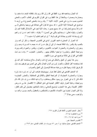 ‫ﺃﻤﺎ ﺍﻟﺠﺩل ﻭﻤﻨﺎﻫﺠﻪ ﻓﻘﺩ ﻭﺭﺩ ﺍﻟﻠﻔﻅ ﻓﻲ ﺍﻟﻘـﺭﺁﻥ ﺍﻟﻜـﺭﻴﻡ ﺒﺎﺸـﺘﻘﺎﻗﺎﺘﻪ ﺍﻟﻤﺘﻌـﺩﺩﺓ ﻤﺎﻀـ ‪‬ﺎ‬
 ‫ﻴ‬        ‫‪‬‬                                                                   ‫‪‬‬
‫ﻭﻤﻀﺎﺭ ‪‬ﺎ ﻭﻤﺼﺩ ‪‬ﺍ، ﻭ ‪‬ﻼ ‪‬ﻅ ﺃﻥ ﻫﺫﺍ ﺍﻟﻠﻔﻅ ﻭﺭﺩ ﻓﻲ ﺍﻟﻘﺭﺁﻥ ﺍﻟﻜﺭﻴﻡ ﻓﻲ ﺍﻟﻐﺎﻟﺏ ﺍﻷﻋﻡ ﺒـﺎﻟﻤﻌﻨﻰ‬
                                                           ‫ﺭ ﻴ ﺤ‬            ‫ﻋ‬
‫ﺍﻟﻤﺫﻤﻭﻡ ﺤﺴﺏ ﻤﺎ ﻭﺭﺩ ﻓﻲ ﺘﻔﺴﻴﺭ ﺍﻵﻴﺎﺕ ﺍﻵﺘﻴﺔ )1(. ﻭﻗﺩ ﻭﺭﺩﺕ ﺒﺎﻟﻤﻌﻨﻰ ﺍﻟﻤﻤﺩﻭﺡ ﻓـﻲ ﺃﺭﺒﻌـﺔ‬
‫ﻤﻭﺍﻀﻊ: ﻓﻲ ﺍﻟﻤﺠﺎﺩﻟﺔ ﺍﻵﻴﺔ ﺍﻷﻭﻟﻰ: ‪ ‬ﻗﺩ ﺴﻤﻊ ﺍﷲ ﻗﻭل ﺍﻟ ‪‬ﻲ ﺘ ‪‬ﺎﺩﻟﻙ ‪‬ﻲ ﺯﻭﺠ ‪‬ﺎ ﻭﺘﺸﺘ ‪‬ﻲ ﺇ ﹶـﻰ‬
  ‫ﹶ ‪ ُ    ‬ﹶ ‪ َ ‬ﱠﺘ ﹸﺠ ‪‬ﹸ ‪ ‬ﻓ ‪  ‬ﹺﻬ ‪ ‬ﹶ ﹾ ﹶﻜ ِﻟ‬
‫ﺍﷲ ‪‬ﺍﷲ ﻴﺴﻤﻊ ﺘ ‪‬ﺎﻭﺭ ﹸﻤﺎ ﺇﻥ ﺍﷲ ﺴ ‪‬ﻴﻊ ﺒ ‪‬ﻴﺭ‪ .‬ﻭﻫﺫﻩ ﺍﻵﻴﺔ ﺘﻌﻭﺩ ﻓﻲ ﺍﻻﺴﺘﺩﻻل ﻟﻜﻠﻤﺔ ﺍﻟﺠـﺩل‬
                                         ‫ِ ﻭ ُ ‪    ‬ﹶ ﺤ ‪ ‬ﻜ ِ ‪  َ ‬ﻤ ‪  ‬ﺼ ‪‬‬
‫ﻭﻗﻭﻟﻪ: ‪ ‬ﻓﻠ ‪‬ﺎ ﺫ ‪  ‬ـﻥ ﺇﺒ‪‬ـ ‪‬ﺍ ‪‬ﻴﻡ‬
‫ﹶ ﹶﻤ ﹶﻫﺏ ﻋ ‪ ِ ‬ﺭ ﻫ ‪‬‬                   ‫)2(‬
                                             ‫ﻭﺍﻟﺤﻭﺍﺭ، ﻭﻗﻭﻟﻪ ﺘﻌﺎﻟﻰ: ‪ ‬ﻭ ‪‬ﺎﺩﻟﻬﻡ ﹺﺎﻟ ‪‬ﻲ ﻫﻲ ﺃﺤﺴﻥ‪‬‬
                                              ‫‪‬ﺠ ‪ ‬ﹾ ‪  ‬ﺒ ﱠﺘ ‪   َ  ‬‬
             ‫ﺍﻟ ‪‬ﻭﻉ ﻭ ‪‬ﺎﺀﺘﻪ ﺍﻟﺒﺸ ‪‬ﻯ ﻴ ‪‬ﺎﺩﻟ ﹶﺎ ‪‬ﻲ ﻗﻭ ﹺ ﹸﻭﻁ * ﺇﻥ ﺇﺒ ‪‬ﺍ ‪‬ﻴﻡ ﻟﺤ ‪‬ﻴﻡ ﺃ ‪‬ﺍﻩ ﻤ ‪‬ﻴﺏ‪.(3) ‬‬
                   ‫ﺭ ‪  ‬ﺠ ‪ ‬ﹾ ‪ ‬ﹾ ‪ ‬ﹾﺭ ‪‬ﺠ ‪‬ﹸﻨ ﻓ ﹶ ‪‬ﻡ ﻟ ‪ ِ  ِ ‬ﺭ ﻫ ‪ ‬ﹶ ‪‬ﻠ ‪َ ‬ﻭ ‪ ‬ﻨ ‪‬‬
‫ﺃﻤﺎ ﺍﻟﺤﻭﺍﺭ ﺃﻭ ﺍﻟﻤﺤﺎﻭﺭﺓ، ﻓﻨﺠﺩ ﺍﻟﻔﻴﺭﻭﺯ ﺁﺒﺎﺩﻱ ﻓﻲ ﺍﻟﻘﺎﻤﻭﺱ ﺍﻟﻤﺤﻴﻁ، ﻴـﺫﻜﺭ ﺃﻥ ﺍﻟ ‪‬ـﻭﺍﺭ‬
    ‫ﺤ‬                                                                        ‫‪‬‬
‫ﺒﺎﻟﻀﻡ، ﻭﻗﺩ ﻴﻜ ‪‬ﺭ: ﻭﻟﺩ ﺍﻟﻨﺎﻗﺔ ﺘﻀﻌﻪ، ﺃﻭ ﺇﻟﻰ ﺃﻥ ﻴﻔل ﻋـﻥ ﺃﻤـﻪ، ﺠﻤﻌـﻪ ﺃﺤـﻭﺭﺓ، ﻭﺤﻴـﺭﺍﻥ‬
                                                                 ‫‪ ‬ﹾﺴ‬      ‫‪‬‬
‫ﻭ ‪‬ﻭﺭﺍﻥ، ﻭﺍﻟﻤﺤﺎﻭﺭﺓ، ﻭﺍﻟﻤﺤﻭﺭﺓ: ﺍﻟﺠﻭﺍﺏ، ﻜﺎﻟﺤﻭﻴﺭ، ﻭﺍﻟﺤﻭﺍﺭ، ﻭﻴﻜ ‪‬ﺭ، ﻭﺍﻟﺤﻴﺭﺓ ﻭﺍﻟﺤـﻭﻴﺭﺓ،‬
                     ‫‪ ‬ﹾﺴ‬                                                      ‫ﺤ‬
‫ﻭﻤﺭﺍﺠﻌﺔ ﺍﻟﻨﻁﻕ. ﻭﺘﺤﺎﻭﺭﻭﺍ: ﺘﺭﺍﺠﻌﻭﺍ ﺒﺎﻟﻜﻼﻡ ﺒﻴﻨﻬﻡ... ﻭﺍﻟﺘﺤﺎﻭﺭ: ﺍﻟﺘﺠﺎﻭﺏ )4(. ﻭﻗـﺩ ﺠـﺎﺀﺕ‬
                                             ‫ﺍﻟﻜﻠﻤﺔ ﻓﻲ ﺍﻟﻘﺭﺁﻥ ﻓﻲ ﺜﻼﺜﺔ ﻤﻭﺍﻀﻊ، ﻓﻲ ﺴﻭﺭﺓ ﺍﻟﻜﻬﻑ.‬
‫ﻭﻤﻥ ﻫﺫﺍ ﻴﺘﺒﻴﻥ ﺃﻥ ﺍﻟﺤﻕ ﻭﺍﻟﺒﺎﻁل ﻓﻲ ﺼﺭﺍﻉ ﺩﺍﺌﻡ، ﻭﺍﻟﺠﺩﺍل ﺴﻼﺡ ﻴﺴﺘﺨﺩﻤﻪ ﺃﻫل ﺍﻟﺤـﻕ‬
                                                             ‫‪‬‬
‫ﻜﻤﺎ ﻴﺴﺘﺨﺩﻤﻪ ﺃﻫل ﺍﻟﺒﺎﻁل، ﻭﺍﻟﺤﻭﺍﺭ ﻟﻭﻥ ﻤﻥ ﺃﻟﻭﺍﻥ ﺍﻟﺠﺩﺍل ﺒﺎﻟﺘﻲ ﻫﻲ ﺃﺤﺴﻥ ﺒﻴﻥ ﻓﺭﻴﻘﻴﻥ ﻴﺤـﺎﻭل‬
                  ‫ﻜل ﻓﺭﻴﻕ ﺇﺜﺒﺎﺕ ﻭﺠﻬﺔ ﻨﻅﺭﻩ، ﻭﺭﻏﺒﺘﻪ ﺼﺎﺩﻗﺔ ﻟﻠﻭﺼﻭل ﺇﻟﻰ ﺍﻟﺤﻕ ﻭﺍﻟﺼﻭﺍﺏ.‬
‫ﺃﻤﺎ ﺍﻟﻤﻌﺠﻡ ﺍﻟﻔﻠﺴﻔﻲ ﻓﻲ ﺘﺤﻠﻴل ﻟﻔﻅ ﺤﻭﺍﺭ ‪ ،Dialogue‬ﻓﻴﺫﻫﺏ ﺇﻟﻰ ﺃﻥ: ﺤـﺎﻭﺭﻩ ﻤﺤـﺎﻭﺭﺓ‬
                                                                         ‫‪‬‬
‫ﻭﺤﻭﺍ ‪‬ﺍ، ﻭﺍﻟﻤﺤﺎﻭﺭﺓ: ﺍﻟﻤﺠﺎﻭﺒﺔ، ﺃﻭ ﺍﻟﻤﺭﺍﺠﻌﺔ ﺍﻟﻨﻁﻕ ﻭﺍﻟﻜﻼﻡ ﻓﻲ ﺍﻟﻤﺨﺎﻁﺒﺔ. ﻭﺍﻟﺘﺤﺎﻭﺭ ﺍﻟﺘﺠﺎﻭﺏ؛‬
                                                                               ‫ﺭ‬
‫ﻟﺫﻟﻙ ﻜﺎﻥ ﻻ ﺒ ‪ ‬ﻓﻲ ﺍﻟﺤﻭﺍﺭ ﻤﻥ ﻭﺠﻭﺩ ﻤﺘﻜﻠﻡ ﻭﻤﺨﺎﻁﺏ، ﻭﻻ ﺒ ‪ ‬ﻓﻴﻪ ﻜﺫﻟﻙ ﻤـﻥ ﺘﺒـﺎﺩل ﺍﻟﻜـﻼﻡ‬
                           ‫‪‬ﺩ‬              ‫ﱢ‬                      ‫‪‬ﺩ‬
‫ﻭﻤﺭﺍﺠﻌﺘﻪ، ﻭﻏﺎﻴﺔ ﺍﻟﺤﻭﺍﺭ ﺘﻭﻟﻴﺩ ﺍﻷﻓﻜﺎﺭ ﺍﻟﺠﺩﻴﺩﺓ ﻓﻲ ﺫﻫﻥ ﺍﻟﻤﺘﻜﻠﻡ، ﻻ ﺍﻻﻗﺘﺼﺎﺭ ﻋﻠـﻰ ﻋـﺭﺽ‬
                      ‫ﱢ‬
‫ﺍﻷﻓﻜﺎﺭ ﺍﻟﻘﺩﻴﻤﺔ، ﻭﻓﻲ ﻫﺫﺍ ﺍﻟﺘﺠﺎﻭﺏ ﺘﻭﻀﻴﺢ ﻟﻠﻤﻌﺎﻨﻲ، ﻭﺇﻏﻨﺎﺀ ﻟﻠﻤﻔﺎﻫﻴﻡ، ﻴﻔﻀﻴﺎﻥ ﺇﻟﻰ ﺘﻘﺩﻡ ﺍﻟﻔﻜﺭ،‬
        ‫‪‬‬
‫ﻭﺇﺫﺍ ﻜﺎﻥ ﺍﻟﺤﻭﺍﺭ ﺘﺠﺎﻭ ‪‬ﺎ ﺒﻴﻥ ﺍﻷﻀﺩﺍﺩ، ﻜﺎﻟﻤﺠﺭﺩ ﻭﺍﻟﻤﺸﺨﺹ، ﻭﺍﻟﻤﻌﻘﻭل ﻭﺍﻟﻤﺤـﺴﻭﺱ، ﻭﺍﻟﺤـﺏ‬
                             ‫ﱢ‬       ‫‪‬‬                   ‫ﺒ‬
                                                                         ‫ﻭﺍﻟﻭﺍﺠﺏ، ﺴ ‪‬ﻲ ﺠﺩﺍﻻ )5(.‬
                                                                              ‫ﹰ‬     ‫‪‬ﻤ‬




                                                                                                    ‫)1(‬
                                                  ‫ﻴﻨ ﹶﺭ: ﺍﻟﻤﻌﺠﻡ ﺍﻟﻤﻔﻬﺭﺱ ﻷﻟﻔﺎﻅ ﺍﻟﻘﺭﺁﻥ ﺍﻟﻜﺭﻴﻡ، ٥٦١.‬
                                                                                             ‫‪ ‬ﹾﻅ‬
                                                                                                    ‫)2(‬
                                                                          ‫ﺴﻭﺭﺓ ﺍﻟﻌﻨﻜﺒﻭﺕ ﺁﻴﺔ ٦٤.‬
                                                                                                    ‫)3(‬
                                                                         ‫ﺴﻭﺭﺓ ﻫﻭﺩ ﺁﻴﺔ ٤٧ – ٥٧.‬
                                                                                                    ‫)4(‬
                                                                           ‫ﺍﻟﻘﺎﻤﻭﺱ ﺍﻟﻤﺤﻴﻁ: ﺤﻭﺭ.‬
                                                                                                    ‫)5(‬
             ‫ﺍﻟﻤﻌﺠﻡ ﺍﻟﻔﻠﺴﻔﻲ: ﺠﻤﻴل ﺼﺎﻟﻴﺒﺎ، ﺝ ١، ﺹ ١٥، ﺒﻴﺭﻭﺕ، ﺩﺍﺭ ﺍﻟﻜﺘﺎﺏ ﺍﻟﻠﺒﻨﺎﻨﻲ، ﻋﺎﻡ ٢٨٩١ ﻡ.‬


‫٢٤‬
 