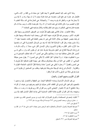 ‫ﻭﻫﺫﺍ ﺍﻟﺫﻱ ﺫﻫﺏ ﺇﻟﻴﻪ ﺍﻟﻤﻌﺠﻡ ﺍﻟﻔﻠﺴﻔﻲ ﻻ ﻴﺒﻌﺩ ﻜﺜﻴ ‪‬ﺍ ﻋﻥ ﻤﻌﻨﺎﻩ ﻓـﻲ ﺍﻟﻔﻜـﺭ ﺍﻹﺴـﻼﻤﻲ،‬
                              ‫ﺭ‬
‫ﻓﺎﻟﺠﺩل ﻫﻭ ﻋﺒﺎﺭﺓ ﻋﻥ ﺩﻓﻊ ﺍﻟﻤﺭﺀ ﺨﺼﻤﻪ ﻋﻥ ﻓﺴﺎﺩ ﻗﻭﻟﻪ ﺒﺤﺠـﺔ ﺃﻭ ﺸـﺒﻬﺔ، ﻭﻫـﻭ ﻻ ﻴﻜـﻭﻥ‬
‫ﺇﻻ ﺒﻤﻨﺎﺯﻋﺔ ﻏﻴﺭﻩ، ﻭﺍﻟﻨﻅﺭ ﻗﺩ ﻴﺘﻡ ﺒﻪ ﻭﺤﺩﻩ )1(. ﻭﺍﻟﻤﺠﺎﺩﻟﺔ: ﻫﻲ ﺍﻟﻤﻨﺎﺯﻋﺔ ﻓﻲ ﺍﻟﻤـﺴﺄﻟﺔ ﺍﻟﻌﻠﻤﻴـﺔ‬
                                                         ‫‪‬‬
‫ﻹﻟﺯﺍﻡ ﺍﻟﺨﺼﻡ ﺴﻭﺍﺀ ﻜﺎﻥ ﻜﻼﻤﻪ ﻓﻲ ﻨﻔﺴﻪ ﻓﺎﺴ ‪‬ﺍ ﺃﻭ ﻻ، ﻭﺇﺫﺍ ﻋﻠﻡ ﺒﻔﺴﺎﺩ ﻜﻼﻤـﻪ ﻭﺼـﺤﺔ ﻜـﻼﻡ‬
                                       ‫ﺩ‬
          ‫ﺨﺼﻤﻪ ﻓﻨﺎﺯﻋﻪ ﻓﻬﻲ ﺍﻟﻤﻜﺎﺒﺭﺓ، ﻭﻤﻊ ﻋﺩﻡ ﺍﻟﻌﻠﻡ ﺒﻜﻼﻤﻪ ﻭﻜﻼﻡ ﺼﺎﺤﺒﻪ ﻓﻬﻲ ﺍﻟﻤﻌﺎﻨﺩﺓ )2(.‬
‫ﻭﻫﻜﺫﺍ ﻓﺎﻟﺤﻭﺍﺭ: ﺠﺩﺍل ﻜﻼﻤﻲ ﻴﻔﻬﻡ ﻴﺘﻔﻬﻡ ﻜل ﻁﺭﻑ ﻤﻥ ﺍﻟﻔﺭﻴﻘﻴﻥ ﺍﻟﻤﺘﺤﺎﻭﺭﻴﻥ ﻭﺠﻬﺔ ﻨﻅﺭ‬
                                    ‫‪ ‬ﱡ‬
‫ﺍﻟﻁﺭﻑ ﺍﻵﺨﺭ، ﻭﻴﻌﺭﺽ ﻓﻴﻪ ﻜل ﻁﺭﻑ ﻤﻨﻬﻤﺎ ﺃﺩﻟﺘﻪ ﺍﻟﺘﻲ ﺭﺠﺤﺕ ﻟﺩﻴﻪ ﺍﺴﺘﻤﺴﺎﻜﻪ ﺒﻭﺠﻬﺔ ﻨﻅﺭﻩ،‬
                            ‫‪‬‬                       ‫ﱡ‬
‫ﺜﻡ ﻴﺄﺨﺫ ﺒﺘﺒﺼﺭ ﺍﻟﺤﻘﻴﻘﺔ ﻤﻥ ﺨﻼل ﺍﻷﺩﻟﺔ ﺍﻟﺘﻲ ﺘﻨﻴﺭ ﻟﻪ ﺒﻌﺽ ﺍﻟﻨﻘﺎﻁ ﺍﻟﺘﻲ ﻜﺎﻨﺕ ﻏﺎﻤﻀﺔ ﻋﻠﻴﻪ )3(.‬
                                                                        ‫‪‬‬
‫ﻭﺃﻤﺎ ﻤﺸﺭﻭﻋﻴﺘﻪ، ﻭﻫل ﺃﻗﺭﻩ ﺍﻹﺴﻼﻡ؟ ﻓﻼ ﺸﻙ ﺃﻨﻪ ﻴﻌ ‪ ‬ﻤﻥ ﺍﻟﻭﺴﺎﺌل ﺍﻟﺤﻀﺎﺭﻴﺔ ﺍﻟﺘﻲ ﺍﺴـﺘﺨﺩﻤﻬﺎ‬
                                   ‫‪ ‬ﺩ‬     ‫‪‬‬             ‫‪‬‬                  ‫‪‬‬
‫ﻤﻨﺫ ﺍﻷﺯل، ﻟﻨﺸﺭ ﺃﻓﻜﺎﺭﻩ، ﻭﺇﻗﻨﺎﻉ ﺍﻵﺨﺭﻴﻥ‪ ‬ﻭ ﹶﺎﻥ ﺍﻹﻨ ‪‬ﺎﻥ ﺃﻜﺜ ‪ ‬ﺸﻲ ‪ ‬ﺠﺩﻻ ‪ .‬ﻭﺍﻹﺴـﻼﻡ ﻗـﺩ‬
               ‫‪‬ﻜ ‪ ِ ‬ﹾﺴ ‪ َ ‬ﹾ ﹶﺭ ﹶ ‪‬ﺀ ‪  ‬ﹰ‬
‫ﺸﺭﻉ ﻫﺫﻩ ﺍﻟﻭﺴﻴﻠﺔ ﻟﻠﺩﻓﺎﻉ ﻋﻥ ﺍﻟﺤﻕ ﻤﺸﺭﻭ ﹰﺎ ﺒﺸﺭﻁ ﻋﺎﻡ؛ ﻫﻭ ﺃﻥ ﻴﻜﻭﻥ ﺍﻟﺤـﻭﺍﺭ ﺒـﺎﻟﺘﻲ ﻫـﻲ‬
                                         ‫ﻁ‬
‫ﺃﺤﺴﻥ. ﻗﺎل ﺘﻌﺎﻟﻰ ﻤﺨﺎﻁ ‪‬ﺎ ﻨﺒﻴﻪ ‪ :‬ﻭ ‪‬ﺎﺩﻟﻬﻡ ﹺﺎﻟ ‪‬ﻲ ﻫﻲ ﺃﺤﺴﻥ )4(‪ ،‬ﻜﻤﺎ ﺨﺎﻁﺏ ﺍﻟﻤﺅﻤﻨﻴﻥ ﻓـﻲ‬
                            ‫‪‬ﺠ ‪ ‬ﹾ ‪  ‬ﺒ ﱠﺘ ‪   َ  ‬‬       ‫ﺒ‬
‫ﺴﻭﺭﺓ ﺍﻟﻌﻨﻜﺒﻭﺕ ﺒﻘﻭﻟﻪ: ‪ ‬ﻻ ﺘ ‪‬ﺎﺩﹸﻭﺍ ﺃﻫل ﺍﻟﻜ ﹶﺎﺏ ﺇﻻ ﹺﺎﻟ ‪‬ﻲ ﻫﻲ ﺃﺤﺴﻥ‪ .(5) ‬ﻴﻘﻭل ﺤﺴﻥ ﺤﺒﻨﻜﺔ‬
                     ‫ﻭ ﹶ ﹸﺠ ‪‬ﻟ َ ‪ َ ‬ﹾ ‪‬ﺘ ﹺ ِ ﱠ ﺒ ﱠﺘ ‪   َ  ‬‬
‫ﺍﻟﻤﻴﺩﺍﻨﻲ: "ﻭ ﺍﻟﺘﻘﺩﻴﺭ ﻓﻲ ﺍﻵﻴﺔ ﺇﻥ ﺴﻠﻙ ﻤﺠﺎﺩﻟﻭﻜﻡ ﻤﺴﺎﻟﻙ ﻏﻴﺭ ﻤﻬﺫﺒﺔ ﺍﻟﻘﻭل ﻓﺎﺴﻠﻜﻭﺍ ﻜل ﻁﺭﻴﻘـﺔ‬
       ‫ﱠ‬
‫ﻭﻋﺒﺎﺭﺓ "ﺒﺎﻟﺘﻲ ﻫﻲ ﺃﺤﺴﻥ" ﻋﺎﻤﺔ ﻭﺸﺎﻤﻠﺔ ﻟﻜل ﺍﻷﺴﺎﻟﻴﺏ ﺍﻟﻤﺘﺎﺤﺔ؛ ﺍﻟﻘﻭﻟﻴـﺔ‬
                          ‫ﱢ‬                                             ‫)6(‬
                                                                              ‫ﻫﻲ ﺃﺤﺴﻥ ﻭﺃﻓﻀل"‬
‫ﻭﺍﻟﻔﻜﺭﻴﺔ.. ﺍﻹﺴﻼﻡ ﺸﺭﻉ ﻫﺫﻩ ﺍﻟﻭﺴﻴﻠﺔ ﻤﺸﺭﻭﻁﺔ ﺒﺸﺭﻁﻬﺎ، ﻭﻁﻠﺏ ﻤﻥ ﺍﻟﻤﺴﻠﻤﻴﻥ ﺃﻥ ﻴﻜﻭﻨﻭﺍ ﻓـﻲ‬
                                              ‫ﺤﻭﺍﺭﻫﻡ ﻓﻲ ﺤﺎﻟﺔ ﻤﻥ ﺍﻟﺭﻗﻲ ﻭﺍﻷﺩﺏ ﻗﻭﻻ ﻭﻓﻜ ‪‬ﺍ.‬
                                                ‫ﹰ ﺭ‬

                                                     ‫ﺍﻟﻘﺭﺁﻥ ﺍﻟﻜﺭﻴﻡ ﻭﻤﻨﻬﺞ ﺍﻟﺤﻭﺍﺭ ﻭﺍﻟﺠﺩل:‬
‫ﻤﻥ ﻗﻴﻡ ﺍﻹﺴﻼﻡ ﺍﻷﺴﺎﺴﻴﺔ ﻭﻤﺒﺎﺩﺌﻪ ﺍﻷﺨﻼﻗﻴﺔ ﺍﻟﺒﺤﺙ ﻋﻥ ﺍﻟﺤﻘﻴﻘﺔ ﻭﺍﻻﻨﺘﺼﺎﺭ ﻟﻬﺎ، ﻭﺩﻋﻤﻬـﺎ‬
‫ﺒﺎﻟﺤﺠﺞ ﻭﺍﻟﺒﺭﺍﻫﻴﻥ ﺍﻟﺘﻲ ﺘﺅﺩﻱ ﺇﻟﻰ ﺍﻟﺘﻔﺎﻑ ﺍﻟﻨﺎﺱ ﺤﻭﻟﻬﺎ ﺒﺈﺭﺍﺩﺘﻬﻡ ﻭﺤﺭﻴﺘﻬﻡ ﺩﻭﻥ ﺨﻭﻑ ﺃﻭ ﺇﻜﺭﺍﻩ؛‬
                                                           ‫‪‬‬
‫ﻭﻫﺫﺍ ﺒﺎﻟﻁﺒﻊ ﻻ ﻴﺘﻡ ﺇﻻ ﺒﺎﻟﺤﻭﺍﺭ ﺍﻹﻴﺠﺎﺒﻲ ﺍﻟﺫﻱ ﺭﺴﻡ ﺍﻟﻘﺭﺁﻥ ﺍﻟﻜـﺭﻴﻡ ﻁﺭﻴﻘـﻪ، ﻭﻋ ‪‬ـﺩ ﻤـﺴﻠﻜﻪ‬
         ‫ﺒ‬
‫ﻭﻤﻨﻬﺠﻪ، ﻭﻗﺩ ﻜﺎﻥ ﺍﻟﻘﺭﺁﻥ ﺍﻟﻜﺭﻴﻡ ﺨﺎﺘﻤﺔ ﺍﻟﻜﺘﺏ ﺍﻟﺴﻤﺎﻭﻴﺔ ﺍﻟﺘﻲ ﺠﺎﺀﺕ ﻟﺘﻌﻠﻡ ﺍﻹﻨﺴﺎﻥ ﻜﻴﻑ ﻴﻜـﻭﻥ‬
                  ‫ﱢ‬

                                                                                              ‫)1(‬
‫ﺍﻟﻜﻠﻴﺎﺕ )ﻤﻌﺠﻡ ﻓﻲ ﺍﻟﻤﺼﻁﻠﺤﺎﺕ ﻭﺍﻟﻔﺭﻭﻕ ﺍﻟﻠﻐﻭﻴﺔ( ﺃﺒﻭ ﺍﻟﺒﻘﺎﺀ ﺃﻴﻭﺏ ﺒﻥ ﻤﻭﺴﻰ ﺍﻟﺤﺴﻴﻨﻲ ﺍﻟﻜﻔـﻭﻱ، ﺘﺤﻘﻴـﻕ‬
                 ‫ﺩ. ﻋﺩﻨﺎﻥ ﺩﺭﻭﻴﺵ، ﻭﻤﺤﻤﺩ ﺍﻟﻤﺼﺭﻱ ﺹ ٣٥٣ ﻤﺅﺴﺴﺔ ﺍﻟﺭﺴﺎﻟﺔ، ﺒﻴﺭﻭﺕ ﻋﺎﻡ ٣٩٩١ ﻡ.‬
                                                                                              ‫)2(‬
                                                                              ‫ﺍﻟﺴﺎﺒﻕ ﺹ ٩٤٨.‬
                                                                                              ‫)3(‬
‫ﻀﻭﺍﺒﻁ ﺍﻟﻤﻌﺭﻓﺔ ﻭﺃﺼﻭل ﺍﻻﺴﺘﺩﻻل ﻭﺍﻟﻤﻨﺎﻅﺭﺓ، ﻟﻌﺒﺩ ﺍﻟﺭﺤﻤﻥ ﺤﺴﻥ ﺤﺒﻨﻜـﺔ ﺍﻟﻤﻴـﺩﺍﻨﻲ، ﻁ ٣، ﺩﺍﺭ ﺍﻟﻘﻠـﻡ،‬
                                                                                      ‫ﺩﻤﺸﻕ.‬
                                                                                              ‫)4(‬
                                                                       ‫ﺴﻭﺭﺓ ﺍﻟﻨﺤل ﺁﻴﺔ ٥٢١.‬
                                                                                              ‫)5(‬
                                                                      ‫ﺴﻭﺭﺓ ﺍﻟﻌﻨﻜﺒﻭﺕ ﺁﻴﺔ ٦٤.‬
                                                                                              ‫)6(‬
                                                           ‫ﻀﻭﺍﺒﻁ ﺍﻟﻤﻌﺭﻓﺔ، ﺹ ١٦٣، ﺍﻟﺴﺎﺒﻕ.‬


‫٣٤‬
 