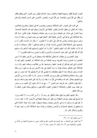 ‫ﺍﻟﺤﻭﺍﺭ ﻁﺭﻴ ﹰﺎ ﻟﻠﻔﻜﺭ ﻭﻤﻨﻬ ‪‬ﺎ ﻟﻠﻌﻘﻴﺩﺓ ﻭﺍﻟﻌﻤل، ﻭﺠﺎﺀ ﺍﻹﺴﻼﻡ ﻟﻴﻜﻭﻥ ﺩﻴﻥ ﺍﻟﺤﻭﺍﺭ ﺍﻟﺫﻱ ﻴﻁﻠﻕ ﻟﻠﻔﻜﺭ‬
                                                             ‫ﺠ‬             ‫ﻘ‬
‫ﺃﻥ ﻴﻔﻜﺭ ﻓﻲ ﻜل ﺸﻲﺀ ﻭﻟﻴﺘﺤﺩﺙ ﻋﻥ ﻜل ﺸﻲﺀ، ﻭﻟﻴﺤﺎﻭﺭ ﺍﻵﺨﺭﻴﻥ ﻋﻠﻰ ﺃﺴﺎﺱ ﺍﻟﺤﺠﺔ ﻭﺍﻟﺒﺭﻫﺎﻥ‬
                                            ‫ﱢ‬      ‫‪‬‬          ‫ﱢ‬      ‫ﱢ‬
                                                                                              ‫ﻭﺍﻟﺩﻟﻴل.‬
‫ﻓﻲ ﺍﻟﺒﺩﺀ ﻜﺎﻥ ﺍﻟﺤﻭﺍﺭ، ﻜﺎﻥ ﺍﻟﻤﻼﺌﻜﺔ ﻴﺴﺒﺤﻭﻥ ﻭﻴﻘﺩﺴﻭﻥ ﺍﷲ ﻓﻲ ﺍﺒﺘﻬﺎل ﻭﺨﺸﻭﻉ ﻭﺇﺨﻼﺹ،‬
                             ‫‪‬‬
‫ﻭﻴﺸﺎﺀ ﺍﷲ ﺘﻌﺎﻟﻰ ﺃﻥ ﻴﺨﻠﻕ ﺍﻹﻨﺴﺎﻥ ﻟﻴﻜﻭﻥ "ﺨﻠﻴﻔﺔ ﻓﻲ ﺍﻷﺭﺽ" ﻭﻴﻌﻠﻥ ﻟﻬﻡ ﻫﺫﻩ ﺍﻟﻤﺸﻴﺌﺔ ﺍﻟﺤﺎﺴﻤﺔ.‬
‫ﻭﻴﺒﺩﺃ ﺍﻟﺤﻭﺍﺭ ﻓﻲ ﺴﺅﺍل ﻋﻥ ﻁﺒﻴﻌﺘﻪ ﻭﻋﻥ ﺩﻭﺭﻩ ﻭﻋﻥ ﺴﻠﺒﻴﺎﺘﻪ ﻭﺇﻴﺠﺎﺒﻴﺎﺘﻪ. ﻴﻘﻭل ﺘﻌﺎﻟﻰ: ‪‬ﻭﺇﺫ ﹶﺎل‬
‫‪ ِ‬ﹾ ﻗ َ‬
‫ﺭﺒﻙ ِﻠ ‪‬ﻼ ِﻜ ‪ ‬ﺇ ﱢﻲ ‪‬ﺎﻋل ‪‬ﻲ ﺍﻷﺭ ﹺ ﺨ ‪‬ﻴﻔ ﹰ ﹶﺎﹸﻭﺍ ﺃﺘﺠ ‪‬ل ‪‬ﻴ ‪‬ﺎ ‪‬ﻥ ﻴﻔﺴﺩ ‪‬ﻴ ‪‬ﺎ ﻭ ‪‬ـﺴﻔﻙ ﺍﻟـﺩ ‪‬ﺎﺀ‬
‫‪‬ﻤ ‪‬‬     ‫‪   ‬ﻟ ﹾﻤ ﹶﺌ ﹶﺔ ِﻨ ﺠ ‪ ٌ ‬ﻓ َ ‪‬ﺽ ﹶﻠ ﹶﺔ ﻗ ﻟ َ ﹶ ‪‬ﻌ ُ ﻓ ﻬ ﻤ ‪ ‬ﹾ ‪  ‬ﻓ ﻬ ‪‬ﻴ ‪  ‬‬
‫ﻭﻨﺤﻥ ﻨﺴ ‪‬ﺢ ﺒﺤﻤﺩﻙ ﻭﻨﻘ ‪‬ﺱ ﻟ ‪ ‬ﹶﺎل ﺇ ﱢﻲ ﺃﻋﻠﻡ ‪‬ﺎ ﻻ ﺘﻌﻠ ‪‬ﻭﻥ * ﻭﻋﻠﻡ ﺁﺩﻡ ﺍﻷﺴ ‪‬ﺎﺀ ﻜﻠ ‪‬ـﺎ ﹸـﻡ‬
‫‪ ‬ﹶ ‪  ‬ﹸ ‪‬ﺒ ‪ ‬ﹺ ‪     ‬ﹸ ﹶﺩ ‪ ‬ﹶﻙ ﻗ َ ِﻨ َ ‪ ‬ﹶ ‪ ‬ﻤ ﹶ ﹶ ‪ ‬ﹶﻤ ‪  ‬ﱠ ‪ َ   ‬ﻤ ‪ ‬ﹸﱠﻬ ﺜ ‪‬‬
‫ﻋﺭﻀﻬﻡ ﻋ ﹶﻰ ﺍﻟ ‪‬ﻼ ِﻜ ‪ ‬ﻓ ﹶﺎل ﺃﻨﺒ ُﻭ ‪‬ﻲ ﺒﺄﺴ ‪‬ﺎﺀ ‪‬ﺅﻻ ‪ِ ‬ﻥ ﻜﻨﺘﻡ ‪‬ﺎﺩ ‪‬ﻴﻥ * ﹶﺎﹸﻭﺍ ﺴﺒ ‪‬ﺎﻨ ‪ ‬ﻻ ﻋﻠﹾـﻡ‬
‫‪     ‬ﻠ ﹾﻤ ﹶﺌ ﹶﺔ ﹶﻘ َ َ ﹾ ﹺﺌ ﻨ ﹺ َ ‪‬ﻤ ‪ ‬ﻫ ُ ﹶﺀ ﺇ ﹸ ﹾ ﹸ ‪ ‬ﺼ ‪‬ﻗ ‪ ‬ﻗ ﻟ ‪ ‬ﺤ ﹶﻙ ﹶ ‪ ‬‬
‫ﻟ ﹶﺎ ﺇﻻ ‪‬ﺎ ﻋﻠﻤﺘ ﹶﺎ ﺇﻨﻙ َﻨﺕ ﺍﻟﻌ ‪‬ﻴﻡ ﺍﻟﺤ ‪‬ﻴﻡ * ﹶﺎل ‪‬ﺎ ﺁﺩﻡ ﺃﻨﺒﺌﻬﻡ ﹺﺄﺴ ‪‬ﺎﺌﻬﻡ ﻓﻠ ‪‬ﺎ ﺃﻨﺒﺄﻫﻡ ﹺﺄﺴ‪‬ـ ‪‬ﺎ ِ ﹺﻡ‬
‫ﹶﻨ ِ ﱠ ﻤ ‪‬ﱠ ‪ ‬ﹶﻨ ِ ﱠ ‪ ‬ﺃ ﹶ ﹾ ‪‬ﻠ ‪ ‬ﹾ ‪‬ﻜ ‪ ‬ﻗ َ ﻴ ‪ َ  ‬ﹾ ﹺ ْ ‪  ‬ﺒ َ ‪‬ﻤ ِ ﹺ ‪ ‬ﹶ ﹶﻤ َ ﹾ ‪   َ ‬ﺒ َ ﻤ ﺌﻬ ‪‬‬
     ‫ﹶﺎل ﺃﻟﻡ ﺃ ﹸل ﻟﻜﻡ ﺇ ﱢﻲ ﺃﻋﻠﻡ ﻏﻴ ‪ ‬ﺍﻟﺴ ‪‬ﺎ ‪‬ﺍﺕ ‪‬ﺍﻷﺭ ﹺ ‪‬ﺃﻋﻠﻡ ‪‬ﺎ ﺘﺒ ‪‬ﻭﻥ ﻭ ‪‬ﺎ ﻜﻨﺘﻡ ﺘﻜﺘ ‪‬ﻭﻥ‪.(1) ‬‬
           ‫ﻗ َ َ ﹶ ‪َ ‬ﻗ ﱠ ﹸ ‪ِ ‬ﻨ َ ‪ ‬ﹶ ‪ ‬ﹶ ‪‬ﺏ ‪‬ﻤ ﻭ ‪ ‬ﻭ َ ‪‬ﺽ ﻭَ ‪ ‬ﹶ ‪ ‬ﻤ ﹸ ‪‬ﺩ ‪ ‬ﻤ ﹸ ﹾ ﹸ ‪ ‬ﹶ ﹾ ﹸﻤ ‪‬‬
‫ﻴﻘﻭل ﺍﻟﻤﻔﺴﺭﻭﻥ ﺇﻥ ﺨﻁﺎﺏ ﺍﷲ ﺘﻌﺎﻟﻰ ﻟﻤﻼﺌﻜﺘﻪ ﺒﺄﻨﻪ ﺴﻴﺠﻌل ﻓـﻲ ﺍﻷﺭﺽ ﺨﻠﻴﻔـﺔ، ﻟـﻴﺱ‬
                                                             ‫‪‬‬
‫ﺍﻟﻤﻘﺼﻭﺩ ﺒﻪ ﺍﻟﻤﺸﻭﺭﺓ ﻭﺇﻨﻤﺎ ﺍﻟﺘﻌﺭﻴﻑ ﺒﻭﺠﻪ ﺍﻟﺤﻜﻤﺔ ﻤﻥ ﻫﺫﻩ ﺍﻟﺨﻼﻓﺔ، ﺃﻭ ﺍﻟﻤﻘﺼﻭﺩ ﺘﻌﻠﻴﻡ ﺍﻟﻌﺒـﺎﺩ‬
‫ﺍﻟﻤﺸﺎﻭﺭﺓ ﻓﻲ ﺃﻤﻭﺭﻫﻡ ﻗﺒل ﺃﻥ ﻴﻘﺩﻤﻭﺍ ﻋﻠﻴﻬﺎ، ﻭﻋﺭﻀﻬﺎ ﻋﻠـﻰ ﻋﻘﻼﺌﻬـﻡ ﻭﺤﻜﻤـﺎﺌﻬﻡ. ﻭﻗـﺩ ﺭﺩ‬
‫‪‬‬
‫ﺍﻟﻤﻼﺌﻜﺔ ﻋﻠﻰ ﺍﻟﺨﺎﻟﻕ ﺴﺒﺤﺎﻨﻪ ﺒﻘﻭﻟﻪ: ﻴﺎ ﺭﺒﻨﺎ ﺃﺘﺠﻌل ﻓﻲ ﻫﺫﻩ ﺍﻷﺭﺽ ﻤﻥ ﻴﻔـﺴﺩ ﻓﻴﻬـﺎ ﻭﻴـﺴﻔﻙ‬
                   ‫‪‬‬
‫ﺍﻟﺩﻤﺎﺀ، ﻭﻨﺤﻥ ﻨﻨﺯﻫﻙ ﻋﻤﺎ ﻻ ﻴﻠﻴﻕ ﺒﻌﻅﻤﺘﻙ ﻭﻻ ﻨﻌﺼﻰ ﻟﻙ ﺃﻤ ‪‬ﺍ؟ ﻭﻗﻭﻟﻬﻡ ﻫﺫﺍ ﺇﻨﻤﺎ ﺼﺩﺭ ﻤـﻨﻬﻡ‬
                            ‫ﺭ‬
‫ﻋﻠﻰ ﻭﺠﻪ ﺍﺴﺘﻁﻼﻉ ﺍﻟﺤﻜﻤﺔ ﻓﻲ ﺨﻠﻕ ﻨﻭﻉ ﻤﻥ ﺍﻟﻜﺎﺌﻨﺎﺕ ﻴـﺼﺩﺭ ﻋﻨـﻪ ﺍﻹﻓـﺴﺎﺩ ﻓـﻲ ﺍﻷﺭﺽ‬
‫ﻤﻊ ﺘﺴﻠﻴﻤﻬﻡ ﺒﺠﻼل ﻋﻠﻡ ﺍﷲ ﻭﺤﻜﻤﺘﻪ ﻓﻲ ﻜل ﻤـﺎ ﻴﻔﻌـل، ﻭﻻ ﻴﺘﻨـﺎﻓﻰ ﺘﻌ ‪‬ـﺒﻬﻡ ﻭﺍﺴﺘﻔـﺴﺎﺭﻫﻡ‬
                ‫ﺠ‬                          ‫ﱢ‬
‫- ﻤﻊ ﻫـﺫﺍ ﺍﻟﺘـﺴﻠﻴﻡ؛ ﻷﻥ ﺍﻟﺘﻌ ‪‬ـﺏ ﻴـﺼﺩﺭ‬
        ‫ﺠ‬                                          ‫)2(‬
                                                         ‫– ﻜﻤﺎ ﻴﻘﻭل ﺍﻟﺩﻜﺘﻭﺭ ﻋﺒﺩ ﺍﻟﺭﺸﻴﺩ ﻋﺒﺩ ﺍﻟﻌﺯﻴﺯ‬
‫ﻋﻥ ﺨﻔﺎﺀ ﺴﺒﺏ ﺍﻟﻔﻌل، ﻭﺍﻟﻤﻼﺌﻜﺔ ﻻ ﻴﻌﻠﻤﻭﻥ ﺍﻟﻐﻴﺏ، ﻟﺫﻟﻙ ﻓﻬﻡ ﺒـﺴﺅﺍﻟﻬﻡ ﻴﺴﺘﻜـﺸﻔﻭﻥ ﺍﻟﺤﻜﻤـﺔ‬
                                                                                      ‫ﻤﻥ ﺫﻟﻙ ﺍﻟﺨﻠﻕ.‬
‫ﻭﻗﺩ ﺃﺠﺎﺒﻬﻡ ﺍﻟﺤﻕ ﺒﻤﺎ ﻴﻠﻴﻕ ﺒﻤﻘﺎﻡ ﺍﻟﺨﺎﻟﻕ ﻋﺯ ﻭﺠـل: ‪ ‬ﺇ ﱢـﻲ ﺃﻋ ﹶـﻡ ‪‬ـﺎ ﻻ ﺘﻌﻠ ‪‬ـﻭ ‪.‬‬
  ‫َ ‪ ‬ﻠ ‪ ‬ﻤ ﹶ ﹶ ‪ ‬ﹶﻤ ﻥ‬     ‫ﱠ ِﻨ‬        ‫‪‬‬
‫ﺜﻡ ﺃﻭﻀﺢ ﻟﻬﻡ ﺒﻌﺽ ﺠﻭﺍﻨﺏ ﺍﻟﺤﻜﻤﺔ ﻤﻥ ﺨﻠﻕ ﺁﺩﻡ ﻭﺠﻌﻠﻪ ﺨﻠﻴﻔﺔ ﻓﻲ ﺍﻷﺭﺽ؛ ﻷﻨـﻪ ﻋﻠﻤـﻪ ﻤـﺎ‬
‫ﻻ ﻋﻠﻡ ﻟﻬﻡ ﺒﻪ، ﻭﺴﺨﺭ ﻟﻪ ﻤﺎ ﻓﻲ ﺍﻷﺭﺽ ﺠﻤﻴ ‪‬ﺎ، ﻭﺠﻌﻠﻪ ﻤﺴﻴﻁ ‪‬ﺍ ﻋﻠﻴﻪ، ﻭﺃﻨﻪ ﺤﻤﻠﻪ ﺍﻷﻤﺎﻨﺔ ﺍﻟﺘﻲ‬
              ‫‪‬‬              ‫ﺭ‬              ‫ﻌ‬                    ‫ﱠ‬
‫ﻟﻡ ﺘﺴﺘﻁﻊ ﺃﻥ ﺘﺤﻤﻠﻬﺎ ﺍﻟﺴﻤﺎﻭﺍﺕ ﻭﺍﻷﺭﺽ ﻭﺍﻟﺠﺒﺎل؛ ﻭﻋﻨﺩﺌﺫ ﺴﺠﺩ ﺍﻟﻤﻼﺌﻜﺔ ﻵﺩﻡ ﺴـﺠﻭﺩ ﺘﺤﻴـﺔ‬
                                                                           ‫ﻭﺘﻜﺭﻴﻡ ﻭﺍﻤﺘﺜﺎل ﻷﻤﺭ ﺍﷲ.‬

                                                                                                    ‫)1(‬
                                                                         ‫ﺴﻭﺭﺓ ﺍﻟﺒﻘﺭﺓ ﺁﻴﺔ ٠٣ – ٣٣.‬
                                                                                                    ‫)2(‬
‫ﻤﺒﺩﺃ ﺍﻟﺤﻭﺍﺭ ﻓﻲ ﺍﻹﺴﻼﻡ، ﺩ. ﻋﺒﺩ ﺍﻟﺭﺸﻴﺩ ﻋﺒﺩ ﺍﻟﻌﺯﻴﺯ ﺴﺎﻟﻡ ﻤﻥ ﻜﺘﺎﺏ: ﺼﻭﺭ ﺤـﻀﺎﺭﻴﺔ، ﻟﻠﻤﺠﻠـﺱ ﺍﻷﻋﻠـﻰ‬
                                     ‫ﻟﻠﺸﺌﻭﻥ ﺍﻹﺴﻼﻤﻴﺔ، ﺹ ٣٦، ٤٦، ﺍﻟﻌﺩﺩ ٧٩، ﻤﺼﺭ، ﻋﺎﻡ ٣٠٠٢ ﻡ.‬


‫٤٤‬
 