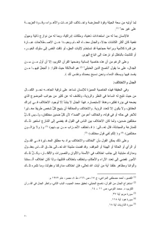 ‫ﻟ ‪‬ﺎ ﺃﻭﺘﻴﻪ ﻤﻥ ﺴﻌﺔ ﺍﻟﺤﻴﻠﺔ ﻭﻗﻭﺓ ﺍﻟﻤﻌﺎﺭﻀﺔ ﻭﺍﺨـﺘﻼﻑ ﺍﻟﻨﺯﻋـﺎﺕ ﻭﺍﻷﻫـﻭﺍﺀ، ﻭﻗـﻭﺓ ﺍﻟﻌﺯﻴﻤـﺔ‬
          ‫‪‬‬                                         ‫‪‬‬                        ‫ِﻤ‬
                                                                                 ‫ﻋﻠﻰ ﻏﻴﺭ ﺤﺩ" )1(.‬
                                                                                       ‫‪‬‬
‫ﻓﺎﻹﻨﺴﺎﻥ ﺒﻤﺎ ﻟﻪ ﻤﻥ ﺍﺴﺘﻌﺩﺍﺩﺍﺕ ﺫﻫﻨﻴﺔ، ﻭﻤﻠﻜﺎﺕ ﺇﺩﺭﺍﻜﻴﺔ، ﻭﺒﻤﺎ ﻟﻪ ﻤﻥ ﻨﻭﺍﺯﻉ ﺫﺍﺘﻴﺔ ﻭﻤﻴﻭل‬
‫ﻨﻔﻌﻴﺔ ﻜﺎﻥ ﺃﻜﺜﺭ ﺍﻟﻜﺎﺌﻨﺎﺕ ﺠﺩ ﹰ، ﻭﺍﻟﺠﺩل ﻤﻌﻨـﺎﻩ ﺍﻟﻌـﺎﻡ ﻭﺒﻌﻴـ ‪‬ﺍ ﻋـﻥ ﺍﻻﺼـﻁﻼﺤﺎﺕ ﻋﺒـﺎﺭﺓ‬
                      ‫ﺩ‬                             ‫ﻻ‬
‫ﻋﻥ ﻗﺩﺭﺓ ﻜﻼﻤﻴﺔ ﻭﺒﺭﺍﻋﺔ ﺤﺠﺎﺠﻴﺔ ﻗﺩ ﺘﺴﺘﺨﹾﺩﻡ ﻹﺜﺒﺎﺕ ﺍﻟﺤﻕ، ﻟﻭ ﺘﺎﻗﺕ ﺍﻟﻨﻔﺱ ﺇﻟﻰ ﺴﻠﻭﻙ ﺍﻟﺨﻴـﺭ،‬
                                            ‫ﹸ ‪‬ﹶ َ‬
                                                   ‫ﺃﻭ ﻟﻠﺘﺸﺒﺙ ﺒﺎﻟﺒﺎﻁل ﻟﻭ ﻨﺯﻋﺕ ﺇﻟﻰ ﺍﺘﺒﺎﻉ ﺍﻟﻬﻭﻯ.‬
                                                                                     ‫‪‬‬
‫ﻭﻋﻠﻰ ﺍﻟﺭﻏﻡ ﻤﻥ ﺃﻥ ﻫﺫﻩ ﺨﺎﺼﻴﺔ ﺇﻨﺴﺎﻨﻴﺔ ﻭﻀﺤﻬﺎ ﺍﻟﻘﺭﺁﻥ ﺍﻟﻜﺭﻴﻡ، ﺇﻻ ﺃﻥ ﺃﻭل ‪‬ـﻥ ﺴـﻥ‬
‫‪‬‬   ‫‪ ‬ﻤ ‪‬‬                           ‫‪‬‬
‫ﻫﻡ ﺍﻟﻤﻼﺌﻜﺔ ﺤﻴﺙ ﻗﺎﻟﻭﺍ: ‪ ‬ﺃﺘﺠ ‪‬ل ‪‬ﻴ ‪‬ـﺎ ‪‬ـﻥ‬
  ‫َ ﹶ ‪‬ﻌ ُ ﻓ ﻬ ﻤ‬                                 ‫)2(‬
                                                       ‫ﺍﻟﺠﺩﺍل، ﻋﻠﻰ ﻤﺎ ﻴﻘﻭل "ﻨﺎﺼﺢ ﺍﻟﺩﻴﻥ ﺍﻟﺤﻨﺒﻠﻲ"‬
                                   ‫ﻴﻔﺴﺩ ‪‬ﻴ ‪‬ﺎ ﻭﻴﺴﻔﻙ ﺍﻟﺩ ‪‬ﺎﺀ ﻭﻨﺤﻥ ﻨﺴ ‪‬ﺢ ﺒﺤﻤﺩﻙ ﻭﻨﻘ ‪‬ﺱ ﻟ ‪. ‬‬
                                      ‫‪ ‬ﹾ ‪  ‬ﻓ ﻬ ‪     ‬ﻤ ‪  ‬ﹶ ‪  ‬ﹸ ‪‬ﺒ ‪ ‬ﹺ ‪     ‬ﹸ ﹶﺩ ‪ ‬ﹶﻙ‬

                                                                                ‫ﺍﻟﺠﺩل ﻭﺍﻻﺨﺘﻼﻑ:‬
‫ﻭﻓﻲ ﺍﻟﺤﻘﻴﻘﺔ ﻓﻬﺫﻩ ﺍﻟﺨﺎﺼﻴﺔ ﺍﻟﻤﻤﻴﺯﺓ ﻟﻺﻨﺴﺎﻥ ﺘﺴﺎﻋﺩ ﻋﻠﻰ ﺘﺭﻗﻴﺔ ﺍﺘﺠﺎﻫـﻪ ﻨﺤـﻭ ﺍﻟﻜﻤـﺎل‬
                                              ‫‪‬‬
‫ﻤﻥ ﺤﻴﺙ ﺘﺘﻴﺢ ﻟﻪ ﺍﺘﺴﺎ ‪‬ﺎ ﻓﻲ ﺍﻟﻨﻅﺭ ﻭﺍﻟﺭﺅﻴﺔ، ﻭﺘﻜﺸﻑ ﻟﻪ ﻋﻥ ﻜﺜﻴﺭ ﻤﻥ ﺠﻭﺍﻨﺏ ﺍﻟﻤﻭﻀﻭﻉ ﺍﻟﺫﻱ‬
                                                          ‫ﻋ‬
‫ﻴﻀﻌﻪ ﻓﻲ ﺒﺅﺭﺓ ﺘﻔﻜﻴﺭﻩ ﻭﻫﺩ ﹰﺎ ﻻﺴﺘﺒﺼﺎﺭﻩ. ﻓﻬﺫﺍ ﺍﻟﺠﺩل ﻻ ﻴﻨﺸﺄ ﺇﻻ ﻟﻭﺠﻭﺩ ﺍﻻﺨﺘﻼﻑ ﻓـﻲ ﺇﺩﺭﺍﻙ‬
                                                       ‫ﻓ‬
‫ﺍﻟﺤﻘﺎﺌﻕ، ﻭﻻ ﻴﻜﻭﻥ ﺇﻻ ﻟﺘﻌﺩﺩ ﺍﻟﺭﺅﻴﺔ. ﻭﺍﻻﺨﺘﻼﻑ ﻭﺍﻟﻤﺨﺎﻟﻔﺔ ﺃﻥ ﻴﻨﻬﺞ ﻜل ﺸﺨﺹ ﻁﺭﻴ ﹰﺎ ﻤﻐـﺎﻴ ‪‬ﺍ‬
 ‫ﺭ‬        ‫ﻘ‬         ‫ﱡ‬                                     ‫‪‬‬
‫ﻟﻶﺨﺭ ﻓﻲ ﺤﺎﻟﻪ ﺃﻭ ﻓﻲ ﻗﻭﻟﻪ، ﻭﺍﻟﺨﻼﻑ ﺃﻋﻡ ﻤﻥ "ﺍﻟﻀﺩ"؛ ﻷﻥ ﻜل ﻀﺩﻴﻥ ﻤﺨﺘﻠﻔﺎﻥ، ﻭﻟـﻴﺱ ﻜـل‬
‫ﱡ‬                       ‫ﱠ‬       ‫‪‬‬        ‫‪‬‬
‫ﻤﺨﺘﻠﻔﻴﻥ ﻀﺩﻴﻥ، ﻭﻟﻤﺎ ﻜﺎﻥ ﺍﻻﺨﺘﻼﻑ ﺒﻴﻥ ﺍﻟﻨﺎﺱ ﻓﻲ ﺍﻟﻘﻭل ﻗﺩ ﻴﻔﻀﻲ ﺇﻟﻰ ﺍﻟﺘﻨﺎﺯﻉ ﹸﺴﺘ ‪‬ﻴﺭ ﺫﻟـﻙ‬
       ‫ﺍ ﹸﻌ‬                                                     ‫‪‬‬      ‫‪‬‬
‫ﻭ‪ ‬ﻻ ﻴ ‪‬ﺍﹸـﻭﻥ‬
‫ﻭ ﹶ ‪‬ﺯ ﻟ ‪‬‬        ‫)3(‬
                        ‫ﻟﻠﻤﻨﺎﺯﻋﺔ ﻭﺍﻟﻤﺠﺎﺩﻟﺔ، ﻗﺎل ﺘﻌـﺎﻟﻰ: ‪ ‬ﹶـﺎﺨﺘﻠﻑ ﺍﻷﺤ‪‬ـ ‪‬ﺍﺏ ‪‬ـﻥ ﺒﻴ‪‬ـﻨﻬﻡ‪‬‬
                         ‫‪ ‬ﹺ‪‬‬     ‫ﻓ ﹾ ﹶﹶ ﹶ َ ﺯ ‪ ‬ﻤ‬
                                                       ‫ﻭ‪ ‬ﺇﻨﻜﻡ ﻟ ‪‬ﻲ ﻗﻭ ٍ ﻤﺨﺘ ‪.(5)  ‬‬
                                                             ‫ِ ﱠ ﹸ ‪ ‬ﹶﻔ ﹶ ‪‬ل ‪ ‬ﹾ ﹶﻠﻑ‬     ‫)4(‬
                                                                                               ‫ﻤﺨﺘﻠ ‪‬ﻴﻥ‪‬‬
                                                                                                ‫‪ ‬ﹾ ﹶ ‪‬ﻔ ‪‬‬
‫ﻭﻋﻠﻰ ﺫﻟﻙ ﻴﻤﻜﻥ ﺍﻟﻘﻭل ﺒﺄﻥ "ﺍﻟﺨﻼﻑ ﻭﺍﻻﺨﺘﻼﻑ ‪‬ﺭﺍﺩ ﺒﻪ ﻤﻁﻠﻕ ﺍﻟﻤﻐـﺎﻴﺭﺓ ﻓـﻲ ﺍﻟﻘـﻭل‬
                                ‫ﻴ‬
‫ﺃﻭ ﺍﻟﺭﺃﻱ ﺃﻭ ﺍﻟﺤﺎﻟﺔ ﺃﻭ ﺍﻟﻬﻴﺌﺔ ﺃﻭ ﺍﻟﻤﻭﻗﻑ. ﻭﻗﺩ ﻗﻀﺕ ﻤﺸﻴﺌﺔ ﺍﷲ ﺘﻌـﺎﻟﻰ ﺨﻠـﻕ ﺍﻟﻨـﺎﺱ ﺒﻌﻘـﻭل‬
‫ﻭﻤﺩﺍﺭﻙ ﻤﺘﺒﺎﻴﻨﺔ ﺇﻟﻰ ﺠﺎﻨﺏ ﺍﺨﺘﻼﻑ ﻓﻲ ﺍﻷﻟﺴﻨﺔ ﻭﺍﻷﻟﻭﺍﻥ ﻭﺍﻟﺘﺼﻭﺭﺍﺕ ﻭﺍﻷﻓﻜـﺎﺭ، ﻭﻜـل ﺘﻠـﻙ‬
     ‫ﱡ‬                 ‫‪‬‬
‫ﺍﻷﻤﻭﺭ ﺘﻔﻀﻲ ﺇﻟﻰ ﺘﻌﺩﺩ ﺍﻵﺭﺍﺀ ﻭﺍﻷﺤﻜﺎﻡ، ﻭﺘﺨﺘﻠﻑ ﺒﺎﺨﺘﻼﻑ ﻗﺎﺌﻠﻴﻬﺎ، ﻭﺇﺫﺍ ﻜﺎﻥ ﺍﺨﺘﻼﻑ ﺃﻟـﺴﻨﺘﻨﺎ‬
                                                               ‫‪‬‬
‫ﻭﺃﻟﻭﺍﻨﻨﺎ ﻭﻤﻅﺎﻫﺭ ﺨﻠﻘﻨﺎ ﺁﻴﺔ ﻤﻥ ﺁﻴﺎﺕ ﺍﷲ ﺘﻌﺎﻟﻰ، ﻓﺈﻥ ﺍﺨﺘﻼﻑ ﻤﺩﺍﺭﻜﻨﺎ ﻭﻋﻘﻭﻟﻨﺎ، ﻭﻤﺎ ﺘﺜﻤﺭﻩ ﺘﻠـﻙ‬

                                                                                                       ‫)1(‬
                        ‫ﺍﻟﺘﻔﺴﻴﺭ، ﺃﺤﻤﺩ ﻤﺼﻁﻔﻰ ﺍﻟﻤﺭﺍﻏﻲ، ﺝ ٥١، ﺹ ٦٦١، ﻁ ٤، ﻤﺼﺭ، ﻋﺎﻡ ٢٧٩١ ﻡ.‬
                                                                                                       ‫)2(‬
‫ﺍﺴﺘﺨﺭﺍﺝ ﺍﻟﺠﺩل ﻤﻥ ﺍﻟﻘﺭﺁﻥ، ﻨﺎﺼﺢ ﺍﻟﺤﻨﺒﻠﻲ، ﺘﺤﻘﻴﻕ ﻤﺤﻤﺩ ﺍﻟﺤﺒﻴﺏ، ﺍﻟﺒﺎﺏ ﺍﻟﺜﺎﻨﻲ، ﻭﺍﻨﻅﺭ ﺍﻟﺠﺩل ﻓﻲ ﺍﻟﻘـﺭﺁﻥ‬
                                                             ‫ﺍﻟﻜﺭﻴﻡ، ﺩ. ﻤﺤﻤﺩ ﺍﻟﺘﻭﻤﻲ، ﺹ ١١ – ٤١.‬
                                                                                                       ‫)3(‬
                                                                               ‫ﺴﻭﺭﺓ ﻤﺭﻴﻡ ﺁﻴﺔ ٧٣.‬
                                                                                                       ‫)4(‬
                                                                              ‫ﺴﻭﺭﺓ ﻫﻭﺩ ﺁﻴﺔ ٨١١.‬
                                                                                                       ‫)5(‬
                                                                            ‫ﺴﻭﺭﺓ ﺍﻟﺫﺍﺭﻴﺎﺕ ﺁﻴﺔ ٨١.‬


‫٠٥‬
 