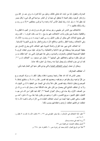 ‫ﺍﻟﻤﺩﺍﺭﻙ ﻭﺍﻟﻌﻘﻭل ﺁﻴﺔ ﻤﻥ ﺁﻴﺎﺕ ﺍﷲ ﺘﻌﺎﻟﻰ ﻜﺫﻟﻙ، ﻭﺩﻟﻴل ﻤﻥ ﺃﺩﻟﺔ ﻗﺩﺭﺘـﻪ، ﻭﺇﻥ ﻋﻤـﺎﺭ ﺍﻟﻜـﻭﻥ‬
‫ﻭﺍﺯﺩﻫﺎﺭ ﺍﻟﻭﺠﻭﺩ ﻭﻗﻴﺎﻡ ﺍﻟﺤﻴﺎﺓ ﻻ ﻴﺘﺤﻘﻕ ﺃﻱ ﻤﻨﻬﺎ ﻟﻭ ﺃﻥ ﺍﻟﺒﺸﺭ ﺴﻭﺍﺴﻴﺔ ﻓﻲ ﻜل ﺸﻲﺀ "ﻭﻜل ﻤﻴﺴﺭ‬
 ‫‪‬‬
‫ﻟ ‪‬ﺎ ﺨ‪‬ﻕ ﻟﻪ"، ‪ ‬ﻭﻟﻭ ﹶﺎﺀ ﺭﺒﻙ ﻟ ‪ ‬ل ﺍﻟ ﱠﺎﺱ ﺃﻤﺔ ‪‬ﺍﺤﺩﺓ ‪‬ﻻ ﻴ ‪‬ﺍﹸﻭﻥ ﻤﺨﺘﻠ ‪‬ﻴﻥ * ﺇﻻ ‪‬ـﻥ ﺭ ‪‬ـﻡ‬
‫‪‬ﺤ ‪‬‬    ‫‪ ‬ﹶ ‪ ‬ﺸ ‪    ‬ﹶﺠ ﻌ َ ﻨ ‪  ُ ‬ﹰ ﻭ ‪  ‬ﹰ ﻭ ﹶ ‪ ‬ﺯ ﻟ ‪  ‬ﹾ ﹶ ‪ ‬ﻔ ‪ ِ ‬ﱠ ﻤ‬ ‫ِﻤ ﹸﻠ ﹶ‬
                                                                    ‫ﺭﺒﻙ ‪ِ ‬ﺫ ِ ‪ ‬ﺨﻠﻘﻬﻡ ‪.(1) ‬‬
                                                                           ‫‪   ‬ﻭﻟ ﹶﻟﻙ ﹶ ﹶ ﹶ ‪ ‬‬
‫ﻓﺎﻻﺨﺘﻼﻑ ﺒﻴﻥ ﺍﻟﻨﺎﺱ ﺃﻤﺭ ﻁﺒﻴﻌﻲ، ﻭﻫﻭ ﻴﺴﺎﻋﺩ ﻋﻠﻰ ﺘﻘـﺩﻡ ﻭﺍﺯﺩﻫـﺎﺭ ﺍﻟﺤﻴـﺎﺓ ﺍﻟﻔﻜﺭﻴـﺔ‬
                           ‫‪‬‬
‫ﻭﺍﻟﺜﻘﺎﻓﻴﺔ، ﺨﺎﺼﺔ ﺤﻴﻥ ﻴﻠﺘﺯﻡ ﺒﺂﺩﺍﺏ ﺍﻻﺨﺘﻼﻑ، ﻓﻬﻭ ﻴﺘـﻴﺢ – ﺇﺫﺍ ﺼـﺩﻗﺕ ﺍﻟﻨﻭﺍﻴـﺎ – ﺍﻟﺘﻌـﺭﻑ‬
 ‫‪‬‬
‫ﻋﻠﻰ ﺠﻤﻴﻊ ﺍﻟﺤﺎﻻﺕ ﺍﻟﺘﻲ ﻴﻤﻜﻥ ﺃﻥ ﻴﻜﻭﻥ ﺍﻟﺩﻟﻴل ﺭﻤـﻰ ﺇﻟﻴﻬـﺎ ﺒﻭﺠـﻪ ﻤـﻥ ﻭﺠـﻭﻩ ﺍﻷﺩﻟـﺔ،‬
‫ﻭﻓﻲ ﺍﻻﺨﺘﻼﻑ ﺭﻴﺎﻀﺔ ﺍﻟﻔﻜﺭ ﻭﺍﻟﺫﻫﻥ، ﻭﺘﻼﻗﺢ ﺍﻵﺭﺍﺀ ﻭﺘﻨﻭﻉ ﺍﻟﻨﻅﺭ ﺒﻤﺎ ﻴﺜﺭﻱ ﺍﻟﺘﺠﺭﺒﺔ ﺍﻹﻨﺴﺎﻨﻴﺔ.‬
                                  ‫‪‬‬
‫ﺃﻤﺎ ﺍﻟﺨﻼﻑ ﺍﻟﺫﻱ ﻨﻬﻰ ﻋﻨﻪ ﺍﻟﻘﺭﺁﻥ ﻭﺍﻟﺴﻨﺔ ﺍﻟﻨﺒﻭﻴﺔ، ﻓﻬﻭ ﺍﻟﺨﻼﻑ ﺍﻟﺫﻱ ﻴﺨﺭﺝ ﺍﻹﻨﺴﺎﻥ ﻋﻥ‬
                                        ‫‪‬ﱠ‬                               ‫‪‬‬
‫ﺤﻘﻴﻘﺔ ﺍﻟﻤﻭﻀﻭﻋﻴﺔ ﻭﻴﺴﻘﻁﻪ ﻓﻲ ﻫﻭﺓ ﺍﻟﺫﺍﺘﻴﺔ ﻭﺍﻻﻨﻔﻌﺎﻟﻴﺔ، ﻭﻻ ﻴﺘﺭﺘﺏ ﻋﻠﻴﻪ ﺴﻭﻯ ﺍﺨﺘﻔﺎﺀ ﺍﻟﺭﺅﻴـﺔ‬
                         ‫ﱠ‬                            ‫‪‬‬
‫ﺍﻟﻌﻘﻠﻴﺔ ﺍﻟﺼﺤﻴﺤﺔ ﻟﻠﺤﻘﺎﺌﻕ ﻭﺍﻟﻤﻌﺎﺭﻑ ﻭﺍﻟﻤﺒﺎﺩﺉ، ﻭﻋﻠﻰ ﻫﺫﺍ ﻨﻔﻬﻡ ﻗﻭل ﺍﻟﻨﺒﻲ ‪" :‬ﺇﻨﻤﺎ ﻫﻠﻜﺕ ﺒﻨـﻭ‬
‫ﺇﺴﺭﺍﺌﻴل ﺒﻜﺜﺭﺓ ﺴﺅﺍﻟﻬﻡ ﻭﺍﺨﺘﻼﻓﻬﻡ ﻋﻠﻰ ﺃﻨﺒﻴﺎﺌﻬﻡ" )2(. ﻭﻗﻭل ﺍﺒﻥ ﻤﺴﻌﻭﺩ ‪" :‬ﺍﻟﺨﻼﻑ ﺸـﺭ" )3(.‬
                     ‫ﻜﻤﺎ ﺫﻡ ﺍﺒﻥ ﺤﺯﻡ ﺍﻟﺨﻼﻑ ﻭﻟﻡ ﻴﺠﻌل ﺸﻴ ًﺎ ﻤﻨﻪ ﺭﺤﻤﺔ، ﺒل ﺍﻋﺘﺒﺭﻩ ﻜﻠﻪ ﻋﺫﺍ ‪‬ﺎ.‬
                       ‫ﺒ‬                              ‫ﺌ‬
     ‫ﻭﻴﻤﻜﻥ ﺃﻥ ﻨﺠ ‪‬ل ﺃﺴﺒﺎﺏ ﺍﻻﺨﺘﻼﻑ ﺍﻟﻌﺎﻤﺔ ﻭﺍﻟﺘﻲ ﻴﺅﺩﻱ ﻜﺜﻴﺭ ﻤﻨﻬﺎ ﺇﻟﻰ ﺍﻟﺠﺩل ﻓﻴﻤﺎ ﻴﺄﺘﻲ:‬
                                     ‫‪‬‬                              ‫ﹸ ‪‬ﻤ‬

                                                                      ‫ﺃ- ﺍﺨﺘﻼﻑ ﺍﻟﻤﺩﺍﺭﻙ:‬
‫ﺒﻌﺽ ﺍﻟﻨﺎﺱ ﻗﺩ ﺃﺘﺎﻩ ﺍﷲ ﻋﻘﻼ ﺭﺍﺠ ‪‬ﺎ ﻭﺒﺼﻴﺭﺓ ﻨﺎﻓﺫﺓ، ﻭﻓﻜ ‪‬ﺍ ﺜﺎﻗ ‪‬ـﺎ، ﻴـﺩﺭﻙ ﺍﻟﻤﻭﻀـﻭﻉ‬
                  ‫ﺭ ﺒ‬                         ‫ﺤ‬     ‫ﹰ‬
‫ﻤﻥ ﻜل ﻨﻭﺍﺤﻴﻪ ﻭﻴﻠﻡ ﺒﻅﻭﺍﻫﺭﻩ ﻭﺨﻭﺍﻓﻴﻪ، ﻭﺒﻌﻀﻬﻡ ﻓﻴﻪ ﻗﺼﻭﺭ ﻨﻅـﺭ، ﻓـﻼ ﻴـﺴﺘﻁﻴﻊ ﺇﺤﺎﻁـﺔ‬
                                                          ‫‪‬‬           ‫ﱢ‬
‫ﺍﻟﻤﻭﻀﻭﻉ ﺒﻨﻅﺭﺓ ﺸﺎﻤﻠﺔ، ﻭﻓﻴﻪ ﻗﺼﻭﺭ ﻓﻜﺭ، ﻓﻼ ﻴﺩﺃﺏ ﻓﻲ ﺍﻟﺒﺤﺙ ﻋﻥ ﺍﻟﺤﻘﻴﻘـﺔ ﺇﻟـﻰ ﺍﻟﻨﻬﺎﻴـﺔ،‬
‫ﻭﻻ ﺒ ‪ ‬ﺃﻥ ﺘﺨﺘﻠﻑ ﺍﻟﻨﺘﺎﺌﺞ ﺍﻟﺘﻲ ﻴﺤﺼل ﻤﻥ ﻜﺎﻥ ﻋﻠﻰ ﻫﺫﻩ ﺍﻟﺸﺎﻜﻠﺔ ﻋﻤﺎ ﻴـﺼل ﺇﻟﻴـﻪ ‪‬ـﻥ ﻜـﺎﻥ‬
     ‫ﻤ ‪‬‬                                    ‫‪‬‬                            ‫‪‬ﺩ‬
‫ﻤﻥ ﺍﻟﺼﻨﻑ ﺍﻷﻭل، ﻭﻗﺩ ﺠﺎﺀ ﻓﻲ ﺭﺴﺎﺌل "ﺇﺨﻭﺍﻥ ﺍﻟﺼﻔﺎ" )4(: "ﺇﻨﻙ ﺘﺠﺩ ﻜﺜﻴ ‪‬ﺍ ﻤﻥ ﺍﻟﻨـﺎﺱ ﺠﻴـﺩ‬
                ‫ﺭ‬
‫ﺍﻟﺘﺨﻴل، ﺩﻗﻴﻕ ﺍﻟﺘﻤﻴﻴﺯ، ﺴﺭﻴﻊ ﺍﻟﺘﺼﻭﺭ، ﺫﻜﻭ ‪‬ﺍ، ﻭﻤﻨﻬﻡ ﻤﻥ ﻴﻜﻭﻥ ﺒﻠﻴﺩﺍ ﺒﻁـﻲﺀ ﺍﻟـﺫﻫﻥ، ﺃﻋﻤـﻰ‬
                     ‫‪‬‬         ‫‪‬‬         ‫ﺭ‬       ‫‪‬‬                          ‫‪‬‬
‫ﺍﻟﻘﻠﺏ، ﺴﺎﻫﻲ ﺍﻟﻨﻔﺱ، ﻓﻬﺫﺍ ﺃﻴ ‪‬ﺎ ﻤﻥ ﺃﺴﺒﺎﺏ ﺍﺨﺘﻼﻑ ﺍﻟﻌﻠﻤﺎﺀ ﻓـﻲ ﺍﻵﺭﺍﺀ ﻭﺍﻟﻤـﺫﺍﻫﺏ؛ ﻷﻨـﻪ ﺇﺫﺍ‬
                                                      ‫ﻀ‬
                                  ‫ﺍﺨﺘﻠﻔﺕ ﺇﺩﺭﺍﻜﺎﺘﻬﻡ ﺍﺨﺘﻠﻔﺕ ﺁﺭﺍﺅﻫﻡ ﻭﺍﻋﺘﻘﺎﺩﺍﺘﻬﻡ ﺒﺤﺴﺏ ﺫﻟﻙ".‬



                                                                                              ‫)1(‬
‫ﺍﻨﻅﺭ ﺃﺩﻟﺔ ﺍﻻﺨﺘﻼﻑ ﻓﻲ ﺍﻹﺴﻼﻡ، ﺩ. ﻁﻪ ﺠﺎﺒﺭ ﺍﻟﻌﻠﻭﺍﻨﻲ ﺹ ٢٢ – ٦٢، ﻜﺘﺎﺏ ﺍﻷﻤـﺔ، ﺍﻟﻌـﺩﺩ ٩، ﻗﻁـﺭ،‬
                                                                                 ‫٦٠٤١ ﻫـ.‬
                                                                                              ‫)2(‬
                                                                 ‫ﺭﻭﺍﻩ ﺃﺤﻤﺩ ﻓﻲ ﻤﺴﻨﺩﻩ ﻭﻤﺴﻠﻡ.‬
                                                                                              ‫)3(‬
                                                     ‫ﺘﺄﻭﻴل ﻤﺨﺘﻠﻑ ﺍﻟﺤﺩﻴﺙ، ﺍﺒﻥ ﻗﺘﻴﺒﺔ، ﺹ ٢٢.‬
                                                                                              ‫)4(‬
                      ‫ﻨﻘﻼ ﻋﻥ ﺘﺎﺭﻴﺦ ﺍﻟﺠﺩل، ﺍﻹﻤﺎﻡ ﻤﺤﻤﺩ ﺃﺒﻭ ﺯﻫﺭﺓ، ﺹ ٠١، ﺍﻟﻘﺎﻫﺭﺓ، ﻋﺎﻡ ٠٨٩١ ﻡ.‬
                                                                                      ‫ﹰ‬


‫١٥‬
 