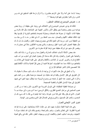 ‫ﻭﺠﺩ ﹶﺎ ﺁ ‪‬ﺎﺀ ﹶﺎ ﻋ ﹶﻰ ﺃﻤﺔ ﻭﺇ ﱠﺎ ﻋ ﹶﻰ ﺁ ﹶﺎﺭ ‪‬ﻡ ﻤﻘﺘ ‪‬ﻭﻥ‪ .‬ﻭﻻ ﺘﺯﺍل ﻨﺯﻋﺔ ﺘﻘﻠﻴﺩ ﺍﻟﺴﺎﺒﻘﻴﻥ ﻓﻲ ﻨﻔـﻭﺱ‬
                                       ‫‪   ‬ﻨ ﺒ ‪ ‬ﻨ ‪ ‬ﻠ ُ ‪ ِ   ‬ﻨ ‪ ‬ﻠ ﺜ ﹺﻫ ‪ ‬ﹾ ﹶ ﺩ ‪‬‬
                                             ‫ﺍﻟﻨﺎﺱ، ﻭﺇﻥ ﻜﺎﻨﻭﺍ ﻴﺘﻔﺎﻭﺘﻭﻥ ﻓﻴﻬﺎ ﻗﻭﺓ ﻭﻀﻌ ﹰﺎ" )1(.‬
                                                    ‫ﻔ‬      ‫‪‬‬

                                            ‫ﻫـ- ﻏﻤﻭﺽ ﺍﻟﻤﻭﻀﻭﻉ ﻭﺍﺨﺘﻼﻑ ﺍﻟﻤﻨﻅﻭﺭ:‬
‫ﻜﺫﻟﻙ ﻗﺩ ﻴﺅﺩﻱ ﻏﻤﻭﺽ ﺍﻟﻤﻭﻀﻭﻉ ﺇﻟﻰ ﺍﻻﺨﺘﻼﻑ ﻓﻲ ﺭﺅﻴﺘﻪ ﻋﻠﻰ ﺤﻘﻴﻘﺘﻪ ﺃﻭ ﺭﺅﻴﺔ ﺒﻌﺽ‬
                                                         ‫‪‬‬
‫ﺠﻭﺍﻨﺒﻪ ﺩﻭﻥ ﺒﻌﺽ ﻭﺨﺎﺼﺔ ﺤﻴﻥ ﻴﺘﻌﻠﻕ ﺍﻷﻤﺭ ﺒﺎﻷﻤﻭﺭ ﺍﻟﻐﻴﺒﻴﺔ ﻏﻴﺭ ﺍﻟﻤﺸﺎﻫﺩﺓ، ﻤﺜل ﺍﻟﻜـﻼﻡ ﻓـﻲ‬
                                                  ‫ﱠ‬
‫ﺤﻘﻴﻘﺔ ﺍﻟﺫﺍﺕ ﺍﻹﻟﻬﻴﺔ، ﺃﻭ ﻤﻌﺭﻓﺔ ﻫﺫﻩ ﺍﻟﺼﻔﺎﺕ ﻭﻤﺤﺎﻭﻟﺔ ﺘﺤﺩﻴﺩﻫﺎ ﺒﺎﻟﻤﻔﺎﻫﻴﻡ ﺍﻟﺒﺸﺭﻴﺔ ﺃﻭ ﻗﻴﺎﺴﻬﺎ ﻭﻓ ﹰﺎ‬
 ‫ﻘ‬
‫ﻟﻬﺎ، ﻜﺫﻟﻙ ﺘﺨﺘﻠﻑ ﺍﻷﻓﻬﺎﻡ ﻭﺍﻟﺒﺼﺎﺌﺭ، ﺒﺤـﺴﺏ ﺍﻟﻤﻨﻅـﻭﺭ ﺍﻟـﺫﻱ ﺘﻨﻅـﺭ ﻤﻨـﻪ ﺇﻟـﻰ ﺠﺎﻨـﺏ‬
‫ﻤﻥ ﺍﻟﺤﻘﻴﻘﺔ ﺩﻭﻥ ﺁﺨﺭ، ﻭﺭﺒﻤﺎ ﻜﺎﻥ ﺍﻟﺤﻕ ﻟﺫﻟﻙ ﻓﻲ ﻤﺠﻤﻭﻉ ﻭﺠﻬﺎﺕ ﺍﻟﻨﻅﺭ، ﻭﺃﻓﻀل ﻤﺜـﺎل ﺫﻟـﻙ‬
‫ﻤﺜل ﺤﻘﻴﻘﺔ ﺍﻟﻌﻤﻴﺎﻥ ﺍﻟﺫﻴﻥ ﻟﻤﺴﻭﺍ ﺍﻟﻔﻴل ﻭﻭﺼﻔﻭﻩ، ﻭﺍﻟﺫﻱ ﻴﻀﺭﺒﻪ ﺃﻓﻼﻁﻭﻥ ﻤﺜﻼ ﻓﻲ ﻤﺤﺎﻭﺭﺍﺘـﻪ،‬
              ‫ﹰ‬
                   ‫ﻭﻴﻘﺼﺭ ﻜل ﻤﻨﻬﻡ ﻋﻥ ﺇﺩﺭﺍﻙ ﺤﻘﻴﻘﺘﻪ ﺤﻴﻥ ﺘﺅﺨﺫ ﺃﻗﻭﺍﻟﻪ ﻤﻨﻔﺭﺩﺓ ﻋﻥ ﺍﻵﺨﺭﻴﻥ.‬
‫ﻫﺫﻩ ﺒﻌﺽ ﺍﻷﻤﺜﻠﺔ ﻷﺴﺒﺎﺏ ﺍﺨﺘﻼﻑ ﺍﻟﻤﺩﺍﺭﻙ ﻭﺍﻟﻌﻘﻭل ﻤﻤﺎ ﻴـﺅﺩﻱ ﺇﻟـﻰ ﻨـﺸﺄﺓ ﺍﻟﺨـﻼﻑ‬
                   ‫‪‬‬
‫ﻭﺍﻟﺤﺎﺠﺔ ﻋﻠﻰ ﺍﻟﺤﻭﺍﺭ ﻭﺍﻟﺠﺩل، ﻭﻗﺩ ﻜﺎﻥ ﺫﻟﻙ ﻤﺩﻋﺎﺓ ﻷﻥ ﻴﺘﺤﻭل ﺍﻟﺠﺩل ﺇﻟﻰ ﺃﺴﻠﻭﺏ ﻤﻥ ﺃﺴـﺎﻟﻴﺏ‬
                            ‫‪‬‬
‫ﺍﻻﻗﺘﻨﺎﻉ ﺘﺎﺭﺓ، ﻭﺍﻟﺘﺒﺭﻴﺭ ﺃﺨﺭﻯ، ﺃﻭ ﺍﻟﺘﻼﻋﺏ ﺒﺎﻷﻟﻔﺎﻅ ﻭﺍﻟﺘﺭﻜﻴﺯ ﻋﻠﻰ ﺍﻟﻘﻭﺓ ﺍﻟﺒﻴﺎﻨﻴﺔ ﺍﻟﺘﻲ ﺘﺘﻼﻋـﺏ‬
‫ﺒﺎﻟﻤﻔﺎﻫﻴﻡ ﻤﺭﺓ ﺜﺎﻟﺜﺔ، ﻤﻤﺎ ﺩﻋﺎ ﺍﻟﻔﻴﻠﺴﻭﻑ "ﺴﻘﺭﺍﻁ" ﻗﺩﻴ ‪‬ﺎ ﺃﻥ ﻴﻌ ﹶﻰ ﻜل ﺍﻟﻌﻨﺎﻴﺔ ﺒﺩﻻﻻﺕ ﺍﻷﻟﻔﺎﻅ ﻟﻴﻔﻬﻡ‬
                           ‫ﱠ‬   ‫‪ ‬ﻨ‬     ‫ﻤ‬                                      ‫‪‬‬
                                               ‫ﻜﻼ ﺍﻟﺨﺼﻤﻴﻥ ﻜﻼﻡ ﺍﻵﺨﺭ؛ ﻓﻴﺘﻼﻓﻴﺎ ﻜل ﻨﺯﺍﻉ.‬
                                                     ‫ﱠ‬
‫ﻭﻻ ﺒ ‪ ‬ﻟﻠﺤﻕ ﻓﻲ ﻤﺜل ﻫﺫﻩ ﺍﻷﺠﻭﺍﺀ، ﺃﻥ ﻴﻭﺍﺠﻪ ﺫﻟـﻙ ﻜﻠـﻪ ﺒﺄﺴـﺎﻟﻴﺏ ﻤﻤﺎﺜﻠـﺔ ﻤﺘﻔﻭﻗـﺔ؛‬
    ‫‪‬‬                                                                ‫‪‬ﺩ‬
‫ﻷﻥ ﺍﻟﻁﺭﻴﻕ ﺇﻟﻰ ﻓﻜﺭ ﺍﻹﻨﺴﺎﻥ ﻭﻗﻠﺒﻪ ﻟﻡ ﺘﻌﺩ ﺨﺎﻟﻴﺔ، ﺒل ﺃﺼﺒﺤﺕ ﻤﺯﺩﺤﻤﺔ ﺒﻜﺜﻴﺭ ﻤـﻥ ﺍﻟﻤﻔـﺎﻫﻴﻡ‬
‫ﻭﺍﻵﺭﺍﺀ ﺍﻟﺘﻲ ﺘﺤﺠﺏ ﻋﻨﻪ ﺍﻟﺤﻕ ﺃﻭ ﺘﻤﻨﻌﻪ ﻤﻥ ﻭﻀﻭﺡ ﺍﻟﺭﺅﻴﺔ؛ ﻤﻤﺎ ﻴﺘﻁﻠﺏ ﺠﻬ ‪‬ﺍ ﻜﺒﻴ ‪‬ﺍ ﻓﻲ ﺘﻤﻬﻴﺩ‬
          ‫ﺩ ﺭ‬          ‫ﱠ‬
                                        ‫ﺍﻟﻁﺭﻴﻕ ﺇﻟﻰ ﺤﻴﺎﺓ ﺍﻹﻨﺴﺎﻥ ﺍﻟﻔﻜﺭﻴﺔ ﻭﺍﻟﻌﻘﺩﻴﺔ ﺍﻟﺼﺤﻴﺤﺔ.‬
‫ﺇﻥ ﺼﻴﺎﻏﺔ ﺍﻟﻌﻘﻠﻴﺔ ﺍﻟﻤﺘﻔﺘﺤﺔ، ﺍﻟﺘﻲ ﺘﺘﻭﺴل ﺍﻟﻤﺭﻭﻨﺔ ﻤﻊ ﺍﻵﺨﺭﻴﻥ، ﻜﺎﻥ ﻭﺍﺤ ‪‬ﺍ ﻤـﻥ ﺃﻜﺒـﺭ‬
           ‫ﺩ‬                             ‫‪‬‬            ‫ﱢ‬
‫ﻫﻤﻭﻡ ﺍﻟﻤﺴﻠﻤﻴﻥ ﻓﻲ ﻤﺭﺍﺤل ﺍﻟﻨﻀﺞ ﺍﻟﻔﻜﺭﻱ، ﻭﺍﻟﺘﺄﻟﻕ ﺍﻟﺭﻭﺤﻲ؛ ﻤﻤﺎ ﺃﺩﻯ ﺒﺩﻭﺭﻩ ﺇﻟﻰ ﺴﻴﺎﺩﺓ ﻤﺒـﺩﺃ‬
                       ‫‪‬‬               ‫ﱡ‬
‫ﺍﻟﺤﻭﺍﺭ، ﺍﻟﺫﻱ ﻟﻡ ﻴﻜﻥ ﻭﻗ ﹰﺎ ﻋﻠﻰ ﻓﺌﺔ ﺩﻭﻥ ﻏﻴﺭﻫﺎ، ﻭﺇﻨﻤﺎ ﺍﻤﺘﺩ ﻟﻴﻨﻌﻡ ﻓـﻲ ﻅﻠـﻪ ﺍﻟﻤـﺴﻲﺀ ﻗﺒـل‬
                            ‫‪‬‬                              ‫ﻔ‬
       ‫ﺍﻟﻤﺤﺴﻥ، ﻭﺍﻟﻌﺩﻭ ﻗﺒل ﺍﻟﺼﺩﻴﻕ، ﻭﺍﻟﺫﻱ ﻴﺭﺘﻊ ﻓﻲ ﺍﻟﻀﻼل ﻗﺒل ﺍﻟﺫﻱ ﻴﺴﺘﻀﺊ ﺒﻨﻭﺭ ﺍﻟﻬﺩﺍﻴﺔ.‬

                                                            ‫ﺘﻌﺯﻴﺯ ﺍﻟﺩﻭﺭ ﺍﻹﻴﺠﺎﺒﻲ ﻟﻠﺤﻭﺍﺭ:‬
‫ﻭﻓﻲ ﻫﺫﻩ ﺍﻟﺒﻴﺌﺔ ﺍﻟﻨﻘﻴﺔ، ﺘﻭﻓﺭﺕ ﺠﻬﻭﺩ ﻨﻔﺭ ﻤﻥ ﻋﻠﻤﺎﺀ ﺍﻷﻤﺔ ﻭﺼﻠﺤﺎﺌﻬﺎ، ﻋﻠﻰ ﺇﺭﺴﺎﺀ ﻗﻭﺍﻋﺩ‬
                                                   ‫ﱠ‬
‫ﺍﻟﺤﺭﻴﺔ ﺍﻟﻔﻜﺭﻴﺔ. ﺍﻟﺘﻲ ﺘﺘﻐﺫﻯ ﺒﺎﻟﺤﻭﺍﺭ، ﻭﺘﻨﻤﻭ ﺒﺎﻟﻤﺭﺍﺠﻌﺔ، ﻭﺘﺼﺢ ﺒﺎﻟﻨﻘـﺎﺵ؛ ﻓﻨـﺸﻁﺕ ﺤﺭﻜـﺔ‬
                       ‫‪‬‬                               ‫ﱠ‬
‫ﺍﻻﺠﺘﻬﺎﺩ، ﻭﺘﻨﻭﻋﺕ ﺃﺴﺎﻟﻴﺏ ﺍﻟﻌﻤل ﻭﺘﻼﻗﺤﺕ ﺍﻟﺭﺅﻯ ﻭﻭﺠﻬﺎﺕ ﺍﻟﻨﻅﺭ، ﻓﺄﺜﻤﺭ ﺫﻟﻙ ﻓﻲ ﻭﺍﻗﻊ ﺍﻟﺤﻴﺎﺓ‬
                                                                   ‫‪‬‬

                                                                                          ‫)1(‬
                                                                          ‫ﺍﻟﺴﺎﺒﻕ ﺹ ٩٠١.‬


‫٣٥‬
 