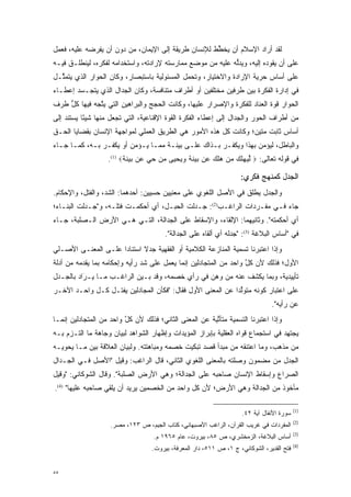 ‫ﻟﻘﺩ ﺃﺭﺍﺩ ﺍﻹﺴﻼﻡ ﺃﻥ ﻴﺨﻁﻁ ﻟﻺﻨﺴﺎﻥ ﻁﺭﻴﻘﺔ ﺇﻟﻰ ﺍﻹﻴﻤﺎﻥ، ﻤﻥ ﺩﻭﻥ ﺃﻥ ﻴﻔﺭﻀﻪ ﻋﻠﻴﻪ، ﻓﻌﻤل‬
                                                     ‫ﱢ‬
‫ﻋﻠﻰ ﺃﻥ ﻴﻘﻭﺩﻩ ﺇﻟﻴﻪ، ﻭﻴﺩﻟﻪ ﻋﻠﻴﻪ ﻤﻥ ﻤﻭﻀﻊ ﻤﻤﺎﺭﺴﺘﻪ ﻹﺭﺍﺩﺘﻪ، ﻭﺍﺴﺘﺨﺩﺍﻤﻪ ﻟﻔﻜﺭﻩ، ﻟﻴﻨﻁﻠـﻕ ﻓﻴـﻪ‬
                                                            ‫ﱡ‬
‫ﻋﻠﻰ ﺃﺴﺎﺱ ﺤﺭﻴﺔ ﺍﻹﺭﺍﺩﺓ ﻭﺍﻻﺨﺘﻴﺎﺭ، ﻭﺘﺤﻤل ﺍﻟﻤﺴﺌﻭﻟﻴﺔ ﺒﺎﺴﺘﺒﺼﺎﺭ، ﻭﻜﺎﻥ ﺍﻟﺤﻭﺍﺭ ﺍﻟﺫﻱ ﻴﺘﻤ ﱠـل‬
  ‫ﺜ‬                                           ‫‪‬‬
‫ﻓﻲ ﺇﺩﺍﺭﺓ ﺍﻟﻔﻜﺭﺓ ﺒﻴﻥ ﻁﺭﻓﻴﻥ ﻤﺨﺘﻠﻔﻴﻥ ﺃﻭ ﺃﻁﺭﺍﻑ ﻤﺘﻨﺎﻓﺴﺔ، ﻭﻜﺎﻥ ﺍﻟﺠﺩﺍل ﺍﻟﺫﻱ ﻴﺘﺠـﺴﺩ ﺇﻋﻁـﺎﺀ‬
        ‫‪‬‬
‫ﺍﻟﺤﻭﺍﺭ ﻗﻭﺓ ﺍﻟﻌﻨﺎﺩ ﻟﻠﻔﻜﺭﺓ ﻭﺍﻹﺼﺭﺍﺭ ﻋﻠﻴﻬﺎ، ﻭﻜﺎﻨﺕ ﺍﻟﺤﺠﺞ ﻭﺍﻟﺒﺭﺍﻫﻴﻥ ﺍﻟﺘﻲ ﻴﺘﺠﻪ ﻓﻴﻬﺎ ﻜل ﻁﺭﻑ‬
    ‫ﱡ‬         ‫ﱠ‬                                                           ‫‪‬‬
‫ﻤﻥ ﺃﻁﺭﺍﻑ ﺍﻟﺤﻭﺭ ﻭﺍﻟﺠﺩﺍل ﺇﻟﻰ ﺇﻋﻁﺎﺀ ﺍﻟﻔﻜﺭﺓ ﺍﻟﻘﻭﺓ ﺍﻹﻗﻨﺎﻋﻴﺔ، ﺍﻟﺘﻲ ﺘﺠﻌل ﻤﻨﻬﺎ ﺸﻴ ًﺎ ﻴﺴﺘﻨﺩ ﺇﻟﻰ‬
           ‫ﺌ‬                              ‫‪‬‬
‫ﺃﺴﺎﺱ ﺜﺎﺒﺕ ﻤﺘﻴﻥ؛ ﻭﻜﺎﻨﺕ ﻜل ﻫﺫﻩ ﺍﻷﻤﻭﺭ ﻫﻲ ﺍﻟﻁﺭﻴﻕ ﺍﻟﻌﻤﻠﻲ ﻟﻤﻭﺍﺠﻬﺔ ﺍﻹﻨﺴﺎﻥ ﺒﻘﻀﺎﻴﺎ ﺍﻟﺤـﻕ‬
‫ﻭﺍﻟﺒﺎﻁل، ﻟﻴﺅﻤﻥ ﺒﻬﺫﺍ ﻭﻴﻜﻔـﺭ ﺒـﺫﺍﻙ ﻋﻠـﻰ ﺒﻴﻨـﺔ ﻤﻤـﺎ ﻴـﺅﻤﻥ ﺃﻭ ﻴﻜﻔـﺭ ﺒـﻪ، ﻜﻤـﺎ ﺠـﺎﺀ‬
                   ‫ﻓﻲ ﻗﻭﻟﻪ ﺘﻌﺎﻟﻰ: ‪ ‬ﻟﻴﻬﻠﻙ ﻤﻥ ‪‬ﻠ ‪ ‬ﻥ ‪‬ﻴﻨ ‪ ‬ﻭﻴﺤ ‪‬ﻰ ﻤﻥ ﺤﻲ ‪‬ﻥ ‪‬ﻴﻨ ‪.(1) ‬‬
                         ‫ﱢ ‪      ‬ﻫ ﹶﻙ ﻋ ﺒ ‪ ‬ﹶﺔ ‪  ‬ﻴ ‪    ‬ﻋ ﺒ ‪ ‬ﹶﺔ‬

                                                                   ‫ﺍﻟﺠﺩل ﻜﻤﻨﻬﺞ ﻓﻜﺭﻱ:‬
‫ﻭﺍﻟﺠﺩل ﻴﻁﹶﻕ ﻓﻲ ﺍﻷﺼل ﺍﻟﻠﻐﻭﻱ ﻋﻠﻰ ﻤﻌﻨﻴﻴﻥ ﺤﺴﻴﻴﻥ: ﺃﺤﺩﻫﻤﺎ: ﺍﻟﺸﺩ، ﻭﺍﻟﻔﺘل، ﻭﺍﻹﺤﻜﺎﻡ.‬
                  ‫‪‬‬                                              ‫‪ ‬ﹾﻠ‬
‫ﺠﺎﺀ ﻓـﻲ ﻤﻔـﺭﺩﺍﺕ ﺍﻟﺭﺍﻏـﺏ)2(: ﺠـﺩﻟﺕ ﺍﻟﺤﺒـل، ﺃﻱ ﺃﺤﻜﻤـﺕ ﻓﺘﻠـﻪ، ﻭ"ﺠـﺩﻟﺕ ﺍﻟﺒﻨـﺎﺀ؛‬
‫ﺃﻱ ﺃﺤﻜﻤﺘﻪ". ﻭﺜﺎﻨﻴﻬﻤﺎ: ﺍﻹﻟﻘﺎﺀ، ﻭﺍﻹﺴﻘﺎﻁ ﻋﻠﻰ ﺍﻟﺠﺩﺍﻟﺔ، ﺍﻟﺘـﻲ ﻫـﻲ ﺍﻷﺭﺽ ﺍﻟـﺼﻠﺒﺔ، ﺠـﺎﺀ‬
                                       ‫ﻓﻲ "ﺃﺴﺎﺱ ﺍﻟﺒﻼﻏﺔ )3(: "ﺠﺩﻟﻪ ﺃﻱ ﺃﻟﻘﺎﻩ ﻋﻠﻰ ﺍﻟﺠﺩﺍﻟﺔ".‬
‫ﻭﺇﺫﺍ ﺍﻋﺘﺒﺭﻨﺎ ﺘﺴﻤﻴﺔ ﺍﻟﻤﻨﺎﺯﻋﺔ ﺍﻟﻜﻼﻤﻴﺔ ﺃﻭ ﺍﻟﻔﻘﻬﻴﺔ ﺠﺩﻻ ﺍﺴﺘﻨﺎ ‪‬ﺍ ﻋﻠـﻰ ﺍﻟﻤﻌﻨـﻰ ﺍﻷﺼـﻠﻲ‬
                     ‫ﺩ‬       ‫ﹰ‬
‫ﺍﻷﻭل؛ ﻓﺫﻟﻙ ﻷﻥ ﻜل ﻭﺍﺤﺩ ﻤﻥ ﺍﻟﻤﺘﺠﺎﺩﻟﻴﻥ ﺇﻨﻤﺎ ﻴﻌﻤل ﻋﻠﻰ ﺸﺩ ﺭﺃﻴﻪ ﻭﺇﺤﻜﺎﻤﻪ ﺒﻤﺎ ﻴﻘﺩﻤﻪ ﻤﻥ ﺃﺩﻟﺔ‬
          ‫‪‬‬                    ‫‪‬‬                                   ‫ﱠ‬
‫ﺘﺄﻴﻴﺩﻴﺔ، ﻭﺒﻤﺎ ﻴﻜﺸﻑ ﻋﻨﻪ ﻤﻥ ﻭﻫﻥ ﻓﻲ ﺭﺃﻱ ﺨﺼﻤﻪ، ﻭﻗﺩ ﺒـﻴﻥ ﺍﻟﺭﺍﻏـﺏ ﻤـﺎ ‪‬ـﺭﺍﺩ ﺒﺎﻟﺠـﺩل‬
          ‫ﻴ َ‬              ‫‪‬‬
‫ﻋﻠﻰ ﺍﻋﺘﺒﺎﺭ ﻜﻭﻨﻪ ﻤﺘﻭﻟ ‪‬ﺍ ﻋﻥ ﺍﻟﻤﻌﻨﻰ ﺍﻷﻭل ﻓﻘﺎل: "ﻓﻜﺄﻥ ﺍﻟﻤﺠﺎﺩﻟﻴﻥ ﻴﻔﺘـل ﻜـل ﻭﺍﺤـﺩ ﺍﻵﺨـﺭ‬
                                                            ‫ﱢﺩ‬
                                                                               ‫ﻋﻥ ﺭﺃﻴﻪ".‬
‫ﻭﺇﺫﺍ ﺍﻋﺘﺒﺭﻨﺎ ﺍﻟﺘﺴﻤﻴﺔ ﻤﺘﺄﺘﻴﺔ ﻋﻥ ﺍﻟﻤﻌﻨﻰ ﺍﻟﺜﺎﻨﻲ؛ ﻓﺫﻟﻙ ﻷﻥ ﻜل ﻭﺍﺤﺩ ﻤﻥ ﺍﻟﻤﺘﺠﺎﺩﻟﻴﻥ ﺇﻨﻤـﺎ‬
                         ‫ﱠ‬                              ‫ﱢ‬
‫ﻴﺠﺘﻬﺩ ﻓﻲ ﺍﺴﺘﺠﻤﺎﻉ ﻗﻭﺍﻩ ﺍﻟﻌﻘﻠﻴﺔ ﺒﺈﺒﺭﺍﺯ ﺍﻟﻤﺅﻴﺩﺍﺕ ﻭﺇﻅﻬﺎﺭ ﺍﻟﺸﻭﺍﻫﺩ ﻟﺒﻴﺎﻥ ﻭﺠﺎﻫﺔ ﻤﺎ ﺍﻟﺘـﺯﻡ ﺒـﻪ‬
‫ﻤﻥ ﻤﺫﻫﺏ، ﻭﻤﺎ ﺍﻋﺘﻨﻘﻪ ﻤﻥ ﻤﺒﺩﺃ ﻗﺼﺩ ﺘﺒﻜﻴﺕ ﺨﺼﻤﻪ ﻭﻤﺒﺎﻫﺘﺘﻪ. ﻭﻟﺒﻴﺎﻥ ﺍﻟﻌﻼﻗﺔ ﺒﻴﻥ ﻤـﺎ ﻴﺤﻭﻴـﻪ‬
‫ﺍﻟﺠﺩل ﻤﻥ ﻤﻀﻤﻭﻥ ﻭﺼﻠﺘﻪ ﺒﺎﻟﻤﻌﻨﻰ ﺍﻟﻠﻐﻭﻱ ﺍﻟﺜﺎﻨﻲ، ﻗﺎل ﺍﻟﺭﺍﻏﺏ: ﻭﻗﻴل "ﺍﻷﺼل ﻓـﻲ ﺍﻟﺠـﺩﺍل‬
‫ﺍﻟﺼﺭﺍﻉ ﻭﺇﺴﻘﺎﻁ ﺍﻹﻨﺴﺎﻥ ﺼﺎﺤﺒﻪ ﻋﻠﻰ ﺍﻟﺠﺩﺍﻟﺔ؛ ﻭﻫﻲ ﺍﻷﺭﺽ ﺍﻟﺼﻠﺒﺔ". ﻭﻗﺎل ﺍﻟﺸﻭﻜﺎﻨﻲ: "ﻭﻗﻴل‬
‫ﻤﺄﺨﻭﺫ ﻤﻥ ﺍﻟﺠﺩﺍﻟﺔ ﻭﻫﻲ ﺍﻷﺭﺽ؛ ﻷﻥ ﻜل ﻭﺍﺤﺩ ﻤﻥ ﺍﻟﺨﺼﻤﻴﻥ ﻴﺭﻴﺩ ﺃﻥ ﻴﻠﻘﻲ ﺼﺎﺤﺒﻪ ﻋﻠﻴﻬﺎ" )4(.‬

                                                                                          ‫)1(‬
                                                                    ‫ﺴﻭﺭﺓ ﺍﻷﻨﻔﺎل ﺁﻴﺔ ٢٤.‬
                                                                                          ‫)2(‬
                    ‫ﺍﻟﻤﻔﺭﺩﺍﺕ ﻓﻲ ﻏﺭﻴﺏ ﺍﻟﻘﺭﺁﻥ، ﺍﻟﺭﺍﻏﺏ ﺍﻷﺼﺒﻬﺎﻨﻲ، ﻜﺘﺎﺏ ﺍﻟﺠﻴﻡ، ﺹ ٣٢١، ﻤﺼﺭ.‬
                                                                                          ‫)3(‬
                                   ‫ﺃﺴﺎﺱ ﺍﻟﺒﻼﻏﺔ، ﺍﻟﺯﻤﺨﺸﺭﻱ، ﺹ ٥٨، ﺒﻴﺭﻭﺕ، ﻋﺎﻡ ٥٦٩١ ﻡ.‬
                                                                                          ‫)4(‬
                                  ‫ﻓﺘﺢ ﺍﻟﻘﺩﻴﺭ، ﺍﻟﺸﻭﻜﺎﻨﻲ، ﺝ ١، ﺹ ١١٥، ﺩﺍﺭ ﺍﻟﻤﻌﺭﻓﺔ، ﺒﻴﺭﻭﺕ.‬


‫٥٥‬
 