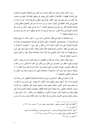 ‫ﻭﺴﻭﺍﺀ ﺃﻜﺎﻥ ﺍﻟﺠﺩل ﻤﺴﺘﻤ ‪‬ﺍ ﻤﻥ ﺍﻟﻔﺘل ﻭﺍﻟﺸﺩ ﺃﻡ ﻤﻥ ﺍﻟﺼﺭﺍﻉ ﻭﺍﻹﺴﻘﺎﻁ، ﻓﺎﻟﻤﻬﻡ ﺃﻨﻪ ﻴﻁﹶـﻕ‬
  ‫‪ ‬ﹾﻠ‬                                                 ‫ﺩ‬
‫ﻋﻠﻰ ﺍﻟﻤﺸﺎﺩﺓ ﺍﻟﻔﻘﻬﻴﺔ ﺃﻭ ﺍﻟﻜﻼﻤﻴﺔ ﺃﻭ ﺍﻟﻔﻜﺭﻴﺔ ﺍﻟﺘﻲ ﺘﻬﺩﻑ ﺇﻟﻰ ﺘﺤﻘﻴﻕ ﺍﻟﻐﻠﺒﺔ ﻟ ‪‬ﺎ ﹸﻋﺘ ‪‬ﻕ ﻤﻥ ﻤﺫﻫﺏ،‬
          ‫ِﻤ ﺍ ﹸﻨ‬
‫ﻭﻟ ‪‬ﺎ ﺍﺘ ‪‬ﺫ ﻤﻥ ﺭﺃﻱ، ﻓﻬﻭ ﻴﻘﻭﻡ ﻋﻠﻰ "ﺇﻅﻬﺎﺭ ﺍﻟﻤﺘﻨﺎﺯﻋﻴﻥ ﻤﻘﺘﻀﻰ ﻨﻅﺭﺘﻬﻤﺎ" ﻜﻤـﺎ ﻴﻘـﻭل ﺍﻹﻤـﺎﻡ‬
                                                                         ‫ِﻤ ﱡﺨ‬
‫ﺍﻟﺠﻭﻴﻨﻲ ﻓﻲ ﻜﺘﺎﺒﻪ "ﺍﻟﻜﺎﻓﻴﺔ ﻓﻲ ﺍﻟﺠﺩل"؛ ﺤﻴﺙ ﺇﻥ ﻤﻥ ﺃﺴﺴﻪ ﺃﻨﻪ ﻴﺘﻡ ﻋﻠﻰ "ﺍﻟﺘﺩﺍﻓﻊ ﻭﺍﻟﺘﻨﺎﻓﻲ" ﻓﻬـﻭ‬
                            ‫‪‬‬
‫ﺍﻟﻭﺴﻴﻠﺔ ﺍﻟﻨﺎﺠﺤﺔ ﺃﻜﺜﺭ ﻤﻥ ﻏﻴﺭﻫﺎ ﻓﻲ ﺘﺼﺤﻴﺢ ﺍﻟﻤﺫﻫﺏ )1(، ﺒل ﻫﻭ ﻓﻲ ﺒﻌﺽ ﺍﻷﺤﻴـﺎﻥ ﺍﻟﻭﺴـﻴﻠﺔ‬
‫ﺍﻟﻭﺤﻴﺩﺓ ﺍﻟﻤﺠ ‪‬ﻴﺔ ﻓﻲ ﺇﺯﺍﻟﺔ ﺍﻟﻠﺒﺱ، "ﻤﻥ ﺤﻴﺙ ﻟﻡ ﻴﺠﺩﺍ ﺒ ‪‬ﺍ ﻤﻨﻪ ﻓﻲ ﺘﺤﻘﻴﻕ ﻤﺎ ﻫﻭ ﺍﻟﺤـﻕ ﻭﺘﻤﺤﻴـﻕ‬
                                  ‫ﺩ‬                                     ‫‪ ‬ﺩ‬
                                                                     ‫ﻤﺎ ﻫﻭ ﺍﻟﺸﺒﻬﺔ ﻭﺍﻟﺒﺎﻁل" )2(.‬
‫ﻭﻤﻥ ﺍﻟ ‪‬ﻼ ‪‬ﻅ ﺃﻥ ﺍﻟﺠﺩل ﻓﻲ ﺍﻟﻔﻜﺭ ﺍﻹﺴﻼﻤﻲ ﻻ ﻴﻌﻨـﻲ ﻤـﺎ ﺘﻌﻨﻴـﻪ ﻜﻠﻤـﺔ ‪Dialectique‬‬
                                                               ‫ﻤ ﺤ‬
‫ﻓﻲ ﺍﻟﻔﺭﻨﺴﻴﺔ ﺃﻭ ‪ Dialectic‬ﻓﻲ ﺍﻹﻨﺠﻠﻴﺯﻴﺔ، ﻭﺍﻟﺘﻲ ﺃﺼﻠﻬﺎ ﻓﻲ ﺍﻟﻴﻭﻨﺎﻨﻴﺔ ‪ Dailektike‬ﻤﻥ ﺤﻴﺙ ﺇﻥ‬
‫ﺍﻟﻤﻌﺭﻓﺔ ﺍﻟﻤﺘﺭﺘﺒﺔ ﻋﻠﻰ ﻫﺫﻩ ﺍﻷﺨﻴﺭﺓ "ﻅﻨﻴـﺔ" ﻓـﻲ ﺍﻟﻔﻜـﺭ ﺍﻟﻴﻭﻨـﺎﻨﻲ )3(. ﻓﺎﻟﻤﻌﺭﻓـﺔ ﺍﻟﻤﺘﺭﺘﺒـﺔ‬
   ‫ﱢ‬                                                                   ‫ﱢ‬
‫ﻋﻠﻰ ﺍﻟﺠﺩل ﻓﻲ ﺍﻟﻔﻜﺭ ﺍﻹﺴﻼﻤﻲ ﻤﻌﺭﻓﺔ ﻴﻘﻴﻨﻴﺔ ﺘﻤﺜل ﺍﻟﺤﻕ ﻭﺘﺅﻜﺩﻩ، ﺨﺎﺼﺔ ﻭﺃﻨﻬﺎ ﻤﺒﻨﻴﺔ ﻋﻠﻰ ﺃﺴﺱ‬
                            ‫ﱢ‬          ‫ﱢ‬
‫ﻭﺩﻋﺎﺌﻡ ﻴﻘﻴﻨﻴﺔ؛ ﻤﻤﺎ ﺠﻌل ﺍﻹﻤﺎﻡ ﺍﻟﺠﻭﻴﻨﻲ ﺇﻤﺎﻡ ﺃﻫل ﺍﻟﺴﻨﺔ ﻭﺍﻟﺠﻤﺎﻋﺔ، ﻴﺅﻜﺩ ﻋﻠﻰ ﺃﻥ ﺍﻟﺠﺩل ﻴﺸﻤل‬
                   ‫ﱢ‬
                                                                     ‫ﻤﺎ ‪‬ﺴﻤﻰ "ﺒﻤﻨﻁﻕ ﺍﻟﺒﺭﻫﺎﻥ".‬
                                                                                       ‫ﻴ ‪‬‬
‫ﻭﺒﻬﺫﺍ ﻴﺨﺎﻟﻑ ﺍﻟﺠﺩل ﻤﺩﻟﻭﻟﻪ ﻋﻨﺩ ﻜل ﻤﻥ ﺃﻓﻼﻁﻭﻥ ﻭﺃﺭﺴﻁﻭ ﻗﺩﻴ ‪‬ﺎ، ﺤﻴـﺙ ﻴﺠﻌﻠـﻪ ﺍﻷﻭل‬
                   ‫ﻤ‬                      ‫ﱟ‬
‫ﻁﺭﻴ ﹰﺎ ﻴﺭﺘﻔﻊ ﺒﻪ ﺍﻟﻔﻜﺭ ﻤﻥ ﺍﻹﺤﺴﺎﺱ ﺇﻟﻰ ﺍﻟﻅﻥ ﻭﻤﻥ ﺍﻟﻅﻥ ﺇﻟﻰ ﺍﻟﻌﻠﻡ ﺍﻻﺴﺘﺩﻻﻟﻲ، ﻭﻤـﻥ ﺍﻟﻌﻠـﻡ‬
                                                                            ‫ﻘ‬
‫ﺇﻟﻰ ﺍﻟﻌﻘل ﺍﻟﻤﺤﺽ، ﻭﻁﺭﻴ ﹰﺎ ﻫﺎﺒ ﹰﺎ ﻤﻥ ﺃﻋﻠﻰ ﺍﻟﻤﺒﺎﺩﺉ ﺇﻟﻰ ﺃﺩﻨﺎﻫﺎ ﻤﺘﻭﺴﻼ ﺒﺎﻟﻘـﺴﻤﺔ ﺍﻟﺜﻨﺎﺌﻴـﺔ )4(،‬
                        ‫‪‬ﹰ‬                                ‫ﻘ ﻁ‬
‫ﻭﻴﺠﻌﻠﻪ ﺃﺭﺴﻁﻭ ﻤﺒﻨﻴﺎ ﻋﻠﻰ ﺍﻵﺭﺍﺀ ﺍﻟﺭﺍﺠﺤﺔ ﺃﻭ ﺍﻟﻤﺤﺘﻤﻠﺔ، ﻓﻬﻲ ﻋﻨﺩ ﺃﺭﺴﻁﻭ ﻭﺴ ﹰﺎ ﺒﻴﻥ ﺍﻷﻗﺎﻭﻴـل‬
              ‫ﻁ‬                                                  ‫‪‬‬
                                                               ‫ﺍﻟﺒﺭﻫﺎﻨﻴﺔ ﻭﺍﻷﻗﺎﻭﻴل ﺍﻟﺨﻁﺎﺒﻴﺔ )5(.‬
‫ﻜﻤﺎ ﺃﻥ ﺍﻟﺠﺩل ﻓﻲ ﺍﻟﻔﻜﺭ ﺍﻹﺴﻼﻤﻲ ﺃﻭﺴﻊ ﻤﺩﻯ ﺒﺎﻟﻨﺴﺒﺔ ﻟﺼﻼﺤﻴﺔ ﺍﻟﺘﻁﺒﻴﻕ ﻋﻠـﻰ ﻤﺨﺘﻠـﻑ‬
‫ﺍﻟﻤﻭﻀﻭﻋﺎﺕ؛ ﻷﻨﻪ ﻻ ﻴﺘﻘﻴﺩ ﺒﻨﺴﻕ ﻤﻨﻁﻘﻲ ﻤﺤﺩﺩ "ﺍﻟﻘﻴﺎﺱ ﺍﻷﺭﺴﻁﻲ"، ﻋﻠﻰ ﺍﻟﺭﻏﻡ ﻤﻥ ﺃﻨﻪ ﻜﺜﻴـ ‪‬ﺍ‬
 ‫ﺭ‬                                         ‫‪‬‬               ‫‪‬‬
‫ﻤﺎ ﻴﺴﺘﻌﻴﻥ ﺒﻬﺫﺍ ﺍﻟﻨﺴﻕ ﺍﻷﺨﻴﺭ، ﻭﻟﻜﻨﻪ ﻴﺴﺘﻌﻴﻥ ﺃﻴ ‪‬ﺎ ﺒﺄﺴﺎﻟﻴﺏ ﺍﻟﺒﺤﺙ ﻋﻠﻰ ﺍﺨﺘﻼﻓﻬﺎ، ﺭﻏﻡ ﺍﻟﺘﺯﺍﻤﻪ‬
                                        ‫ﻀ‬
‫ﺃﺴﻠﻭﺏ ﺍﻟﻤﺩﺍﻓﻌﺔ ﻭﺍﻟﺘﻨﺎﻓﻲ. ﻭﻫﺫﺍ ﻴﺠﻌﻠﻪ ﺃﺴﻠﻭ ‪‬ﺎ ﻗﺎﺒﻼ ﻟﻠﺘﻜﻴﻑ ﺒﻤﻘﺘﻀﻴﺎﺕ ﻁﺒﻴﻌﺔ ﺍﻟﻤﻭﻀﻭﻋﺎﺕ ﺍﻟﺘﻲ‬
                               ‫ﹰ ‪‬‬         ‫ﺒ‬
‫‪‬ﻁﺒﻕ ﻋﻠﻴﻬﺎ، ﻭﻟﻭ ﺘﻌﻤﻘﻨﺎ ﺍﻷﻤﺭ، ﻟﻭﺠﺩﻨﺎ ﻟﻪ ﻜﺜﻴ ‪‬ﺍ ﻤﻥ ﺍﻟﺘﻁﺒﻴﻘﺎﺕ ﻓـﻲ ﺍﻟﻔﻜـﺭ ﺍﻹﺴـﻼﻤﻲ، ﻓﻬـﻭ‬
                                       ‫ﺭ‬                        ‫‪‬‬               ‫ﻴ ‪‬‬
‫ﻴﺴﺘﺨﺩﻡ ﺒﺸﻜل ﺠﻴﺩ ﻓﻲ ﺍﻷﺼﻭل ﻭﺍﻟﻔﺭﻭﻉ، ﻭﻗﺩ ﺍﺴﺘﻔﺎﺩ ﻤﻨﻪ ﻋﻠﻤﺎﺀ ﺍﻟﻜﻼﻡ ﻭﺃﺼـﺤﺎﺏ ﺍﻟﻤـﺩﺍﺭﺱ‬


                                                                                                  ‫)1(‬
            ‫ﺍﻟﻜﺎﻓﻴﺔ ﻓﻲ ﺍﻟﺠﺩل، ﺍﻟﺠﻭﻴﻨﻲ، ﺘﺤﻘﻴﻕ ﺩ. ﻓﻭﻗﻴﺔ ﺤﺴﻴﻥ ﻤﺤﻤﻭﺩ، ﺹ ٣٢، ﻤﺼﺭ، ﻋﺎﻡ ٩٧٩١ ﻡ.‬
                                                                                                  ‫)2(‬
                                                                                ‫ﺍﻟﺴﺎﺒﻕ ﺹ ٤٢.‬
                                                                                                  ‫)3(‬
             ‫ﺍﻨﻅﺭ ﺍﻟﻤﻌﺭﻓﺔ ﺍﻟﺠﺩﻟﻴﺔ ﻓﻲ ﻓﻠﺴﻔﺔ ﺃﺭﺴﻁﻭ، ﺩ. ﺃﻤﻴﺭﺓ ﺤﻠﻤﻲ ﻤﻁﺭ، ﺘﺎﺭﻴﺦ ﺍﻟﻔﻠﺴﻔﺔ ﻋﻨﺩ ﺍﻟﻴﻭﻨﺎﻥ.‬
                                                                                                  ‫)4(‬
                             ‫ﺍﻟﻤﻌﺠﻡ ﺍﻟﻔﻠﺴﻔﻲ، ﺠﻤﻴل ﺼﻠﻴﺒﺎ، ﺝ ١، ﺹ ٢٩٣، ﺒﻴﺭﻭﺕ، ﻋﺎﻡ ٢٨٩١ ﻡ.‬
                                                                                                  ‫)5(‬
                                                                         ‫ﺍﻟﺴﺎﺒﻕ ﺝ ١ ﺹ ٣٩٣.‬


‫٦٥‬
 