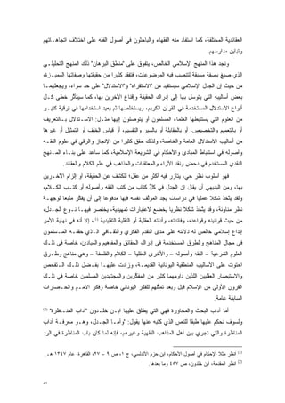 ‫ﺍﻟﻌﻘﺎﺌﺩﻴﺔ ﺍﻟﻤﺨﺘﻠﻔﺔ، ﻜﻤﺎ ﺍﺴﺘﻔﺎﺩ ﻤﻨﻪ ﺍﻟﻔﻘﻬﺎﺀ ﻭﺍﻟﺒﺎﺤﺜﻭﻥ ﻓﻲ ﺃﺼﻭل ﺍﻟﻔﻘﻪ ﻋﻠﻰ ﺍﺨﺘﻼﻑ ﺍﺘﺠﺎﻫـﺎﺘﻬﻡ‬
                                                                             ‫ﻭﺘﺒﺎﻴﻥ ﻤﺩﺍﺭﺴﻬﻡ.‬
‫ﻭﻨﺠﺩ ﻫﺫﺍ ﺍﻟﻤﻨﻬﺞ ﺍﻹﺴﻼﻤﻲ ﺍﻟﺨﺎﻟﺹ، ﻴﺘﻔﻭﻕ ﻋﻠﻰ "ﻤﻨﻁﻕ ﺍﻟﺒﺭﻫﺎﻥ" ﺫﻟﻙ ﺍﻟﻤﻨﻬﺞ ﺍﻟﺘﺤﻠﻴﻠـﻲ‬
                                         ‫‪‬‬
‫ﺍﻟﺫﻱ ﺼﻴﻎ ﺒﺼﻔﺔ ﻤﺴﺒﻘﺔ ﻟﺘﻨﺼﺏ ﻓﻴﻪ ﺍﻟﻤﻭﻀﻭﻋﺎﺕ، ﻓﺘﻔﻘﺩ ﻜﺜﻴ ‪‬ﺍ ﻤﻥ ﺤﻘﻴﻘﺘﻬﺎ ﻭﺼﻔﺎﺘﻬﺎ ﺍﻟﻤﻤ ‪‬ـﺯﺓ،‬
    ‫ﻴ‬                          ‫ﺭ‬
‫ﻤﻥ ﺤﻴﺙ ﺇﻥ ﺍﻟﺠﺩل ﺍﻹﺴﻼﻤﻲ ﺴﻴﺴﺘﻔﻴﺩ ﻤﻥ "ﺍﻻﺴﺘﻘﺭﺍﺀ" ﻭ"ﺍﻻﺴﺘﺩﻻل" ﻋﻠﻰ ﺤﺩ ﺴﻭﺍﺀ، ﻭﻴﺠﻌﻠﻬﻤـﺎ‬
                ‫‪‬‬
‫ﺒﻌﺽ ﺃﺴﺎﻟﻴﺒﻪ ﺍﻟﺘﻲ ﻴﺘﻭﺴل ﺒﻬﺎ ﺇﻟﻰ ﺇﺩﺭﺍﻙ ﺍﻟﺤﻘﻴﻘﺔ ﻭﺇﻗﻨﺎﻉ ﺍﻵﺨﺭﻴﻥ ﺒﻬﺎ، ﻜﻤﺎ ﺴﻴﺘﺄﺜﺭ ﺨﻁﻰ ﻜـل‬
         ‫ﱠ‬                                                   ‫‪‬‬
‫ﺃﻨﻭﺍﻉ ﺍﻻﺴﺘﺩﻻل ﺍﻟﻤﺴﺘﺨﺩﻤﺔ ﻓﻲ ﺍﻟﻘﺭﺁﻥ ﺍﻟﻜﺭﻴﻡ، ﻭﻴﺴﺘﺨﻠﺼﻬﺎ ﺜﻡ ﻴﻌﻴﺩ ﺍﺴﺘﺨﺩﺍﻤﻬﺎ ﻓﻲ ﺘﺭﻗﻴﺔ ﻜﺜﻴـﺭ‬
‫ﻤﻥ ﺍﻟﻌﻠﻭﻡ ﺍﻟﺘﻲ ﻴﺴﺘﻨﺒﻁﻬﺎ ﺍﻟﻌﻠﻤﺎﺀ ﺍﻟﻤﺴﻠﻤﻭﻥ ﺃﻭ ﻴﺘﻭﺼﻠﻭﻥ ﺇﻟﻴﻬﺎ ﻤﺜـل: ﺍﻻﺴـﺘﺩﻻل ﺒـﺎﻟﺘﻌﺭﻴﻑ‬
                                  ‫‪‬‬
‫ﺃﻭ ﺒﺎﻟﺘﻌﻤﻴﻡ ﻭﺍﻟﺘﺨﺼﻴﺹ، ﺃﻭ ﺒﺎﻟﻤﻘﺎﺒﻠﺔ ﺃﻭ ﺒﺎﻟﺴﺒﺭ ﻭﺍﻟﺘﻘﺴﻴﻡ، ﺃﻭ ﻗﻴﺎﺱ ﺍﻟﺨﻠﻑ ﺃﻭ ﺍﻟﺘﻤﺜﻴل ﺃﻭ ﻏﻴﺭﻫﺎ‬
‫ﻤﻥ ﺃﺴﺎﻟﻴﺏ ﺍﻻﺴﺘﺩﻻل ﺍﻟﻌﺎﻤﺔ ﻭﺍﻟﺨﺎﺼﺔ، ﻭﻟﺫﻟﻙ ﺤﻘﻕ ﻜﺜﻴ ‪‬ﺍ ﻤﻥ ﺍﻹﻨﺠﺎﺯ ﻭﺍﻟﺭﻗﻲ ﻓﻲ ﻋﻠﻭﻡ ﺍﻟﻔﻘـﻪ‬
                                 ‫ﺭ‬
‫ﻭﺃﺼﻭﻟﻪ ﻓﻲ ﺍﺴﺘﻨﺒﺎﻁ ﺍﻟﻤﺒﺎﺩﺉ ﻭﺍﻷﺤﻜﺎﻡ ﻓﻲ ﺍﻟﺸﺭﻴﻌﺔ ﺍﻹﺴﻼﻤﻴﺔ، ﻜﻤﺎ ﺴﺎﻋﺩ ﻋﻠﻰ ﺒﻨـﺎﺀ ﺍﻟﻤـﻨﻬﺞ‬
           ‫ﺍﻟﻨﻘﺩﻱ ﺍﻟﻤﺴﺘﺨﺩﻡ ﻓﻲ ﺩﺤﺽ ﻭﻨﻘﺩ ﺍﻵﺭﺍﺀ ﻭﺍﻟﻤﻌﺘﻘﺩﺍﺕ ﻭﺍﻟﻤﺫﺍﻫﺏ ﻓﻲ ﻋﻠﻡ ﺍﻟﻜﻼﻡ ﻭﺍﻟﻌﻘﺎﺌﺩ.‬
‫ﻓﻬﻭ ﺃﺴﻠﻭﺏ ﻨﻅﺭ ﺤﻲ، ﻴﺘﺂﺯﺭ ﻓﻴﻪ ﺃﻜﺜﺭ ﻤﻥ ﻋﻘل؛ ﻟﻠﻜﺸﻑ ﻋﻥ ﺍﻟﺤﻘﻴﻘﺔ، ﺃﻭ ﺇﻟﺯﺍﻡ ﺍﻵﺨـﺭﻴﻥ‬
‫ﺒﻬﺎ، ﻭﻤﻥ ﺍﻟﺒﺩﻴﻬﻲ ﺃﻥ ﻴ ﹶﺎل ﺇﻥ ﺍﻟﺠﺩل ﻓﻲ ﻜل ﻜﺘﺎﺏ ﻤﻥ ﻜﺘﺏ ﺍﻟﻔﻘﻪ ﻭﺃﺼﻭﻟﻪ ﺃﻭ ﻜﺘـﺏ ﺍﻟﻜـﻼﻡ،‬
                                         ‫ﱢ‬                ‫‪‬ﻘ‬
‫ﻭﻟﻘﺩ ﻴﺘﺨﺫ ﺸﻜﻼ ﻋﻤﻠ ‪‬ﺎ ﻓﻲ ﺩﺭﺍﺴﺎﺕ ﻴﺠﺩ ﺍﻟﻤﺅﻟﻑ ﻨﻔﺴﻪ ﻓﻴﻬﺎ ﻤﺩﻓﻭ ‪‬ﺎ ﺇﻟﻰ ﺃﻥ ﻴﻔﻜﺭ ﻤﺘﺒ ‪‬ﺎ ﻟﻭﺠﻬـﺔ‬
        ‫ﱢ ﱠﻌ‬               ‫ﻋ‬                 ‫ﱢ‬                    ‫ﹰ ﻴ‬         ‫ﱠ‬
‫ﻨﻅﺭ ﻤﻨﺎﻭﺌﺔ، ﻭﻗﺩ ﻴﺘﺨﺫ ﺸﻜﻼ ﻨﻅﺭ ‪‬ﺎ ﻴﺨﻀﻊ ﻻﻋﺘﺒﺎﺭﺍﺕ ﺘﻤﻬﻴﺩﻴﺔ، ﻴﺨﺘﺼﺭ ﻓﻴﻬـﺎ ﻨـﻭﻉ ﺍﻟﺠـﺩل،‬
                                                 ‫ﻴ‬     ‫ﹰ‬     ‫ﱠ‬
‫ﻤﻥ ﺤﻴﺙ ﻗﻭﺍﻨﻴﻨﻪ ﻭﻗﻭﺍﻋﺩﻩ، ﻭﻓﺎﺌﺩﺘﻪ، ﻭﺃﺩﻟﺘﻪ ﺍﻟﻌﻘﻠﻴﺔ ﺃﻭ ﺍﻟﻨﻘﻠﻴﺔ ﺍﻟﺘﻘﻠﻴﺩﻴﺔ )1(، ﺇﻻ ﺃﻨﻪ ﻓﻲ ﻨﻬﺎﻴﺔ ﺍﻷﻤﺭ‬
‫ﺇﺒﺩﺍﻉ ﺇﺴﻼﻤﻲ ﺨﺎﻟﺹ ﻟﻪ ﺩﻻﻟﺘﻪ ﻋﻠﻰ ﻤﺩﻯ ﺍﻟﺘﻘﺩﻡ ﺍﻟﻔﻜﺭﻱ ﻭﺍﻟﺜﻘـﺎﻓﻲ ﺍﻟـﺫﻱ ﺤﻘﻘـﻪ ﺍﻟﻤـﺴﻠﻤﻭﻥ‬
                                        ‫‪‬‬
‫ﻓﻲ ﻤﺠﺎل ﺍﻟﻤﻨﺎﻫﺞ ﻭﺍﻟﻁﺭﻕ ﺍﻟﻤﺴﺘﺨﺩﻤﺔ ﻓﻲ ﺇﺩﺭﺍﻙ ﺍﻟﺤﻘﺎﺌﻕ ﻭﺍﻟﻤﻔﺎﻫﻴﻡ ﻭﺍﻟﻤﺒﺎﺩﺉ، ﺨﺎﺼﺔ ﻓﻲ ﺘﻠـﻙ‬
‫ﺍﻟﻌﻠﻭﻡ ﺍﻟﺸﺭﻋﻴﺔ – ﺍﻟﻔﻘﻪ ﻭﺃﺼﻭﻟﻪ – ﻭﺍﻷﺨﺭﻯ ﺍﻟﻌﻘﻠﻴﺔ – ﺍﻟﻜﻼﻡ ﻭﺍﻟﻔﻠﺴﻔﺔ – ﻭﻫﻲ ﻤﻨﺎﻫﺞ ﻭﻁـﺭﻕ‬
‫ﺍﺤﺘﻭﺕ ﻋﻠﻰ ﺍﻷﺴﺎﻟﻴﺏ ﺍﻟﻤﻨﻁﻘﻴﺔ ﺍﻟﻴﻭﻨﺎﻨﻴﺔ ﺍﻟﻘﺩﻴﻤـﺔ، ﻭﺯﺍﺩﺕ ﻋﻠﻴﻬـﺎ ﺒﻔـﻀل ﺫﻟـﻙ ﺍﻟـﺘﻔﺤﺹ‬
 ‫‪‬‬
‫ﻭﺍﻻﺴﺘﺒﺼﺎﺭ ﺍﻟﻌﻘﻠﻴﻴﻥ ﺍﻟﻠﺫﻴﻥ ﺩﺍﻭﻤﻬﻤﺎ ﻜﺜﻴﺭ ﻤﻥ ﺍﻟﻤﻔﻜﺭﻴﻥ ﻭﺍﻟﻤﺠﺘﻬﺩﻴﻥ ﺍﻟﻤﺴﻠﻤﻴﻥ ﺨﺎﺼﺔ ﻓﻲ ﺘﻠـﻙ‬
                                    ‫ﱢ‬
‫ﺍﻟﻘﺭﻭﻥ ﺍﻷﻭﻟﻰ ﻤﻥ ﺍﻹﺴﻼﻡ ﻗﺒل ﻭﺒﻌﺩ ﺘﻤﺜﻠﻬﻡ ﻟﻠﻔﻜﺭ ﺍﻟﻴﻭﻨﺎﻨﻲ ﺨﺎﺼﺔ ﻭﻓﻜﺭ ﺍﻷﻤـﻡ ﻭﺍﻟﺤـﻀﺎﺭﺍﺕ‬
                                             ‫ﱡ‬
                                                                                ‫ﺍﻟﺴﺎﺒﻘﺔ ﻋﺎﻤﺔ.‬
‫)2(‬
      ‫ﺃﻤﺎ ﺁﺩﺍﺏ ﺍﻟﺒﺤﺙ ﻭﺍﻟﻤﺤﺎﻭﺭﺓ ﻓﻬﻲ ﺍﻟﺘﻲ ﻴﻁﻠﻕ ﻋﻠﻴﻬﺎ ﺍﺒـﻥ ﺨﻠـﺩﻭﻥ "ﺁﺩﺍﺏ ﺍﻟﻤﻨـﺎﻅﺭﺓ"‬
                                                                             ‫‪‬‬
‫ﻭﻟﺴﻭﻑ ﻨﺤﻜﻡ ﻋﻠﻴﻬﺎ ﻁﺒ ﹰﺎ ﻟﻠﻨﺹ ﺍﻟﺫﻱ ﻜﺘﺒﻪ ﻋﻨﻬﺎ ﻴﻘﻭل: "ﻭﺃ ‪‬ـﺎ ﺍﻟﺠـﺩل، ﻭﻫـﻭ ﻤﻌﺭﻓـﺔ ﺁﺩﺍﺏ‬
                           ‫ﻤ‬                          ‫‪‬‬     ‫ﻘ‬
‫ﺍﻟﻤﻨﺎﻅﺭﺓ ﻭﺍﻟﺘﻲ ﺘﺠﺭﻱ ﺒﻴﻥ ﺃﻫل ﺍﻟﻤﺫﺍﻫﺏ ﺍﻟﻔﻘﻬﻴﺔ ﻭﻏﻴﺭﻫﻡ، ﻓﺈﻨﻪ ﻟﻤﺎ ﻜﺎﻥ ﺒﺎﺏ ﺍﻟﻤﻨﺎﻅﺭﺓ ﻓﻲ ﺍﻟﺭﺩ‬
‫‪‬‬                         ‫‪‬‬

                                                                                             ‫)1(‬
‫ﺍﻨﻅﺭ ﻤﺜﻼ ﺍﻹﺤﻜﺎﻡ ﻓﻲ ﺃﺼﻭل ﺍﻷﺤﻜﺎﻡ، ﺍﺒﻥ ﺤﺯﻡ ﺍﻷﻨﺩﻟﺴﻲ، ﺝ ١، ﺹ ٩ – ٧٢، ﺍﻟﻘﺎﻫﺭﺓ، ﻋﺎﻡ ٧٤٣١ ﻫـ.‬
                                                                             ‫ﹰ‬
                                                                                             ‫)2(‬
                                                 ‫ﺍﻨﻅﺭ ﺍﻟﻤﻘﺩﻤﺔ، ﺍﺒﻥ ﺨﻠﺩﻭﻥ، ﺹ ٧٥٤ ﻭﻤﺎ ﺒﻌﺩﻫﺎ.‬
                                                                                ‫‪‬‬


‫٧٥‬
 