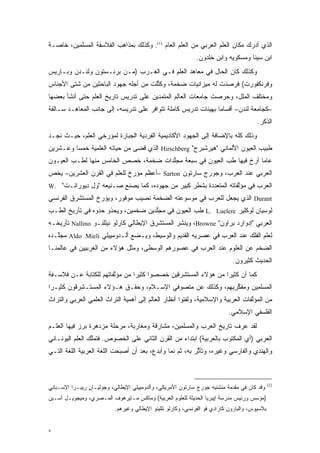 ‫ﺍﻟﺫﻱ ﺃﺩﺭﻙ ﻤﻜﺎﻥ ﺍﻟﻌﻠﻡ ﺍﻟﻌﺭﺒﻲ ﻤﻥ ﺍﻟﻌﻠﻡ ﺍﻟﻌﺎﻡ )1(. ﻭﻜﺫﻟﻙ ﺒﻤﺫﺍﻫﺏ ﺍﻟﻔﻼﺴﻔﺔ ﺍﻟﻤﺴﻠﻤﻴﻥ، ﺨﺎﺼـﺔ‬
                                                             ‫ﺍﺒﻥ ﺴﻴﻨﺎ ﻭﻤﺴﻜﻭﻴﻪ ﻭﺍﺒﻥ ﺨﻠﺩﻭﻥ.‬
‫ﻭﻜﺫﻟﻙ ﻜﺎﻥ ﺍﻟﺤﺎل ﻓﻲ ﻤﻌﺎﻫﺩ ﺍﻟﻌﻠﻡ ﻓـﻲ ﺍﻟﻐـﺭﺏ )ﻤـﻥ ﺒﺭﻨـﺴﺘﻭﻥ ﻭﻟﻨـﺩﻥ ﻭﺒـﺎﺭﻴﺱ‬
‫ﻭﻓﺭﻨﻜﻔﻭﺭﺕ( ﻓﺭ ‪‬ﺩﺕ ﻟﻪ ﻤﻴﺯﺍﻨﻴﺎﺕ ﻀﺨﻤﺔ، ﻭﻜ ﱢﻠﺕ ﻤﻥ ﺃﺠﻠﻪ ﺠﻬﻭﺩ ﺍﻟﺒﺎﺤﺜﻴﻥ ﻤﻥ ﺸﺘﻰ ﺍﻷﺠﻨﺎﺱ‬
                                      ‫ﹸﺘ‬                      ‫‪‬ﺼ َ‬
‫ﻭﻤﺨﺘﻠﻑ ﺍﻟﻤﻠل، ﻭﺤﺭﺼﺕ ﺠﺎﻤﻌﺎﺕ ﺍﻟﻌﺎﻟﻡ ﺍﻟﻤﺘﻤﺩﻴﻥ ﻋﻠﻰ ﺘﺩﺭﻴﺱ ﺘﺎﺭﻴﺦ ﺍﻟﻌﻠﻡ ﺤﺘﻰ ﺃﻨﺸﺄ ﺒﻌﻀﻬﺎ‬
‫–ﻜﺠﺎﻤﻌﺔ ﻟﻨﺩﻥ– ﺃﻗﺴﺎ ‪‬ﺎ ﺒﻬﻴﺌﺎﺕ ﺘﺩﺭﻴﺱ ﻜﺎﻤﻠﺔ ﺘﺘﻭﺍﻓﺭ ﻋﻠﻰ ﺘﺩﺭﻴﺴﻪ، ﺇﻟﻰ ﺠﺎﻨﺏ ﺍﻟﻤﻌﺎﻫـﺩ ﺴـﺎﻟﻔﺔ‬
                                                                ‫ﻤ‬
                                                                                        ‫ﺍﻟﺫﻜﺭ.‬
‫ﻭﺫﻟﻙ ﻜﻠﻪ ﺒﺎﻹﻀﺎﻓﺔ ﺇﻟﻰ ﺍﻟﺠﻬﻭﺩ ﺍﻷﻜﺎﺩﻴﻤﻴﺔ ﺍﻟﻔﺭﺩﻴﺔ ﺍﻟﺠﺒﺎﺭﺓ ﻟﻤﺅﺭﺨﻲ ﺍﻟﻌﻠﻡ، ﺤﻴـﺙ ﻨﺠـﺩ‬
                   ‫‪‬‬
‫ﻁﺒﻴﺏ ﺍﻟﻌﻴﻭﻥ ﺍﻷﻟﻤﺎﻨﻲ "ﻫﻴﺭﺸﺒﺭﺝ" ‪ Hirschberg‬ﺍﻟﺫﻱ ﻗﻀﻰ ﻤﻥ ﺤﻴﺎﺘﻪ ﺍﻟﻌﻠﻤﻴﺔ ﺨﻤ ‪‬ﺎ ﻭﻋـﺸﺭﻴﻥ‬
         ‫ﺴ‬
‫ﻋﺎ ‪‬ﺎ ﺃﺭﺥ ﻓﻴﻬﺎ ﻁﺏ ﺍﻟﻌﻴﻭﻥ ﻓﻲ ﺴﺒﻌﺔ ﻤﺠﻠﺩﺍﺕ ﻀﺨﻤﺔ، ﺨﺼﺹ ﺍﻟﺨﺎﻤﺱ ﻤﻨﻬﺎ ﻟﻁـﺏ ﺍﻟﻌﻴـﻭﻥ‬
        ‫‪‬‬                             ‫ﱠ‬                  ‫‪‬‬        ‫ﻤ ‪‬‬
‫ﺍﻟﻌﺭﺒﻲ ﻋﻨﺩ ﺍﻟﻌﺭﺏ، ﻭﺠﻭﺭﺝ ﺴﺎﺭﺘﻭﻥ ‪– Sarton‬ﺃﻋﻅﻡ ﻤﺅﺭﺥ ﻟﻠﻌﻠﻡ ﻓﻲ ﺍﻟﻘﺭﻥ ﺍﻟﻌﺸﺭﻴﻥ– ﻴﺨﺹ‬
‫‪‬‬                            ‫‪‬‬
‫ﺍﻟﻌﺭﺏ ﻓﻲ ﻤﺅﻟﻔﺎﺘﻪ ﺍﻟﻤﺘﻌﺩﺩﺓ ﺒﺸﻁﺭ ﻜﺒﻴﺭ ﻤﻥ ﺠﻬﻭﺩﻩ، ﻜﻤﺎ ﻴﺼﻨﻊ ﺼـﻨﻴﻌﻪ "ﻭل ﺩﻴﻭﺭﺍﻨـﺕ" .‪W‬‬
                                                       ‫‪‬‬          ‫ﱠ‬
‫‪ Durant‬ﺍﻟﺫﻱ ﻴﺠﻌل ﻟﻠﻌﺭﺏ ﻓﻲ ﻤﻭﺴﻭﻋﺘﻪ ﺍﻟﻀﺨﻤﺔ ﻨﺼﻴﺏ ﻤﻭﻓﻭﺭ، ﻭﻴﺅﺭﺥ ﺍﻟﻤﺴﺘﺸﺭﻕ ﺍﻟﻔﺭﻨﺴﻲ‬
                  ‫‪‬‬
‫ﻟﻭﺴﻴﺎﻥ ﻟﻭﻜﻠﻴﺭ ‪ L. Luelerc‬ﻁﺏ ﺍﻟﻌﻴﻭﻥ ﻓﻲ ﻤﺠﻠﺩﻴﻥ ﻀﺨﻤﻴﻥ، ﻭﻴﺤﺫﻭ ﺤﺫﻭﻩ ﻓﻲ ﺘﺄﺭﻴﺦ ﺍﻟﻁـﺏ‬
                                    ‫ﱠ‬             ‫‪‬‬
‫ﺍﻟﻌﺭﺒﻲ "ﺇﺩﻭﺍﺭﺩ ﺒﺭﺍﻭﻥ" ‪ ،Browne‬ﻭﻴﻨﺸﺭ ﺍﻟﻤﺴﺘﺸﺭﻕ ﺍﻹﻴﻁﺎﻟﻲ ﻜﺎﺭﻟﻭ ﻨﻴﻠﻠﻨـﻭ ‪ Nallino‬ﺘﺄﺭﻴﺨـﻪ‬
‫ﻟﻌﻠﻡ ﺍﻟﻔﻠﻙ ﻋﻨﺩ ﺍﻟﻌﺭﺏ ﻓﻲ ﻋﺼﺭﻴﻪ ﺍﻟﻘﺩﻴﻡ ﻭﺍﻟﻭﺴﻴﻁ، ﻭﻴـﻀﻊ ﺃﻟـﺩﻭﻤﻴﻴﻠﻲ ‪ Aldo Mieli‬ﻤﺠﱠـﺩﻩ‬
   ‫ﻠ‬
‫ﺍﻟﻀﺨﻡ ﻋﻥ ﺍﻟﻌﻠﻭﻡ ﻋﻨﺩ ﺍﻟﻌﺭﺏ ﻓﻲ ﻋﺼﻭﺭﻫﻡ ﺍﻟﻭﺴﻁﻰ، ﻭﻤﺜل ﻫﺅﻻﺀ ﻤﻥ ﺍﻟﻐﺭﺒﻴﻴﻥ ﻓﻲ ﻋﺎﻟﻤﻨـﺎ‬
                                                                             ‫ﺍﻟﺤﺩﻴﺙ ﻜﺜﻴﺭﻭﻥ.‬
‫ﻜﻤﺎ ﺃﻥ ﻜﺜﻴ ‪‬ﺍ ﻤﻥ ﻫﺅﻻﺀ ﺍﻟﻤﺴﺘﺸﺭﻗﻴﻥ ﺨﺼﺼﻭﺍ ﻜﺜﻴ ‪‬ﺍ ﻤﻥ ﻤﺅﻟﻔﺎﺘﻬﻡ ﻟﻠﻜﺘﺎﺒﺔ ﻋـﻥ ﻓﻼﺴـﻔﺔ‬
                        ‫ﱠ‬       ‫ﺭ‬                               ‫ﺭ‬
‫ﺍﻟﻤﺴﻠﻤﻴﻥ ﻭﻤﻔﻜﺭﻴﻬﻡ، ﻭﻜﺫﻟﻙ ﻋﻥ ﻤﺘﺼﻭﻓﻲ ﺍﻹﺴـﻼﻡ، ﻭﺤﻘـﻕ ﻫـﺅﻻﺀ ﺍﻟﻤﺴﺘـﺸﺭﻗﻭﻥ ﻜﺜﻴـ ‪‬ﺍ‬
 ‫ﺭ‬                                                           ‫ﱢ‬
‫ﻤﻥ ﺍﻟﻤﺅﻟﻔﺎﺕ ﺍﻟﻌﺭﺒﻴﺔ ﻭﺍﻹﺴﻼﻤﻴﺔ، ﻭﻟﻔﺘﻭﺍ ﺃﻨﻅﺎﺭ ﺍﻟﻌﺎﻟﻡ ﺇﻟﻰ ﺃﻫﻤﻴﺔ ﺍﻟﺘﺭﺍﺙ ﺍﻟﻌﻠﻤﻲ ﺍﻟﻌﺭﺒﻲ ﻭﺍﻟﺘﺭﺍﺙ‬
                                                                                ‫ﱠ‬
                                                                           ‫ﺍﻟﻔﻠﺴﻔﻲ ﺍﻹﺴﻼﻤﻲ.‬
‫ﻟﻘﺩ ﻋﺭﻑ ﺘﺎﺭﻴﺦ ﺍﻟﻌﺭﺏ ﻭﺍﻟﻤﺴﻠﻤﻴﻥ، ﻤﺸﺎﺭﻗﺔ ﻭﻤﻐﺎﺭﺒﺔ، ﻤﺭﺤﻠﺔ ﻤﺯﺩﻫﺭﺓ ﺒﺭﺯ ﻓﻴﻬﺎ ﺍﻟﻌﻠـﻡ‬
‫ﺍﻟﻌﺭﺒﻲ )ﺃﻱ ﺍﻟﻤﻜﺘﻭﺏ ﺒﺎﻟﻌﺭﺒﻴﺔ( ﺍﺒﺘﺩﺍﺀ ﻤﻥ ﺍﻟﻘﺭﻥ ﺍﻟﺜﺎﻨﻲ ﻋﻠﻰ ﺍﻟﺨﺼﻭﺹ. ﻓﺘﻤﻠﻙ ﺍﻟﻌﻠﻡ ﺍﻟﻴﻭﻨـﺎﻨﻲ‬
                 ‫ﱠ‬
‫ﻭﺍﻟﻬﻨﺩﻱ ﻭﺍﻟﻔﺎﺭﺴﻲ ﻭﻏﻴﺭﻩ، ﻭﺘﺄﺜﺭ ﺒﻪ، ﺜﻡ ﻨﻤﺎ ﻭﺃﺒﺩﻉ، ﺒﻌﺩ ﺃﻥ ﺃﺼﺒﺤﺕ ﺍﻟﻠﻐﺔ ﺍﻟﻌﺭﺒﻴﺔ ﺍﻟﻠﻐﺔ ﺍﻟﺘـﻲ‬
                                                          ‫ﱠ‬



                                                                                               ‫)1(‬
‫ﻭﻗﺩ ﻜﺎﻥ ﻓﻲ ﻤﻘﺩﻤﺔ ﻤﻨﺸﺌﻴﻪ ﺠﻭﺭﺝ ﺴﺎﺭﺘﻭﻥ ﺍﻷﻤﺭﻴﻜﻲ، ﻭﺃﻟﺩﻭﻤﻴﻴﻠﻲ ﺍﻹﻴﻁﺎﻟﻲ، ﻭﺠﻭﻟﻴـﺎﻥ ﺭﻴﺒـﺭﺍ ﺍﻹﺴـﺒﺎﻨﻲ‬
                                                                           ‫‪‬‬
‫)ﻤﺅﺴﺱ ﻭﺭﺌﻴﺱ ﻤﺩﺭﺴﺔ ﺇﻴﺒﺭﻴﺎ ﺍﻟﺤﺩﻴﺜﺔ ﻟﻠﻌﻠﻭﻡ ﺍﻟﻌﺭﺒﻴﺔ( ﻭﻤﺎﻜﺱ ﻤـﺎﻴﺭﻫﻭﻑ ﺍﻟﻤـﺼﺭﻱ، ﻭﻤﻴﺠﻭﻴـل ﺁﺴـﻴﻥ‬
                           ‫ﺒﻼﺴﻴﻭﺱ، ﻭﺍﻟﺒﺎﺭﻭﻥ ﻜﺎﺭﺍﺩﻱ ﻓﻭ ﺍﻟﻔﺭﻨﺴﻲ، ﻭﻜﺎﺭﻟﻭ ﻨﻠﻠﻴﻨﻭ ﺍﻹﻴﻁﺎﻟﻲ ﻭﻏﻴﺭﻫﻡ.‬


‫٥‬
 