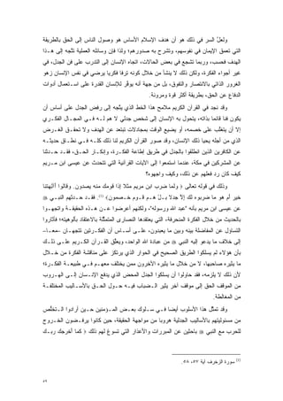 ‫ﻭﻟﻌل ﺍﻟﺴﺭ ﻓﻲ ﺫﻟﻙ ﻫﻭ ﺃﻥ ﻫﺩﻑ ﺍﻹﺴﻼﻡ ﺍﻷﺴﺎﺱ ﻫﻭ ﻭﺼﻭل ﺍﻟﻨﺎﺱ ﺇﻟﻰ ﺍﻟﺤﻕ ﺒﺎﻟﻁﺭﻴﻘﺔ‬
                                                             ‫‪‬‬    ‫ﱠ‬
‫ﺍﻟﺘﻲ ﺘﻌﻤﻕ ﺍﻹﻴﻤﺎﻥ ﻓﻲ ﻨﻔﻭﺴﻬﻡ، ﻭﺘﺸﺭﺡ ﺒﻪ ﺼﺩﻭﺭﻫﻡ؛ ﻭﻟﺫﺍ ﻓﺈﻥ ﻭﺴﺎﺌﻠﻪ ﺍﻟﻌﻤﻠﻴﺔ ﺘﺘﺠﻪ ﺇﻟﻰ ﻫـﺫﺍ‬
           ‫ﱠ‬                                                              ‫‪‬‬
‫ﺍﻟﻬﺩﻑ ﻓﺤﺴﺏ، ﻭﺭﺒﻤﺎ ﺘﺸﺠﻊ ﻓﻲ ﺒﻌﺽ ﺍﻟﺤﺎﻻﺕ، ﺍﺘﺠﺎﻩ ﺍﻹﻨﺴﺎﻥ ﺇﻟﻰ ﺍﻟﺘﺩﺭﺏ ﻋﻠﻰ ﻓﻥ ﺍﻟﺠﺩل، ﻓﻲ‬
                  ‫‪‬‬                                      ‫‪‬‬
‫ﻏﻴﺭ ﺃﺠﻭﺍﺀ ﺍﻟﻔﻜﺭﺓ، ﻭﻟﻜﻥ ﺫﻟﻙ ﻻ ﻴﻨﺸﺄ ﻤﻥ ﺨﻼل ﻜﻭﻨﻪ ﺘﺭ ﹰﺎ ﻓﻜﺭ ‪‬ﺎ ﻴﺭﻀﻲ ﻓﻲ ﻨﻔﺱ ﺍﻹﻨﺴﺎﻥ ﺯﻫﻭ‬
                        ‫ﻴ‬      ‫ﻓ‬
‫ﺍﻟﻐﺭﻭﺭ ﺍﻟﺫﺍﺘﻲ ﺒﺎﻻﻨﺘﺼﺎﺭ ﻭﺍﻟﺘﻔﻭﻕ، ﺒل ﻤﻥ ﺠﻬﺔ ﺃﻨﻪ ﻴﻭﻓﺭ ﻟﻺﻨﺴﺎﻥ ﺍﻟﻘﺩﺭﺓ ﻋﻠﻰ ﺍﺴـﺘﻌﻤﺎل ﺃﺩﻭﺍﺕ‬
                                  ‫ﱢ‬                   ‫‪‬‬
                                                ‫ﺍﻟﺩﻓﺎﻉ ﻋﻥ ﺍﻟﺤﻕ، ﺒﻁﺭﻴﻘﺔ ﺃﻜﺜﺭ ﻗﻭﺓ ﻭﻤﺭﻭﻨﺔ.‬
                                                         ‫‪‬‬
‫ﻭﻗﺩ ﻨﺠﺩ ﻓﻲ ﺍﻟﻘﺭﺁﻥ ﺍﻟﻜﺭﻴﻡ ﻤﻼﻤﺢ ﻫﺫﺍ ﺍﻟﺨﻁ ﺍﻟﺫﻱ ﻴﺘﺠﻪ ﺇﻟﻰ ﺭﻓﺽ ﺍﻟﺠﺩل ﻋﻠﻰ ﺃﺴﺎﺱ ﺃﻥ‬
                            ‫ﱠ‬
‫ﻴﻜﻭﻥ ﻓ ﹰﺎ ﻗﺎﺌ ‪‬ﺎ ﺒﺫﺍﺘﻪ، ﻴﺘﺤﻭل ﺒﻪ ﺍﻹﻨﺴﺎﻥ ﺇﻟﻰ ﺸﺨﺹ ﺠﺩﻟﻲ ﻻ ﻫﻡ ﻟـﻪ ﻓـﻲ ﺍﻟﻤﺠـﺎل ﺍﻟﻔﻜـﺭﻱ‬
                                                     ‫‪‬‬            ‫ﻨ ﻤ‬
‫ﺇﻻ ﺃﻥ ﻴﺘﻐﻠﺏ ﻋﻠﻰ ﺨﺼﻤﻪ، ﺃﻭ ﻴﻀﻴﻊ ﺍﻟﻭﻗﺕ ﺒﻤﺠﺎﺩﻻﺕ ﺘﺒﺘﻌﺩ ﻋﻥ ﺍﻟﻬﺩﻑ ﻭﻻ ﺘﺤﻘـﻕ ﺍﻟﻐـﺭﺽ‬
                                              ‫‪‬‬                 ‫ﱠ‬
‫ﺍﻟﺫﻱ ﻤﻥ ﺃﺠﻠﻪ ﻴﺤﻴﺎ ﺫﻟﻙ ﺍﻹﻨﺴﺎﻥ، ﻭﻗﺩ ﺼﻭﺭ ﺍﻟﻘﺭﺁﻥ ﺍﻟﻜﺭﻴﻡ ﻟﻨﺎ ﺫﻟﻙ ﻜﻠـﻪ ﻓـﻲ ﻨﻁـﺎﻕ ﺤﺩﻴﺜـﻪ‬
                                             ‫‪‬‬
‫ﻋﻥ ﺍﻟﻜﺎﻓﺭﻴﻥ ﺍﻟﺫﻴﻥ ﺍﻨﻁﻠﻘﻭﺍ ﺒﺎﻟﺠﺩل ﻓﻲ ﻁﺭﻴﻕ ﺇﻁﺎﻋﺔ ﺍﻟﻔﻜـﺭﺓ، ﻭﺇﻨﻜـﺎﺭ ﺍﻟﺤـﻕ، ﻓﻘـﺩ ﺤـﺩﺜﻨﺎ‬
   ‫‪‬‬
‫ﻋﻥ ﺍﻟﻤﺸﺭﻜﻴﻥ ﻓﻲ ﻤﻜﺔ، ﻋﻨﺩﻤﺎ ﺍﺴﺘﻤﻌﻭﺍ ﺇﻟﻰ ﺍﻵﻴﺎﺕ ﺍﻟﻘﺭﺁﻨﻴﺔ ﺍﻟﺘﻲ ﺘﺘﺤﺩﺙ ﻋﻥ ﻋﻴﺴﻰ ﺍﺒﻥ ﻤـﺭﻴﻡ‬
                   ‫‪‬‬
                                              ‫ﻜﻴﻑ ﻜﺎﻥ ﺭﺩ ﻓﻌﻠﻬﻡ ﻋﻥ ﺫﻟﻙ، ﻭﻜﻴﻑ ﻭﺍﺠﻬﻭﻩ؟‬
                                                                         ‫‪‬‬
‫ﻭﺫﻟﻙ ﻓﻲ ﻗﻭﻟﻪ ﺘﻌﺎﻟﻰ ‪ ‬ﻭﻟ ‪‬ﺎ ﻀﺭﺏ ﺍﺒﻥ ﻤﺭﻴﻡ ‪‬ﺜ ﹰ ﺇ ﹶﺍ ﻗﻭﻤ ‪ ‬ﻤﻨﻪ ﻴﺼ ‪‬ﻭﻥ. ﻭ ﹶﺎﹸﻭﺍ َﺁﻟﻬﺘ ﹶﺎ‬
 ‫‪ ‬ﹶﻤ ‪ ‬ﹺ ‪       ‬ﻤ ﹶﻼ ِﺫ ﹶ ‪ ‬ﻙ ‪ ‬ﹾ ‪  ‬ﺩ ‪ ‬ﻗ ﻟ ﺃ ِ ‪ ‬ﹸﻨ‬
‫ﺨﻴﺭ ﺃﻡ ﻫﻭ ‪‬ﺎ ﻀﺭ ‪‬ﻭﻩ ﻟ ‪ ‬ﺇﻻ ﺠﺩﻻ ‪‬ـل ‪‬ـﻡ ﹶـﻭﻡ ﹶـﺼ ‪‬ﻭ ‪ .(1) ‬ﻓﻘـﺩ ﺤـﺩﺜﻬﻡ ﺍﻟﻨﺒـﻲ ‪‬‬
            ‫‪‬‬              ‫ﹶ ‪    َ  ‬ﻤ ‪ ‬ﺒ ‪ ‬ﹶﻙ ِ ﱠ ‪  ‬ﹰ ﺒ ْ ﻫ ‪ ‬ﻗ ‪  ‬ﺨ ‪‬ﻤ ﻥ‬
‫ﻋﻥ ﻋﻴﺴﻰ ﺍﺒﻥ ﻤﺭﻴﻡ ﺒﺄﻨﻪ "ﻋﺒﺩ ﺍﷲ ﻭﺭﺴﻭﻟﻪ"، ﻭﻟﻜﻨﻬﻡ ﺃﻋﺭﻀﻭﺍ ﻋـﻥ ﻫـﺫﻩ ﺍﻟﺤﻘﻴﻘـﺔ ﻭﺍﺘﺠﻬـﻭﺍ‬
‫ﺒﺎﻟﺤﺩﻴﺙ ﻤﻥ ﺨﻼل ﺍﻟﻔﻜﺭﺓ ﺍﻟﻤﻨﺤﺭﻓﺔ، ﺍﻟﺘﻲ ﻴﻌﺘﻘﺩﻫﺎ ﺍﻟﻨﺼﺎﺭﻯ ﺍﻟﻤﺘﻤﺜﻠﺔ ﺒﺎﻻﻋﺘﻘﺎﺩ ﺒﺄﻟﻭﻫﻴﺘﻪ؛ ﻓﺄﺜﺎﺭﻭﺍ‬
                             ‫ﱢ‬
‫ﺍﻟﺘﺴﺎﺅل ﻋﻥ ﺍﻟﻤﻔﺎﻀﻠﺔ ﺒﻴﻨﻪ ﻭﺒﻴﻥ ﻤﺎ ﻴﻌﺒﺩﻭﻥ، ﻋﻠـﻰ ﺃﺴـﺎﺱ ﺃﻥ ﺍﻟﻔﻜـﺭﺘﻴﻥ ﺘﺘﺠﻬـﺎﻥ –ﻤ ‪‬ـﺎ–‬
   ‫ﻌ‬
‫ﺇﻟﻰ ﺨﻼﻑ ﻤﺎ ﻴﺩﻋﻭ ﺇﻟﻴﻪ ﺍﻟﻨﺒﻲ ‪ ‬ﻤﻥ ﻋﺒﺎﺩﺓ ﺍﷲ ﺍﻟﻭﺍﺤﺩ، ﻭﻴﻌﻠﻕ ﺍﻟﻘـﺭﺁﻥ ﺍﻟﻜـﺭﻴﻡ ﻋﻠـﻰ ﺫﻟـﻙ‬
                           ‫ﱢ‬
‫ﺒﺄﻥ ﻫﺅﻻﺀ ﻟﻡ ﻴﺴﻠﻜﻭﺍ ﺍﻟﻁﺭﻴﻕ ﺍﻟﺼﺤﻴﺢ ﻓﻲ ﺍﻟﺤﻭﺍﺭ ﺍﻟﺫﻱ ﻴﺭﺘﻜﺯ ﻋﻠﻰ ﻤﻨﺎﻗﺸﺔ ﺍﻟﻔﻜﺭﺓ ﻤﻥ ﺨـﻼل‬
‫ﻤﺎ ﻴﺜﻴﺭﻩ ﺼﺎﺤﺒﻬﺎ، ﻻ ﻤﻥ ﺨﻼل ﻤﺎ ﻴﺜﻴﺭﻩ ﺍﻵﺨﺭﻭﻥ ﻤﻤﻥ ﻴﺨﺘﻠﻑ ﻤﻌﻬـﻡ ﻓـﻲ ﻁﺒﻴﻌـﺔ ﺍﻟﻔﻜـﺭﺓ؛‬
                                ‫‪‬‬
‫ﻷﻥ ﺫﻟﻙ ﻻ ﻴﻠﺯﻤﻪ، ﻓﻘﺩ ﺤﺎﻭﻟﻭﺍ ﺃﻥ ﻴﺴﻠﻜﻭﺍ ﺍﻟﺠﺩل ﺍﻟﻤﺤﺽ ﺍﻟﺫﻱ ﻴﺩﻓﻊ ﺍﻹﻨـﺴﺎﻥ ﺇﻟـﻰ ﺍﻟﻬـﺭﻭﺏ‬
‫ﻤﻥ ﺍﻟﻤﻭﻗﻑ ﺍﻟﺤﻕ ﺇﻟﻰ ﻤﻭﻗﻑ ﺁﺨﺭ ﻴﺜﻴﺭ ﺍﻟـﻀﺒﺎﺏ ﻓﻴـﻪ ﺤـﻭل ﺍﻟﺤـﻕ ﺒﺎﻷﺴـﺎﻟﻴﺏ ﺍﻟﻤﺨﺘﻠﻔـﺔ‬
                                                                             ‫ﻤﻥ ﺍﻟﻤﻐﺎﻟﻁﺔ.‬
‫ﻭﻗﺩ ﺘﻤﺜل ﻫﺫﺍ ﺍﻷﺴﻠﻭﺏ ﺃﻴ ‪‬ﺎ ﻓـﻲ ﺴـﻠﻭﻙ ﺒﻌـﺽ ﺍﻟﻤـﺅﻤﻨﻴﻥ ﺤـﻴﻥ ﺃﺭﺍﺩﻭﺍ ﺍﻟـﺘﺨﻠﺹ‬
 ‫ﱡ‬                                            ‫ﻀ‬                ‫ﱠ‬
‫ﻤﻥ ﻤﺴﺌﻭﻟﻴﺘﻬﻡ ﺒﺎﻷﺴﺎﻟﻴﺏ ﺍﻟﺠﺩﻟﻴﺔ ﻫﺭﻭ ‪‬ﺎ ﻤﻥ ﻤﻭﺍﺠﻬﺔ ﺍﻟﺤﻘﻴﻘﺔ، ﺤﻴﻥ ﻜﺎﻨﻭﺍ ﻴﺭﻓـﻀﻭﻥ ﺍﻟﺨـﺭﻭﺝ‬
                                              ‫ﺒ‬
‫ﻟﻠﺤﺭﺏ ﻤﻊ ﺍﻟﻨﺒﻲ ‪ ‬ﺒﺎﺤﺜﻴﻥ ﻋﻥ ﺍﻟﻤﺒﺭﺭﺍﺕ ﻭﺍﻷﻋﺫﺍﺭ ﺍﻟﺘﻲ ﺘﺴﻭﻍ ﻟﻬﻡ ﺫﻟﻙ ‪ ‬ﻜ ‪‬ﺎ ﺃﺨ ‪   ‬ﺭ ‪‬ـﻙ‬
‫ﹶﻤ َ ﹾﺭﺠﻙ ‪‬ﺒ ‪‬‬                 ‫‪‬‬                   ‫‪‬‬



                                                                                         ‫)1(‬
                                                               ‫ﺴﻭﺭﺓ ﺍﻟﺯﺨﺭﻑ ﺁﻴﺔ ٧٥، ٨٥.‬


‫٩٥‬
 