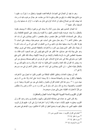 ‫ﻭﻫﻭ ﻤﺎ ﻴﻔﻴﺩ ﺃﻥ ﺍﻟﺠﺩﺍل ﻓﻲ ﺍﻟﺤﻭﺍﺩﺙ ﺍﻟﻭﺍﻗﻌﺔ ﻗﺼﺩ ﺘﻘﻴﻴﻤﻬﺎ، ﻭﺘﺤﻠﻴل ﻤـﺎ ﻴﺘﺭ ﱠـﺏ ﻋﻠﻴﻬـﺎ‬
         ‫ﺘ‬
‫ﻤﻥ ﻨﺘﺎﺌﺞ ﺒﻐﻴﺔ ﺇﻴﻘﺎﻑ ﻤﺎ ﻭﻗﻊ ﻤﻥ ﻅﻠﻡ ﻭﺩﻓﻊ ﻤﺎ ﻨﺸﺄ ﻤﻥ ﻤﻔﺎﺴﺩ، ﻫﻭ ﺠﺩﺍل ﻤﺭﻏﻭﺏ ﻓﻴﻪ ﺸـﺭ ‪‬ﺎ،‬
  ‫ﻋ‬
‫ﻟ ‪‬ﺎ ﻴﻬﺩﻑ ﺇﻟﻴﻪ ﻤﻥ ﺇﺼﻼﺡ ﺒﺩﻟﻴل ﺃﻥ ﺍﷲ ﻗﺩ ﺃﻨﺯل ﻓﻲ ﺸﺄﻥ ﺠـﺩﺍﻟﻬﺎ ﻤـﺎ ﺃﺯﺍل ﻏـﺼﺘﻬﺎ ﻭﻓـﺭﺝ‬
                                                                            ‫ِﻤ‬
                                                                      ‫ﻜﺭﺒﺘﻬﺎ، ﻭﺃﻗﺭ ﻋﻴﻨﻬﺎ )1(.‬
                                                                                 ‫‪‬‬
‫ﺃﻤﺎ ﺍﻟﺠﺩﺍل ﺍﻟﻤﺫﻤﻭﻡ ﻓﻬﻭ ﺠﺩل ﺒﺩﻭﻥ ﺃﺩﻟﺔ ﻭﻻ ﻴﺴﺘﻨﺩ ﺇﻟﻰ ﺒﺭﺍﻫﻴﻥ؛ ﻭﻟﺫﻟﻙ ﻻ ﻴﻭﺼﻑ ﺒﻜﻭﻨﻪ‬
                                                                          ‫‪‬‬
‫ﺒﺎﻟﺒﺎﻁل، ﻭﻻ ﻴﺤﺩﺩ ﻏﺭﻀﻪ ﺒﻜﻭﻨﻪ ﻟﺩﺤﺽ ﺍﻟﺤﻕ، ﻭﻻ ﻟﻜﻭﻨﻪ ﻭﻟﻡ ﻴﻌﺘﻤﺩ ﻋﻠﻰ ﺍﻟﺤﺠﺞ ﺍﻟﻘﺎﻁﻌﺔ، ﻭﻟﻡ‬
                                                                 ‫‪‬‬
‫ﻴﺭﺘﻜﺯ ﻋﻠﻰ ﺍﻟﻤﺴﺘﻨﺩﺍﺕ ﺍﻟﺜﺎﺒﺘﺔ ﻤﻥ ﻋﻘل ﻤﺘﺒﺼﺭ، ﻭﻨﻘل ﻤﺘﻔﺤﺹ ‪ ‬ﺍﻟ ‪‬ﻴﻥ ﻴ ‪‬ﺎﺩﹸﻭﻥ ‪‬ﻲ ﺁ ‪‬ـﺎﺕ ﺍﷲ‬
‫ﱠ ﺫ ‪ ‬ﺠ ‪ ‬ﻟ ‪ ‬ﻓ ﻴ ‪ِ ‬‬                      ‫‪‬‬
‫ﹺﻐﻴ ﹺ ﺴﻠ ﹶﺎﻥ ﺃ ﹶﺎﻫﻡ ‪ .(2) ‬ﻭﻫﻭ ﺠﺩل ﻤﺒﻨﻲ ﻋﻠﻰ ﺃﺴﺒﺎﺏ ﻏﻴﺭ ﻤﻭﻀﻭﻋﻴﺔ، ﻭﻴﻌﺘﻤﺩ ﻋﻠﻰ ﺃﺴﺒﺎﺏ ﻻ‬
                                                              ‫ﺒ ﹶ ‪‬ﺭ ‪ ‬ﹾﻁ ﹴ َﺘ ‪ ‬‬
‫ﻴﻘﺭﻫﺎ ﻋﻘل ﻭﻻ ﻴﺴﺘـﺴﻴﻐﻬﺎ ﻤﻨﻁـﻕ، ﺘﻨﺘﻬـﻲ ﻓـﻲ ﺍﻟﺘﺤﻠﻴـل ﺍﻟﻨﻬـﺎﺌﻲ ﺇﻟـﻰ ﺃﺴـﺒﺎﺏ ﺫﺍﺘﻴـﺔ‬
                                                                          ‫‪‬‬
‫ﺃﻭ ﺒﻴﺌﻴﺔ، ﻤﺜل ﺍﻟﻜﺒﺭ ﺍﻟﺫﻱ ﻴﺤﻭل ﺒﻴﻥ ﺍﻟﻤﺭﺀ ﻭﺍﻻﻋﺘﺭﺍﻑ ﺒﺎﻟﺤﻘﻴﻘﺔ؛ ﻓﻴﺴﻌﻰ ﺠﺎﻫ ‪‬ﺍ ﻓﻲ ﺘﺒﺭﻴﺭ ﻤﻭﻗﻔﻪ‬
                ‫ﺩ‬
‫ﻭﻫﻭ ﻋﻠﻰ ﺒﻴﻨﺔ ﺒﺄﻨﻪ ﻏﻴﺭ ﺼﺎﺩﻕ، ﻫﺫﺍ ﺍﻟﻜﺒﺭ ﻫﻭ ﺍﻟﺫﻱ ﺩﻓﻊ ﺇﺒﻠﻴﺱ ﺇﻟﻰ ﻋﺩﻡ ﺍﻟﺴﺠﻭﺩ ﻵﺩﻡ، ﻓﻜﺎﻨـﺕ‬
                                                                        ‫‪‬‬
‫ﻤﻌﺼﻴﺘﻪ ﺍﻟﻌﻅﻤﻰ ﺍﻟﺘﻲ ﺒﺎﺀ ﺇﺜﺭﻫﺎ ﺒﺎﻟﻠﻌﻨﺔ ﻭﺍﻹﺒﻌﺎﺩ ﻤﻥ ﺍﻟﺭﺤﻤﺔ ﺍﻹﻟﻬﻴﺔ، ﻭﻤﺜﻠﻪ ﺫﻟﻙ ﺍﻟﻜﺒﺭ ﺍﻟﺫﻱ ﺩﻓﻊ‬
‫ﻜﺜﻴ ‪‬ﺍ ﻤﻥ ﻤﺸﺭﻜﻲ ﻤﻜﺔ ﺇﻟﻰ ﻋﺩﻡ ﺍﺘﺒﺎﻉ ﺍﻹﺴﻼﻡ، ﻋﻠﻰ ﺍﻟﺭﻏﻡ ﻤﻥ ﺇﺩﺭﺍﻜﻬﻡ ﺒﺼﺩﻗﻪ ﻭﺼﺩﻕ ﻤﻥ ﺃﺘﻰ‬
    ‫‪‬‬                                                                    ‫ﺭ‬
‫ﺒﻪ، ﻭﻴﻔﺴﺭ ﻟﻨﺎ ﺍﻟﻘﺭﺁﻥ ﺫﻟﻙ ﺍﻟﻌﻨﺎﺩ ﻭﺍﻟﺼﺩﻭﺩ ﺍﻟﺫﻱ ﻗﺎﺒﻠﻭﺍ ﺒﻪ ﺁﻴﺎﺕ ﺍﷲ ﻭﻜﺜـﺭﺓ ﺠـﺩﺍﻟﻬﻡ ﻟﻠﻨﺒـﻲ ‪‬‬
                                                                              ‫‪‬‬
‫ﺒﺎﻟﺒﺎﻁل ﺒﻘﻭﻟﻪ ﺘﻌﺎﻟﻰ: ‪ ‬ﺇﻥ ﺍﻟ ‪‬ﻴﻥ ﻴ ‪‬ﺎﺩﹸﻭﻥ ‪‬ﻲ ﺁ ‪‬ﺎﺕ ﺍﷲ ﹺﻐﻴ ﹺ ﺴﻠ ﹶﺎﻥ ﺃ ﹶﺎﻫﻡ ِﻥ ‪‬ﻲ ‪‬ـ ‪‬ﻭﺭﻫﻡ‬
‫ِ ‪ ‬ﱠﺫ ‪ ‬ﺠ ‪‬ﻟ ‪ ‬ﻓ ﻴ ‪ ِ ‬ﺒ ﹶ ‪‬ﺭ ‪ ‬ﹾﻁ ﹴ َﺘ ‪  ‬ﺇ ﻓ ﺼ ﺩ ﹺ ‪ ‬‬
                                                                                  ‫ﺇﻻ ﻜﺒﺭ)3(‪.‬‬
                                                                                       ‫ِ ﱠ ‪ ‬‬
‫ﻜﻤﺎ ﺃﻥ ﺴﻴﻁﺭﺓ ﺍﻟﻌﺎﺩﺍﺕ ﻭﺘﻤﻜﻴﻥ ﺍﻟﺘﻘﺎﻟﻴﺩ ﺍﻟﺒﺎﻁﻠﺔ ﻤﻥ ﺍﻟﻨﻔﻭﺱ ﻜﺜﻴ ‪‬ﺍ ﻤﺎ ﺘﺤﻭل ﺒﻴﻥ ﺍﻻﻋﺘﺭﺍﻑ‬
                     ‫ﺭ‬
‫ﺒﺎﻟﺤﻘﻴﻘﺔ ﻭﺍﻹﻗﺭﺍﺭ ﺒﻬﺎ، ﺒل ﻭﺍﻟﻤﺠﺎﺩﻟﺔ ﻀﺩﻫﺎ، ‪ ‬ﺇ ﱠﺎ ﻭﺠﺩ ﹶﺎ ﺁ ‪‬ﺎﺀ ﹶﺎ ﻋ ﹶﻰ ﺃﻤﺔ ﻭﺇ ﱠﺎ ﻋ ﹶـﻰ ﺁ ﹶـﺎﺭ ‪‬ﻡ‬
 ‫ﺜ ﹺﻫ‬       ‫ِﻨ ‪   ‬ﻨ ﺒ ‪‬ﻨ ‪ ‬ﻠ ُ ‪ ِ   ‬ﻨ ‪ ‬ﻠ‬
‫ﻤﻬ ﹶـ ‪‬ﻭ ‪ .(4)  ‬ﻭﻤﻥ ﻫﻨﺎ ﻜﺎﻥ ﺍﻫﺘﻤﺎﻡ ﺍﻟﻘﺭﺁﻥ ﺒﺎﻟﺤﻭﺍﺭ ﻭﺍﻟﺠﺩل ﻓﻲ ﺠﻭ ﻤﻥ ﺍﻟﺤﺭﻴﺔ، ﻭﺒﻌﻴ ‪‬ﺍ ﻋـﻥ‬
     ‫ﺩ‬                                                                       ‫‪ ‬ﺘ ﺩ ﻥ‬
‫ﺍﻟﺘﻌﺼﺏ ﻭﺍﻟﻌﺼﺒﻴﺔ، ﻭﺩﻓـﻊ ﺍﻹﻨـﺴﺎﻥ ﺍﻟﻤـﺴﻠﻡ ﺇﻟـﻰ ﺍﻟﺘﻨـﺯﻩ ﻋـﻥ ﺍﻷﻏـﺭﺍﺽ ﻭﺍﻟـﺘﺨﻠﺹ‬
 ‫ﱡ‬                    ‫‪‬‬                                            ‫‪‬‬
                                       ‫ﻤﻥ ﻜل ﺍﻻﻋﺘﺒﺎﺭﺍﺕ ﺍﻟﻘﺒﻠﻴﺔ، ﺤﺘﻰ ﻴﺄﺘﻲ ﺤﻭﺍﺭﻩ ﻤﻭﻀﻭ ‪‬ﺎ.‬
                                         ‫ﻋ‬                                        ‫ﱢ‬

                         ‫ﺍﻟﻘﺭﺁﻥ ﺍﻟﻜﺭﻴﻡ ﻭﺍﻟﺴﻨﺔ ﺍﻟﻨﺒﻭﻴﺔ ﺍﻟﺸﺭﻴﻔﺔ ﺃﺴﺎﺴﺎ ﺍﻟﺠﺩل ﻭﺍﻟﻤﻨﺎﻅﺭﺓ:‬
‫ﻭﻗﺩ ﻜﺎﻥ ﺍﻟﻨﺒﻲ ‪ ‬ﻋﻤﺎﺩﻩ ﻓﻲ ﻤﺠﺎﺩﻟﺘﻪ ﻟﻠﻤﺸﺭﻜﻴﻥ ﻭﺍﻟﻴﻬﻭﺩ ﻭﺍﻟﻨﺼﺎﺭﻯ ﻭﻏﻴـﺭﻫﻡ، ﺍﻟﻘـﺭﺁﻥ‬
‫ﺍﻟﻜﺭﻴﻡ، ﻴﺤﺘﺞ ﺒﻪ ﻋﻠﻴﻬﻡ ﻹﺜﺒﺎﺕ ﺩﻋﻭﺍﻩ، ﻭﻜﻠﻤﺎ ﺃﺭﺍﺩﻭﺍ ﺍﻋﺘﺭﺍ ‪‬ﺎ ﻨﺯل ﻓﻲ ﺍﻟﺭﺩ ﻋﻠﻴﻬﻡ ﻗﺭﺁﻥ ﻜﺭﻴﻡ،‬
                 ‫‪‬‬            ‫ﻀ‬                ‫ﱠ‬                         ‫‪‬‬
‫ﻓﻴﺘﻠﻭﻩ ﻋﻠﻴﻬﻡ ﺍﻟﻨﺒﻲ ‪ ،‬ﻭﻴﻌﻠﻥ ﻟﻬﻡ ﺒﻪ ﻭﻀﺢ ﺍﻟﺤﻕ ﺇﻥ ﻜﺎﻨﻭﺍ ﻟﻪ ﻁﺎﻟﺒﻴﻥ، ﻭﻴﺭﺩ ﻜﻴﺩﻫﻡ ﻓﻲ ﻨﺤﻭﺭﻫﻡ‬
                ‫‪‬‬

                                                                                              ‫)1(‬
                                              ‫ﺍﻟﺠﺩل ﻓﻲ ﺍﻟﻘﺭﺁﻥ ﺍﻟﻜﺭﻴﻡ، ﺩ. ﻤﺤﻤﺩ ﺍﻟﺘﻭﻤﻲ، ﺹ ٨٤.‬
                                                                                              ‫)2(‬
                                                                         ‫ﺴﻭﺭﺓ ﻏﺎﻓﺭ ﺁﻴﺔ ٥٣.‬
                                                                                              ‫)3(‬
                                                                         ‫ﺴﻭﺭﺓ ﻏﺎﻓﺭ ﺁﻴﺔ ٦٥.‬
                                                                                              ‫)4(‬
                                                                      ‫ﺴﻭﺭﺓ ﺍﻟﺯﺨﺭﻑ ﺁﻴﺔ ٢٢.‬


‫٢٦‬
 