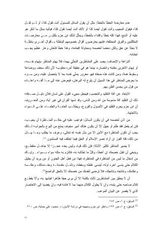 ‫ﻋﺩﻡ ﻤﻌﺎﺭﻀﺔ ﺍﻟﺨﻁﺄ ﺒﺎﻟﺨﻁﺄ: ﻤﺜل ﺃﻥ ﻴﻘﻭل ﺍﻟﺴﺎﺌل ﻟﻠﻤﺴﺌﻭل ﺃﻨﺕ ﺘﻘﻭل ﻜﺫﺍ، ﺃﻭ ﻟـﻡ ﺘﻘـل‬
‫ﻜﺫﺍ، ﻓﻴﻘﻭل ﺍﻟﻤﺠﻴﺏ ﻭﺃﻨﺕ ﺘﻘﻭل ﺃﻴ ‪‬ﺎ ﻜﺫﺍ ﺃﻭ ﻷﻨﻙ ﺃﻨﺕ ﺃﻴ ‪‬ﺎ ﺘﻘﻭل ﻜﺫﺍ، ﻓﻴﺄﺘﻴﻪ ﺒﻤﺜل ﻤﺎ ﺃﻨﻜﺭ ﻫﻭ‬
                                  ‫ﻀ‬                    ‫ﻀ‬
‫ﻋﻠﻴﻪ ﺃﻭ ﺃﺸﻨﻊ، ﻓﻬﺫﺍ ﻜﻠﻪ ﺨﻁﺄ ﻭﺍﻗﺘﺩﺍﺀ ﺒﺎﻟﺨﻁﺄ، ﻭﻴﻤﺜل ﻟﺫﻟﻙ ﺍﺒﻥ ﺤﺯﻡ ﺒﻜﺜﻴـﺭ ﻤـﻥ ﻤﻌﺎﺭﻀـﺎﺕ‬
                                  ‫ﱢ‬
‫ﺍﻟﻤﺘﻜﻠﻤﻴﻥ ﻭﺍﻟﻔﺭﻕ ﺍﻟﻤﺨﺘﻠﻔﺔ، ﻓﺈﻨﻬﻡ ﻴﻌﺎﺭﻀﻭﻥ ﺃﻗﻭﺍل ﺨﺼﻭﻤﻬﻡ ﺍﻟﺒﺎﻁﻠﺔ ﺒـﺄﻗﻭﺍل ﺃﺨـﺭﻯ ﺒﺎﻁﻠـﺔ‬
                                                                            ‫ﱢ‬
‫ﻻ ﺒﺤ ﹰﺎ ﻋﻥ ﺤﻕ ﻭﻟﻜﻥ ﺩﺤ ‪‬ﺎ ﻟﺨﺼﻤﻪ ﻭﻤﺤﺎﻭﻟﺔ ﺇﻓﺤﺎﻤﻪ، ﻭﻫﺫﺍ ﺨﻁﺄ ﻓﺎﺤﺵ ﻭﻋﺎﺭ ﻋﻅﻴﻡ ﻴﺠـﺏ‬
                                                    ‫ﻀ‬                ‫ﺜ‬
                                                                                ‫ﺍﺠﺘﻨﺎﺒﻪ.‬
‫ﺍﻟﻨﺯﺍﻫﺔ ﻭﺍﻹﻨﺼﺎﻑ: ﻴﺠﺏ ﻋﻠﻰ ﺍﻟﻤﺘﻨﺎﻅﺭﻴﻥ ﺍﻟﺘﺤﻠﻲ ﺒﻬﻤﺎ، ﻓﻼ ﻴﻬﺘﻡ ﺍﻟﻤ ﹶﺎﻅﺭ ﺒﺈﻴﻬﺎﻡ ﻨﻔـﺴﻪ،‬
                 ‫‪ ‬ﻨ‬                 ‫ﱢ‬
‫ﺃﻭ ﺇﻴﻬﺎﻡ ﺍﻵﺨﺭﻴﻥ ﺒﻐﻠﺒﺘﻪ ﻭﺍﻨﺘﺼﺎﺭﻩ، ﺒﻴﻨﻤﺎ ﻫﻭ ﻓﻲ ﺤﻘﻴﻘﺔ ﺃﻤﺭﻩ ﻤﻐﻠﻭﺏ؛ ﻷﻥ ﺫﻟﻙ ﺴﺨﻑ ﻭﻭﻀﺎﻋﺔ‬
‫ﻭﺴﻘﻭﻁ ﻫﻤﺔ، ﻭﻤﻥ ﻜﺎﻨﺕ ﻫﺫﻩ ﺼﻔﺘﻪ ﻓﻬﻭ ﻤﻐﺭﻭﺭ ﻴﻤﻨﻲ ﻨﻔﺴﻪ ﺒﻤﺎ ﻻ ﻴﺘﺤﺼل ﻋﻠﻴﻪ، ﻭﻤﻥ ﺴـﻭﺀ‬
                ‫‪‬‬                ‫ﱢ‬                           ‫‪‬‬    ‫‪‬‬
‫ﻤﺎ ﻴﻌﺭﺽ ﻟﻠﻤﻨﺎﻅﺭ ﻓﻲ ﻫﺫﺍ ﺍﻟﺴﺒﻴل ﺃﻥ ﻴﻠﻭﺡ ﻟﻪ ﺍﻟﺒﺭﻫﺎﻥ، ﻓﻴﻌﺭﺽ ﻋﻨﻪ ﺇﻟﻰ ﻤـﺎ ﺃﻟﻔـﻪ ﻭﺍﻋﺘـﺎﺩﻩ‬
                                                            ‫ﻤﻥ ﻗﻭل ﻤﻥ ﻴﺤﺴﻥ ﺍﻟﻅﻥ ﺒﻬﻡ.‬
                                                                 ‫‪‬‬         ‫‪‬‬
‫ﺍﻻﺒﺘﻌﺎﺩ ﻋﻥ ﺁﻓﺔ ﺍﻟﺘﻘﻠﻴﺩ ﻭﺍﻟﺘﻌﺼﺏ: ﻓﻴﺠﻌل ﻤﺠﻲﺀ ﺍﻟﻘﻭل ﻋﻠﻰ ﻟﺴﺎﻥ ﻓﻼﻥ ﺩﻟﻴـل ﺼـﺩﻗﻪ؛‬
                                             ‫‪‬‬
‫ﺫﻟﻙ ﺃﻥ ﺍﻟﺘﻘﻠﻴﺩ ﺁﻓﺔ ﻤﺫﻤﻭﻤﺔ ﻤﻥ ﺍﷲ ﻭﻤﻥ ﺍﻟﻨﺎﺱ، ﻭﻗﺩ ﺫﻤﻬﺎ ﺍﻟﻘﺭﺁﻥ ﻓﻲ ﻏﻴﺭ ﺁﻴﺔ، ﻭﻤﻥ ﺍﻟﻤﻌـﺭﻭﻑ‬
                                  ‫‪‬‬
‫ﺃﻥ ﺍﺒﻥ ﺤﺯﻡ ﻴﺤﺭﻡ ﺍﻟﺘﻘﻠﻴﺩ ﻓﻲ ﺍﻷﺼﻭل ﻭﺍﻟﻔﺭﻭﻉ، ﻭﻴﻁﺎﻟـﺏ ﺍﻟﻌﺎﻤـﺔ ﻭﺍﻟﻌﻠﻤـﺎﺀ ﻋﻠـﻰ ﺍﻟـﺴﻭﺍﺀ‬
                                                                  ‫‪‬‬
                                                                              ‫ﺒﺎﻻﺠﺘﻬﺎﺩ.‬
‫ﻤﻥ ﺁﺫﻥ ﻟﺨﺼﻤﻪ ﻓﻲ ﺃﻥ ﻴﻜﻭﻥ ﺍﻟﺴﺎﺌل: ﻓﻭﺍﺠﺏ ﻋﻠﻴﻪ ﻓﻲ ﺤﻜـﻡ ﺍﻟﻤﻨـﺎﻅﺭﺓ ﺃﻥ ﻴﺠﻴـﺏ،‬
                                                                    ‫‪‬‬
‫ﻓﺈﻥ ﻟﻡ ﻴﻔﻌل ﻓﻘﺩ ﻅﻠﻡ ﺃﻭ ﺠﻬل ﺇﻻ ﺃﻥ ﻴﻜﻭﻥ ﻫﻨﺎﻙ ﺃﻤﻴﺭ ﻤﺨﻭﻑ ﻴﻤﻨﻊ ﻤﻥ ﺍﻟﺒﻭﺡ ﺒﺎﻟﺠﻭﺍﺏ؛ ﻟـﺫﻟﻙ‬
                              ‫‪‬‬
‫ﻴﺠﺏ ﺃﻥ ﺘﻜﻭﻥ ﺍﻟﻤﻨﺎﻅﺭﺓ ﻤﻊ ﺍﻷﻤﻥ ﺇﻻ ﻤﻥ ﺒﺫل ﻨﻔﺴﻪ ﷲ ﺘﻌﺎﻟﻰ، ﻭﻋﺭﻑ ﻤﺎ ﻴﻁﻠﺏ ﻭﻤـﺎ ﻴﺒـﺫل‬
                                          ‫‪‬‬
             ‫ﻤﻥ ﺫﻟﻙ، ﻓﻠﻪ ﺍﻟﻔﻭﺯ ﺇﻥ ﺃﺭﺍﺩ ﻨﺼﺭ ﺍﻹﺴﻼﻡ ﺃﻭ ﺍﻟﺤﻕ ﻓﻴﻤﺎ ﺍﺨﺘﻠﻑ ﻓﻴﻪ ﺍﻟﻤﺴﻠﻤﻭﻥ )1(.‬
‫ﻻ ﻴﻀﻴﺭ ﺍﻟﻤﻨﺎﻅﺭ ﺘﻜﺜﻴﺭ ﺍﻷﺩﻟﺔ: ﻓﺈﻥ ﺫﻟﻙ ﻗﻭﺓ، ﻭﻟﻴﺱ ﻴﻌﺩﻩ ﻋﺠـ ‪‬ﺍ ﺇﻻ ﺠﺎﻫـل ﻤﻨﻘﻁـﻊ،‬
                  ‫ﺯ‬
‫ﻭﻴﻨﺒﻐﻲ ﺃﻥ ﺘﻘﺒل ﺨﺼﻤﻙ ﺇﻥ ﺃﺨﻁﺄ، ﻭﻜل ﻤﺎ ﺘﻁﺎﻟﺒﻪ ﺒﻪ، ﻓﺎﻟﺘﺯﻡ ﺒﻪ ﻤﺜﻠﻪ ﺴﻭﺍﺀ ﺒـﺴﻭﺍﺀ.. ﻭﺇﻴـﺎﻙ‬
                                                  ‫ﱡ‬
‫ﻤﻥ ﺇﺩﺨﺎل ﻤﺎ ﻟﻴﺱ ﻤﻥ ﺍﻟﻤﻨﺎﻅﺭﺓ ﻓﻲ ﺍﻟﻤﻨﺎﻅﺭﺓ، ﻓﻬﺫﺍ ﻤﻥ ﻓﻌل ﺃﻫل ﺍﻟﺠﻨﻭﻥ ﺃﻭ ﻤﻥ ﻴﺭﻴﺩ ﺃﻥ ﻴﻁﻴل‬
             ‫‪‬‬
‫ﺍﻟﻜﻼﻡ ﺤﺘﻰ ﻴﻨﺴﻰ ﺁﺨﺭﻩ ﺃﻭﻟﻪ، ﻟﻴﻨﺴﻰ ﻏﻠﻁﻪ ﻭﺴﻘﻁﻪ، ﻭﺘﺄ ‪‬ـل ﻤﻘﺩﻤﺎﺘـﻪ ﻭﻤﻘـﺩﻤﺎﺘﻙ، ﻭﻋﻜـﺴﻪ‬
            ‫‪‬‬          ‫‪‬‬     ‫ﻤ‬
             ‫ﻭﻋﻜﺴﻙ، ﻭﻨﺘﺎﺌﺠﻪ ﻭﻨﺘﺎﺌﺠﻙ، ﻓﻼ ﺘﺭﻀﻰ ﻟﻨﻔﺴﻙ ﻤﻥ ﺨﺼﻤﻙ ﺇﻻ ﺒﺎﻟﺤﻕ ﺍﻟﻭﺍﻀﺢ)2(.‬
‫ﺃﻥ ﻻ ﻴﻨﻁﻕ ﺒﻴﻥ ﺍﻟﻤﺘﻨﺎﻅﺭﻴﻥ ﺜﺎﻟﺙ ﺒﻜﻠﻤﺔ ﺇﻻ ﺃﻥ ﻴﺭﻯ ﺤﻴﻔﺎ ﻅﺎﻫ ‪‬ﺍ ﻓﻴﺸﻬﺩ ﺒﻪ، ﻭﺃﻻ ﻴﻘﻁـﻊ‬
                     ‫ﺭ‬
‫ﻜﻼﻡ ﺼﺎﺤﺒﻪ ﺤﺘﻰ ﻴﺘﻤﻪ، ﻭﺃﻥ ﻻ ﻴﻁﻭل ﺍﻟﻜﻼﻡ ﻤﻨﻬﻤﺎ ﺒﻤﺎ ﻻ ﻓﺎﺌﺩﺓ ﻓﻴﻪ، ﻭﺃﻥ ﻴﻔﻀﻴﺎ ﺇﻟﻰ ﺍﻻﺨﺘﺼﺎﺭ‬
                                                                ‫‪‬‬
                                                       ‫ﺍﻟﺫﻱ ﻻ ﻴﻘﺼﺭ ﻋﻥ ﺍﻟﺒﻴﺎﻥ ﺍﻟﻤﻭﻋﺏ.‬

                                                                                        ‫)1(‬
                                                                ‫ﺍﻟﺴﺎﺒﻕ، ﺝ ١، ﺹ ٧٨١.‬
                                                                                        ‫)2(‬
 ‫ﺍﻟﺴﺎﺒﻕ، ﺝ ١، ﺹ ٢٩١، ﻭﺍﻨﻅﺭ ﺍﺒﻥ ﺤﺯﻡ ﻭﻤﻨﻬﺠﻪ ﻓﻲ ﺩﺭﺍﺴﺔ ﺍﻷﺩﻴﺎﻥ، ﺩ. ﻤﺤﻤﻭﺩ ﻋﻠﻲ ﺤﻤﺎﻴﺔ، ﺹ ٠١٢.‬


‫٦٦‬
 