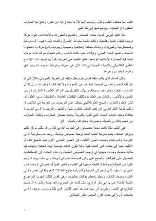 ‫ﺘﻜ ﹶﺏ ﺒﻬﺎ ﻤﺨﺘﻠﻑ ﺍﻟﻌﻠﻭﻡ ﻭ ﹸﻠﻘﻥ، ﻭﻴﺘﺭ ‪‬ﻡ ﺇﻟﻴﻬﺎ ﻜل ﻤﺎ ﻴﺤ ﹶﺎﺝ ﺇﻟﻴﻪ ﻤﻥ ﺍﻟﻐﻴﺭ، ﻭﺘﻨﺘﺞ ﺒﻬﺎ ﺍﻟﻤﻌﺎﺭﻑ‬
                                   ‫ﱡ ‪ ‬ﺘ‬            ‫‪ ‬ﹶ ‪‬ﺠ‬   ‫ﺘﱠ‬                      ‫ﹸ ﹾﺘ‬
                                           ‫ﺍﻟﻤﻁﻭﺭﺓ ﺃﻭ ﺍﻟﺠﺩﻴﺩﺓ، ﻭﻴﺘﺭ ‪‬ﻡ ﻤﻨﻬﺎ ﺇﻟﻰ ﻟﻐﺔ ﺍﻟﻐﻴﺭ.‬
                                                                ‫‪ ‬ﹶ ‪‬ﺠ‬               ‫‪‬‬
‫ﻋﺎﺩ ﺍﻟﻌﻠﻡ ﺍﻟﻌﺭﺒﻲ ﻜﻭﻨ ‪‬ﺎ، ﻤﺘﻌﺩﺩ ﺍﻟﻤﺼﺎﺩﺭ ﻭﺍﻟﻤﻨﺎﺒﻊ ﻭﺍﻟﺘﻁﻭﺭﺍﺕ ﻭﺍﻻﻤﺘﺩﺍﺩﺍﺕ، ﺜﻤﺭﺓ ﺤﺭﻜﺔ‬
                         ‫‪‬‬                        ‫‪‬‬      ‫ﻴ‬
‫ﺘﺭﺠﻤﺔ ﻜﺜﻴﻔﺔ، ﻋﻠﻤﻴﺔ ﻭﻓﻠﺴﻔﻴﺔ، ﻭﺘﻘﺎﻟﻴﺩ ﻋﻠﻤﻴﺔ ﻤﺘﻨﻭﻋﺔ ﺍﻷﺼﻭل ﻭﺍﻟﻠﻐﺎﺕ )ﺒﻤـﺎ ﻓﻴﻬـﺎ ﺍﻟـﺴﺭﻴﺎﻨﻴﺔ‬
                                       ‫‪‬‬
‫ﻭﺍﻟﺴﻨﺴﻜﺭﻴﺘﻴﺔ ﻭﺍﻟﻌﺒﺭﻴﺔ(، ﻭﺩﻴﺎﻨﺎﺕ ﻤﺨﺘﻠﻔﺔ )ﺇﺴﻼﻤﻴﺔ ﻭﻤﺴﻴﺤﻴﺔ ﻭﻴﻬﻭﺩﻴﺔ، ﺇﻟﺦ( ﺤﺭﻜـﺔ ﺩﻋﻤﺘﻬـﺎ‬
‫ﺍﻟﺴﻠﻁﺔ، ﻭﺩﻓﻌﻬﺎ ﺍﻟﺒﺤﺙ ﺍﻟﻌﻠﻤﻲ، ﻭﺘﻭﻟﺩﺕ ﻋﻨﻬﺎ ﻤﻜﺘﺒﺔ ﺘﺘﻨﺎﺴﺏ ﻭﻋﺎﻟﻡ ﺍﻟﺤﻘﺒﺔ، ﺤﺭﻜﺔ ﻏﺩﺕ ﻤﻭﺤﺩﺓ‬
  ‫‪‬‬                                              ‫ﱠ‬
‫ﺘﺤﺕ ﻗﺒﺔ ﺍﻟﺤﻀﺎﺭﺓ ﺍﻹﺴﻼﻤﻴﺔ ﺍﻟﻭﺍﺴﻌﺔ، ﻟﻐﺘﻬﺎ ﺍﻟﻌﻠﻤﻴﺔ ﻫﻲ ﺍﻟﻌﺭﺒﻴﺔ، ﺘﻘﺭﺃ ﺒﻬﺎ ﺘﺭﺠﻤـﺎﺕ ﺍﻹﻨﺘـﺎﺝ‬
‫ﺍﻟﻌﻠﻤﻲ ﺍﻟﻜﻼﺴﻴﻜﻲ ﻭﺍﻷﺒﺤﺎﺙ ﺍﻟﺠﺩﻴﺩﺓ ﻓﻲ ﺫﺍﺕ ﺍﻵﻥ، ﻓﻲ ﺴﻤﺭﻗﻨﺩ ﻭﻏﺭﻨﺎﻁـﺔ ﻭﺒﻐـﺩﺍﺩ ﻭﺩﻤـﺸﻕ‬
                                                                 ‫ﻭﺍﻟﻘﺎﻫﺭﺓ ﻭﻓﺎﺭﺱ ﻭﻏﻴﺭﻫﺎ.‬
‫ﻭﻜﺎﻥ ﺍﻟﻤﺴﻠﻡ ﺍﻟﺫﻱ ﻴﻜﺘﺏ ﺒﻠﻐﺔ ﻓﺎﺭﺱ ﻴﻘﻭﻡ ﺒﻨﻘل ﻤﺅﻟﻔﻪ ﺇﻟﻰ ﺍﻟﻌﺭﺒﻴﺔ )ﺍﻟﺒﻴﺭﻭﻨﻲ ﻤﺜﻼ( ﺍﻟﺘﻲ ﻟﻡ‬
         ‫ﹰ‬                           ‫ﱠ‬
‫ﺘﻌﺩ ﻟﻐﺔ ﻟﺸﻌﺏ ﻭﺍﺤﺩ، ﺒل ﺃﺼﺒﺤﺕ ﻟﻐﺔ ﻋﺩﺩ ﻤﻥ ﺍﻟﺸﻌﻭﺏ، ﻭﻻ ﻟﻐﺔ ﺜﻘﺎﻓـﺔ ﻭﺍﺤـﺩﺓ، ﺒـل ﻟﻜـل‬
‫ﺍﻟﻤﻌﺎﺭﻑ، ﻓﺘﺤﺕ ﻤﻌﺎﺒﺭ ﻏﻴﺭ ﻤﺴﺒﻭﻗﺔ، ﻭﺴﻬﻠﺕ ﺍﻻﺘﺼﺎل ﺒﻴﻥ ﺍﻟﻤﺭﺍﻜﺯ ﺍﻟﻌﻠﻤﻴـﺔ ﺍﻟﻤﻨﺘـﺸﺭﺓ ﺒـﻴﻥ‬
                                             ‫‪‬‬
‫ﺍﻟﺼﻴﻥ ﻭﺍﻷﻨﺩﻟﺱ، ﻭﺍﻟﺘﺒﺎﺩل ﺒﻴﻥ ﺍﻟﻌﻠﻤﺎﺀ، ﻭﺘﻜﺜﻔﺕ ﺍﻟﺘﻨﻘﻼﺕ ﺍﻟﻌﻠﻤﻴﺔ، ﻭﺍﻟﻤﻜﺎﺘﺒﺎﺕ ﺒـﻴﻥ ﺍﻟﻌﻠﻤـﺎﺀ،‬
                                     ‫ﱡ‬       ‫ﱠ‬
‫ﻟﻨﺸﺭ ﺍﻟﻌﻠﻡ ﻭﺍﻟﺘﻌﺎﻭﻥ، ﻭﺃﺼﺒﺢ ﺍﻟﻌﻠﻡ ﺍﻟﻼﺘﻴﻨﻲ ﻴﺘﻭﻗﻑ ﻋﻠﻰ ﺍﻟﺘﺭﺠﻤﺎﺕ ﻤﻥ ﺍﻟﻌﺭﺒﻴﺔ ﺇﻟﻰ ﺍﻟﻼﺘﻴﻨﻴـﺔ،‬
                                        ‫ﱠ‬
‫ﻭﺍﻜﺏ ﻜﻭﻨﻴﺔ ﺍﻟﻌﻠﻡ ﺍﻟﻌﺭﺒﻲ ﺇﺫﻥ ﺘﻌﺩﺩ ﺍﻟﻠﻐﺎﺕ ﺍﻟﻤﻨﻘﻭل ﻤﻨﻬﺎ، ﻭﺇﺘﻘﺎﻨﻬﺎ، ﻭﺍﻟﺘﺭﺠﻤـﺔ ﺇﻟـﻰ ﺍﻟﻌﺭﺒﻴـﺔ‬
                                                        ‫‪‬‬
‫ﺒﻜﺜﺎﻓﺔ، ﻭﺘﻌﺩﺩ ﺩﻴﺎﻨﺎﺕ ﺍﻟﻌﻠﻤﺎﺀ ﺍﻟﺫﻴﻥ ﻜﺘﺒﻭﺍ ﺒﺎﻟﻌﺭﺒﻴﺔ، ﻭﺘﻌﺩﺩ ﻤﺼﺎﺩﺭ ﺍﻟﻤﻌﺎﺭﻑ، ﻭﺘﻜﺎﻤل ﺍﻟﻤﻌﺎﺭﻑ‬
                               ‫‪‬‬                                          ‫‪‬‬
                             ‫ﻤﻥ ﺘﻨﺠﻴﻡ ﻭﻓﻠﻙ ﻭﺭﻴﺎﻀﻴﺎﺕ ﻭﺒﺼﺭﻴﺎﺕ ﻭﺠﻐﺭﺍﻓﻴﺎ ﻭﻜﻴﻤﻴﺎﺀ.. ﺇﻟﺦ.‬
‫ﻓﻔﻲ ﺍﻟﻁﺏ ﻤﺜﻼ ﻜﺎﻨﺕ ﻤﺩﻴﻨﺔ ﺠﻨﺩﻴﺴﺎﺒﻭﺭ ﻓﻲ ﺍﻟﺠﻨﻭﺏ ﺍﻟﻐﺭﺒﻲ ﻟﻔﺎﺭﺱ ﻗﺩ ﻤﺜﻠﺕ ﻤﺭﻜﺯ ﺘﻌﻠﻴﻡ‬
             ‫ﱠ‬                                                 ‫‪ ‬ﹰ‬
‫ﻭﻤﺭﻜﺯ ﺍﺴﺘﺸﻔﺎﺀ ﻴﻀﻡ ﻤﺩﺭﺴﺔ ﻟﻠﻁﺏ ﺃﻤﻨﺕ ﺘﺭﺠﻤﺔ ﻨﺼﻭﺹ ﻴﻭﻨﺎﻨﻴﺔ، ﻭﺭﺒﻤﺎ ﺴﻨـﺴﻜﺭﻴﺘﻴﺔ ﺇﻟـﻰ‬
                                            ‫‪‬‬
‫ﺍﻟﻔﺎﺭﺴﻴﺔ ﻭﺍﻟﺴﺭﻴﺎﻨﻴﺔ، ﻭﻀﻤﺕ ﺃﺤﺴﻥ ﺍﻷﻁﺒﺎﺀ، ﻓﺈﻥ ﺍﻟﻌﺼﺭ ﺍﻟﻌﺒﺎﺴﻲ ﺍﻷﻭل ﺸﻬﺩ ﺘﺸﺠﻴﻊ ﺍﻨﺘﻘـﺎل‬
                                                       ‫‪‬‬
‫ﺍﻷﻁﺒﺎﺀ ﻤﻨﻬﺎ ﺇﻟﻰ ﺒﻐﺩﺍﺩ، ﺍﻟﺘﻲ ﺃﻨ ‪‬ﺌﺕ ﻓﻴﻬﺎ ﺒﺩﺍﻴﺔ ﺍﻟﻘﺭﻥ ﺍﻟﺜﺎﻟﺙ ﻤﺅﺴﺴﺔ "ﺒﻴﺕ ﺍﻟﺤﻜﻤﺔ" ﻭﺸﻴﺩﺕ ﻟﻬﺎ‬
      ‫‪‬‬                                                ‫ُ ﹾﺸ‬
‫ﻤﻜﺘﺒﺔ ﺨﺎﺼﺔ، ﻭﺤﺩﺩﺕ ﻤﻬﻤﺘﻬﺎ ﻓﻲ ﺘﺭﺠﻤﺔ ﺍﻟﻨﺼﻭﺹ ﺍﻟﻌﻠﻤﻴﺔ، ﻭﺃﺭﺴﻠﺕ ﺍﻟﺒﻌﺜﺎﺕ ﺇﻟﻰ ﺍﻟﻘﺴﻁﻨﻁﻴﻨﻴﺔ‬
                                                                 ‫‪‬‬
‫ﻟﻠﺤﺼﻭل ﻋﻠﻰ ﺍﻟﻤﺅﻟﻔﺎﺕ، ﻭﺃﺼﺒﺢ ﻋﻠﻰ ﺭﺃﺱ ﺍﻟﻤﺅﺴﺴﺔ ﻨﺼﺭﺍﻨﻲ؛ ﻴﻭﺤﻨﺎ ﺒـﻥ ﻤﺎﺴـﻭﻴﻪ، ﺘـﺭﺠﻡ‬
                                                           ‫ﱠ‬
‫ﻜﺜﻴ ‪‬ﺍ ﻤﻥ ﺍﻟﻤﺅﻟﻔﺎﺕ، ﻭﺸﻤﻠﺕ ﻜﺘﺎﺒﺎﺘﻪ ﻤﻭﺠ ‪‬ﺍ ﻓﻲ ﺍﻟﻁﺏ، ﻭﺍﺸﺘﻬﺭ ﺘﻠﻤﻴﺫ ﻟﻪ ﻨﺼﺭﺍﻨﻲ ﺃﻴـ ‪‬ﺎ ﻫـﻭ‬
     ‫ﻀ‬                                      ‫ﺯ‬                       ‫ﱠ‬         ‫ﺭ‬
‫ﺤﻨﻴﻥ ﺒﻥ ﺍﺴﺤﻕ، ﺍﻟﺫﻱ ﺘﺭﺠﻡ ﺇﻟﻰ ﺍﻟﻌﺭﺒﻴﺔ ﻭﺍﻟﺴﺭﻴﺎﻨﻴﺔ ﺠﻤﻴﻊ ﺍﻟﻤﻘﺎﻻﺕ ﺍﻟﻤﻌﺭﻭﻓﺔ ﻓﻲ ﻋﺼﺭﻩ ﻓـﻲ‬
‫ﺍﻟﻁﺏ، ﻭﻨﺼﻑ ﻜﺘﺎﺒﺎﺕ ﺃﺭﺴﻁﻭ ﻭﻤﻌﻅﻡ ﻤﺅﻟﻔﺎﺕ ﺠﺎﻟﻴﻨﻭﺱ، ﻭﻓﻲ ﺍﻟﻘﺭﻥ ﺍﻟﺜﺎﻟﺙ ﺃﻨﺠﺯﺕ ﺍﻟﻤﺭﺍﺠـﻊ‬
                                            ‫ﱠ‬
‫ﺍﻟﻁﺒﻴﺔ ﺍﻟﻜﺎﻤﻠﺔ ﻋﻠﻰ ﻴﺩ ﺃﺒﻲ ﺒﻜﺭ ﺍﻟﺭﺍﺯﻱ، ﻤﺜل ﻜﺘﺎﺒﻪ ﻋﻥ ﺍﻟﺠﺩﺭﻱ ﻭﺍﻟﺤـﺼﺒﺔ ﻭﻜﺘﺎﺒـﻪ ﺍﻟـﻀﺨﻡ‬
‫ﺍﻟﺤﺎﻭﻱ ﻓﻲ ﺍﻟﻁﺏ، ﻭﻋﻠﻰ ﻴﺩ ﺍﺒﻥ ﺴﻴﻨﺎ ﻓﻴﻤﺎ ﺒﻌﺩ ﺃﻨﺠﺯ ﺍﻟﻘﺎﻨﻭﻥ ﺍﻟﺫﻱ ﻅل ‪‬ـﺩ ‪‬ﺱ ﻤﺭﺠ ‪‬ـﺎ ﻓـﻲ‬
      ‫ﻌ‬      ‫ﱠﻴ ﺭ‬
                                     ‫ﺠﺎﻤﻌﺎﺕ ﺃﻭﺭﺒﺎ ﺇﻟﻰ ﺤﺩﻭﺩ ﺍﻟﻘﺭﻥ ﺍﻟﺴﺎﺩﺱ ﻋﺸﺭ ﺍﻟﻤﻴﻼﺩﻱ.‬



‫٦‬
 