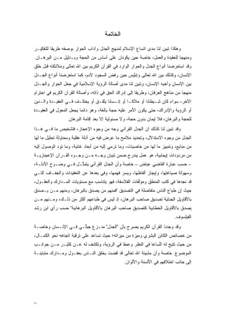 ‫ﺍﻟﺨﺎﺘﻤﺔ‬

‫ﻭﻫﻜﺫﺍ ﺘﺒﻴﻥ ﻟﻨﺎ ﻤﺩﻯ ﺍﺘﺴﺎﻉ ﺍﻹﺴﻼﻡ ﻟﻤﻨﻬﺞ ﺍﻟﺠﺩل ﻭﺁﺩﺍﺏ ﺍﻟﺤﻭﺍﺭ ﺒﻭﺼﻔﻪ ﻁﺭﻴ ﹰﺎ ﻟﻠﺘﻔﻜﻴـﺭ‬
          ‫ﻘ‬                                                         ‫‪‬‬
‫ﻭﻤﻨﻬ ‪‬ﺎ ﻟﻠﻌﻘﻴﺩﺓ ﻭﺍﻟﻌﻤل، ﺨﺎﺼﺔ ﺤﻴﻥ ﻴﻜﻭﻨﺎﻥ ﻋﻠﻰ ﺃﺴﺎﺱ ﻤﻥ ﺍﻟﺤﺠﺔ ﻭﺒـﺩﻟﻴل ﻤـﻥ ﺍﻟﺒﺭﻫـﺎﻥ.‬
                                                                         ‫ﺠ‬
‫ﻭﻗﺩ ﺍﺴﺘﻌﺭﻀﻨﺎ ﺃﻨﻭﺍﻉ ﺍﻟﺠﺩل ﻭﺍﻟﺤﻭﺍﺭ ﺍﻟﻭﺍﺭﺩ ﻓﻲ ﺍﻟﻘﺭﺁﻥ ﺍﻟﻜﺭﻴﻡ ﺒﻴﻥ ﺍﷲ ﺘﻌﺎﻟﻰ ﻭﻤﻼﺌﻜﺘﻪ ﻗﺒل ﺨﻠﻕ‬
‫ﺍﻹﻨﺴﺎﻥ، ﻭﻜﺫﻟﻙ ﺒﻴﻥ ﺍﷲ ﺘﻌﺎﻟﻰ ﻭﺇﺒﻠﻴﺱ ﺤﻴﻥ ﺭﻓﺽ ﺍﻟﺴﺠﻭﺩ ﻵﺩﻡ، ﻜﻤﺎ ﺍﺴﺘﻌﺭﻀﻨﺎ ﺃﻨﻭﺍﻉ ﺍﻟﺠـﺩل‬
‫ﺒﻴﻥ ﺍﻹﻨﺴﺎﻥ ﻭﺃﺨﻴﻪ ﺍﻹﻨﺴﺎﻥ، ﻭﺘﺒﻴﻥ ﻟﻨﺎ ﻤﺩﻯ ﺃﺼﺎﻟﺔ ﺍﻟﺭﺅﻴﺔ ﺍﻹﺴﻼﻤﻴﺔ ﻓﻲ ﺠﻌل ﺍﻟﺤﻭﺍﺭ ﻭﺍﻟﺠـﺩل‬
                                                    ‫‪‬‬
‫ﻤﻨﻬ ‪‬ﺎ ﻤﻥ ﻤﻨﺎﻫﺞ ﺍﻟﻌﺭﻓﺎﻥ، ﻭﻁﺭﻴ ﹰﺎ ﺇﻟﻰ ﺇﺩﺭﺍﻙ ﺍﻟﺤﻕ ﻓﻲ ﺫﺍﺘﻪ، ﻭﺃﺼﺎﻟﺔ ﺍﻟﻘﺭﺁﻥ ﺍﻟﻜﺭﻴﻡ ﻓﻲ ﺍﺤﺘﺭﺍﻡ‬
                                                        ‫ﻘ‬                         ‫ﺠ‬
‫ﺍﻵﺨﺭ، ﺴﻭﺍﺀ ﻜﺎﻥ ﺸـﻴﻁﺎ ﹰﺎ ﺃﻭ ﻤﻼ ﹰـﺎ ﺃﻭ ﺇﻨـﺴﺎ ﹰﺎ ﻴﺘﻔـﻕ ﺃﻭ ﻴﺨﺘﻠـﻑ ﻓـﻲ ﺍﻟﻌﻘﻴـﺩﺓ ﻭﺍﻟـﺩﻴﻥ‬
                                  ‫ﻨ ﱠ‬              ‫ﻜ‬        ‫ﻨ‬
‫ﺃﻭ ﺍﻟﺭﺅﻴﺔ ﻭﺍﻹﺩﺭﺍﻙ، ﺤﺘﻰ ﻴﻜﻭﻥ ﺍﻷﻤﺭ ﻋﻠﻴﻪ ﺤﺠﺔ ﺒﺎﻟﻐﺔ، ﻭﻫﻭ ﺩﺍﺌ ‪‬ﺎ ﻴﺠﻌل ﺍﻟﻤﻌﻭل ﻓﻲ ﺍﻟﻌﻘﻴـﺩﺓ‬
             ‫‪‬‬           ‫ﻤ‬
                  ‫ﻟﻠﺤﺠﺔ ﻭﺍﻟﺒﺭﻫﺎﻥ، ﻓﻼ ﺇﻴﻤﺎﻥ ﺒﺩﻭﻥ ﺤﺠﺔ، ﻭﻻ ﻤﺴﺌﻭﻟﻴﺔ ﺇﻻ ﺒﻌﺩ ﺇﻗﺎﻤﺔ ﺍﻟﺒﺭﻫﺎﻥ.‬
                                                     ‫‪‬‬                           ‫‪‬‬
‫ﻭﻗﺩ ﺘﺒﻴﻥ ﻟﻨﺎ ﻜﺫﻟﻙ ﺃﻥ ﺍﻟﺠﺩل ﺍﻟﻘﺭﺁﻨﻲ ﻭﺠﻪ ﻤﻥ ﻭﺠﻭﻩ ﺍﻹﻋﺠﺎﺯ، ﻓﺘﺸﺨﻴﺹ ﻤﺎ ﻓـﻲ ﻫـﺫﺍ‬
                                                                  ‫‪‬‬
‫ﺍﻟﺠﺩل ﻤﻥ ﻭﺠﻭﻩ ﺍﻻﺴﺘﺩﻻل، ﻭﺘﺤﺩﻴﺩ ﻤﻼﻤﺢ ﻤﺎ ﻋﺭﺽ ﻓﻴﻪ ﻤﻥ ﺃﺩﻟﺔ ﻋﻘﻠﻴﺔ ﻭﻤﺤﺎﻭﻟﺔ ﺘﺤﻠﻴل ﻤﺎ ﻟﻬﺎ‬
                                       ‫‪‬ﹺ ‪‬‬
‫ﻤﻥ ﻤﻨﺎﺒﻊ، ﻭﺘﻤﻴﻴﺯ ﻤﺎ ﻟﻬﺎ ﻤﻥ ﺨﺎﺼﻴﺎﺕ، ﻭﻤﺎ ﺘﺭﻤﻲ ﺇﻟﻴﻪ ﻤﻥ ﺃﺒﻌﺎﺩ ﻏﺎﺌﻴﺔ، ﻭﻤﺎ ﺘﻭﺩ ﺍﻟﻭﺼﻭل ﺇﻟﻴﻪ‬
            ‫‪‬‬
‫ﻤﻥ ﻤﺭﺩﻭﺩﺍﺕ ﺇﻴﺠﺎﺒﻴﺔ، ﻫﻭ ﻋﻤل ﻴﻨﺩﺭﺝ ﻀﻤﻥ ﺘﺒﻴﺎﻥ ﻭﺠـﻪ ﻤـﻥ ﻭﺠـﻭﻩ ﺍﻟﻘـﺭﺁﻥ ﺍﻹﻋﺠﺎﺯﻴـﺔ‬
‫– ﺤﺴﺏ ﻋﺒﺎﺭﺓ ﺍﻟﻘﺎﻀﻲ ﻋﻴﺎﺽ – ﺨﺎﺼﺔ ﻭﺃﻥ ﺍﻟﺠﺩل ﺍﻟﻘﺭﺁﻨﻲ ﻴﺘﻤ ﱠـل ﻓـﻲ ﻭﻀـﻭﺡ ﺍﻷﺩﻟـﺔ،‬
                    ‫ﺜ‬
‫ﻭﺴﻬﻭﻟﺔ ﺼﻴﺎﻏﺘﻬﺎ، ﻭﺇﻴﺠﺎﺯ ﺃﻟﻔﺎﻅﻬﺎ، ﻭﻴﺴﺭ ﻓﻬﻤﻬﺎ، ﻭﻓﻲ ﺒﻌ ‪‬ﻫﺎ ﻋﻥ ﺍﻟﺘﻌﻘﻴﺩﺍﺕ ﻭﺍﻟﺠﻔـﺎﻑ ﺍﻟﺘـﻲ‬
                              ‫‪ ‬ﺩ‬
‫ﻗﺩ ﻨﺠﺩﻫﺎ ﻓﻲ ﻜﺘﺏ ﺍﻟﻤﻨﻁﻕ ﻭﻤﺅﻟﻔﺎﺕ ﺍﻟﻔﻼﺴﻔﺔ، ﻓﻬﻭ ﻴﺘﻨﺎﺴﺏ ﻤﻊ ﻤﺴﺘﻭﻴﺎﺕ ﺍﻟﻤـﺩﺍﺭﻙ ﻭﺍﻟﻌﻘـﻭل،‬
                                                     ‫ﱠ‬
‫ﺤﻴﺙ ﺇﻥ ﻁﺒﺎﻉ ﺍﻟﻨﺎﺱ ﻤﺘﻔﺎﻀﻠﺔ ﻓﻲ ﺍﻟﺘﺼﺩﻴﻕ "ﻓﻤﻨﻬﻡ ﻤﻥ ﻴﺼﺩﻕ ﺒﺎﻟﺒﺭﻫﺎﻥ، ﻭﻤﻨﻬﻡ ‪‬ـﻥ ﻴـﺼﺩﻕ‬
 ‫‪‬‬    ‫ﻤ ‪‬‬                  ‫‪‬‬   ‫‪‬‬
‫ﺒﺎﻷﻗﺎﻭﻴل ﺍﻟﺠﺩﻟﻴﺔ ﺘﺼﺩﻴﻕ ﺼﺎﺤﺏ ﺍﻟﺒﺭﻫﺎﻥ، ﺇﺫ ﻟﻴﺱ ﻓﻲ ﻁﺒﺎﻋﻬﻡ ﺃﻜﺜﺭ ﻤﻥ ﺫﻟـﻙ، ﻭﻤـﻨﻬﻡ ‪‬ـﻥ‬
‫ﻤ ‪‬‬
‫ﻴﺼﺩﻕ ﺒﺎﻷﻗﺎﻭﻴل ﺍﻟﺨﻁﺎﺒﻴﺔ ﻜﺘﺼﺩﻴﻕ ﺼﺎﺤﺏ ﺍﻟﺒﺭﻫﺎﻥ ﺒﺎﻷﻗﺎﻭﻴل ﺍﻟﺒﺭﻫﺎﻨﻴﺔ" ﺤﺴﺏ ﺭﺃﻱ ﺍﺒﻥ ﺭﺸﺩ‬
                                                                           ‫‪‬‬
                                                                             ‫ﺍﻟﻔﻴﻠﺴﻭﻑ.‬
‫ﻭﻗﺩ ﻭﺠﺩﻨﺎ ﺍﻟﻘﺭﺁﻥ ﺍﻟﻜﺭﻴﻡ ﻴﺼﺭﺡ ﺒﺄﻥ "ﺍﻟﺠﺩل" ﻤﻨـﺯﻉ ﺠﺒﱢـﻲ ﻓـﻲ ﺍﻹﻨـﺴﺎﻥ ﻭﺨﺎﺼـﺔ‬
                     ‫ﻠ‬                      ‫‪‬‬
‫ﻤﻥ ﺨﺼﺎﺌﺹ ﺍﻟﻜﺎﺌﻥ ﺍﻟﺒﺸﺭﻱ ﻭﻤﻴﺯﺓ ﻤﻥ ﻤﻴﺯﺍﺘﻪ؛ ﺤﻴﺙ ﺘﺴﺎﻋﺩ ﻋﻠﻰ ﺘﺭﻗﻴﺔ ﺍﺘﺠﺎﻫﻪ ﻨﺤﻭ ﺍﻟﻜﻤـﺎل،‬
‫ﻤﻥ ﺤﻴﺙ ﺘﺘﻴﺢ ﻟﻪ ﺍﺘﺴﺎ ‪‬ﺎ ﻓﻲ ﺍﻟﻨﻅﺭ ﻭﻋﻤ ﹰﺎ ﻓﻲ ﺍﻟﺭﺅﻴﺔ، ﻭﺘﻜﺸﻑ ﻟﻪ ﻋـﻥ ﻜﺜﻴـﺭ ﻤـﻥ ﺠﻭﺍﻨـﺏ‬
                                          ‫ﻘ‬               ‫ﱢ ﻋ‬
‫ﺍﻟﻤﻭﻀﻭﻉ. ﺨﺎﺼﺔ ﻭﺃﻥ ﻤﺸﻴﺌﺔ ﺍﷲ ﺘﻌﺎﻟﻰ ﻗﺩ ﻗﻀﺕ ﺒﺨﻠﻕ ﺍﻟﻨـﺎﺱ ﺒﻌﻘـﻭل ﻭﻤـﺩﺍﺭﻙ ﻤﺘﺒﺎﻴﻨـﺔ‬
                                                 ‫ﺇﻟﻰ ﺠﺎﻨﺏ ﺍﺨﺘﻼﻓﻬﻡ ﻓﻲ ﺍﻷﻟﺴﻨﺔ ﻭﺍﻷﻟﻭﺍﻥ.‬




‫٠٧‬
 