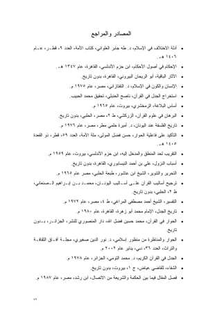 ‫ﺍﻟﻤﺼﺎﺩﺭ ﻭﺍﻟﻤﺭﺍﺠﻊ‬

‫• ﺃﺩﻟﺔ ﺍﻻﺨﺘﻼﻑ ﻓﻲ ﺍﻹﺴﻼﻡ، ﺩ. ﻁﻪ ﺠﺎﺒﺭ ﺍﻟﻌﻠﻭﺍﻨﻲ، ﻜﺘﺎﺏ ﺍﻷﻤﺔ، ﺍﻟﻌﺩﺩ ٩، ﻗﻁـﺭ، ﻋـﺎﻡ‬
                                                                   ‫٦٠٤١ ﻫـ.‬
           ‫• ﺍﻹﺤﻜﺎﻡ ﻓﻲ ﺃﺼﻭل ﺍﻷﺤﻜﺎﻡ، ﺍﺒﻥ ﺤﺯﻡ ﺍﻷﻨﺩﻟﺴﻲ، ﺍﻟﻘﺎﻫﺭﺓ، ﻋﺎﻡ ٧٤٣١ ﻫـ.‬
                        ‫• ﺍﻵﺜﺎﺭ ﺍﻟﺒﺎﻗﻴﺔ، ﺃﺒﻭ ﺍﻟﺭﻴﺤﺎﻥ ﺍﻟﺒﻴﺭﻭﻨﻲ، ﺍﻟﻘﺎﻫﺭﺓ، ﺒﺩﻭﻥ ﺘﺎﺭﻴﺦ.‬
                  ‫• ﺍﻹﻨﺴﺎﻥ ﻭﺍﻟﻜﻭﻥ ﻓﻲ ﺍﻹﺴﻼﻡ، ﺩ. ﺍﻟﺘﻔﺘﺎﺯﺍﻨﻲ، ﻤﺼﺭ، ﻋﺎﻡ ٥٧٩١ ﻡ.‬
                  ‫• ﺍﺴﺘﺨﺭﺍﺝ ﺍﻟﺠﺩل ﻓﻲ ﺍﻟﻘﺭﺁﻥ، ﻨﺎﺼﺢ ﺍﻟﺤﻨﺒﻠﻲ، ﺘﺤﻘﻴﻕ ﻤﺤﻤﺩ ﺍﻟﺤﺒﻴﺏ.‬
                              ‫• ﺃﺴﺎﺱ ﺍﻟﺒﻼﻏﺔ، ﺍﻟﺯﻤﺨﺸﺭﻱ، ﺒﻴﺭﻭﺕ، ﻋﺎﻡ ٥٦٩١ ﻡ.‬
            ‫• ﺍﻟﺒﺭﻫﺎﻥ ﻓﻲ ﻋﻠﻭﻡ ﺍﻟﻘﺭﺁﻥ، ﺍﻟﺯﺭﻜﺸﻲ، ﻁ ٢، ﻤﺼﺭ، ﺍﻟﺤﻠﺒﻲ، ﺒﺩﻭﻥ ﺘﺎﺭﻴﺦ.‬
             ‫• ﺘﺎﺭﻴﺦ ﺍﻟﻔﻠﺴﻔﺔ ﻋﻨﺩ ﺍﻟﻴﻭﻨﺎﻥ، ﺩ. ﺃﻤﻴﺭﺓ ﺤﻠﻤﻲ ﻤﻁﺭ، ﻤﺼﺭ، ﻋﺎﻡ ٦٧٩١ ﻡ.‬
‫• ﺍﻟﺘﺄﻜﻴﺩ ﻋﻠﻰ ﻓﺎﻋﻠﻴﺔ ﺍﻟﺤﻭﺍﺭ، ﺤﺴﻥ ﻓﻀل ﺍﻟﻤﻭﻟﻰ، ﻤﻠﺔ ﺍﻷﻤﺔ، ﺍﻟﻌﺩﺩ ٩٥، ﻗﻁﺭ، ﺫﻭ ﺍﻟﻘﻌﺩﺓ‬
                                                                   ‫٥٠٤١ ﻫـ.‬
       ‫• ﺍﻟﺘﻘﺭﻴﺏ ﻟﺤﺩ ﺍﻟﻤﻨﻁﻕ ﻭﺍﻟﻤﺩﺨل ﺇﻟﻴﻪ، ﺍﺒﻥ ﺤﺯﻡ ﺍﻷﻨﺩﻟﺴﻲ، ﺒﻴﺭﻭﺕ، ﻋﺎﻡ ٩٥٩١ ﻡ.‬
                                                                ‫‪‬‬
                   ‫• ﺃﺴﺒﺎﺏ ﺍﻟﻨﺯﻭل، ﻋﻠﻲ ﺒﻥ ﺃﺤﻤﺩ ﺍﻟﻨﻴﺴﺎﺒﻭﺭﻱ، ﺍﻟﻘﺎﻫﺭﺓ، ﺒﺩﻭﻥ ﺘﺎﺭﻴﺦ.‬
           ‫• ﺍﻟﺘﺤﺭﻴﺭ ﻭﺍﻟﺘﻨﻭﻴﺭ، ﺍﻟﺸﻴﺦ ﺍﺒﻥ ﻋﺎﺸﻭﺭ، ﻁﺒﻌﺔ ﺍﻟﺤﻠﺒﻲ، ﻤﺼﺭ ﻋﺎﻡ ٥٦٩١ ﻡ.‬
‫• ﺘﺭﺠﻴﺢ ﺃﺴﺎﻟﻴﺏ ﺍﻟﻘﺭﺁﻥ ﻋﻠـﻰ ﺃﺴـﺎﻟﻴﺏ ﺍﻟﻴﻭﻨـﺎﻥ، ﻤﺤﻤـﺩ ﺒـﻥ ﺇﺒـﺭﺍﻫﻴﻡ ﺍﻟـﺼﻨﻌﺎﻨﻲ،‬
                                                     ‫ﻁ ٢، ﺍﻟﺤﻠﺒﻲ، ﺒﺩﻭﻥ ﺘﺎﺭﻴﺦ.‬
               ‫• ﺍﻟﺘﻔﺴﻴﺭ، ﺍﻟﺸﻴﺦ ﺃﺤﻤﺩ ﻤﺼﻁﻔﻰ ﺍﻟﻤﺭﺍﻏﻲ، ﻁ ٤، ﻤﺼﺭ، ﻋﺎﻡ ٢٧٩١ ﻡ.‬
                      ‫• ﺘﺎﺭﻴﺦ ﺍﻟﺠﺩل، ﺍﻹﻤﺎﻡ ﻤﺤﻤﺩ ﺃﺒﻭ ﺯﻫﺭﺓ، ﺍﻟﻘﺎﻫﺭﺓ، ﻋﺎﻡ ٠٨٩١ ﻡ.‬
‫• ﺍﻟﺤﻭﺍﺭ ﻓﻲ ﺍﻟﻘﺭﺁﻥ، ﻤﺤﻤﺩ ﺤﺴﻴﻥ ﻓﻀل ﺍﷲ، ﺩﺍﺭ ﺍﻟﻤﻨﺼﻭﺭﻱ ﻟﻠﻨﺸﺭ، ﺍﻟﺠﺯﺍﺌـﺭ، ﺒـﺩﻭﻥ‬
                                                                        ‫ﺘﺎﺭﻴﺦ.‬
‫• ﺍﻟﺤﻭﺍﺭ ﻭﺍﻟﻤﻨﺎﻅﺭﺓ ﻤﻥ ﻤﻨﻅﻭﺭ ﺇﺴﻼﻤﻲ، ﺩ. ﻨﻭﺭ ﺍﻟﺩﻴﻥ ﺼﻐﻴﺭﻱ، ﻤﺠﻠـﺔ ﺁﻓـﺎﻕ ﺍﻟﺜﻘﺎﻓـﺔ‬
                                   ‫ﻭﺍﻟﺘﺭﺍﺙ، ﺍﻟﻌﺩﺩ ٦٣، ﺩﺒﻲ، ﻴﻨﺎﻴﺭ ﻋﺎﻡ ٢٠٠٢ ﻡ.‬
                 ‫• ﺍﻟﺠﺩل ﻓﻲ ﺍﻟﻘﺭﺁﻥ ﺍﻟﻜﺭﻴﻡ، ﺩ. ﻤﺤﻤﺩ ﺍﻟﺘﻭﻤﻲ، ﺍﻟﺠﺯﺍﺌﺭ، ﻋﺎﻡ ٨٧٩١ ﻡ.‬
                             ‫• ﺍﻟﺸﻔﺎﺀ، ﻟﻠﻘﺎﻀﻲ ﻋﻴﺎﺽ، ﺝ ١، ﺒﻴﺭﻭﺕ، ﺒﺩﻭﻥ ﺘﺎﺭﻴﺦ.‬
 ‫• ﻓﺼل ﺍﻟﻤﻘﺎل ﻓﻴﻤﺎ ﺒﻴﻥ ﺍﻟﺤﻜﻤﺔ ﻭﺍﻟﺸﺭﻴﻌﺔ ﻤﻥ ﺍﻻﺘﺼﺎل، ﺍﺒﻥ ﺭﺸﺩ، ﻤﺼﺭ، ﻋﺎﻡ ٧٨٩١ ﻡ.‬



‫٢٧‬
 