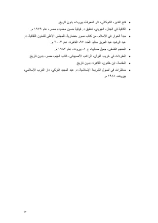 ‫• ﻓﺘﺢ ﺍﻟﻘﺩﻴﺭ، ﺍﻟﺸﻭﻜﺎﻨﻲ، ﺩﺍﺭ ﺍﻟﻤﻌﺭﻓﺔ، ﺒﻴﺭﻭﺕ، ﺒﺩﻭﻥ ﺘﺎﺭﻴﺦ.‬
      ‫• ﺍﻟﻜﺎﻓﻴﺔ ﻓﻲ ﺍﻟﺠﺩل، ﺍﻟﺠﻭﻴﻨﻲ، ﺘﺤﻘﻴﻕ ﺩ. ﻓﻭﻗﻴﺔ ﺤﺴﻴﻥ ﻤﺤﻤﻭﺩ، ﻤﺼﺭ، ﻋﺎﻡ ٩٧٩١ ﻡ.‬
‫• ﻤﺒﺩﺃ ﺍﻟﺤﻭﺍﺭ ﻓﻲ ﺍﻹﺴﻼﻡ، ﻤﻥ ﻜﺘﺎﺏ ﺼﻭﺭ ﺤﻀﺎﺭﻴﺔ، ﻟﻠﻤﺠﻠﺱ ﺍﻷﻋﻠﻰ ﻟﻠﺸﺌﻭﻥ ﺍﻟﺜﻘﺎﻓﻴﺔ، ﺩ.‬
                    ‫ﻋﺒﺩ ﺍﻟﺭﺸﻴﺩ ﻋﺒﺩ ﺍﻟﻌﺯﻴﺯ ﺴﺎﻟﻡ، ﺍﻟﻌﺩﺩ ٧٩، ﺍﻟﻘﺎﻫﺭﺓ، ﻋﺎﻡ ٣٠٠٢ ﻡ.‬
                       ‫• ﺍﻟﻤﻌﺠﻡ ﺍﻟﻔﻠﺴﻔﻲ، ﺠﻤﻴل ﺼﺎﻟﻴﺒﺎ، ﺝ ١، ﺒﻴﺭﻭﺕ، ﻋﺎﻡ ٢٨٩١ ﻡ.‬
     ‫• ﺍﻟﻤﻔﺭﺩﺍﺕ ﻓﻲ ﻏﺭﻴﺏ ﺍﻟﻘﺭﺁﻥ، ﺍﻟﺭﺍﻏﺏ ﺍﻷﺼﺒﻬﺎﻨﻲ، ﻜﺘﺎﺏ ﺍﻟﺠﻴﻡ، ﻤﺼﺭ، ﺒﺩﻭﻥ ﺘﺎﺭﻴﺦ.‬
                                       ‫• ﺍﻟﻤﻘﺩﻤﺔ، ﺍﺒﻥ ﺨﻠﺩﻭﻥ، ﺍﻟﻘﺎﻫﺭﺓ، ﺒﺩﻭﻥ ﺘﺎﺭﻴﺦ.‬
                                                                          ‫‪‬‬
‫• ﻤﻨﺎﻅﺭﺍﺕ ﻓﻲ ﺃﺼﻭل ﺍﻟﺸﺭﻴﻌﺔ ﺍﻹﺴﻼﻤﻴﺔ، ﺩ. ﻋﺒﺩ ﺍﻟﻤﺠﻴﺩ ﺍﻟﺘﺭﻜﻲ، ﺩﺍﺭ ﺍﻟﻐﺭﺏ ﺍﻹﺴﻼﻤﻲ،‬
                                                             ‫ﺒﻴﺭﻭﺕ، ٦٨٩١ ﻡ.‬




‫٣٧‬
 