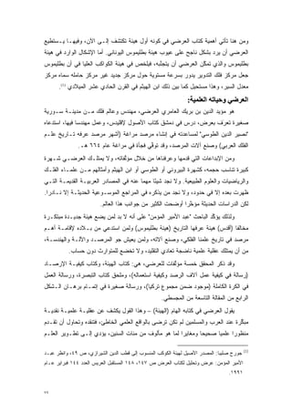 ‫ﻭﻤﻥ ﻫﻨﺎ ﺘﺄﺘﻲ ﺃﻫﻤﻴﺔ ﻜﺘﺎﺏ ﺍﻟﻌﺭﻀﻲ ﻓﻲ ﻜﻭﻨﻪ ﺃﻭل ﻫﻴﺌﺔ ﹸﻜﺘﺸﻑ ﺇﻟـﻰ ﺍﻵﻥ، ﻭﻓﻴﻬـﺎ ﻴـﺴﺘﻁﻴﻊ‬
                             ‫ﺘ‬
‫ﺍﻟﻌﺭﻀﻲ ﺃﻥ ﻴﺭﺩ ﺒﺸﻜل ﻨﺎﺠﺢ ﻋﻠﻰ ﻋﻴﻭﺏ ﻫﻴﺌﺔ ﺒﻁﻠﻴﻤﻭﺱ ﺍﻟﻴﻭﻨﺎﻨﻲ. ﺃﻤﺎ ﺍﻹﺸﻜﺎل ﺍﻟﻭﺍﺭﺩ ﻓﻲ ﻫﻴﺌﺔ‬
                       ‫‪‬‬                                            ‫‪‬‬
‫ﺒﻁﻠﻴﻤﻭﺱ ﻭﺍﻟﺫﻱ ﺘﻤﻜﻥ ﺍﻟﻌﺭﻀﻲ ﺃﻥ ﻴﺘﺠﻨﺒﻪ، ﻓﻴﻠﺨﺹ ﻓﻲ ﻫﻴﺌﺔ ﺍﻟﻜﻭﺍﻜﺏ ﺍﻟﻌﻠﻴﺎ ﻓﻲ ﺃﻥ ﺒﻁﻠﻴﻤﻭﺱ‬
                                              ‫ﱠ‬               ‫ﱠ‬
‫ﺠﻌل ﻤﺭﻜﺯ ﻓﻠﻙ ﺍﻟﺘﺩﻭﻴﺭ ﻴﺩﻭﺭ ﺒﺴﺭﻋﺔ ﻤﺴﺘﻭﻴﺔ ﺤﻭل ﻤﺭﻜﺯ ﺠﺩﻴﺩ ﻏﻴﺭ ﻤﺭﻜﺯ ﺤﺎﻤﻠﻪ ﺴﻤﺎﻩ ﻤﺭﻜﺯ‬
       ‫‪‬‬
      ‫ﻤﻌﺩل ﺍﻟﺴﻴﺭ، ﻭﻫﺫﺍ ﻤﺴﺘﺤﻴل ﻜﻤﺎ ﺒﻴﻥ ﺫﻟﻙ ﺍﺒﻥ ﺍﻟﻬﻴﺜﻡ ﻓﻲ ﺍﻟﻘﺭﻥ ﺍﻟﺤﺎﺩﻱ ﻋﺸﺭ ﺍﻟﻤﻴﻼﺩﻱ )1(.‬
                                                       ‫‪‬‬
                                                              ‫اﻟﻌﺮﺿﻲ وﺣﻴﺎﺗﻪ اﻟﻌﻠﻤﻴﺔ:‬
‫ﻫﻭ ﻤﺅﻴﺩ ﺍﻟﺩﻴﻥ ﺒﻥ ﺒﺭﻴﻙ ﺍﻟﻌﺎﻤﺭﻱ ﺍﻟﻌﺭﻀﻲ، ﻤﻬﻨﺩﺱ ﻭﻋﺎﻟﻡ ﻓﻠﻙ ﻤـﻥ ﻤﺩﻴﻨـﺔ ﺴـﻭﺭﻴﺔ‬
‫ﺼﻐﻴﺭﺓ ﺘﻌ‪‬ﺭﻑ ﺒﻌﺭﺽ، ﺩﺭﺱ ﻓﻲ ﺩﻤﺸﻕ ﻜﺘﺎﺏ ﺍﻷﺼﻭل ﻹﻗﻠﻴﺩﺱ، ﻭﻋﻤل ﻤﻬﻨﺩ ‪‬ﺎ ﻓﻴﻬﺎ، ﺍﺴﺘﺩﻋﺎﻩ‬
               ‫ﺴ‬                                                 ‫ﹸ َ‬
‫"ﻨﺼﻴﺭ ﺍﻟﺩﻴﻥ ﺍﻟﻁﻭﺴﻲ" ﻟﻤﺴﺎﻋﺩﺘﻪ ﻓﻲ ﺇﻨﺸﺎﺀ ﻤﺭﺼﺩ ﻤﺭﺍﻏﺔ )ﺃﺸﻬﺭ ﻤﺭﺼﺩ ﻋﺭﻓﻪ ﺘـﺎﺭﻴﺦ ﻋﻠـﻡ‬
              ‫ﺍﻟﻔﻠﻙ ﺍﻟﻌﺭﺒﻲ( ﻭﺼﻨﻊ ﺁﻻﺕ ﺍﻟﻤﺭﺼﺩ، ﻭﻗﺩ ﺘﻭﻓﻲ ﻓﺠﺄﺓ ﻓﻲ ﻤﺭﺍﻏﺔ ﻋﺎﻡ ٤٦٦ ﻫـ.‬
                                         ‫ﱢ‬
‫ﻭﻤﻥ ﺍﻹﺒﺩﺍﻋﺎﺕ ﺍﻟﺘﻲ ﻗﺩﻤﻬﺎ ﻭﻋﺭﻓﻨﺎﻫﺎ ﻤﻥ ﺨﻼل ﻤﺅﻟﻔﺎﺘﻪ، ﻭﻻ ﻴﻤﺘﻠـﻙ ﺍﻟﻌﺭﻀـﻲ ﺸـﻬﺭﺓ‬
                             ‫ﱠ‬                      ‫‪‬‬
‫ﻜﺒﻴﺭﺓ ﺘﻨﺎﺴﺏ ﺤﺠﻤﻪ، ﻜﺸﻬﺭﺓ ﺍﻟﺒﻴﺭﻭﻨﻲ ﺃﻭ ﺍﻟﻁﻭﺴﻲ ﺃﻭ ﺍﺒﻥ ﺍﻟﻬﻴﺜﻡ ﻭﺃﻤﺜﺎﻟﻬﻡ ﻤـﻥ ﻋﻠﻤـﺎﺀ ﺍﻟﻔﻠـﻙ‬
‫ﻭﺍﻟﺭﻴﺎﻀﻴﺎﺕ ﻭﺍﻟﻌﻠﻭﻡ ﺍﻟﻁﺒﻴﻌﻴﺔ. ﻭﻻ ﻨﺠﺩ ﺸﻴ ًﺎ ﻤﻬ ‪‬ﺎ ﻋﻨﻪ ﻓﻲ ﺍﻟﻤﺼﺎﺩﺭ ﺍﻟﻌﺭﺒﻴـﺔ ﺍﻟﻘﺩﻴﻤـﺔ ﺍﻟﺘـﻲ‬
                                        ‫ﺌ ﻤ‬
‫ﻅﻬﺭﺕ ﺒﻌﺩﻩ ﺇﻻ ﻓﻲ ﺤﺩﻭﺩ، ﻭﻻ ﻨﺠﺩ ﻤﻥ ﻴﺫﻜﺭﻩ ﻓﻲ ﺍﻟﻤﺭﺍﺠﻊ ﺍﻟﻤﻭﺴـﻭﻋﻴﺔ ﺍﻟﺤﺩﻴﺜـﺔ ﺇﻻ ﻨـﺎﺩ ‪‬ﺍ.‬
  ‫ﺭ‬                                              ‫‪‬‬
                        ‫ﻟﻜﻥ ﺍﻟﺩﺭﺍﺴﺎﺕ ﺍﻟﺤﺩﻴﺜﺔ ﻤﺅﺨ ‪‬ﺍ ﺃﻭﻀﺤﺕ ﺍﻟﻜﺜﻴﺭ ﻤﻥ ﺠﻭﺍﻨﺏ ﻫﺫﺍ ﺍﻟﻌﺎﻟﻡ.‬
                                                           ‫ﱠﺭ‬
‫ﻭﻟﺫﻟﻙ ﻴﺅﻜﺩ ﺍﻟﺒﺎﺤﺙ "ﻋﺒﺩ ﺍﻷﻤﻴﺭ ﺍﻟﻤﺅﻤﻥ" ﻋﻠﻰ ﺃﻨﻪ ﻻ ﺒ ‪ ‬ﻟﻤﻥ ﻴﻀﻊ ﻫﻴﺌﺔ ﺠﺩﻴـﺩﺓ ﻤﺒﺘﻜـﺭﺓ‬
                        ‫‪‬ﺩ ‪ ‬‬                                       ‫ﱢ‬
‫ﻤﺨﺎﻟ ﹰﺎ )ﺃﻗﺩﺱ( ﻫﻴﺌﺔ ﻋﺭﻓﻬﺎ ﺍﻟﺘﺎﺭﻴﺦ )ﻫﻴﺌﺔ ﺒﻁﻠﻴﻤﻭﺱ( ﻭﻟﻤﻥ ﹸﺴﺘﺩﻋﻲ ﻤﻥ ﺒـﻼﺩﻩ ﻹﻗﺎﻤـﺔ ﺃﻫـﻡ‬
                          ‫‪‬ﺍ‬                                              ‫ﻔ‬
‫ﻤﺭﺼﺩ ﻓﻲ ﺘﺎﺭﻴﺦ ﻋﻠﻤﻨﺎ ﺍﻟﻔﻠﻜﻲ، ﻭﺼﻨﻊ ﺁﻻﺘﻪ، ﻭﻟﻤﻥ ﻴﻌﻴﺵ ﺠﻭ ﺍﻟﻤﺭﺼـﺩ ﻭﺍﻵﻟـﺔ ﻭﺍﻟﻬﻨﺩﺴـﺔ،‬
                                  ‫‪‬‬
          ‫ﻤﻥ ﺃﻥ ﻴﻤﺘﻠﻙ ﻋﻘﻠﻴﺔ ﻋﻠﻤﻴﺔ ﻨﺎﻀﺠﺔ ﺘﻌﺎﺩﻱ ﺍﻟﺘﻘﻠﻴﺩ، ﻭﻻ ﺘﺨﻀﻊ ﻟﻠﻤﺘﻭﺍﺭﺙ ﺩﻭﻥ ﺤﺴﺎﺏ.‬
‫ﻭﻗﺩ ﺫﻜﺭ ﺍﻟﻤﺤﻘﻕ ﺨﻤﺴﺔ ﻤﺅﻟﻔﺎﺕ ﻟﻠﻌﺭﻀﻲ، ﻫﻲ: ﻜﺘﺎﺏ ﺍﻟﻬﻴﺌﺔ، ﻭﻜﺘﺎﺏ ﻜﻴﻔﻴـﺔ ﺍﻹﺭﺼـﺎﺩ‬
                                                 ‫ﱠ‬
‫)ﺭﺴﺎﻟﺔ ﻓﻲ ﻜﻴﻔﻴﺔ ﻋﻤل ﺁﻻﻑ ﺍﻟﺭﺼﺩ ﻭﻜﻴﻔﻴﺔ ﺍﺴﺘﻌﻤﺎﻟﻪ(، ﻭﻤﻠﺤﻕ ﻜﺘﺎﺏ ﺍﻟﺘﺒﺼﺭﺓ، ﻭﺭﺴﺎﻟﺔ ﺍﻟﻌﻤل‬
‫ﻓﻲ ﺍﻟﻜﺭﺓ ﺍﻟﻜﺎﻤﻠﺔ )ﻤﻭﺠﻭﺩ ﻀﻤﻥ ﻤﺠﻤﻭﻉ ﺘﺭﻜﻴﺎ(، ﻭﺭﺴﺎﻟﺔ ﺼﻐﻴﺭﺓ ﻓﻲ ﺇﺘﻤـﺎﻡ ﺒﺭﻫـﺎﻥ ﺍﻟـﺸﻜل‬
                                                   ‫ﺍﻟﺭﺍﺒﻊ ﻤﻥ ﺍﻟﻤﻘﺎﻟﺔ ﺍﻟﺘﺎﺴﻌﺔ ﻤﻥ ﺍﻟﻤﺠﺴﻁﻲ.‬
‫ﻴﻘﻭل ﺍﻟﻌﺭﻀﻲ ﻓﻲ ﻜﺘﺎﺒﻪ ﺍﻟﻬﺎﻡ )ﺍﻟﻬﻴﺌﺔ( – ﻭﻫﺫﺍ ﺍﻟﻘﻭل ﻴﻜﺸﻑ ﻋﻥ ﻋﻘﻠﻴـﺔ ﻋﻠﻤﻴـﺔ ﻨﻘﺩﻴـﺔ‬
‫ﻤﺒﻜﺭﺓ ﻋﻨﺩ ﺍﻟﻌﺭﺏ ﻭﺍﻟﻤﺴﻠﻤﻴﻥ ﻟﻡ ﺘﻜﻥ ﺘﺭﻀﻰ ﺒﺎﻟﻭﺍﻗﻊ ﺍﻟﻌﻠﻤﻲ ﺍﻟﺨﺎﻁﺊ، ﻓﺘﻨﻘﺩﻩ ﻭﺘﺤﺎﻭل ﺃﻥ ﺘﻘـﺩﻡ‬
 ‫‪‬‬                                                                              ‫ﱢ‬
‫ﻤﻨﻅﻭ ‪‬ﺍ ﻋﻠﻤ ‪‬ﺎ ﺼﺤﻴ ‪‬ﺎ ﻭﻤﻐﺎﻴ ‪‬ﺍ ﻟﻤﺎ ﻫﻭ ﻤﺄﻟﻭﻑ ﻤﻥ ﻤﺌﺎﺕ ﺍﻟﺴﻨﻴﻥ، ﻴﺅﺩﻱ ﺇﻟـﻰ ﺘﻁـﻭﻴﺭ ﺍﻟﻌﻠـﻡ‬
                    ‫‪‬‬                                 ‫ﺭ‬        ‫ﺤ‬      ‫ﻴ‬      ‫ﺭ‬

                                                                                         ‫)1(‬
‫ﺠﻭﺭﺝ ﺼﻠﻴﺒﺎ: ﺍﻟﻤﺼﺩﺭ ﺍﻷﺼﻴل ﻟﻬﻴﺌﺔ ﺍﻟﻜﻭﻜﺏ ﺍﻟﻤﻨﺴﻭﺏ ﺇﻟﻰ ﻗﻁﺏ ﺍﻟﺩﻴﻥ ﺍﻟﺸﻴﺭﺍﺯﻱ، ﺹ ٩٤، ﻭﺍﻨﻅﺭ ﻋﺒـﺩ‬
‫ﺍﻷﻤﻴﺭ ﺍﻟﻤﺅﻤﻥ: ﻋﺭﺽ ﻭﺘﺤﻠﻴل ﻟﻜﺘﺎﺏ ﺍﻟﻌﺭﺽ ﺹ ٧٤١، ٨٤١ ﺍﻟﻤﺴﺘﻘﺒل ﺍﻟﻌﺭﻴﺱ ﺍﻟﻌﺩﺩ ٤٤١ ﻓﺒﺭﺍﻴﺭ ﻋـﺎﻡ‬
                                                                                ‫١٩٩١.‬


‫٧٧‬
 