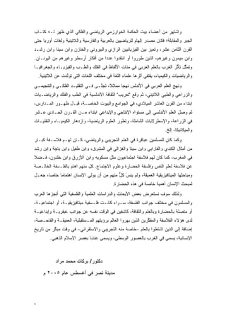 ‫ﻭﺍﺸﺘﻬﺭ ﻤﻥ ﺃﻋﻀﺎﺀ ﺒﻴﺕ ﺍﻟﺤﻜﻤﺔ ﺍﻟﺨﻭﺍﺭﺯﻤﻲ ﺍﻟﺭﻴﺎﻀﻲ ﻭﺍﻟﻔﻠﻜﻲ ﺍﻟﺫﻱ ﻅﻬﺭ ﻟـﻪ ﻜﺘـﺎﺏ‬
‫ﺍﻟﺠﺒﺭ ﻭﺍﻟﻤﻘﺎﺒﻠﺔ؛ ﻓﻜﺎﻥ ﻤﺼﺩﺭ ﺇﻟﻬﺎﻡ ﻟﻠﺭﻴﺎﻀﻴﻴﻥ ﺒﺎﻟﻌﺭﺒﻴﺔ ﻭﺍﻟﻔﺎﺭﺴﻴﺔ ﻭﺍﻟﻼﺘﻴﻨﻴﺔ ﻭﻟﻐﺎﺕ ﺃﻭﺭﺒﺎ ﺤﺘﻰ‬
‫ﺍﻟﻘﺭﻥ ﺍﻟﺜﺎﻤﻥ ﻋﺸﺭ، ﻭﺘﻤﻴﺯ ﺒﻴﻥ ﺍﻟﻔﻴﺯﻴﺎﺌﻴﻴﻥ ﺍﻟﺭﺍﺯﻱ ﻭﺍﻟﺒﻴﺭﻭﻨﻲ ﻭﺍﻟﺨﺎﺯﻥ ﻭﺍﺒﻥ ﺴﻴﻨﺎ ﻭﺍﺒﻥ ﺭﺸـﺩ‬
                                                              ‫‪‬‬
‫ﻭﺍﺒﻥ ﻤﻴﻤﻭﻥ ﻭﻏﻴﺭﻫﻡ، ﺍﻟﺫﻴﻥ ﻁﻭﺭﻭﺍ ﺃﻭ ﺍﻨﺘﻘﺩﻭﺍ ﻋﺩ ‪‬ﺍ ﻤﻥ ﺃﻓﻜﺎﺭ ﺃﺭﺴﻁﻭ ﻭﻏﻴﺭﻫﻡ ﻤﻥ ﺍﻟﻴﻭﻨـﺎﻥ.‬
                                    ‫ﺩ‬                  ‫‪‬‬
‫ﻭﺘﻤﺜل ﺘﺄﺜﺭ ﺍﻟﻐﺭﺏ ﺒﺎﻟﻌﻠﻡ ﺍﻟﻌﺭﺒﻲ ﻓﻲ ﻤﺌﺎﺕ ﺍﻷﻟﻔﺎﻅ ﻓﻲ ﺍﻟﻔﻠﻙ ﻭﺍﻟﻁـﺏ ﻭﺍﻟﻔﻴﺯﻴـﺎﺀ ﻭﺍﻟﺠﻐﺭﺍﻓﻴـﺎ‬
                                                                           ‫ﱠ ﱡ‬
    ‫ﻭﺍﻟﺭﻴﺎﻀﻴﺎﺕ ﻭﺍﻟﻜﻴﻤﻴﺎﺀ، ﻴﻘﺘﻔﻲ ﺃﺜﺭﻫﺎ ﻋﻠﻤﺎﺀ ﺍﻟﻠﻐﺔ ﻓﻲ ﻤﺨﺘﻠﻑ ﺍﻟﻠﻐﺎﺕ ﺍﻟﺘﻲ ﺘﻭﻟﺩﺕ ﻋﻥ ﺍﻟﻼﺘﻴﻨﻴﺔ.‬
                   ‫ﱠ‬
‫ﻭﻨﻬﺞ ﺍﻟﻌﻠﻡ ﺍﻟﻌﺭﺒﻲ ﻓﻲ ﺍﻷﻨﺩﻟﺱ ﻨﻬ ‪‬ﺎ ﻤﻤﺎﺜ ﹰ، ﺘﺠﱠـﻰ ﻓـﻲ ﺍﻟﺘﻘﻠﻴـﺩ ﺍﻟﻔﻠﻜـﻲ ﻭﺍﻟﺘﻨﺠﻴﻤـﻲ‬
                                  ‫ﻼ ﻠ‬          ‫ﺠ‬
‫ﻭﺍﻟﺯﺭﺍﻋﻲ ﻭﺍﻟﻁﺒﻲ ﺍﻟﻼﺘﻴﻨﻲ، ﺜﻡ ﻭﻗﻊ "ﺘﻌﺭﻴﺏ" ﺍﻟﺜﻘﺎﻓﺔ ﺍﻷﻨﺩﻟﺴﻴﺔ ﻓﻲ ﺍﻟﻁﺏ ﻭﺍﻟﻔﻠﻙ ﻭﺍﻟﺭﻴﺎﻀـﻴﺎﺕ‬
‫ﺍﺒﺘﺩﺍﺀ ﻤﻥ ﺍﻟﻘﺭﻥ ﺍﻟﻌﺎﺸﺭ ﺍﻟﻤﻴﻼﺩﻱ، ﻓﻲ ﺍﻟﺠﻭﺍﻤﻊ ﻭﺍﻟﺒﻴﻭﺕ ﺍﻟﺨﺎﺼـﺔ، ﻗﺒـل ﻅﻬـﻭﺭ ﺍﻟﻤـﺩﺍﺭﺱ،‬
‫ﺜﻡ ﻭﺼل ﺍﻟﻌﻠﻡ ﺍﻷﻨﺩﻟﺴﻲ ﺇﻟﻰ ﻤﺴﺘﻭﺍﻩ ﺍﻹﻨﺘﺎﺠﻲ ﻭﺍﻹﺒﺩﺍﻋﻲ ﺍﺒﺘﺩﺍﺀ ﻤـﻥ ﺍﻟﻘـﺭﻥ ﺍﻟﺤـﺎﺩﻱ ﻋـﺸﺭ‬
‫ﻓﻲ ﺍﻟﺯﺭﺍﻋﺔ، ﻭﺍﻹﺴﻁﺭﻻﺒﺎﺕ ﺍﻟﺸﺎﻤﻠﺔ، ﻭﺘﻁﻭﺭ ﺍﻟﻌﻠﻭﻡ ﺍﻟﺭﻴﺎﻀﻴﺔ، ﻭﺍﺯﺩﻫﺎﺭ ﺍﻟﻜﻴﻤﻴـﺎﺀ ﻭﺍﻟﺘﻘﻨﻴـﺎﺕ‬
                                               ‫‪‬‬
                                                                          ‫ﻭﺍﻟﻤﻴﻜﺎﻨﻴﻜﺎ، ﺇﻟﺦ.‬
‫ﻭﻜﻤﺎ ﻜﺎﻥ ﻟﻠﻤﺴﻠﻤﻴﻥ ﻋﺒﺎﻗﺭﺓ ﻓﻲ ﺍﻟﻌﻠﻡ ﺍﻟﺘﺠﺭﻴﺒﻲ ﻭﺍﻟﺭﻴﺎﻀﻲ، ﻜـﺎﻥ ﻟﻬـﻡ ﻓﻼﺴـﻔﺔ ﻜﺒـﺎﺭ‬
‫ﻤﻥ ﺃﻤﺜﺎل ﺍﻟﻜﻨﺩﻱ ﻭﺍﻟﻔﺎﺭﺍﺒﻲ ﻭﺍﺒﻥ ﺴﻴﻨﺎ ﻭﺍﻟﻐﺯﺍﻟﻲ ﻓﻲ ﺍﻟﻤﺸﺭﻕ، ﻭﺍﺒﻥ ﻁﻔﻴل ﻭﺍﺒﻥ ﺒﺎﺠﺔ ﻭﺍﺒﻥ ﺭﺸﺩ‬
‫ﻓﻲ ﺍﻟﻤﻐﺭﺏ، ﻜﻤﺎ ﻜﺎﻥ ﻟﻬﻡ ﻓﻼﺴﻔﺔ ﺍﺠﺘﻤﺎﻋﻴﻭﻥ ﻤﺜل ﻤﺴﻜﻭﻴﻪ ﻭﺍﺒﻥ ﺍﻷﺯﺭﻕ ﻭﺍﺒﻥ ﺨﻠﺩﻭﻥ، ﻓـﻀﻼ‬
‫ﹰ‬
‫ﻋﻥ ﻓﻼﺴﻔﺔ ﻟﻌﻠﻡ ﺍﻟﻨﻔﺱ ﻭﻓﻠﺴﻔﺔ ﺍﻟﺤﻀﺎﺭﺓ ﻭﻋﻠﻭﻡ ﺍﻻﺠﺘﻤﺎﻉ. ﻜل ﻤﻨﻬﻡ ﺍﻫﺘﻡ ﺒﺎﻟﻔﻠـﺴﻔﺔ ﺍﻟﺨﺎﻟـﺼﺔ‬
                   ‫‪‬‬
‫ﻭﻤﺒﺎﺤﺜﻬﺎ ﺍﻟﻤﻴﺘﺎﻓﻴﺯﻴﻘﻴﺔ ﺍﻟﻌﻤﻴﻘﺔ، ﻭﻟﻡ ﻴﻨﺱَ ﻜل ﻤﻨﻬﻡ ﻤﻥ ﺃﻥ ﻴﻭﻟﻲ ﺍﻹﻨﺴﺎﻥ ﺍﻫﺘﻤﺎ ‪‬ﺎ ﺨﺎ ‪‬ﺎ، ﺠﻌـل‬
       ‫ﻤ ﺼ‬                                  ‫ﱞ‬
                                             ‫ﻟﻤﺒﺤﺙ ﺍﻹﻨﺴﺎﻥ ﺃﻫﻤﻴﺔ ﺨﺎﺼﺔ ﻓﻲ ﻫﺫﻩ ﺍﻟﺤﻀﺎﺭﺓ.‬
‫ﻭﻟﺫﻟﻙ ﺴﻭﻑ ﻨﺴﺘﻌﺭﺽ ﺒﻌﺽ ﺍﻷﺒﺤﺎﺙ ﻭﺍﻟﺩﺭﺍﺴﺎﺕ ﺍﻟﻌﻠﻤﻴﺔ ﻭﺍﻟﻔﻠﺴﻔﻴﺔ ﺍﻟﺘﻲ ﺃﻨﺠﺯﻫﺎ ﺍﻟﻌﺭﺏ‬
‫ﻭﺍﻟﻤﺴﻠﻤﻭﻥ ﻓﻲ ﻤﺨﺘﻠﻑ ﺠﻭﺍﻨﺏ ﺍﻟﻔﻠﺴﻔﺔ، ﺴـﻭﺍﺀ ﻜﺎﻨـﺕ ﻓﻠـﺴﻔﻴﺔ ﻤﻴﺘﺎﻓﻴﺯﻴﻘﻴـﺔ، ﺃﻭ ﺍﺠﺘﻤﺎﻋﻴـﺔ،‬
‫ﺃﻭ ﻤﺘﺼﻠﺔ ﺒﺎﻟﺤﻀﺎﺭﺓ ﻭﺒﺎﻟﻌﻠﻡ ﻭﺍﻟﺜﻘﺎﻓﺔ، ﻜﺎﺸﻔﻴﻥ ﻓﻲ ﺍﻟﻭﻗﺕ ﻨﻔﺴﻪ ﻋﻥ ﺠﻭﺍﻨﺏ ﻋﺒﻘﺭﻴـﺔ ﻭﺇﺒﺩﺍﻋﻴـﺔ‬
‫ﻟﺩﻯ ﻫﺅﻻﺀ ﺍﻟﻔﻼﺴﻔﺔ ﻭﺍﻟﻤﻔﻜﺭﻴﻥ ﺍﻟﺫﻴﻥ ﺒﻬﺭﻭﺍ ﺍﻟﻌﺎﻟﻡ ﺒﺭﺅﻴﺘﻬﻡ ﺍﻟﻤـﺴﺘﻘﺒﻠﻴﺔ، ﺍﻟﻌﻤﻴﻘـﺔ ﻭﺍﻟﻔﺎﺤـﺼﺔ،‬
                                                               ‫ﱢ‬
‫ﺇﻀﺎﻓﺔ ﺇﻟﻰ ﺍﻟﺫﻴﻥ ﺍﺸﺘﻐﻠﻭﺍ ﺒﺎﻟﻌﻠﻡ –ﺨﺎﺼﺔ ﻤﻨﻪ ﺍﻟﺘﺠﺭﻴﺒﻲ ﻭﺍﻻﺴﺘﻘﺭﺍﺌﻲ– ﻓﻲ ﻭﻗﺕ ﻤﺒﻜﺭ ﻤﻥ ﺘﺎﺭﻴﺦ‬
          ‫ﱢ‬
          ‫ﺍﻹﻨﺴﺎﻨﻴﺔ، ‪‬ﺴﻤﻰ ﻓﻲ ﺍﻟﻐﺭﺏ ﺒﺎﻟﻌﺼﻭﺭ ﺍﻟﻭﺴﻁﻰ، ﻭ ‪‬ﺴﻤﻰ ﻋﻨﺩﻨﺎ ﺒﻌﺼﺭ ﺍﻹﺴﻼﻡ ﺍﻟﺫﻫﺒﻲ.‬
                                    ‫ﻴ ‪‬‬                             ‫ﻴ ‪‬‬



             ‫ﺩﻜﺘﻭﺭ/ ﺒﺭﻜﺎﺕ ﻤﺤﻤﺩ ﻤﺭﺍﺩ‬

      ‫ﻤﺩﻴﻨﺔ ﻨﺼﺭ ﻓﻲ ﺃﻏﺴﻁﺱ ﻋﺎﻡ ٥٠٠٢ ﻡ‬




‫٧‬
 