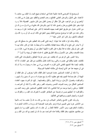 ‫ﺜﻡ ﻴﻭﻀﺢ ﻟﻨﺎ ﺍﻟﻌﺭﻀﻲ ﻗﺎﻋﺩﺓ ﻋﻠﻤﻴﺔ ﻫﺎﻤﺔ ﻓﻲ ﺍﺴﺘﺨﺩﺍﻡ ﻤﻨﻬﺞ ﺍﻟﺒﺤـﺙ ﺍﻟﻌﻠﻤـﻲ، ﺨﺎﺼـﺔ‬
                                                                   ‫‪‬‬
‫ﺍﻻﻋﺘﻤﺎﺩ ﻋﻠﻰ ﺍﻟﺩﻟﻴل ﻭﺍﻟﺒﺭﻫﺎﻥ ﺍﻟﻌﻠﻤﻲ ﺍﻟﻘﺎﻁﻊ، ﻭﻋﺩﻡ ﺍﻟﺨﻀﻭﻉ ﻟﻠﺘﻘﻠﻴﺩ ﺤﻴﻥ ﻴﻘﻭل ﻓـﻲ ﻜﺘﺎﺒـﻪ:‬
‫"ﻭﻟﻌﻤﺭﻱ ﺇﻥ ﻤﻥ ﺍﻟﻭﺍﺠﺏ ﻋﻠﻰ ﻜل ﻋﺎﻗل ﺃﻥ ﻴﺤﺴﻥ ﺍﻟﻅﻥ ﺒﻤﻥ ﻜﺎﻥ ﻤﺸﻬﻭﺭ ﺍﻟﻔﻀﻴﻠﺔ، ﻓﻼ ‪‬ـﺭﺩ‬
‫ﻴ ‪‬‬                       ‫‪ ‬‬                  ‫ﱢ‬
‫ﻗﻭﻟﻪ ﺒﻐﻴﺭ ﺩﻟﻴل ﻗﺎﻁﻊ ﻭﺒﺭﻫﺎﻥ ﻭﺍﻀﺢ. ﻓﺄﻤﺎ ﺇﺫﺍ ﺘﺒﻴﻥ ﺒﺎﻟﺒﺭﻫﺎﻥ ﺍﻟﻘـﺎﻁﻊ ﻓـﻲ ﻗـﻭل ‪‬ـﻥ ﻜـﺎﻥ‬
     ‫ﻤ ‪‬‬                            ‫‪‬‬        ‫‪‬‬
‫ﻤﻥ ﺍﻟﻨﺎﺱ ﻋﺩﻭل ﻋﻥ ﻁﺭﻴﻕ ﺍﻟﺤﻕ ﻗﺼﺩ ﺒﺠﻬﺩﻩ ﻓﺄﺼﻠﺤﻪ ﺇﺫﺍ ﻗﺩﺭ ﻋﻠﻰ ﺇﺼﻼﺤﻪ. ﻓﺈﻥ ﻟـﻡ ﻴﺠـﺩﻩ‬
‫ﻭﻜﺎﻥ ﻋﻨﺩﻩ ﻤﻥ ﺍﻟﻘﻭﺓ ﻤﺎ ﻴﻭﻀﺢ ﻤﻭﻀﻊ ﺍﻟﻐﻠﻁ ﻭﻴﺒﻴﻥ ﺍﻟﺤﻕ ﻓﻲ ﺫﻟﻙ، ﻟﻡ ﻴﺒـﺎل ﺃﻥ ﻴـﺭﺩ ﺍﻟﻘـﻭل‬
       ‫‪‬‬       ‫ِ‬                      ‫‪‬‬                ‫‪‬‬
                                             ‫ﺍﻟﻤﺨﺎﻟﻑ ﻟﻼﺤﻕ، ﻭﻟﻭ ﻜﺎﻥ ﺃﻋﺯ ﺍﻟﻨﺎﺱ ﻋﻠﻴﻪ" )1(.‬
                                                              ‫‪‬‬
‫ﻭﻟﺫﻟﻙ ﻴﻨﺎﺸﺩ ﻗ ‪‬ﺍﺀ ﻜﺘﺎﺒﻪ ﻫﺫﺍ ﺒﻘﻭﻟﻪ: "ﻭﺒﻌﺩ ﻓﺈﻨﻲ ﺃﻗﺴﻡ ﺒﺎﷲ ﺍﻟﻌﻅﻴﻡ ﻋﻠﻰ ﻤﺘـﺼﻔﺢ ﻜﺘـﺎﺒﻲ‬
        ‫ﱢ‬                                                       ‫ﹸﺭ‬
‫ﺃﻥ ﻻ ﻴﺒﺎﺩﺭ ﺇﻟﻰ ﺩﻓﻊ ﻤﺎ ﻟﻡ ﻴﺄﻟﻔﻪ ﺴﻤﻌﻪ ﻓﻴﻘﺎﺒﻠﻪ ﺒﺎﻟﺘﻜﺫﻴﺏ ﻤﺎ ﻟﻡ ﻴﺤﻁ ﺒﻪ ﻋﻠ ‪‬ﺎ ﺇﻥ ﻜﺎﻥ ﻋﺎﻟ ‪‬ﺎ ﺒﻬـﺫﺍ‬
       ‫ﻤ‬             ‫ﻤ‬
‫ﺍﻟﻔﻥ. ﻓﺈﻥ ﻟﻡ ﻴﻜﻥ ﻋﺎﻟ ‪‬ﺎ ﺒﻪ ﻓﻼ ﻴﻨﻜﺭﻩ؛ ﻓﺈﻥ ﺍﻟﻘﺩﺭﺓ ﺍﻹﻟﻬﻴﺔ ﺃﻋﻅﻡ ﻤﻥ ﺃﻥ ﻴﻌﺠﺯﻫﺎ ﺸﻲﺀ. ﻓﺄﻤﺎ ‪‬ـﻥ‬
‫‪ ‬ﻤ ‪‬‬                                                           ‫ﻤ‬
     ‫ﺒﺤﺙ ﻓﺄﻨﺼﻑ ﻭﻓﺘﺵ ﻋﻥ ﺍﻷﺼﻭل ﻭﺴﻠﻙ ﺍﻟﻁﺭﻴﻕ ﻓﻅﻬﺭ ﻟﻪ ﻓﺴﺎﺩ؛ ﻓﻌﻠﻴﻪ ﺃﻥ ﻴﺒﻴﻨﻪ ﻭﻻ ﻟﻭﻡ" )2(.‬
                    ‫‪‬‬
‫ﻭﻫﺫﺍ ﺍﻟﻨﺹ ﻋﻠﻰ ﺍﻟﺭﻏﻡ ﻤﻥ ﺃﻨﻪ ﻴﻜﺸﻑ ﻋﻥ ﻤﺩﻯ ﻏﺭﺍﺒﺔ ﺍﻟﺤﻘﺎﺌﻕ ﻭﺍﻟﻤﻌﻠﻭﻤﺎﺕ ﺍﻟﺘﻲ ﻜﺎﻨﺕ‬
                                                                ‫‪‬‬
‫ﺘﻜﺘﺸﻑ ﻋﻠﻤ ‪‬ﺎ ﻭﻓﻠﻜ ‪‬ﺎ ﻓﻲ ﻋﺼﺭﻩ، ﻭﺍﻟﺘﻲ ﺭﺒﻤﺎ ﻜﺎﻨﺕ ﹸﻘﺎﺒل ﺒﺎﻟﺘﻜﺫﻴﺏ ﻤﻥ ﻗ ‪‬ل ﻏﻴﺭ ﺍﻟﻌﻠﻤﺎﺀ، ﺇﻻ ﺃﻨﻪ‬
                     ‫‪‬ﺒ‬                  ‫ﺘ‬                           ‫ﻴ‬       ‫ﻴ‬
‫ﻴﻜﺸﻑ ﺃﻴ ‪‬ﺎ ﺩﻗﺔ ﺍﻟﻤﻨﻬﺞ ﺍﻟﻌﻠﻤﻲ ﺍﻟﺫﻱ ﺍﻟﺘﺯﻤـﻪ ﺍﻟﻌﺭﻀـﻲ ﻓـﻲ ﻋﻤﻠـﻪ ﻭﺒﺤﻭﺜـﻪ، ﻭﻻ ﺸـﻙ‬
‫‪‬‬                                                                 ‫ﻀ‬
                             ‫ﻓﻲ ﺃﻥ ﻤﻨﻬﺠﻪ ﻫﺫﺍ ﻫﻭ ﺍﻟﺫﻱ ﺃﻭﺼﻠﻪ ﺇﻟﻰ ﻤﻜﺎﻨﺘﻪ ﺍﻟﻌﻠﻤﻴﺔ ﺍﻟﻤﺭﻤﻭﻗﺔ.‬
‫ﻭﻻ ﺸﻙ ﺃﻥ ﺍﻟﻌﻠﻤﺎﺀ ﺍﻟﻤﺴﻠﻤﻴﻥ ﻋﻨﺩﻤﺎ ﺘﻌﺭﻀﻭﺍ ﻟﻌﻠﻡ ﺍﻟﻔﻠﻙ، ﻜﺎﻨﻭﺍ ﻴﻌﺭﻓﻭﻥ ﺃﻥ ﻋﻠﻡ ﺍﻟﻔﻠﻙ ﺃﻭ‬
                                            ‫‪‬‬                             ‫‪‬‬
‫ﺍﻟﻬﻴﺌﺔ ﺃﻭ ﻋﻠﻡ ﺼﻨﺎﻋﺔ ﺍﻟﻨﺠﻭﻡ ﻓﻴﻪ ﻨﻔﻊ ﻋﻅﻴﻡ؛ ﻷﻨﻪ ﻴﺘـﻴﺢ ﻤﻌﺭﻓـﺔ ﻤـﺩﻯ ﺍﻟـﺴﻨﻴﻥ ﻭﺍﻟـﺸﻬﻭﺭ،‬
‫ﻭﺍﻟﻤﻭﺍﻗﻴﺕ، ﻭﻓﺼﻭل ﺍﻷﺯﻤﺎﻥ، ﻭﺯﻴﺎﺩﺓ ﺍﻟﻨﻬﺎﺭ ﻭﺍﻟﻠﻴل ﻭﻨﻘﺼﺎﻨﻬﻤﺎ.. ﺇﻟﺦ، ﺜﻡ ﺃﺜﻤﺭﺕ ﺠﻬﻭﺩ ﺍﻟﻌﻠﻤﺎﺀ‬
‫ﺍﻟﻤﺴﻠﻤﻴﻥ ﺍﻟﺘﻤﻜﻥ ﻤﻥ ﺭﺼﺩ ﻜﺴﻭﻑ ﺍﻟﺸﻤﺱ ﻭﺨﺴﻭﻑ ﺍﻟﻘﻤﺭ ﻭﻏﻴﺭ ﺫﻟﻙ، ﻭﻻ ﺸﻙ ﺃﻥ ﺍﻟﻤﺭﺍﺼـﺩ‬
            ‫‪‬‬                                              ‫ﱡ‬
‫ﺍﻟﻔﻠﻜﻴﺔ –ﻭﻋﻠﻰ ﺭﺃﺴﻬﺎ ﻤﺭﺼﺩ ﻤﺭﺍﻏﺔ ﺍﻟﻌﺎﻟﻤﻲ– ﻗﺩ ﺃﻋﺎﻨﺕ ﺍﻟﻔﻠﻜﻴﻴﻥ ﺍﻟﻤﺴﻠﻤﻴﻥ ﻋﻠﻰ ﺭﺼﺩ ﺍﻟﻨﺠـﻭﻡ‬
‫ﻭﺍﻟﻜﻭﺍﻜﺏ؛ ﺇﺫ ﺃﻋﻁﺘﻬﻡ ﺼﻭﺭﺓ ﻭﺍﻀﺤﺔ ﻋﻥ ﺍﻟﻤﻅﺎﻫﺭ ﺍﻟﻜﻭﻨﻴـﺔ ﻜﺤﺭﻜـﺎﺕ ﺍﻟﻘﻤـﺭ، ﻭﺍﻟﻜﻭﺍﻜـﺏ‬
                                               ‫ﺍﻟﺴﻴﺎﺭﺓ، ﻭﺃﺤﺠﺎﻡ ﺍﻟﻨﺠﻭﻡ ﻭﻤﻭﺍﻗﻌﻬﺎ ﻓﻲ ﺃﻓﻼﻜﻬﺎ.‬
‫ﻭﻟﻡ ﻴﺄﺕ ﺍﻟﻘﺭﻥ ﺍﻟﺘﺎﺴﻊ ﻭﺍﻟﻌﺎﺸﺭ ﺍﻟﻤﻴﻼﺩﻴـﺎﻥ، ﺤﺘـﻰ ﻜﺎﻨـﺕ ﻜـل ﻋﺎﺼـﻤﺔ ﺇﺴـﻼﻤﻴﺔ‬
               ‫ﱡ‬                                               ‫‪‬‬
‫ﻤﻥ ﺍﻷﻨﺩﻟﺱ ﻏﺭ ‪‬ﺎ ﺤﺘﻰ ﺍﻟﺼﻴﻥ ﺸﺭ ﹰﺎ ﺘﺯﺨﺭ ﺒﺎﻟﻤﺭﺍﺼﺩ ﺍﻟﻀﺨﻤﺔ ﺍﻟﻤـﺯﻭﺩﺓ ﺒـﺎﻵﻻﺕ ﺍﻟﻤﺘﻨﻭﻋـﺔ‬
   ‫‪‬‬               ‫‪‬‬                            ‫ﻗ‬               ‫ﺒ‬
‫ﻭﺍﻟﻌﻠﻤﺎﺀ ﺍﻟﻤﺘﻔﺭﻏﻴﻥ، ﻭﻤﻥ ﺍﻷﻤﻭﺭ ﺍﻟﻼﻓﺘﺔ ﻟﻠﻨﻅـﺭ ﺃﻥ ﻋﻠﻤـﺎﺀ ﺍﻟﻤـﺴﻠﻤﻴﻥ ﺃﻅﻬـﺭﻭﺍ ﺒﺘـﺸﺠﻴﻊ‬
                                                                ‫‪‬‬
‫ﻤﻥ ﺤﻜﺎﻤﻬﻡ ﻋﻨﺎﻴﺘﻬﻡ، ﺒﻌﻠﻡ ﺍﻟﻔﻠﻙ ﻭﺇﻗﺎﻤﺔ ﻫﺫﻩ ﺍﻟﻤﺭﺍﺼﺩ ﺤﻴـﺙ ﻜـﺎﻥ ﻟﺠﻤﻴـﻊ ﺍﻟﻤـﺩﻥ ﺍﻟﻜﺒـﺭﻯ‬



                                                                                         ‫)1(‬
                                                                  ‫ﺍﻟﺴﺎﺒﻕ، ﺹ ٤١٢، ٥١٢.‬
                                                                                         ‫)2(‬
                                                                        ‫ﺍﻟﺴﺎﺒﻕ، ﺹ ٣١٣.‬


‫٩٧‬
 