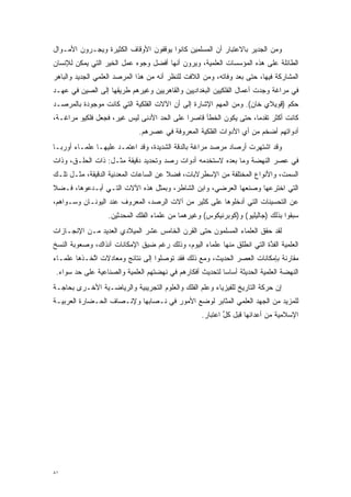 ‫ﻭﻤﻥ ﺍﻟﺠﺩﻴﺭ ﺒﺎﻻﻋﺘﺒﺎﺭ ﺃﻥ ﺍﻟﻤﺴﻠﻤﻴﻥ ﻜﺎﻨﻭﺍ ﻴﻭﻗﻔﻭﻥ ﺍﻷﻭﻗﺎﻑ ﺍﻟﻜﺜﻴﺭﺓ ﻭﻴﺠـﺭﻭﻥ ﺍﻷﻤـﻭﺍل‬
‫ﺍﻟﻁﺎﺌﻠﺔ ﻋﻠﻰ ﻫﺫﻩ ﺍﻟﻤﺅﺴﺴﺎﺕ ﺍﻟﻌﻠﻤﻴﺔ، ﻭﻴﺭﻭﻥ ﺃﻨﻬﺎ ﺃﻓﻀل ﻭﺠﻭﻩ ﻋﻤل ﺍﻟﺨﻴﺭ ﺍﻟﺘﻲ ﻴﻤﻜﻥ ﻟﻺﻨﺴﺎﻥ‬
‫ﺍﻟﻤﺸﺎﺭﻜﺔ ﻓﻴﻬﺎ، ﺤﺘﻰ ﺒﻌﺩ ﻭﻓﺎﺘﻪ، ﻭﻤﻥ ﺍﻟﻼﻓﺕ ﻟﻠﻨﻅﺭ ﺃﻨﻪ ﻤﻥ ﻫﺫﺍ ﺍﻟﻤﺭﺼﺩ ﺍﻟﻌﻠﻤﻲ ﺍﻟﺠﺩﻴﺩ ﻭﺍﻟﺒﺎﻫﺭ‬
‫ﻓﻲ ﻤﺭﺍﻏﺔ ﻭﺠﺩﺕ ﺃﻋﻤﺎل ﺍﻟﻔﻠﻜﻴﻴﻥ ﺍﻟﺒﻐﺩﺍﺩﻴﻴﻥ ﻭﺍﻟﻘﺎﻫﺭﻴﻴﻥ ﻭﻏﻴﺭﻫﻡ ﻁﺭﻴﻘﻬﺎ ﺇﻟﻰ ﺍﻟﺼﻴﻥ ﻓﻲ ﻋﻬـﺩ‬
‫ﺤﻜﻡ )ﻗﻭﻴﻼﻱ ﺨﺎﻥ(. ﻭﻤﻥ ﺍﻟﻤﻬﻡ ﺍﻹﺸﺎﺭﺓ ﺇﻟﻰ ﺃﻥ ﺍﻵﻻﺕ ﺍﻟﻔﻠﻜﻴﺔ ﺍﻟﺘﻲ ﻜﺎﻨﺕ ﻤﻭﺠﻭﺩﺓ ﺒﺎﻟﻤﺭﺼـﺩ‬
‫ﻜﺎﻨﺕ ﺃﻜﺜﺭ ﺘﻘﺩ ‪‬ﺎ، ﺤﺘﻰ ﻴﻜﻭﻥ ﺍﻟﺨﻁﺄ ﻗﺎﺼ ‪‬ﺍ ﻋﻠﻰ ﺍﻟﺤﺩ ﺍﻷﺩﻨﻰ ﻟﻴﺱ ﻏﻴﺭ، ﻓﺠﻌل ﻓﻠﻜﻴﻭ ﻤﺭﺍﻏـﺔ،‬
                                  ‫‪‬‬         ‫ﺭ‬                      ‫‪‬ﻤ‬
                              ‫ﺃﺩﻭﺍﺘﻬﻡ ﺃﻀﺨﻡ ﻤﻥ ﺃﻱ ﺍﻷﺩﻭﺍﺕ ﺍﻟﻔﻠﻜﻴﺔ ﺍﻟﻤﻌﺭﻭﻓﺔ ﻓﻲ ﻋﺼﺭﻫﻡ.‬
‫ﻭﻗﺩ ﺍﺸﺘﻬﺭﺕ ﺃﺭﺼﺎﺩ ﻤﺭﺼﺩ ﻤﺭﺍﻏﺔ ﺒﺎﻟﺩﻗﺔ ﺍﻟﺸﺩﻴﺩﺓ، ﻭﻗﺩ ﺍﻋﺘﻤـﺩ ﻋﻠﻴﻬـﺎ ﻋﻠﻤـﺎﺀ ﺃﻭﺭﺒـﺎ‬
‫ﻓﻲ ﻋﺼﺭ ﺍﻟﻨﻬﻀﺔ ﻭﻤﺎ ﺒﻌﺩﻩ ﻻﺴﺘﺨﺩﻤﻪ ﺃﺩﻭﺍﺕ ﺭﺼﺩ ﻭﺘﺤﺩﻴﺩ ﺩﻗﻴﻘﺔ ﻤﺜـل: ﺫﺍﺕ ﺍﻟﺤﻠـﻕ، ﻭﺫﺍﺕ‬
‫ﺍﻟﺴﻤﺕ، ﻭﺍﻷﻨﻭﺍﻉ ﺍﻟﻤﺨﺘﻠﻔﺔ ﻤﻥ ﺍﻹﺴﻁﺭﻻﺒﺎﺕ، ﻓﻀﻼ ﻋﻥ ﺍﻟﺴﺎﻋﺎﺕ ﺍﻟﻤﻌﺩﻨﻴﺔ ﺍﻟﺩﻗﻴﻘﺔ، ﻤﺜـل ﺘﻠـﻙ‬
                                       ‫ﹰ‬
‫ﺍﻟﺘﻲ ﺍﺨﺘﺭﻋﻬﺎ ﻭﺼﻨﻌﻬﺎ ﺍﻟﻌﺭﻀﻲ، ﻭﺍﺒﻥ ﺍﻟﺸﺎﻁﺭ، ﻭﺒﻤﺜل ﻫﺫﻩ ﺍﻵﻻﺕ ﺍﻟﺘـﻲ ﺃﺒـﺩﻋﻭﻫﺎ، ﻓـﻀﻼ‬
‫ﹰ‬
‫ﻋﻥ ﺍﻟﺘﺤﺴﻴﻨﺎﺕ ﺍﻟﺘﻲ ﺃﺩﺨﻠﻭﻫﺎ ﻋﻠﻰ ﻜﺜﻴﺭ ﻤﻥ ﺁﻻﺕ ﺍﻟﺭﺼﺩ، ﺍﻟﻤﻌﺭﻭﻑ ﻋﻨﺩ ﺍﻟﻴﻭﻨـﺎﻥ ﻭﺴـﻭﺍﻫﻡ،‬
                   ‫ﺴﺒﻘﻭﺍ ﺒﺫﻟﻙ )ﺠﺎﻟﻴﻠﻴﻭ( ﻭ)ﻜﻭﺒﺭﻨﻴﻜﻭﺱ( ﻭﻏﻴﺭﻫﻤﺎ ﻤﻥ ﻋﻠﻤﺎﺀ ﺍﻟﻔﻠﻙ ﺍﻟﻤﺤﺩﺜﻴﻥ.‬
‫ﻟﻘﺩ ﺤﻘﻕ ﺍﻟﻌﻠﻤﺎﺀ ﺍﻟﻤﺴﻠﻤﻭﻥ ﺤﺘﻰ ﺍﻟﻘﺭﻥ ﺍﻟﺨﺎﻤﺱ ﻋﺸﺭ ﺍﻟﻤﻴﻼﺩﻱ ﺍﻟﻌﺩﻴﺩ ﻤـﻥ ﺍﻹﻨﺠـﺎﺯﺍﺕ‬
‫ﺍﻟﻌﻠﻤﻴﺔ ﺍﻟﻔﺫﺓ ﺍﻟﺘﻲ ﺍﻨﻁﻠﻕ ﻤﻨﻬﺎ ﻋﻠﻤﺎﺀ ﺍﻟﻴﻭﻡ، ﻭﺫﻟﻙ ﺭﻏﻡ ﻀﻴﻕ ﺍﻹﻤﻜﺎﻨﺎﺕ ﺁﻨﺫﺍﻙ، ﻭﺼﻌﻭﺒﺔ ﺍﻟﻨﺴﺦ‬
                                                                        ‫ﱠ‬
‫ﻤﻘﺎﺭﻨﺔ ﺒﺈﻤﻜﺎﻨﺎﺕ ﺍﻟﻌﺼﺭ ﺍﻟﺤﺩﻴﺙ، ﻭﻤﻊ ﺫﻟﻙ ﻓﻘﺩ ﺘﻭﺼﻠﻭﺍ ﺇﻟﻰ ﻨﺘﺎﺌﺞ ﻭﻤﻌﺎﺩﻻﺕ ﺍﺘﺨـﺫﻫﺎ ﻋﻠﻤـﺎﺀ‬
            ‫ﱠ‬                       ‫‪‬‬
 ‫ﺍﻟﻨﻬﻀﺔ ﺍﻟﻌﻠﻤﻴﺔ ﺍﻟﺤﺩﻴﺜﺔ ﺃﺴﺎ ‪‬ﺎ ﻟﺘﺤﺩﻴﺙ ﺃﻓﻜﺎﺭﻫﻡ ﻓﻲ ﻨﻬﻀﺘﻬﻡ ﺍﻟﻌﻠﻤﻴﺔ ﻭﺍﻟﺼﻨﺎﻋﻴﺔ ﻋﻠﻰ ﺤﺩ ﺴﻭﺍﺀ.‬
                                                          ‫ﺴ‬
‫ﺇﻥ ﺤﺭﻜﺔ ﺍﻟﺘﺎﺭﻴﺦ ﻟﻠﻔﻴﺯﻴﺎﺀ ﻭﻋﻠﻡ ﺍﻟﻔﻠﻙ ﻭﺍﻟﻌﻠﻭﻡ ﺍﻟﺘﺠﺭﻴﺒﻴﺔ ﻭﺍﻟﺭﻴﺎﻀـﻴﺔ ﺍﻷﺨـﺭﻯ ﺒﺤﺎﺠـﺔ‬
‫ﻟﻠﻤﺯﻴﺩ ﻤﻥ ﺍﻟﺠﻬﺩ ﺍﻟﻌﻠﻤﻲ ﺍﻟﻤﺜﺎﺒﺭ ﻟﻭﻀﻊ ﺍﻷﻤﻭﺭ ﻓﻲ ﻨـﺼﺎﺒﻬﺎ ﻭﻹﻨـﺼﺎﻑ ﺍﻟﺤـﻀﺎﺭﺓ ﺍﻟﻌﺭﺒﻴـﺔ‬
                                                    ‫ﺍﻹﺴﻼﻤﻴﺔ ﻤﻥ ﺃﻋﺩﺍﺌﻬﺎ ﻗﺒل ﻜل ﺍﻋﺘﺒﺎﺭ.‬
                                                            ‫ﱢ‬




‫١٨‬
 