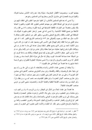 ‫ﻴﻌﻴﺸﻬﺎ ﺍﻟﻌﺭﺏ –ﻭﺨﺼﻭ ‪‬ﺎ ﺍﻷﻗﻁﺎﺭ ﺍﻟﻤﻐﺎﺭﺒﻴﺔ– ﺴﻠﻭ ﹰﺎ ﻭﻓ ﹰﺎ. ﻨﻌﻡ ﺯﺍﻟﺕ ﺍﻷﻨﺩﻟﺱ ﺴﻴﺎﺴ ‪‬ﺎ ﻜﺩﻭﻟﺔ،‬
        ‫ﻴ‬                        ‫ﻜ ﻨ‬                            ‫ﺼ‬
               ‫ﻭﻟﻜﻨﻬﺎ ﺘﺴﺭﺒﺕ ﻜﺤﻀﺎﺭﺓ ﻓﻲ ﻤﺸﺎﺭﻕ ﺍﻷﺭﺽ ﻭﻤﻐﺎﺭﺒﻬﺎ ﻟﺩﻯ ﺍﻟﻤﺴﻠﻤﻴﻥ ﻭﻏﻴﺭﻫﻡ.‬
                                                                    ‫‪‬‬
‫ﻭﻻ ﻨﻨﺴﻰ ﺃﻨﻪ ﺒﻌﺩ ﻓﺘﺢ ﺍﻟﻤﺴﻠﻤﻴﻥ ﻟﻸﻨﺩﻟﺱ، ﺃﻥ ﺃﻫﻠﻬﺎ ﺍﺴﺘﻭﻋﺒﻭﺍ ﺍﻟﻌﻠﻭﻡ ﺍﻟﺘﻲ ﺍﻨﺘﻘﻠﺕ ﺇﻟﻴﻬﻡ ﻤﻥ‬
‫ﺍﻟﻤﺸﺭﻕ، ﺜﻡ ﺸﺭﻋﻭﺍ ﻓﻲ ﺇﻀﺎﻓﺔ ﺍﻟﻜﺜﻴﺭ ﻤﻥ ﺠﻬﺩﻫﻡ ﺍﻟﺨﺎﺹ ﻟﺘﻁﻭﻴﺭ ﺘﻠﻙ ﺍﻟﻌﻠﻭﻡ، ﻭﺃﻅﻬﺭﻭﺍ ﺍﺘﺠﺎ ‪‬ﺎ‬
 ‫ﻫ‬
‫ﻴﻜﺎﺩ ﻴﻜﻭﻥ ﻤﻨﻔﺼﻼ ﻋﻥ ﺍﻟﺘﻴﺎﺭﺍﺕ ﺍﻟﺜﻘﺎﻓﻴﺔ ﺍﻟﻤﺸﺭﻗﻴﺔ ﻓﻲ ﺃﻭﺠﻪ ﻜﺜﻴﺭﺓ، ﻭﺨﺎﺼـﺔ ﻓـﻲ ﺍﻟﻔﺘـﺭﺍﺕ‬
                                                                 ‫ﹰ‬
‫ﺍﻟﻼﺤﻘﺔ ﻤﻥ ﻨﻀﺞ ﺍﻟﺜﻘﺎﻓﺔ ﺍﻷﻨﺩﻟﺴﻴﺔ. ﻭﻻ ﻨﻨﺴﻰ ﺃﻨﻪ ﻓﻲ ﻋﺼﺭ ﺍﺯﺩﻫﺎﺭ ﺍﻟﻌﻠﻭﻡ ﻅﻬﺭﺕ ﺍﻟﻤﺅﻟﻔـﺎﺕ‬
    ‫ﱠ‬
‫ﺍﻟﻤﺨﺘﻠﻔﺔ ﻓﻲ ﺍﻟﻁﺏ ﻭﺍﻟﻔﻠﻙ ﻭﺍﻟﺘﺎﺭﻴﺦ ﺍﻟﻤﺤﻠﻲ ﻭﺍﻟﻌﺭﺒﻲ، ﻭﻅﻬﺭ ﻜﺜﻴﺭ ﻤﻥ ﺃﺴﺎﻁﻴﻥ ﺍﻟﻌﻠﻡ ﻭﻋﻤﺎﻟﻘـﺔ‬
‫ﺍﻷﺩﺏ، ﻤﺜل ﻋﺒﺩ ﺍﻟﻤﻠﻙ ﺒﻥ ﺤﺒﻴﺏ )ﺍﻟﻤﺘﻭﻓﻰ ﻋﺎﻡ ٢٥٨ ﻡ( ﺼﺎﺤﺏ ﺍﻟﺘﺎﺭﻴﺦ ﺍﻟﻜﺒﻴﺭ. ﻜﻤـﺎ ﺍﺸـﺘﻬﺭ‬
                                             ‫ﱠ‬
‫ﻤﺴﻠﻡ ﺍﻟﻠﻴﺜﻲ ﺒﺩﺭﺍﺴﺔ ﺍﻟﻔﻠﻙ )ﻋﻠﻡ ﺍﻟﻬﻴﺌﺔ( ﻋﻠﻰ ﺍﻷﺴﺱ ﺍﻟﺘﻲ ﻭﻀﻌﻬﺎ ﻋﻠﻤـﺎﺀ ﺍﻟﻴﻭﻨـﺎﻥ ﺍﻟﻘـﺩﺍﻤﻰ،‬
‫ﻭﻤﻥ ﺍﻷﻁﺒﺎﺀ ﺃﺤﻤﺩ ﺒﻥ ﺇﻴﺎﺱ ﺍﻟﺫﻱ ﻭﻀﻊ ﻋﻘﺎﻗﻴﺭ ﺸﺎﻓﻴﺔ ﻭﺼل ﻋﺩﺩﻫﺎ ﺇﻟﻰ ﻤﺎﺌـﺔ ﻋﻘـﺎﺭ ﻨﺒـﺎﺘﻲ‬
‫ﻭﻤﺅﻟﻔﺎﺕ ﻜﺜﻴﺭﺓ ﻴﺸﺭﺡ ﻓﻴﻬﺎ ﻋﻤﻠﻴﺎﺕ ﺠﺭﺍﺤﻴﺔ ﻤﻌﻘﺩﺓ ﻭﻜﺎﻥ ﻋﺒﺎﺱ ﺒﻥ ﻓﺭﻨـﺎﺱ )ﺍﻟﻤﺘـﻭﻓﻰ ﻋـﺎﻡ‬
      ‫ﱠ‬                              ‫ﱠ‬                                    ‫ﱠ‬
‫٧٨٨ ﻡ( ﻤﻥ ﺃﺸﻬﺭ ﻋﺒﺎﻗﺭﺓ ﺍﻷﻨﺩﻟﺱ، ﺍﻟﺫﻱ ﻴﻌ‪‬ﺯﻯ ﺇﻟﻴﻪ ﺼﻨﻊ ﺍﻟﻤﻴﻘﺎﺘﻪ، ﻭﻜﺫﻟﻙ ﺼـﻨﺎﻋﺔ ﺍﻟﺯﺠـﺎﺝ‬
                                         ‫‪َ ‬‬
‫ﻤﻥ ﺍﻟﺴﻴﻠﻜﺎ ﻋﻤﺎﺩ ﺼﻨﺎﻋﺔ ﺍﻟﻌﺩﺴﺎﺕ ﺍﻟﻴﻭﻡ، ﻭﻴﻘﺎل ﺇﻨﻪ ﻤﺜل ﻓﻲ ﻤﻨﺯﻟﻪ ﺸﻜل ﺍﻟﺴﻤﺎﺀ ﺤﺘـﻰ ‪‬ﺨ ‪‬ـل‬
  ‫ﻴ ﻴ‬
‫ﻟﻠﻨﺎﻅﺭ ﺃﻨﻪ ﻴﺭﻯ ﺍﻟﻨﺠﻭﻡ ﻭﺍﻟﺒﺭﻭﻕ ﻭﺍﻟﺭﻋﻭﺩ، ﻭﻻ ﻨﻨﺴﻰ ﻤﺤﺎﻭﻟﺘﻪ ﺍﻟﻌﺒﻘﺭﻴﺔ ﻟﻠﻁﻴﺭﺍﻥ، ﻭﻫﻲ ﻗـﺼﺔ‬
                                    ‫ﺫﺍﺌﻌﺔ ﻤﺸﻬﻭﺭﺓ، ﻫﺫﺍ ﻓﻀﻼ ﻋﻥ ﺃﺒﺤﺎﺜﻪ ﻓﻲ ﻋﻠﻡ ﺍﻟﻜﻴﻤﻴﺎﺀ )1(.‬
                                                                   ‫ﹰ‬
‫ﻭﻻ ﻴﻤﻜﻨﻨﺎ ﺃﻥ ﻨﺤﺼﻲ ﻋﻠﻤﺎﺀ ﺍﻷﻨﺩﻟﺱ ﻭﺃﺩﺒﺎﺀﻩ ﻭﻓﻼﺴﻔﺘﻪ، ﺍﻟـﺫﻴﻥ ﻴـﺄﺘﻲ ﻋﻠـﻰ ﺭﺃﺴـﻬﻡ‬
‫ﺍﺒﻥ ﺒﺎﺠﺔ ﻋﺎﻟﻡ ﺍﻟﺭﻴﺎﻀﻴﺎﺕ ﻭﺍﻟﻔﻠﻙ ﻭﺍﻟﻔﻠﺴﻔﺔ، ﻭﺍﺒﻥ ﺒﺴﺎﻡ ﺍﻟﺸﻨﺘﺭﻴﻨﻲ ﺼﺎﺤﺏ "ﺍﻟﺫﺨﻴﺭﺓ ﻓﻲ ﻤﺤﺎﺴﻥ‬
‫ﺃﻫل ﺍﻟﺠﺯﻴﺭﺓ"، ﻭﻋﻠﻲ ﺒﻥ ﻋﺒﺩ ﺍﻟﺭﺤﻤﻥ ﺍﻟﺨﺯﺭﺠﻲ ﺍﻟﻁﻴﺏ، ﻭﺍﺒﻥ ﺠﺒﻴﺭ ﺼﺎﺤﺏ "ﺭﺤﻠﺔ ﺍﺒﻥ ﺠﺒﻴﺭ"،‬
‫ﻭﺍﺒﻥ ﻋﺫﺍﺭﻯ ﺼﺎﺤﺏ "ﺍﻟﺒﻴﺎﻥ ﺍﻟﻤﻐﺭﺏ"، ﻭﺍﺒﻥ ﻁﻔﻴل ﺍﻟﻔﻴﻠﺴﻭﻑ ﺼـﺎﺤﺏ "ﺤـﻲ ﺒـﻥ ﻴﻘﻅـﺎﻥ"،‬
‫ﻭﺃﺒﻭ ﺍﻟﻭﻟﻴﺩ ﺒﻥ ﺭﺸﺩ ﺼﺎﺤﺏ ﺍﻟﻔﻠﺴﻔﺔ ﺍﻟﻌﻘﻠﻴﺔ ﻭﺍﻟﻨﻘﺩﻴﺔ ﺍﻷﻭﺤﺩ، ﻭﺍﻟﻤﺘﺼﻭﻑ ﻤﺤﻴﻲ ﺍﻟﺩﻴﻥ ﺒﻥ ﻋﺭﺒﻲ‬
                    ‫‪‬‬
                                                                  ‫ﺼﺎﺤﺏ "ﺍﻟﻔﺘﻭﺤﺎﺕ ﺍﻟﻤﻜﻴﺔ".‬
‫ﻫﺫﺍ ﻓﻀﻼ ﻋﻥ ﻋﻠﻤﺎﺀ ﺃﺠﻼﺀ ﻤﻥ ﺃﻤﺜﺎل ﺍﺒﻥ ﺍﻟﺒﻴﻁﺎﺭ، ﻭﺍﺒـﻥ ﺍﻟﺭﻭﻤﻴـﺔ، ﻭﺍﺒـﻥ ﺍﻟﺠﻴـﺎﺏ،‬
                                                                   ‫ﹰ‬
‫ﻭﺍﺒﻥ ﺨﺎﺘﻤﺔ، ﻭﺍﺒﻥ ﺍﻟﺨﻁﻴﺏ، ﻭﺍﺒﻥ ﺤﺯﻡ. ﻭﻓﻲ ﺒﻼﺩ ﺍﻷﻨﺩﻟﺱ ﺍﺯﺩﻫﺭﺕ ﻤﻅﺎﻫﺭ ﺍﻟﺤﻀﺎﺭﺓ ﻭﺍﻟﻤﺩﻨﻴﺔ‬
‫ﺤﺘﻰ ﻭﺼﻠﺕ ﺇﻟﻰ ﺫﺭﻯ ﺍﻟﺘﻘﺩﻡ، ﻓﺎﺯﺩﻫﺭﺕ ﺍﻟﻤﺒﺎﻨﻲ ﻭﺍﻟﺼﻨﺎﻋﺎﺕ ﻭﺍﻟﺯﺭﺍﻋﺔ، ﻓﻜﺎﻨﺕ ﺘﻘـﺩﻡ ﺒﻌـﺽ‬
      ‫‪‬‬                                                ‫‪‬‬
‫ﺃﻓﺨﺭ ﺃﻨﻭﺍﻉ ﺍﻟﻭﺭﻕ ﻭﺍﻟﻔﺨﺎﺭ ﺍﻟﻤﺫﻫﺏ، ﻭﺍﻷﺼﺒﺎﻍ ﻭﺍﻟﺠﻠﻭﺩ ﺍﻟﻤﺩﺒﻭﻏﺔ، ﻭﺍﻟﺤﺭﻴﺭ ﺍﻟﻤﻘﺼﺏ ﻭﺍﻟﺤﻠـﻲ‬
         ‫‪‬‬
‫ﻭﺍﻷﺴﻠﺤﺔ ﻭﺍﻟﺯﺠﺎﺝ ﺍﻟﻤﻠﻭﻥ ﻭﻏﻴﺭ ﺫﻟﻙ. ﺃﻤﺎ ﺍﻟﻌﻠﻤﺎﺀ ﻭﺍﻷﺩﺒﺎﺀ ﺍﻟﺫﻴﻥ ﻫﺎﺠﺭﻭﺍ ﺇﻟﻰ ﺍﻟﻤﻐﺭﺏ ﺃﻭ ﻤﺼﺭ‬
                                                ‫‪‬‬             ‫‪‬‬

                                                                                             ‫)1(‬
‫ﺍﻨﻅﺭ ﺩ. ﺃﺤﻤﺩ ﺒﺩﺭ: ﺩﺭﺍﺴﺎﺕ ﻓﻲ ﺘـﺎﺭﻴﺦ ﺍﻷﻨـﺩﻟﺱ ﻭﺤـﻀﺎﺭﺘﻬﺎ، ﺹ ٧٨١، ﺒﻴـﺭﻭﺕ، ﻋـﺎﻡ ٧٨٩١ ﻡ،‬
‫ﻭﺃﻨﺨﻴل ﺠﻨﺜﺎﻟﺙ ﺒﺎﻟﻨﺜﻴﺎ: ﺘﺎﺭﻴﺦ ﺍﻟﻔﻜﺭ ﺍﻷﻨﺩﻟـﺴﻲ، ﺘﺭﺠﻤـﺔ ﺩ. ﺤـﺴﻴﻥ ﻤـﺅﻨﺱ، ﺍﻟﻘـﺎﻫﺭﺓ، ﻋـﺎﻡ ٥٥٩١ ﻡ،‬
                                   ‫ﻭﺇﺤﺴﺎﻥ ﻋﺒﺎﺱ: ﺘﺎﺭﻴﺦ ﺍﻷﺩﺏ ﺍﻷﻨﺩﻟﺴﻲ، ﺹ ٩٧، ﻋﺎﻡ ٤٧٩١ ﻡ.‬


‫٥٨‬
 