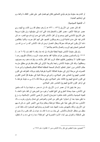 ‫ﺃﻭ ﺍﻟﺸﺎﻡ ﺒﻌﺩ ﺴﻘﻭﻁ ﺩﻴﺎﺭﻫﻡ ﺒﺄﻴﺩﻱ ﺍﻟﺸﻤﺎﻟﻴﻴﻥ ﻓﻜﺎﻥ ﻟﻬﻡ ﻓﻀل ﻜﺒﻴﺭ ﻋﻠﻰ ﺘﻁﻭﺭ ﺍﻟﺜﻘﺎﻓـﺔ ﻭﺍﻟﻌﻠـﻭﻡ‬
                   ‫‪‬‬
                                                                      ‫ﻓﻲ ﺃﻭﻁﺎﻨﻬﻡ ﺍﻟﺠﺩﻴﺩﺓ.‬

                                                                   ‫ﺃ- ﺍﻟﻨﺎﺤﻴﺔ ﺍﻟﺴﻴﺎﺴﻴﺔ:‬
‫ﻟﻘﺩ ﻜﺎﻥ ﻋﺼﺭ ﺍﺒﻥ ﺍﻷﺯﺭﻕ )١٣٨ – ٦٩٨ ﻫـ( ﻭﻫﻭ ﻤﻌﻅﻡ ﺍﻟﻘـﺭﻥ ﺍﻟﺘﺎﺴـﻊ ﺍﻟﻬﺠـﺭﻱ‬
‫ﻋﺼﺭ ﻏﺭﻨﺎﻁﺔ ﺍﻷﺨﻴﺭ، ﻋﺼﺭ ﺍﻟﻔﺘﻥ ﻭﺍﻻﻀﻁﺭﺍﺒﺎﺕ ﺍﻟﺘﻲ ﺃﺩﺕ ﺇﻟﻰ ﺴﻘﻭﻁﻬﺎ، ﻭﺇﻥ ﻨﻅﺭﺓ ﺴﺭﻴﻌﺔ‬
                            ‫‪‬‬
‫ﻋﻠﻰ ﺍﻟﺘﺎﺭﻴﺦ ﺍﻷﻨﺩﻟﺴﻲ ﻟﺘﺒﻴﻥ ﺒﻭﻀﻭﺡ ﺃﻥ ﺃﻫل ﺍﻷﻨﺩﻟﺱ ﻜﺎﻨﻭﺍ ﻓﻲ ﺼﺭﺍﻉ ﺩﺍﺌﻡ ﻤﻊ ﺍﻟﻌﺩﻭ، ﻋـﺎﺵ‬
                                                       ‫‪‬‬
‫ﺍﻟﻨﺎﺱ ﻓﻴﻪ ﻋﻠﻰ ﻤﺩﻯ ﺜﻤﺎﻨﻴﺔ ﻗﺭﻭﻥ ﻭﻫﻡ ﻴﻭﻁﻨﻭﻥ ﺃﻨﻔﺴﻬﻡ ﻋﻠﻰ ﺃﻨﻬﻡ ﺃﻫل ﺤﺭﺏ، ﻭﻜﺎﻨﻭﺍ ﻴﺘﻁﻠﻌﻭﻥ‬
   ‫ﱠ‬                                       ‫ﱢ‬
‫ﺩﺍﺌ ‪‬ﺎ ﻷﻥ ﻴﻜﻭﻥ ﺃﻤﻴﺭﻫﻡ ﻗﺎﺌﺩ ﻤﻌﺭﻜﺔ ﻭﺒﻁل ﺍﻨﺘﺼﺎﺭ؛ ﻭﻤﻥ ﺜﻡ ﻋﺕ ﺍﻷﻨﺩﻟﺱ "ﺜﻐـ ‪‬ﺍ ﻤـﻥ ﺜﻐـﻭﺭ‬
           ‫ﺭ‬              ‫ﹶ‪ ‬ﱠ‬
                          ‫‪‬‬                                                ‫ﻤ‬
                                   ‫ﺍﻟﻤﺴﻠﻤﻴﻥ ﻟﻤﺠﺎﻭﺭﺘﻬﻡ ﺍﻟﺭﻭﻡ، ﻭﺍﺘﺼﺎل ﺒﻼﺩﻫﻡ ﺒﺒﻼﺩﻫﻡ" )1(.‬
‫ﻭﻟﻡ ﻴﻜﻥ ﺴﻘﻭﻁ ﺍﻷﻨﺩﻟﺱ ﻨﺘﻴﺠﺔ ﻟﺤﻅﺔ ﻁﺎﺭﺌﺔ، ﺒل ﺇﻨﻪ ﻤﻨﺫ ﻭﻗﻌـﺔ ﺍﻟﻌﻘـﺎﺏ )٩٠٦ ﻫــ/‬
‫٢١٢١ ﻡ( ﻭﺍﻟﻤﺴﻠﻤﻭﻥ ﻴﻌﻴﺸﻭﻥ ﻫﺯﺍﺌﻡ ﻤﺘﺘﺎﻟﻴﺔ "ﻓﻘﺩ ﺠﺎﺀﻫﻡ ﺨﻭﻑ ﺍﻟﺭﻭﻡ، ﻭﺍﻤﺘﻸﺕ ﻗﻠﻭﺒﻬﻡ ﺭﻋ ‪‬ـﺎ‬
  ‫ﺒ‬
‫ﻤﻨﻬﻡ؛ ﻓﻜﺎﻨﻭﺍ ﻻ ﻴﺴﺘﻁﻴﻌﻭﻥ ﻗﺘﺎﻟﻬﻡ، ﻓﻤﻠﻙ ﺍﻟﺭﻭﻡ ﺃﺨﺫ ﺃﻜﺜﺭ ﺒﻼﺩﻫـﻡ، ﻭﻗﻭﺍﻋـﺩﻫﻡ، ﻭﺤـﺼﻭﻨﻬﻡ،‬
‫ﻭﻤﻌﺎﻗﻠﻬﻡ"، ﻭﻟﻘﺩ ﻜﺎﻥ ﺴﻘﻭﻁ ﺍﻷﻨﺩﻟﺱ ﺭﺍﺠ ‪‬ﺎ ﺒﺎﻟﺩﺭﺠﺔ ﺍﻷﻭﻟﻰ ﺇﻟﻰ ﻨﻅﺎﻡ ﺤﻜﻡ ﻓﺭﺩﻱ ﻤﻁﻠﻕ ﻤﺎﺭﺴﻪ‬
                                            ‫ﻌ‬
‫ﺤﻜﺎﻡ ﺍﻷﻨﺩﻟﺱ ﺩﻭﻥ ﺍﻋﺘﺒﺎﺭ ﻟﺘﻌﺎﻟﻴﻡ ﺍﻹﺴﻼﻡ ﺍﻟﺴﻤﺤﺔ ﺍﻟﻤﻨﻅﻤﺔ ﻟﻌﻼﻗﺔ ﺍﻟﺤﺎﻜﻡ ﺒﺎﻟﻤﺤﻜﻭﻡ؛ ﻭﺃﺩﻯ ﻫـﺫﺍ‬
      ‫‪‬‬                            ‫ﱢ‬
‫ﺍﻟﺘﺼﺭﻑ ﻓﻲ ﻤﺭﺤﻠﺔ ﺃﻭﻟﻰ ﺇﻟﻰ ﺴﻘﻭﻁ ﺍﻟﺨﻼﻓﺔ ﺍﻷﻤﻭﻴﺔ ﺒﻘﺭﻁﺒﺔ ﻭﻗﻴﺎﻡ ﺩﻭﻴﻼﺕ ﺍﻟﻁﻭﺍﺌﻑ ﻓﻲ ﺍﻟﻘﺭﻥ‬
                                                                          ‫‪‬‬
‫ﺍﻟﺨﺎﻤﺱ ﺍﻟﻬﺠﺭﻱ/ ﺍﻟﺤﺎﺩﻱ ﻋﺸﺭ ﺍﻟﻤﻴﻼﺩﻱ، ﻭﺃﺩﻯ ﻓﻲ ﻤﺭﺤﻠﺔ ﺜﺎﻨﻴﺔ ﺇﻟﻰ ﺴﻘﻭﻁ ﻜل ﺍﻟﻤﺩﻥ ﺍﻟﻜﺒﺭﻯ‬
             ‫ﱢ‬                           ‫‪‬‬
‫ﻓﻲ ﺍﻟﻘﺭﻥ ﺍﻟﺴﺎﺒﻊ ﺍﻟﻬﺠﺭﻱ/ ﺍﻟﺜﺎﻟﺙ ﻋﺸﺭ ﺍﻟﻤﻴﻼﺩﻱ، ﻭﻓﻲ ﻤﺭﺤﻠﺔ ﺜﺎﻟﺜـﺔ ﺇﻟـﻰ ﺴـﻘﻭﻁ ﻏﺭﻨﺎﻁـﺔ‬
                                 ‫ﻓﻲ ﺃﻭﺍﺨﺭ ﺍﻟﻘﺭﻥ ﺍﻟﺘﺎﺴﻊ ﺍﻟﻬﺠﺭﻱ/ ﺍﻟﺨﺎﻤﺱ ﻋﺸﺭ ﺍﻟﻤﻴﻼﺩﻱ.‬
‫ﻭﻤﻥ ﻫﻨﺎ ﻴﺘﺒﻴﻥ ﻟﻨﺎ ﺃﻥ ﻋﺼﺭ ﺍﺒـﻥ ﺍﻷﺯﺭﻕ، ﻜـﺎﻥ ﻋـﺼﺭ ﺴـﻘﻭﻁ ﺩﻭﻟـﺔ ﺍﻟﻤـﺴﻠﻤﻴﻥ‬
                                                        ‫‪‬‬
‫ﻓﻲ ﺍﻷﻨﺩﻟﺱ، ﺤﻴﺙ ﻴﺤﺩﺜﻨﺎ ﺍﻟﻤﻘﺭﻱ ﻓﻲ "ﻨﻔﺦ ﺍﻟﻁﻴﺏ" ﻭﻏﻴﺭﻩ ﻤﻥ ﺍﻟﻤﺅﺭﺨﻴﻥ ﺃﻥ ﺍﻟﻅـﺎﻫﺭﺓ ﺍﻟﻌﺎﻤـﺔ‬
                       ‫‪‬‬                                       ‫‪‬‬
‫ﻟﻠﺤﻴﺎﺓ ﺍﻟﺴﻴﺎﺴﻴﺔ ﺒﺎﻷﻨﺩﻟﺱ ﻜﺎﻨﺕ ﻅﺎﻫﺭﺓ ﺍﺴﺘﺭﺠﺎﻉ ﺍﻹﺴﺒﺎﻥ ﻷﺭﺍﻀﻲ ﺍﻷﻨﺩﻟﺱ ﺍﻹﺴﻼﻤﻴﺔ، ﻭﻨـﺯﻉ‬
‫ﻤﺎ ﺘﺒﻘﻰ ﻤﻨﻬﺎ، ﺒﻌﺩ ﺃﻥ ﺍﺴﺘﻭﻟﻭﺍ ﻋﻠﻰ ﻜﺜﻴﺭ ﻤﻥ ﺍﻟﻤﺩﻥ ﻭﺍﻟﺤﻭﺍﻀﺭ ﻓﻲ ﺸﻤﺎل ﻭﺸﺭﻕ ﻭﻏﺭﺏ ﺒـﻼﺩ‬
                                                                        ‫ﱠ‬
‫ﺍﻷﻨﺩﻟﺱ، ﻤﻤﺎ ﻜﺎﻥ ﻴﻠﻘﻲ ﻋﺒ ًﺎ ﻋﻠﻰ ﻤﻤﻠﻜﺔ ﻏﺭﻨﺎﻁﺔ ﻭﺤﻜﺎﻡ ﺩﻭﻟﺔ ﺒﻨﻲ ﺍﻷﺤﻤﺭ ﺍﻟﺫﻴﻥ ﻋـﺎﺵ ﻓـﻴﻬﻡ‬
                                                        ‫ﺌ‬
‫ﺍﺒﻥ ﺍﻷﺯﺭﻕ، ﻭﺫﻟﻙ ﺒﺎﻟﻨﻬﻭﺽ ﺒﻌﺏﺀ ﺍﻟﺠﻬﺎﺩ ﻀﺩ ﺍﻟﻨﺼﺎﺭﻯ ﻭﻤﻨﺎﻭﺃﺘﻬﻡ ﺍﻟﻤﺴﺘﻤﺭﺓ ﻹﺴـﻘﺎﻁ ﺁﺨـﺭ‬
‫ﻤﻌﻘل ﻤﻥ ﻤﻌﺎﻗل ﺍﻹﺴﻼﻡ ﺒﺎﻷﻨﺩﻟﺱ. ﺇﻟﻰ ﺠﺎﻨـﺏ ﻫـﺫﺍ ﻜﺎﻨـﺕ ﻋﻭﺍﻤـل ﺍﻟﺘﻨـﺎﻓﺱ، ﻭﺍﻟـﺼﺭﺍﻉ‬
‫ﻋﻠﻰ ﺍﻟﺴﻠﻁﺔ، ﻭﺍﻟﻌﺭﺵ ﺒﻴﻥ ﺃﺒﻨﺎﺀ ﺍﻷﺴﺭﺓ ﺍﻟﻨﺼﺭﻴﺔ ﻓﻲ "ﻏﺭﻨﺎﻁﺔ"، ﻤﻤﺎ ﺯﺍﺩ ﻓﻲ ﺩﻋـﻡ ﺍﻟـﺸﻘﺎﻕ،‬




                                                                                          ‫)1(‬
                     ‫ﺍﻟﺤﻤﻴﺩﻱ: ﺠﺫﻭﺓ ﺍﻟﻤﻘﺘﺒﺱ ﻓﻲ ﺫﻜﺭ ﻭﻻﺓ ﺍﻷﻨﺩﻟﺱ، ﺹ ٦، ﺍﻟﻘﺎﻫﺭﺓ، ﻋﺎﻡ ٥٥٩١ ﻡ.‬


‫٦٨‬
 