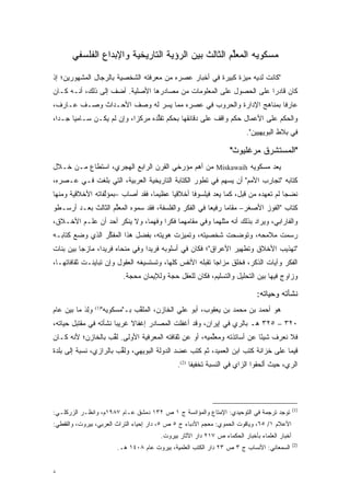 ‫ﻤﺴﻜﻭﻴﻪ ﺍﻟﻤﻌﻠﻡ ﺍﻟﺜﺎﻟﺙ ﺒﻴﻥ ﺍﻟﺭﺅﻴﺔ ﺍﻟﺘﺎﺭﻴﺨﻴﺔ ﻭﺍﻹﺒﺩﺍﻉ ﺍﻟﻔﻠﺴﻔﻲ‬
                                                    ‫ﱢ‬

‫"ﻜﺎﻨﺕ ﻟﺩﻴﻪ ﻤﻴﺯﺓ ﻜﺒﻴﺭﺓ ﻓﻲ ﺃﺨﺒﺎﺭ ﻋﺼﺭﻩ ﻤﻥ ﻤﻌﺭﻓﺘﻪ ﺍﻟﺸﺨﺼﻴﺔ ﺒﺎﻟﺭﺠﺎل ﺍﻟﻤﺸﻬﻭﺭﻴﻥ؛ ﺇﺫ‬
‫ﻜﺎﻥ ﻗﺎﺩ ‪‬ﺍ ﻋﻠﻰ ﺍﻟﺤﺼﻭل ﻋﻠﻰ ﺍﻟﻤﻌﻠﻭﻤﺎﺕ ﻤﻥ ﻤﺼﺎﺩﺭﻫﺎ ﺍﻷﺼﻠﻴﺔ. ﺃﻀﻑ ﺇﻟﻰ ﺫﻟﻙ، ﺃﻨـﻪ ﻜـﺎﻥ‬
                                                                    ‫ﺭ‬
‫ﻋﺎﺭ ﹰﺎ ﺒﻤﻨﺎﻫﺞ ﺍﻹﺩﺍﺭﺓ ﻭﺍﻟﺤﺭﻭﺏ ﻓﻲ ﻋﺼﺭﻩ ﻤﻤﺎ ﻴﺴﺭ ﻟﻪ ﻭﺼﻑ ﺍﻷﺤـﺩﺍﺙ ﻭﺼـﻑ ﻋـﺎﺭﻑ،‬
                            ‫‪‬‬                                     ‫ﻓ‬
‫ﻭﺍﻟﺤﻜﻡ ﻋﻠﻰ ﺍﻷﻋﻤﺎل ﺤﻜﻡ ﻭﺍﻗﻑ ﻋﻠﻰ ﺩﻗﺎﺌﻘﻬﺎ ﺒﺤﻜﻡ ﺘﻘﻠﺩﻩ ﻤﺭﻜ ‪‬ﺍ، ﻭﺇﻥ ﻟﻡ ﻴﻜـﻥ ﺴـﺎﻤ ‪‬ﺎ ﺠـ ‪‬ﺍ،‬
  ‫ﺩ‬     ‫ﻴ‬                    ‫ﺯ‬       ‫ﱡ‬
                                                                         ‫ﻓﻲ ﺒﻼﻁ ﺍﻟﺒﻭﻴﻬﻴﻴﻥ".‬

                                                                   ‫"ﺍﻟﻤﺴﺘﺸﺭﻕ ﻤﺭﻏﻠﻴﻭﺙ"‬
‫ﻴﻌ ‪ ‬ﻤﺴﻜﻭﻴﻪ ‪ Miskawaih‬ﻤﻥ ﺃﻫﻡ ﻤﺅﺭﺨﻲ ﺍﻟﻘﺭﻥ ﺍﻟﺭﺍﺒﻊ ﺍﻟﻬﺠﺭﻱ، ﺍﺴﺘﻁﺎﻉ ﻤـﻥ ﺨـﻼل‬
                                       ‫‪‬‬                           ‫‪ ‬ﺩ‬
‫ﻜﺘﺎﺒﻪ "ﺘﺠﺎﺭﺏ ﺍﻷﻤﻡ" ﺃﻥ ﻴﺴﻬﻡ ﻓﻲ ﺘﻁﻭﺭ ﺍﻟﻜﺘﺎﺒﺔ ﺍﻟﺘﺎﺭﻴﺨﻴﺔ ﺍﻟﻌﺭﺒﻴﺔ، ﺍﻟﺘﻲ ﺒﻠﻐﺕ ﻓـﻲ ﻋـﺼﺭﻩ،‬
                                                 ‫‪‬‬
‫ﻨﻀ ‪‬ﺎ ﻟﻡ ﺘﻌﻬﺩﻩ ﻤﻥ ﻗﺒل، ﻜﻤﺎ ﻴﻌ ‪ ‬ﻓﻴﻠﺴﻭ ﹰﺎ ﺃﺨﻼﻗ ‪‬ﺎ ﻋﻅﻴ ‪‬ﺎ، ﻓﻘﺩ ﺃﺼﺎﺏ –ﺒﻤﺅﻟﻔﺎﺘﻪ ﺍﻷﺨﻼﻗﻴﺔ ﻭﻤﻨﻬﺎ‬
                  ‫ﱠ‬                ‫ﻤ‬      ‫ﻴ‬       ‫ﻓ‬       ‫‪ ‬ﺩ‬                       ‫ﺠ‬
‫ﻜﺘﺎﺏ "ﺍﻟﻔﻭﺯ ﺍﻷﺼﻐﺭ– ﻤﻘﺎ ‪‬ﺎ ﺭﻓﻴ ‪‬ﺎ ﻓﻲ ﺍﻟﻔﻜﺭ ﻭﺍﻟﻔﻠﺴﻔﺔ، ﻓﻘﺩ ﺴﻤﻭﻩ ﺍﻟﻤﻌﻠﻡ ﺍﻟﺜﺎﻟﺙ ﺒﻌـﺩ ﺃﺭﺴـﻁﻭ‬
                    ‫ﱢ‬       ‫‪‬‬                          ‫ﻌ‬      ‫ﻤ‬
‫ﻭﺍﻟﻔﺎﺭﺍﺒﻲ، ﻭ ‪‬ﺭﺍﺩ ﺒﺫﻟﻙ ﺃﻨﻪ ﻤﺜﻠﻬﻤﺎ ﻭﻓﻲ ﻤﻘﺎﻤﻬﻤﺎ ﻓﻜ ‪‬ﺍ ﻭﻓﻬ ‪‬ﺎ، ﻭﻻ ﻴﻨﻜﺭ ﺃﺤﺩ ﺃﻥ ﻋﻠـﻡ ﺍﻷﺨـﻼﻕ،‬
                              ‫ﻤ‬      ‫ﺭ‬                                   ‫ﻴ‬
‫ﺭﺴ ‪‬ﺕ ﻤﻼﻤﺤﻪ، ﻭﺘﻭﻀﺤﺕ ﺸﺨﺼﻴﺘﻪ، ﻭﺘﻤﻴﺯﺕ ﻫﻭﻴﺘﻪ، ﺒﻔﻀل ﻫﺫﺍ ﺍﻟﻤﻔﻜﺭ ﺍﻟﺫﻱ ﻭﻀﻊ ﻜﺘﺎﺒـﻪ‬
                 ‫ﱢ‬                 ‫‪‬‬     ‫‪‬‬              ‫‪‬‬            ‫‪ ‬ﻤ‬
‫"ﺘﻬﺫﻴﺏ ﺍﻷﺨﻼﻕ ﻭﺘﻁﻬﻴﺭ ﺍﻷﻋﺭﺍﻕ"؛ ﻓﻜﺎﻥ ﻓﻲ ﺃﺴﻠﻭﺒﻪ ﻓﺭﻴ ‪‬ﺍ ﻭﻓﻲ ﻤﻨﺤﺎﻩ ﻓﺭﻴ ‪‬ﺍ، ﻤﺎﺯ ‪‬ﺎ ﺒﻴﻥ ﺒﻨﺎﺕ‬
          ‫ﺠ‬       ‫ﺩ‬                ‫ﺩ‬
‫ﺍﻟﻔﻜﺭ ﻭﺁﻴﺎﺕ ﺍﻟﺫﻜﺭ، ﻓﺨﻠﻕ ﻤﺯﺍ ‪‬ﺎ ﺘﻘﺒﻠﻪ ﺍﻷﻨﻔﺱ ﻜﻠﻬﺎ، ﻭﺘﺴﺘﺴﻴﻐﻪ ﺍﻟﻌﻘﻭل ﻭﺇﻥ ﺘﺒﺎﻴﻨـﺕ ﺜﻘﺎﻓﺎﺘﻬـﺎ،‬
                                                          ‫ﺠ‬
                           ‫ﻭﺯﺍﻭﺝ ﻓﻴﻬﺎ ﺒﻴﻥ ﺍﻟﺘﺤﻠﻴل ﻭﺍﻟﺘﺴﻠﻴﻡ، ﻓﻜﺎﻥ ﻟﻠﻌﻘل ﺤ ‪‬ﺔ ﻭﻟﻺﻴﻤﺎﻥ ﻤﺤﺠﺔ.‬
                             ‫‪‬‬            ‫‪‬ﺠ‬

                                                                             ‫ﻨﺸﺄﺘﻪ ﻭﺤﻴﺎﺘﻪ:‬
‫ﻭِﺩ ﻤﺎ ﺒﻴﻥ ﻋﺎﻡ‬
           ‫‪‬ﻟ َ‬     ‫ﻫﻭ ﺃﺤﻤﺩ ﺒﻥ ﻤﺤﻤﺩ ﺒﻥ ﻴﻌﻘﻭﺏ، ﺃﺒﻭ ﻋﻠﻲ ﺍﻟﺨﺎﺯﻥ، ﺍﻟﻤﻠﻘﺏ ﺒـ"ﻤﺴﻜﻭﻴﻪ"‬
                  ‫)1(‬
                                ‫ﱠ‬
‫٠٢٣ – ٥٢٣ ﻫـ ﺒﺎﻟﺭﻱ ﻓﻲ ﺇﻴﺭﺍﻥ، ﻭﻗﺩ ﺃﻏﻔﻠﺕ ﺍﻟﻤﺼﺎﺩﺭ ﺇﻏﻔﺎﻻ ﻏﺭﻴ ‪‬ﺎ ﻨﺸﺄﺘﻪ ﻓﻲ ﻤﻘﺘﺒل ﺤﻴﺎﺘﻪ،‬
                       ‫ﺒ‬     ‫ﹰ‬
‫ﻓﻼ ﻨﻌﺭﻑ ﺸﻴ ًﺎ ﻋﻥ ﺃﺴﺎﺘﺫﺘﻪ ﻭﻤﻌﻠﻤﻴﻪ، ﺃﻭ ﻋﻥ ﺜﻘﺎﻓﺘﻪ ﺍﻟﻤﻌﺭﻓﻴﺔ ﺍﻷﻭﻟﻰ. ﻟ ﱢﺏ ﺒﺎﻟﺨﺎﺯﻥ؛ ﻷﻨﻪ ﻜـﺎﻥ‬
                   ‫ﹸﻘ‬                                   ‫ﱢ‬                ‫ﺌ‬
‫ﻗﻴ ‪‬ﺎ ﻋﻠﻰ ﺨﺯﺍﻨﺔ ﻜﺘﺏ ﺍﺒﻥ ﺍﻟﻌﻤﻴﺩ، ﺜﻡ ﻜﺘﺏ ﻋﻀﺩ ﺍﻟﺩﻭﻟﺔ ﺍﻟﺒﻭﻴﻬﻲ، ﻭﻟ ﱢﺏ ﺒﺎﻟﺭﺍﺯﻱ، ﻨﺴﺒﺔ ﺇﻟﻰ ﺒﻠﺩﺓ‬
                        ‫ﹸﻘ‬                                                         ‫‪‬ﻤ‬
                                               ‫ﺍﻟﺭﻱ، ﺤﻴﺙ ﺃﻟﺤﻘﻭﺍ ﺍﻟﺯﺍﻱ ﻓﻲ ﺍﻟﻨﺴﺒﺔ ﺘﺨﻔﻴ ﹰﺎ )2(.‬
                                                     ‫ﻔ‬




                                                                                              ‫)1(‬
‫ﺘﻭﺠﺩ ﺘﺭﺠﻤﺔ ﻓﻲ ﺍﻟﺘﻭﺤﻴﺩﻱ: ﺍﻹﻤﺘﺎﻉ ﻭﺍﻟﻤﺅﺍﻨﺴﺔ ﺝ ١ ﺹ ٢٣١ ﺩﻤﺸﻕ ﻋـﺎﻡ ٧٨٩١ﻡ، ﻭﺍﻨﻅـﺭ ﺍﻟﺯﺭﻜﻠـﻲ:‬
‫ﺍﻷﻋﻼﻡ ١/ ٥٦، ﻭﻴﺎﻗﻭﺕ ﺍﻟﺤﻤﻭﻱ: ﻤﻌﺠﻡ ﺍﻷﺩﺒﺎﺀ ﺝ ٥ ﺹ ٥، ﺩﺍﺭ ﺇﺤﻴﺎﺀ ﺍﻟﺘﺭﺍﺙ ﺍﻟﻌﺭﺒﻲ، ﺒﻴﺭﻭﺕ، ﻭﺍﻟﻘﻔﻁﻲ:‬
                                        ‫ﺃﺨﺒﺎﺭ ﺍﻟﻌﻠﻤﺎﺀ ﺒﺄﺨﺒﺎﺭ ﺍﻟﺤﻜﻤﺎﺀ ﺹ ٧١٢ ﺩﺍﺭ ﺍﻵﺜﺎﺭ ﺒﻴﺭﻭﺕ.‬
                                                                                              ‫)2(‬
                         ‫ﺍﻟﺴﻤﻌﺎﻨﻲ: ﺍﻷﻨﺴﺎﺏ ﺝ ٣ ﺹ ٣٢ ﺩﺍﺭ ﺍﻟﻜﺘﺏ ﺍﻟﻌﻠﻤﻴﺔ، ﺒﻴﺭﻭﺕ ﻋﺎﻡ ٨٠٤١ ﻫـ.‬


‫٨‬
 