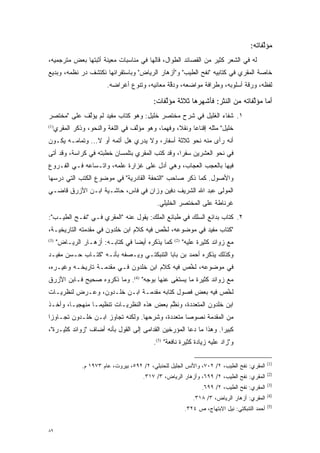 ‫ﻤﺅﻟﻔﺎﺘﻪ:‬
                                                                                            ‫ﱠ‬
‫ﻟﻪ ﻓﻲ ﺍﻟﺸﻌﺭ ﻜﺜﻴﺭ ﻤﻥ ﺍﻟﻘﺼﺎﺌﺩ ﺍﻟﻁﻭﺍل، ﻗﺎﻟﻬﺎ ﻓﻲ ﻤﻨﺎﺴﺒﺎﺕ ﻤﻌﻴﻨﺔ ﺃﺜﺒﺘﻬﺎ ﺒﻌﺽ ﻤﺘﺭﺠﻤﻴﻪ،‬
                      ‫‪‬‬
‫ﺨﺎﺼﺔ ﺍﻟﻤﻘﺭﻱ ﻓﻲ ﻜﺘﺎﺒﻴﻪ "ﻨﻔﺢ ﺍﻟﻁﻴﺏ" ﻭ"ﺃﺯﻫﺎﺭ ﺍﻟﺭﻴﺎﺽ" ﻭﺒﺎﺴﺘﻘﺭﺍﺌﻬﺎ ﻨﻜﺘﺸﻑ ﺩﺭ ﻨﻅﻤﻪ، ﻭﺒﺩﻴﻊ‬
                          ‫ﻟﻔﻅﻪ، ﻭﺭﻗﺔ ﺃﺴﻠﻭﺒﻪ، ﻭﻁﺭﺍﻓﺔ ﻤﻭﺍﻀﻌﻪ، ﻭﺩﻗﺔ ﻤﻌﺎﻨﻴﻪ، ﻭﺘﻨﻭﻉ ﺃﻏﺭﺍﻀﻪ.‬
                                   ‫‪‬‬             ‫ﱠ‬

                                             ‫ﺃﻤﺎ ﻤﺅﻟﻔﺎﺘﻪ ﻤﻥ ﺍﻟﻨﺜﺭ: ﻓﺄﺸﻬﺭﻫﺎ ﺜﻼﺜﺔ ﻤﺅﻟﻔﺎﺕ:‬
                                                 ‫ﱠ‬                              ‫‪ ‬ﱠ‬
‫١. ﺸﻔﺎﺀ ﺍﻟﻐﻠﻴل ﻓﻲ ﺸﺭﺡ ﻤﺨﺘﺼﺭ ﺨﻠﻴل: ﻭﻫﻭ ﻜﺘﺎﺏ ﻤﻔﻴﺩ ﻟﻡ ﻴﺅﻟﻑ ﻋﻠﻰ "ﻤﺨﺘﺼﺭ‬
            ‫ﱠ‬
‫)1(‬
     ‫ﺨﻠﻴل" ﻤﺜﻠﻪ ﺇﻗﻨﺎ ‪‬ﺎ ﻭﻨﻘ ﹰ، ﻭﻓﻬ ‪‬ﺎ، ﻭﻫﻭ ﻤﺅﻟﻑ ﻓﻲ ﺍﻟﻠﻐﺔ ﻭﺍﻟﻨﺤﻭ، ﻭﺫﻜﺭ ﺍﻟﻤﻘﺭﻱ‬
                                   ‫ﱠ‬         ‫ﻤ‬      ‫ﻼ‬      ‫ﻋ‬
‫ﺃﻨﻪ ﺭﺃﻯ ﻤﻨﻪ ﻨﺤﻭ ﺜﻼﺜﺔ ﺃﺴﻔﺎﺭ، ﻭﻻ ﻴﺩﺭﻱ ﻫل ﺃﺘﻤﻪ ﺃﻭ ﻻ... ﻭﺘﻤﺎﻤـﻪ ﻴﻜـﻭﻥ‬
‫ﻓﻲ ﻨﺤﻭ ﺍﻟﻌﺸﺭﻴﻥ ﺴﻔ ‪‬ﺍ، ﻭﻗﺩ ﻜﺘﺏ ﺍﻟﻤﻘﺭﻱ ﺒﺘﻠﻤﺴﺎﻥ ﺨﻁﺒﺘﻪ ﻓﻲ ﻜﺭﺍﺴﺔ، ﻭﻗﺩ ﺃﺘﻰ‬
                                                 ‫ﺭ‬
‫ﻓﻴﻬﺎ ﺒﺎﻟﻌﺠﺏ ﺍﻟﻌﺠﺎﺏ، ﻭﻫﻲ ﺃﺩل ﻋﻠﻰ ﻏﺯﺍﺭﺓ ﻋﻠﻤﻪ، ﻭﺍﺘـﺴﺎﻋﻪ ﻓـﻲ ﺍﻟﻔـﺭﻭﻉ‬
‫ﻭﺍﻷﺼﻭل. ﻜﻤﺎ ﺫﻜﺭ ﺼﺎﺤﺏ "ﺍﻟﺘﺤﻔﺔ ﺍﻟﻘﺎﺩﺭﻴﺔ" ﻓﻲ ﻤﻭﻀﻭﻉ ﺍﻟﻜﺘﺏ ﺍﻟﺘﻲ ﺩﺭﺴﻬﺎ‬
‫ﺍﻟﻤﻭﻟﻰ ﻋﺒﺩ ﺍﷲ ﺍﻟﺸﺭﻴﻑ ﺩﻓﻴﻥ ﻭﺯﺍﻥ ﻓﻲ ﻓﺎﺱ، ﺤﺎﺸـﻴﺔ ﺍﺒـﻥ ﺍﻷﺯﺭﻕ ﻗﺎﻀـﻲ‬
                                              ‫ﻏﺭﻨﺎﻁﺔ ﻋﻠﻰ ﺍﻟﻤﺨﺘﺼﺭ ﺍﻟﺨﻠﻴﻠﻲ.‬
‫٢. ﻜﺘﺎﺏ ﺒﺩﺍﺌﻊ ﺍﻟﺴﻠﻙ ﻓﻲ ﻁﺒﺎﺌﻊ ﺍﻟﻤﻠﹾﻙ: ﻴﻘﻭل ﻋﻨﻪ "ﺍﻟﻤﻘﺭﻱ ﻓـﻲ "ﻨﻔـﺢ ﺍﻟﻁﻴـﺏ":‬
                                        ‫‪‬‬
‫"ﻜﺘﺎﺏ ﻤﻔﻴﺩ ﻓﻲ ﻤﻭﻀﻭﻋﻪ، ﻟﺨﺹ ﻓﻴﻪ ﻜﻼﻡ ﺍﺒﻥ ﺨﻠﺩﻭﻥ ﻓﻲ ﻤﻘﺩﻤﺘﻪ ﺍﻟﺘﺎﺭﻴﺨﻴـﺔ،‬
               ‫‪‬‬                         ‫ﱠ‬
‫)3(‬
      ‫ﻜﻤﺎ ﻴﺫﻜﺭﻩ ﺃﻴ ‪‬ﺎ ﻓﻲ ﻜﺘﺎﺒـﻪ: ﺃﺯﻫـﺎﺭ ﺍﻟﺭﻴـﺎﺽ"‬
                                  ‫ﻀ‬                  ‫)2(‬
                                                           ‫ﻤﻊ ﺯﻭﺍﺌﺩ ﻜﺜﻴﺭﺓ ﻋﻠﻴﻪ"‬
‫ﻭﻜﺫﻟﻙ ﻴﺫﻜﺭﻩ ﺃﺤﻤﺩ ﺒﻥ ﺒﺎﺒﺎ ﺍﻟﺘﻨﺒﻜﺘـﻲ ﻭﻴـﺼﻔﻪ ﺒﺄﻨـﻪ "ﻜﺘـﺎﺏ ﺤـﺴﻥ ﻤﻔﻴـﺩ‬
‫ﻓﻲ ﻤﻭﻀﻭﻋﻪ، ﻟﺨﺹ ﻓﻴﻪ ﻜﻼﻡ ﺍﺒﻥ ﺨﻠﺩﻭﻥ ﻓـﻲ ﻤﻘﺩﻤـﺔ ﺘﺎﺭﻴﺨـﻪ ﻭﻏﻴـﺭﻩ،‬
                   ‫‪‬‬                          ‫ﱠ‬
‫ﻤﻊ ﺯﻭﺍﺌﺩ ﻜﺜﻴﺭﺓ ﻤﺎ ﻴﺴﺘ َﻰ ﻋﻨﻬﺎ ﺒﻭﺠﻪ" )4(. ﻭﻤﺎ ﺫﻜﺭﻭﻩ ﺼﺤﻴﺢ ﻓـﺎﺒﻥ ﺍﻷﺯﺭﻕ‬
                                            ‫‪  ‬ﹶﻐ‬
                                            ‫ﹾ‬
‫ﻟﺨﺹ ﻓﻴﻪ ﺒﻌﺽ ﻓﺼﻭل ﻜﺘﺎﺒﻪ ﻤﻘﺩﻤـﺔ ﺍﺒـﻥ ﺨﻠـﺩﻭﻥ، ﻭﻋـﺭﺽ ﻟﻨﻅﺭﻴـﺎﺕ‬
                               ‫‪‬‬                       ‫ﱠ‬
‫ﺍﺒﻥ ﺨﻠﺩﻭﻥ ﺍﻟﻤﺘﻌﺩﺩﺓ، ﻭﻨﻅﻡ ﺒﻌﺽ ﻫﺫﻩ ﺍﻟﻨﻅﺭﻴـﺎﺕ ﺘﻨﻅﻴ ‪‬ـﺎ ﻤﻨﻬﺠ ‪‬ـﺎ، ﻭﺃﺨـﺫ‬
         ‫ﻴ‬        ‫ﻤ‬                         ‫ﱠ‬      ‫‪‬‬
‫ﻤﻥ ﺍﻟﻤﻘﺩﻤﺔ ﻨﺼﻭ ‪‬ﺎ ﻤﺘﻌﺩﺩﺓ، ﻭﺸﺭﺤﻬﺎ. ﻭﻟﻜﻨﻪ ﺘﺠﺎﻭﺯ ﺍﺒـﻥ ﺨﻠـﺩﻭﻥ ﺘﺠـﺎﻭ ‪‬ﺍ‬
 ‫ﺯ‬                                          ‫‪‬‬     ‫ﺼ‬       ‫‪‬‬
‫ﻜﺒﻴ ‪‬ﺍ. ﻭﻫﺫﺍ ﻤﺎ ﺩﻋﺎ ﺍﻟﻤﺅﺭﺨﻴﻥ ﺍﻟﻘﺩﺍﻤﻰ ﺇﻟﻰ ﺍﻟﻘﻭل ﺒﺄﻨﻪ ﺃﻀﺎﻑ "ﺯﻭﺍﺌﺩ ﻜﺜﻴـﺭﺓ"،‬
                                               ‫‪‬‬                   ‫ﺭ‬
                                             ‫ﻭ"ﺯﺍﺩ ﻋﻠﻴﻪ ﺯﻴﺎﺩﺓ ﻜﺜﻴﺭﺓ ﻨﺎﻓﻌﺔ" )5(.‬

                                                                                                 ‫)1(‬
                ‫ﺍﻟﻤﻘﺭﻱ: ﻨﻔﺢ ﺍﻟﻁﻴﺏ، ٢/ ٢٠٧، ﻭﺍﻷﻨﺱ ﺍﻟﺠﻠﻴل ﻟﻠﺤﻨﺒﻠﻲ، ٢/ ٢٩٥، ﺒﻴﺭﻭﺕ، ﻋﺎﻡ ٣٧٩١ ﻡ.‬
                                                                                                 ‫)2(‬
                                         ‫ﺍﻟﻤﻘﺭﻱ: ﻨﻔﺢ ﺍﻟﻁﻴﺏ، ٢/ ٩٩٦، ﻭﺃﺯﻫﺎﺭ ﺍﻟﺭﻴﺎﺽ، ٣/ ٧١٣.‬
                                                                                                 ‫)3(‬
                                                                   ‫ﺍﻟﻤﻘﺭﻱ: ﻨﻔﺢ ﺍﻟﻁﻴﺏ، ٢/ ٩٩٦.‬
                                                                                                 ‫)4(‬
                                                               ‫ﺍﻟﻤﻘﺭﻱ: ﺃﺯﻫﺎﺭ ﺍﻟﺭﻴﺎﺽ، ٣/ ٨١٣.‬
                                                                                                 ‫)5(‬
                                                            ‫ﺃﺤﻤﺩ ﺍﻟﺘﻨﺒﻜﺘﻲ: ﻨﻴل ﺍﻻﺒﺘﻬﺎﺝ، ﺹ ٤٢٣.‬


‫٩٨‬
 