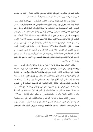 ‫ﺒﻌﻠﻤﺎﺀ ﺍﻟﻨﺤﻭ ﻓﻲ ﺍﻷﻨﺩﻟﺱ ﻭﺁﺭﺍﺌﻬﻡ ﻋﻠﻰ ﺍﺨﺘﻼﻑ ﻤﺸﺎﺭﺒﻬﻡ؛ "ﻭﻜﺎﻨﺕ ﺍﻟﻨﺘﻴﺠﺔ ﺃﻥ ﻜﺘﺏ ﻋﻥ ﻋﻠﻤـﺎﺀ‬
                  ‫ﺍﻟﻌﺭﺒﻴﺔ ﺒﺎﻋﺘﺒﺎﺭﻫﻡ ﻨﺤﻭﻴﻴﻥ، ﺃﻜﺜﺭ ﻤﻤﺎ ﻜﺘﺏ ﻋﻨﻬﻡ ﺒﺎﻋﺘﺒﺎﺭﻫﻡ ﺃﺼﺤﺎﺏ ﻟﻐﺔ" )1(.‬
‫ﻭﻨﺤﻥ ﻨﺭﻯ ﺫﻟﻙ ﺸﻴ ًﺎ ﻁﺒﻴﻌ ‪‬ﺎ ﻓﻲ ﺃﺠﻭﺍﺀ ﺍﻷﻨﺩﻟﺱ ﺍﻟﻤﻀﻁﺭﺒﺔ، ﻭﺍﻟﺘﻲ ﺃﺨﺫﺕ ﺘﻨﺤﺩﺭ ﻨﺤـﻭ‬
                                                 ‫ﻴ‬       ‫ﺌ‬
‫ﺍﻟﻨﻬﺎﻴﺔ ﻨﻬﺎﻴﺔ ﺍﻟﺤﻜﻡ ﺍﻟﻌﺭﺒﻲ ﺒﻬﺎ، ﻭﻨﻬﺎﻴﺔ ﺍﻟﻌﻠﻭﻡ ﺍﻹﺴﻼﻤﻴﺔ، ﻭﺍﻟﺘﻲ ﺃﺨﺫ ﺃﺼﺤﺎﺒﻬﺎ ﺒﺎﻟﺭﺤﻴـل ﻨﺤـﻭ‬
‫ﺍﻟﻤﻐﺭﺏ ﻭﺍﻟﻤﺸﺭﻕ، ﻭﺼﺎﺤﺒﻬﺎ ﻫﺠﺭﺓ ﻋﺩﺩ ﻜﺒﻴﺭ ﻤﻥ ﻨﺤﺎﺓ ﺍﻷﻨﺩﻟﺱ ﺇﻟﻰ ﺍﻟﻤﺸﺭﻕ ﺍﻟﻌﺭﺒﻲ، ﻓﻲ ﻭﻗﺕ‬
‫ﻜﺎﻥ ﺍﻟﺘﺩﻫﻭﺭ ﺍﻟﻌﻠﻤﻲ ﺍﻟﻌﺎﻡ، ﺒﺩﺃ ﻴﻅﻬﺭ ﻓﻲ ﺍﻟﻌﺎﻟﻡ ﺍﻹﺴﻼﻤﻲ، ﻭﺍﻟﻤﻴل ﻨﺤﻭ ﺍﻟﺘﺄﻟﻴﻑ ﺍﻟﻤﻭﺴﻭﻋﻲ ﻴﻨﻤﻭ‬
                                                                           ‫‪‬‬
‫ﻭﻴﺸﻴﻊ، ﻭﻫﻭ ﻗﺎﺌﻡ ﻓﻲ ﺃﺴﺎﺴﻪ ﻋﻠﻰ ﺠﻤﻊ ﻤﺎ ﺃﻨﺘﺠﻪ ﺍﻟﺴﺎﺒﻘﻭﻥ، ﻭﻤـﻥ ﻫﻨـﺎ ﻨـﺸﻁﺕ ﺍﻟﻤﻨﻅﻭﻤـﺎﺕ‬
‫ﺍﻟﺘﻌﻠﻴﻤﻴﺔ ﻓﻲ ﺍﻟﻠﻐﺔ ﻭﺍﻟﻨﺤﻭ، ﻭﻏﺩﺍ ﺍﻟﺘﻌﻠﻴﻡ ﻭﺤﻔﻅ ﺍﻟﻠﻐﺔ ﻫﻤﻬﻡ ﺍﻷﺴـﺎﺱ. ﻭﻴﺒـﺩﻭ ﺃﻥ ﺍﺒـﻥ ﺍﻷﺯﺭﻕ‬
‫ﻭﺃﻤﺜﺎﻟﻪ ﻤﻥ ﺍﻟﻌﻠﻤﺎﺀ ﻜﺎﻨﻭﺍ ﻴﻠﺒﻭﻥ ﺤﺎﺠﺔ ﺜﻘﺎﻓﻴﺔ ﻤﻠﺤﺔ، ﻭﺨﻭ ﹰﺎ ﻴﻌﺘﻤل ﻓﻲ ﺍﻷﻋﻤـﺎﻕ ﻤـﻥ ﺍﻨﻬﻴـﺎﺭ‬
                              ‫ﻓ‬
‫ﺤﻀﺎﺭﻱ ﻭﺜﻘﺎﻓﻲ ﻭﺸﻴﻙ، ﻴﻜﺎﺩ ﻴﺤﺩﻕ ﺒﺎﻷﻤﺔ ﻭﻴﺫﻫﺏ ﺒﻜل ﺸﻲﺀ. ﻭﻫﺫﺍ ﻤﺎ ﻴﻔﺴﺭ ﺍﻹﺼﺭﺍﺭ ﺍﻟﺸﺩﻴﺩ‬
               ‫‪‬‬                ‫ﱢ‬
‫ﻤﻥ ﺍﺒﻥ ﺍﻷﺯﺭﻕ، ﻓﻲ ﺍﻟﺘﻭﻀﻴﺢ ﺍﻟﺒﺎﻟﻎ ﻷﻫﻤﻴﺔ ﺍﻟﻠﻐﺔ ﺍﻟﻌﺭﺒﻴﺔ ﻭﻋﻠﻭﻤﻬﺎ، ﻭﺍﻟﺘـﺸﺩﻴﺩ ﻋﻠـﻰ ﻤـﺩﻯ‬
‫ﺍﻟﺨﺴﺎﺭﺓ ﺍﻟﻔﺎﺩﺤﺔ، ﺍﻟﺘﻲ ﻴﻔﻘﺩﻫﺎ ﺍﻟﻌﻠﻤﺎﺀ ﻓﻲ ﺍﻟﺘﻔﺭﻴﻁ ﻓﻲ ﻫﺫﻩ ﺍﻟﻌﻠﻭﻡ ﺃﻭ ﺍﻟﺘﻬﺎﻭﻥ ﺒﺸﺄﻨﻬﺎ، ﻭﻨﺤﻥ ﻨﻌﻠﻡ‬
‫ﺃﻥ ﺍﻟﻠﻐﺔ ﺍﻟﻌﺭﺒﻴﺔ، ﻜﺎﻨﺕ ﻫﻲ ﺍﻟﻭﻋﺎﺀ ﺍﻟﺜﻘﺎﻓﻲ ﺍﻟﺫﻱ ﺤﻔﻅ ﻟﻠﻤﺴﻠﻤﻴﻥ ﻓﻲ ﺍﻷﻨﺩﻟﺱ ﺩﻴـﻨﻬﻡ، ﻭﺜﻘـﺎﻓﺘﻬﻡ‬
                                                                  ‫ﻭﺘﺭﺍﺜﻬﻡ ﺍﻟﻌﻠﻤﻲ ﻭﺍﻷﺩﺒﻲ.‬
‫ﻭﺜﺎﻨﻲ ﺍﻷﺴﺒﺎﺏ ﻴﻌﻭﺩ ﻓﻲ ﻨﻅﺭﻨﺎ ﻟﻭﺍﺯﻉ ﻴﻜﻤﻥ ﻓﻲ ﻏﻴﺭﺓ ﺍﺒﻥ ﺍﻷﺯﺭﻕ ﻋﻠﻰ ﺍﻟﻌﺭﺒﻴﺔ، ﻭﺭﻓـﻊ‬
‫ﺭﺍﻴﺔ ﺍﻟﺩﻓﺎﻉ ﻋﻨﻬﺎ، ﻭﻋﻥ ﺃﺴﺴﻬﺎ ﻭﻤﻘﻭﻤﺎﺘﻬﺎ، ﻭﺍﻟﺩﻋﻭﺓ ﺇﻟﻰ ﺍﻟﻤﺤﺎﻓﻅﺔ ﻋﻠﻴﻬﺎ، ﺨﻭ ﹰﺎ ﻤﻥ ﺍﻨـﺩﺜﺎﺭﻫﺎ،‬
               ‫ﻓ‬
‫ﺨﺎﺼﺔ ﻭﺃﻨﻬﺎ ﻭﺴﻴﻠﺔ ﻟﻔﻬﻡ ﺍﻟﻜﺘﺎﺏ ﻭﺍﻟﺴﻨﺔ، ﻭﻓﻬﻡ ﺍﻟﺸﺭﻴﻌﺔ ﺍﻹﺴﻼﻤﻴﺔ، ﻭﺍﻟﺘﻲ ﺘﻤﺜل ﺠـﻭﻫﺭ ﺍﻟﺜﻘﺎﻓـﺔ‬
                ‫ﱢ‬
‫ﺍﻟﻌﺭﺒﻴﺔ ﺍﻹﺴﻼﻤﻴﺔ؛ ﻭﻤﻥ ﻫﻨﺎ ﺘﻘﻭل ﻤﺤﻘﻘﺔ ﺍﻟﻜﺘﺎﺏ ﺃﻥ ﻤﻭﻗﻑ ﺍﺒﻥ ﺍﻷﺯﺭﻕ "ﻜﺎﻥ ﻤﻭﻗﻔـﻪ ﻤﺘـﺸﺩ ‪‬ﺍ‬
 ‫ﺩ‬
‫ﺇﺯﺍﺀ ﻫﺫﻩ ﺍﻟﻘﻀﻴﺔ ﺍﻟﺘﻲ ﺍﻟﺘﺯﻡ ﺍﻟﺩﻓﺎﻉ ﻋﻨﻬﺎ، ﻤﻭﻗﻑ ﻓﻔﻴﻪ ﻤﺎﻟﻜﻲ ﻴﻌﻠﻡ ﻴﻘﻴ ﹰﺎ ﺃﻥ ﻜل ﺸـﻲﺀ ﻴﺘﺄ ‪‬ـﺏ‬
  ‫ﻫ‬          ‫ﱠ‬      ‫ﻨ‬
‫ﻟﻠﺭﺤﻴل ﻋﻥ ﺍﻷﻨﺩﻟﺱ ﻤﻥ ﻗﻴﻡ ﻭﻋﺎﺩﺍﺕ ﻭﺘﻌﺎﻟﻴﻡ ﺇﺴﻼﻤﻴﺔ، ﻓﻠﻘﺩ ﻜﺎﻥ ﺨﻁﺭ ﺍﻟﺼﻠﻴﺒﻴﺔ ﻴﻠﻭﺡ ﻭﻴﻜﺒـﺭ،‬
‫ﻭﻀﺭﺒﺎﺕ ﺍﻟﻨﺼﺎﺭﻯ ﺘﺘﻭﺍﻟﻰ ﻤﻥ ﺃﺠل ﺘﻀﻴﻴﻕ ﺍﻟﺨﻨﺎﻕ ﻋﻠﻰ ﻤﻥ ﺘﺒﻘﻰ ﻓﻲ ﻫﺫﻩ ﺍﻟﻤـﺩﻥ ﺍﻷﻨﺩﻟـﺴﻴﺔ،‬
                          ‫‪ ‬ﱠ‬
‫ﻤﻤﺎ ﺃﺩﻯ ﺇﻟﻰ ﻫﺠﺭﺓ ﻋﺩﺩ ﻜﺒﻴﺭ ﻤﻥ ﻋﻠﻤﺎﺀ ﺍﻷﻨﺩﻟﺱ ﺇﻟﻰ ﺍﻟﻤﺸﺭﻕ؛ ﻭﻟﻬﺫﺍ ﻜﺎﻥ ﺩﻓﺎﻋﻪ ﻋﻥ ﺍﻟﻌﺭﺒﻴـﺔ‬
                                                                           ‫‪‬‬
‫ﺩﻓﺎ ‪‬ﺎ ﻋﻥ ﺍﻟﻜﺘﺎﺏ ﻭﺍﻟﺴﻨﺔ، ﺩﻓﺎ ‪‬ﺎ ﻋﻥ ﻋﻘﻴﺩﺓ ﻭﻤﺫﻫﺏ، ﻭﻭﺠﻭﺩ ﻭﻜﻴﺎﻥ ﻓﺄﻟﻑ ﻟﻜل ﻫﺫﺍ ﺭﻭﻀﺘﻪ" )2(.‬
                ‫ﱢ‬    ‫ﱠ‬                                ‫ﻋ‬                        ‫ﻋ‬
‫ﻤﻭﻀﻭﻉ ﺍﻟﻜﺘﺎﺏ ﻭﻤﺤﺘﻭﺍﻩ: ﺃﻤﺎ ﻋﻥ ﺍﻟﻤﻭﻀﻭﻉ ﺍﻷﺴﺎﺱ ﻟﻠﻜﺘﺎﺏ، ﻓﻬﻭ ﺍﻟﺘﻌﺭﻴـﻑ ﺒﻤﻜﺎﻨـﺔ‬
                                               ‫‪‬‬
‫ﺍﻟﻌﺭﺒﻴﺔ، ﻤﻥ ﺴﺎﺌﺭ ﺍﻟﻌﻠﻭﻡ ﺍﻹﺴﻼﻤﻴﺔ، ﻓﻘﺩ ﺠﻌل ﺍﻟﻤﺅﻟﻑ ﺍﻟﻌﺭﺒﻴﺔ ﻨﻘﻁﺔ ﺍﻟﻤﺭﻜﺯ ﻭﻤﺤﻴﻁ ﺍﻟـﺩﺍﺌﺭﺓ،‬
                                     ‫ﱢ‬
‫ﻤﺎ ﺘﺒﻘﻰ ﻤﻥ ﺍﻟﻌﻠﻭﻡ ﺍﻹﺴﻼﻤﻴﺔ. ﻭﻗﺩ ﺤﺩﺩ ﻫﺫﻩ ﺍﻟﻌﻠﻭﻡ ﻓﻲ ﺍﻟﺒﺎﺏ ﺍﻟﺭﺍﺒﻊ ﻤﻥ ﺍﻟﻜﺘﺎﺏ ﻓﻘﺎل: "ﺘﻌـﺭﺽ‬
 ‫‪‬‬                                                 ‫‪‬‬                          ‫ﱠ‬



                                                                                          ‫)1(‬
                             ‫ﻤﺤﻤﺩ ﻁﻨﻁﺎﻭﻱ: ﻨﺸﺄﺓ ﺍﻟﻨﺤﻭ، ﺹ ٧٨١ – ٩٩١، ﺍﻟﻘﺎﻫﺭﺓ، ﺒﺩﻭﻥ ﺘﺎﺭﻴﺦ.‬
                                                                                          ‫)2(‬
                                                   ‫ﻤﻘﺩﻤﺔ ﺭﻭﻀﺔ ﺍﻹﻋﻼﻡ، ﺝ ١، ﺹ ٥٤، ٦٤.‬
                                                                                ‫‪‬‬


‫٦٩‬
 