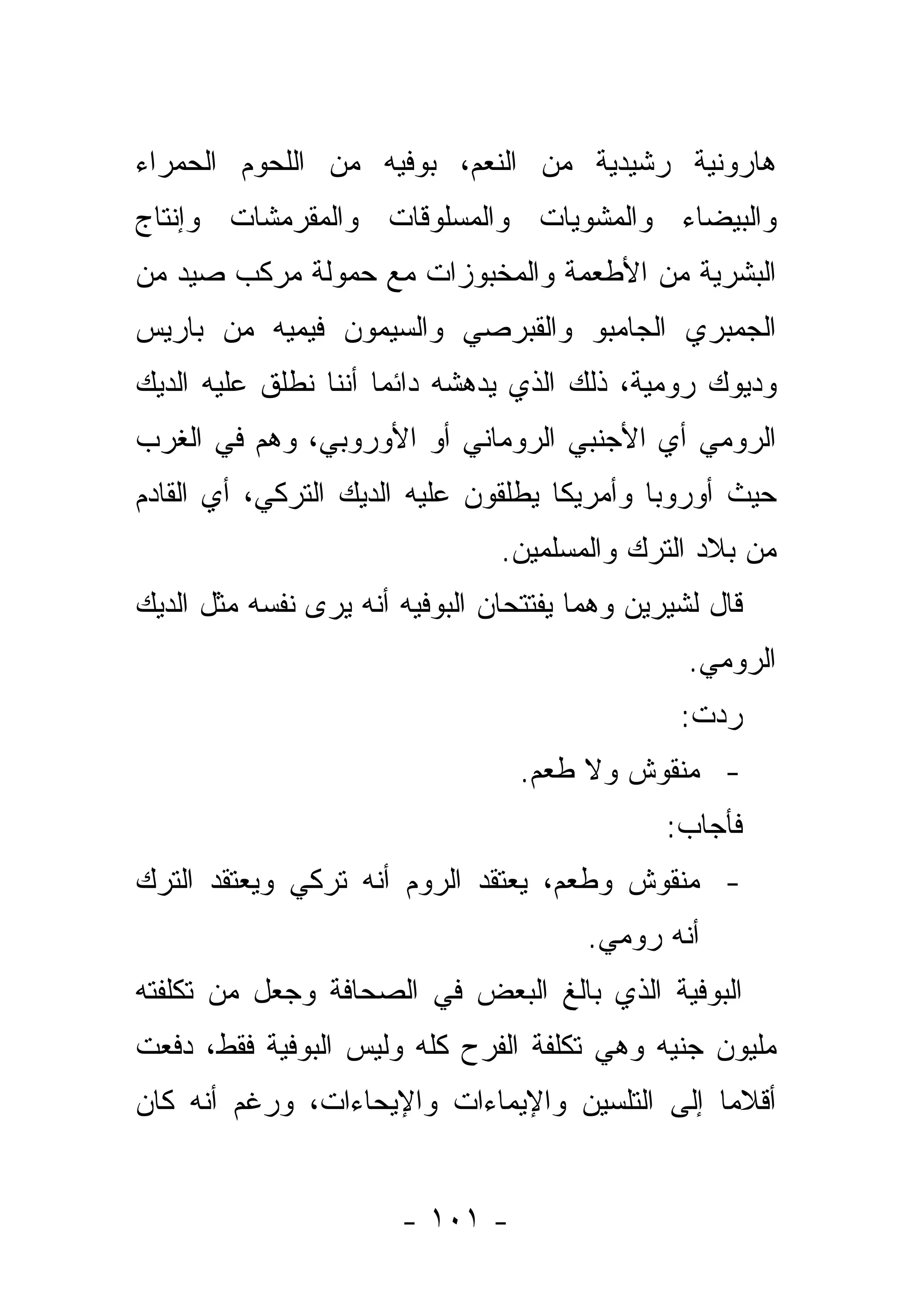 ‫ﻫﺎﺭﻭﻨﻴﺔ ﺭﺸﻴﺩﻴﺔ ﻤﻥ ﺍﻟﻨﻌﻡ، ﺒﻭﻓﻴﻪ ﻤﻥ ﺍﻟﻠﺤﻭﻡ ﺍﻟﺤﻤﺭﺍﺀ‬
‫ﻭﺍﻟﺒﻴﻀﺎﺀ ﻭﺍﻟﻤﺸﻭﻴﺎﺕ ﻭﺍﻟﻤﺴﻠﻭﻗﺎﺕ ﻭﺍﻟﻤﻘﺭﻤﺸﺎﺕ ﻭﺇﻨﺘﺎﺝ‬
‫ﺍﻟﺒﺸﺭﻴﺔ ﻤﻥ ﺍﻷﻁﻌﻤﺔ ﻭﺍﻟﻤﺨﺒﻭﺯﺍﺕ ﻤﻊ ﺤﻤﻭﻟﺔ ﻤﺭﻜﺏ ﺼﻴﺩ ﻤﻥ‬
‫ﺍﻟﺠﻤﺒﺭﻱ ﺍﻟﺠﺎﻤﺒﻭ ﻭﺍﻟﻘﺒﺭﺼﻲ ﻭﺍﻟﺴﻴﻤﻭﻥ ﻓﻴﻤﻴﻪ ﻤﻥ ﺒﺎﺭﻴﺱ‬
‫ﻭﺩﻴﻭﻙ ﺭﻭﻤﻴﺔ، ﺫﻟﻙ ﺍﻟﺫﻱ ﻴﺩﻫﺸﻪ ﺩﺍﺌ ‪‬ﺎ ﺃﻨﻨﺎ ﻨﻁﻠﻕ ﻋﻠﻴﻪ ﺍﻟﺩﻴﻙ‬
                      ‫ﻤ‬
‫ﺍﻟﺭﻭﻤﻲ ﺃﻱ ﺍﻷﺠﻨﺒﻲ ﺍﻟﺭﻭﻤﺎﻨﻲ ﺃﻭ ﺍﻷﻭﺭﻭﺒﻲ، ﻭﻫﻡ ﻓﻲ ﺍﻟﻐﺭﺏ‬
‫ﺤﻴﺙ ﺃﻭﺭﻭﺒﺎ ﻭﺃﻤﺭﻴﻜﺎ ﻴﻁﻠﻘﻭﻥ ﻋﻠﻴﻪ ﺍﻟﺩﻴﻙ ﺍﻟﺘﺭﻜﻲ، ﺃﻱ ﺍﻟﻘﺎﺩﻡ‬
                                ‫ﻤﻥ ﺒﻼﺩ ﺍﻟﺘﺭﻙ ﻭﺍﻟﻤﺴﻠﻤﻴﻥ.‬
‫ﻗﺎل ﻟﺸﻴﺭﻴﻥ ﻭﻫﻤﺎ ﻴﻔﺘﺘﺤﺎﻥ ﺍﻟﺒﻭﻓﻴﻪ ﺃﻨﻪ ﻴﺭﻯ ﻨﻔﺴﻪ ﻤﺜل ﺍﻟﺩﻴﻙ‬
                                                 ‫ﺍﻟﺭﻭﻤﻲ.‬
                                                ‫ﺭﺩﺕ:‬
                                  ‫- ﻤﻨﻘﻭﺵ ﻭﻻ ﻁﻌﻡ.‬
                                               ‫ﻓﺄﺠﺎﺏ:‬
‫- ﻤﻨﻘﻭﺵ ﻭﻁﻌﻡ، ﻴﻌﺘﻘﺩ ﺍﻟﺭﻭﻡ ﺃﻨﻪ ﺘﺭﻜﻲ ﻭﻴﻌﺘﻘﺩ ﺍﻟﺘﺭﻙ‬
                                        ‫ﺃﻨﻪ ﺭﻭﻤﻲ.‬
‫ﺍﻟﺒﻭﻓﻴﺔ ﺍﻟﺫﻱ ﺒﺎﻟﻎ ﺍﻟﺒﻌﺽ ﻓﻲ ﺍﻟﺼﺤﺎﻓﺔ ﻭﺠﻌل ﻤﻥ ﺘﻜﻠﻔﺘﻪ‬
‫ﻤﻠﻴﻭﻥ ﺠﻨﻴﻪ ﻭﻫﻲ ﺘﻜﻠﻔﺔ ﺍﻟﻔﺭﺡ ﻜﻠﻪ ﻭﻟﻴﺱ ﺍﻟﺒﻭﻓﻴﺔ ﻓﻘﻁ، ﺩﻓﻌﺕ‬
‫ﺃﻗﻼ ‪‬ﺎ ﺇﻟﻰ ﺍﻟﺘﻠﺴﻴﻥ ﻭﺍﻹﻴﻤﺎﺀﺍﺕ ﻭﺍﻹﻴﺤﺎﺀﺍﺕ، ﻭﺭﻏﻡ ﺃﻨﻪ ﻜﺎﻥ‬
                                               ‫ﻤ‬


                       ‫- ١٠١ -‬
 