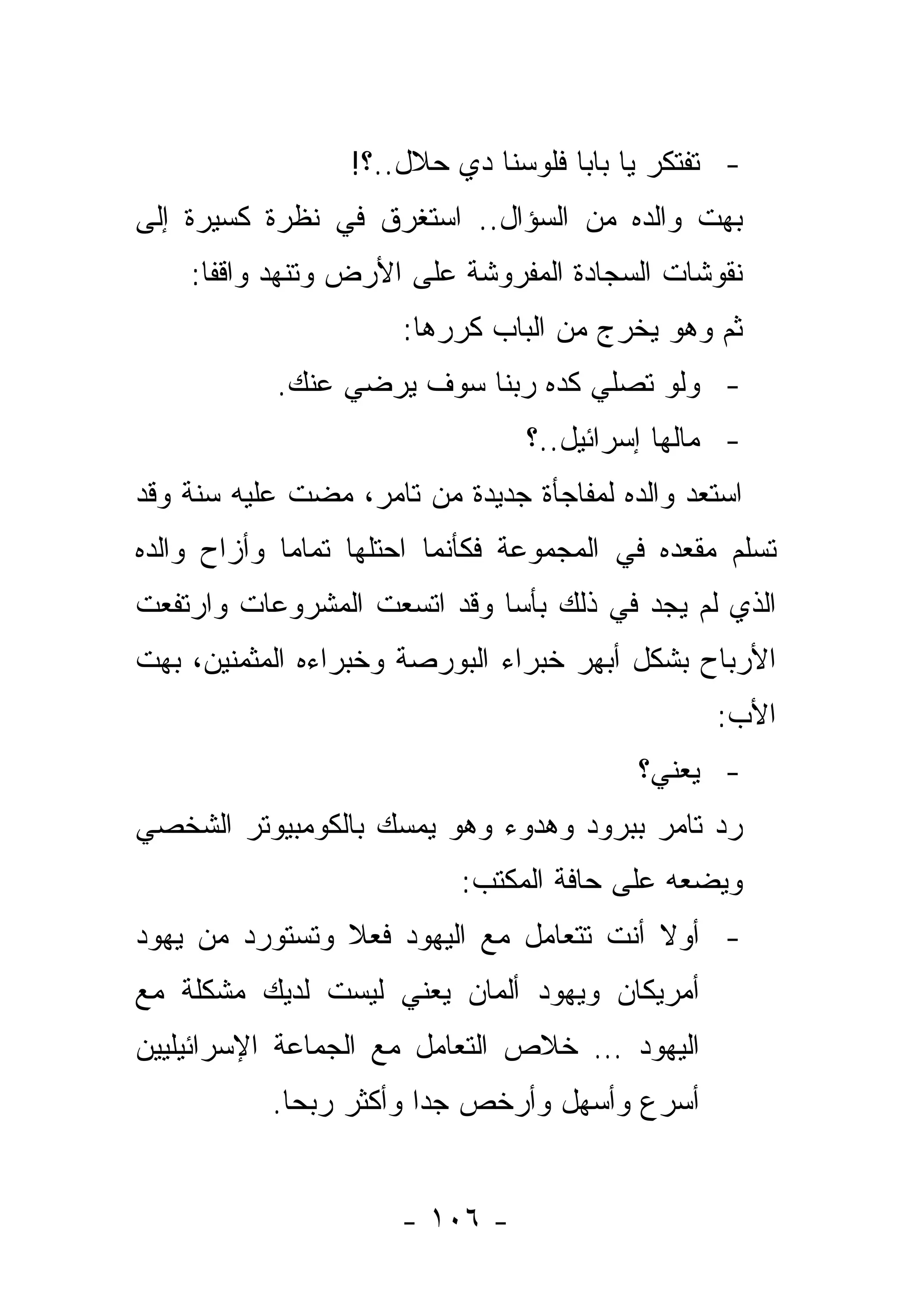 ‫- ﺘﻔﺘﻜﺭ ﻴﺎ ﺒﺎﺒﺎ ﻓﻠﻭﺴﻨﺎ ﺩﻱ ﺤﻼل..؟!‬
‫ﺒﻬﺕ ﻭﺍﻟﺩﻩ ﻤﻥ ﺍﻟﺴﺅﺍل.. ﺍﺴﺘﻐﺭﻕ ﻓﻲ ﻨﻅﺭﺓ ﻜﺴﻴﺭﺓ ﺇﻟﻰ‬
    ‫ﻨﻘﻭﺸﺎﺕ ﺍﻟﺴﺠﺎﺩﺓ ﺍﻟﻤﻔﺭﻭﺸﺔ ﻋﻠﻰ ﺍﻷﺭﺽ ﻭﺘﻨﻬﺩ ﻭﺍﻗ ﹰﺎ:‬
      ‫ﻔ‬
                      ‫ﺜﻡ ﻭﻫﻭ ﻴﺨﺭﺝ ﻤﻥ ﺍﻟﺒﺎﺏ ﻜﺭﺭﻫﺎ:‬
            ‫- ﻭﻟﻭ ﺘﺼﻠﻲ ﻜﺩﻩ ﺭﺒﻨﺎ ﺴﻭﻑ ﻴﺭﻀﻲ ﻋﻨﻙ.‬
                                 ‫- ﻤﺎﻟﻬﺎ ﺇﺴﺭﺍﺌﻴل..؟‬
‫ﺍﺴﺘﻌﺩ ﻭﺍﻟﺩﻩ ﻟﻤﻔﺎﺠﺄﺓ ﺠﺩﻴﺩﺓ ﻤﻥ ﺘﺎﻤﺭ، ﻤﻀﺕ ﻋﻠﻴﻪ ﺴﻨﺔ ﻭﻗﺩ‬
‫ﺘﺴﻠﻡ ﻤﻘﻌﺩﻩ ﻓﻲ ﺍﻟﻤﺠﻤﻭﻋﺔ ﻓﻜﺄﻨﻤﺎ ﺍﺤﺘﻠﻬﺎ ﺘﻤﺎ ‪‬ﺎ ﻭﺃﺯﺍﺡ ﻭﺍﻟﺩﻩ‬
             ‫ﻤ‬
‫ﺍﻟﺫﻱ ﻟﻡ ﻴﺠﺩ ﻓﻲ ﺫﻟﻙ ﺒﺄ ‪‬ﺎ ﻭﻗﺩ ﺍﺘﺴﻌﺕ ﺍﻟﻤﺸﺭﻭﻋﺎﺕ ﻭﺍﺭﺘﻔﻌﺕ‬
                             ‫ﺴ‬
‫ﺍﻷﺭﺒﺎﺡ ﺒﺸﻜل ﺃﺒﻬﺭ ﺨﺒﺭﺍﺀ ﺍﻟﺒﻭﺭﺼﺔ ﻭﺨﺒﺭﺍﺀﻩ ﺍﻟﻤﺜﻤﻨﻴﻥ، ﺒﻬﺕ‬
                                                 ‫ﺍﻷﺏ:‬
                                           ‫- ﻴﻌﻨﻲ؟‬
‫ﺭﺩ ﺘﺎﻤﺭ ﺒﺒﺭﻭﺩ ﻭﻫﺩﻭﺀ ﻭﻫﻭ ﻴﻤﺴﻙ ﺒﺎﻟﻜﻭﻤﺒﻴﻭﺘﺭ ﺍﻟﺸﺨﺼﻲ‬
                           ‫ﻭﻴﻀﻌﻪ ﻋﻠﻰ ﺤﺎﻓﺔ ﺍﻟﻤﻜﺘﺏ:‬
‫- ﺃﻭﻻ ﺃﻨﺕ ﺘﺘﻌﺎﻤل ﻤﻊ ﺍﻟﻴﻬﻭﺩ ﻓﻌﻼ ﻭﺘﺴﺘﻭﺭﺩ ﻤﻥ ﻴﻬﻭﺩ‬
                ‫ﹰ‬                        ‫ﹰ‬
‫ﺃﻤﺭﻴﻜﺎﻥ ﻭﻴﻬﻭﺩ ﺃﻟﻤﺎﻥ ﻴﻌﻨﻲ ﻟﻴﺴﺕ ﻟﺩﻴﻙ ﻤﺸﻜﻠﺔ ﻤﻊ‬
‫ﺍﻟﻴﻬﻭﺩ … ﺨﻼﺹ ﺍﻟﺘﻌﺎﻤل ﻤﻊ ﺍﻟﺠﻤﺎﻋﺔ ﺍﻹﺴﺭﺍﺌﻴﻠﻴﻴﻥ‬
           ‫ﺃﺴﺭﻉ ﻭﺃﺴﻬل ﻭﺃﺭﺨﺹ ﺠ ‪‬ﺍ ﻭﺃﻜﺜﺭ ﺭﺒ ‪‬ﺎ.‬
             ‫ﺤ‬           ‫ﺩ‬


                      ‫- ٦٠١ -‬
 