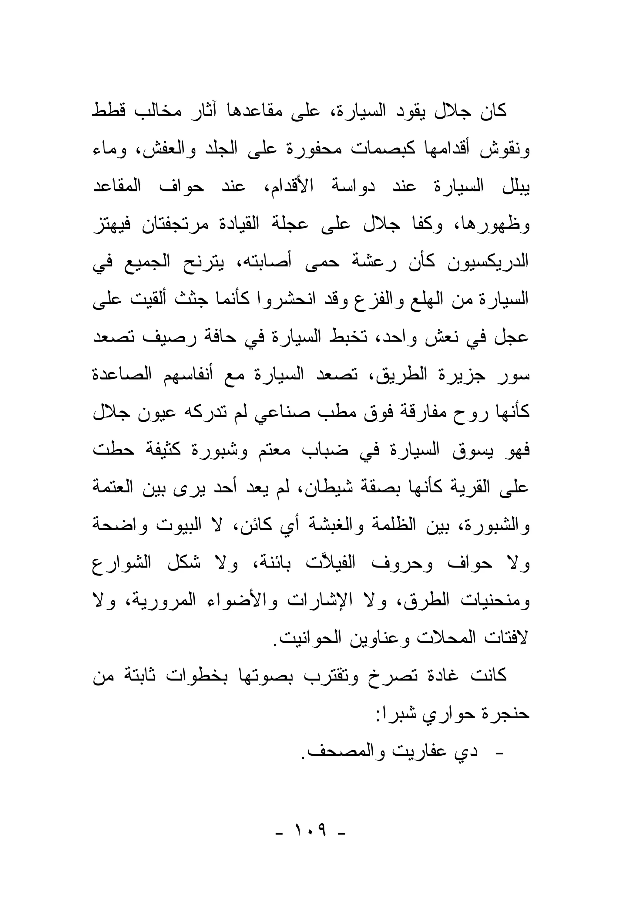 ‫ﻜﺎﻥ ﺠﻼل ﻴﻘﻭﺩ ﺍﻟﺴﻴﺎﺭﺓ، ﻋﻠﻰ ﻤﻘﺎﻋﺩﻫﺎ ﺁﺜﺎﺭ ﻤﺨﺎﻟﺏ ﻗﻁﻁ‬
‫ﻭﻨﻘﻭﺵ ﺃﻗﺩﺍﻤﻬﺎ ﻜﺒﺼﻤﺎﺕ ﻤﺤﻔﻭﺭﺓ ﻋﻠﻰ ﺍﻟﺠﻠﺩ ﻭﺍﻟﻌﻔﺵ، ﻭﻤﺎﺀ‬
‫ﻴﺒﻠل ﺍﻟﺴﻴﺎﺭﺓ ﻋﻨﺩ ﺩﻭﺍﺴﺔ ﺍﻷﻗﺩﺍﻡ، ﻋﻨﺩ ﺤﻭﺍﻑ ﺍﻟﻤﻘﺎﻋﺩ‬
‫ﻭﻅﻬﻭﺭﻫﺎ، ﻭﻜﻔﺎ ﺠﻼل ﻋﻠﻰ ﻋﺠﻠﺔ ﺍﻟﻘﻴﺎﺩﺓ ﻤﺭﺘﺠﻔﺘﺎﻥ ﻓﻴﻬﺘﺯ‬
                                     ‫ﹼ‬
‫ﺍﻟﺩﺭﻴﻜﺴﻴﻭﻥ ﻜﺄﻥ ﺭﻋﺸﺔ ﺤﻤﻰ ﺃﺼﺎﺒﺘﻪ، ﻴﺘﺭﻨﺢ ﺍﻟﺠﻤﻴﻊ ﻓﻲ‬
                         ‫‪‬‬
‫ﺍﻟﺴﻴﺎﺭﺓ ﻤﻥ ﺍﻟﻬﻠﻊ ﻭﺍﻟﻔﺯﻉ ﻭﻗﺩ ﺍﻨﺤﺸﺭﻭﺍ ﻜﺄﻨﻤﺎ ﺠﺜﺙ ﺃﻟﻘﻴﺕ ﻋﻠﻰ‬
‫ﻋﺠل ﻓﻲ ﻨﻌﺵ ﻭﺍﺤﺩ، ﺘﺨﺒﻁ ﺍﻟﺴﻴﺎﺭﺓ ﻓﻲ ﺤﺎﻓﺔ ﺭﺼﻴﻑ ﺘﺼﻌﺩ‬
‫ﺴﻭﺭ ﺠﺯﻴﺭﺓ ﺍﻟﻁﺭﻴﻕ، ﺘﺼﻌﺩ ﺍﻟﺴﻴﺎﺭﺓ ﻤﻊ ﺃﻨﻔﺎﺴﻬﻡ ﺍﻟﺼﺎﻋﺩﺓ‬
‫ﻜﺄﻨﻬﺎ ﺭﻭﺡ ﻤﻔﺎﺭﻗﺔ ﻓﻭﻕ ﻤﻁﺏ ﺼﻨﺎﻋﻲ ﻟﻡ ﺘﺩﺭﻜﻪ ﻋﻴﻭﻥ ﺠﻼل‬
‫ﻓﻬﻭ ﻴﺴﻭﻕ ﺍﻟﺴﻴﺎﺭﺓ ﻓﻲ ﻀﺒﺎﺏ ﻤﻌﺘﻡ ﻭﺸﺒﻭﺭﺓ ﻜﺜﻴﻔﺔ ﺤﻁﺕ‬
                    ‫‪‬‬
‫ﻋﻠﻰ ﺍﻟﻘﺭﻴﺔ ﻜﺄﻨﻬﺎ ﺒﺼﻘﺔ ﺸﻴﻁﺎﻥ، ﻟﻡ ﻴﻌﺩ ﺃﺤﺩ ﻴﺭﻯ ﺒﻴﻥ ﺍﻟﻌﺘﻤﺔ‬
‫ﻭﺍﻟﺸﺒﻭﺭﺓ، ﺒﻴﻥ ﺍﻟﻅﻠﻤﺔ ﻭﺍﻟﻐﺒﺸﺔ ﺃﻱ ﻜﺎﺌﻥ، ﻻ ﺍﻟﺒﻴﻭﺕ ﻭﺍﻀﺤﺔ‬
‫ﻭﻻ ﺤﻭﺍﻑ ﻭﺤﺭﻭﻑ ﺍﻟﻔﻴﻼﺕ ﺒﺎﺌﻨﺔ، ﻭﻻ ﺸﻜل ﺍﻟﺸﻭﺍﺭﻉ‬
                       ‫ﱠ‬
‫ﻭﻤﻨﺤﻨﻴﺎﺕ ﺍﻟﻁﺭﻕ، ﻭﻻ ﺍﻹﺸﺎﺭﺍﺕ ﻭﺍﻷﻀﻭﺍﺀ ﺍﻟﻤﺭﻭﺭﻴﺔ، ﻭﻻ‬
                      ‫ﻻﻓﺘﺎﺕ ﺍﻟﻤﺤﻼﺕ ﻭﻋﻨﺎﻭﻴﻥ ﺍﻟﺤﻭﺍﻨﻴﺕ.‬
‫ﻜﺎﻨﺕ ﻏﺎﺩﺓ ﺘﺼﺭﺥ ﻭﺘﻘﺘﺭﺏ ﺒﺼﻭﺘﻬﺎ ﺒﺨﻁﻭﺍﺕ ﺜﺎﺒﺘﺔ ﻤﻥ‬
                                   ‫ﺤﻨﺠﺭﺓ ﺤﻭﺍﺭﻱ ﺸﺒﺭﺍ:‬
                          ‫- ﺩﻱ ﻋﻔﺎﺭﻴﺕ ﻭﺍﻟﻤﺼﺤﻑ.‬


                      ‫- ٩٠١ -‬
 