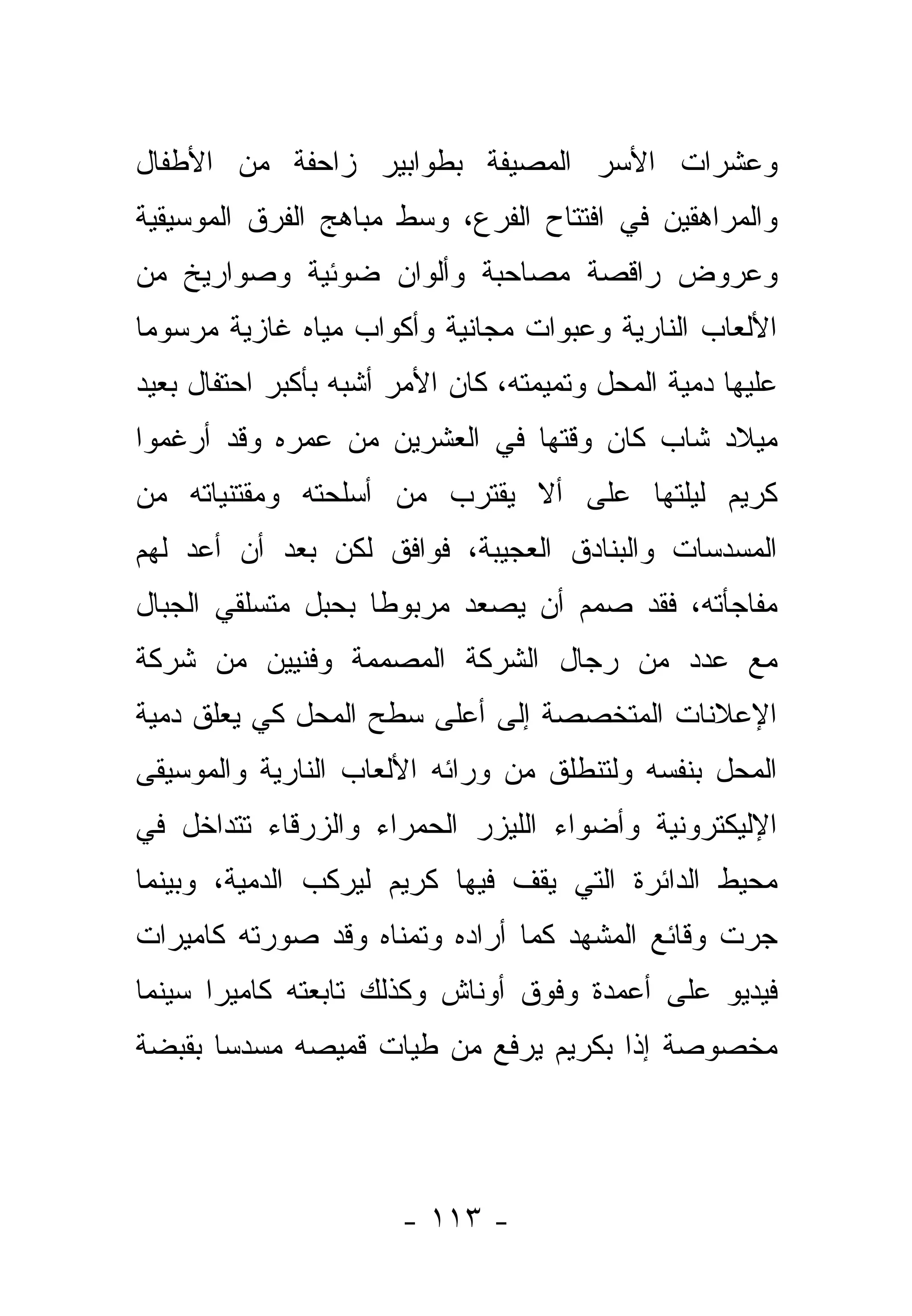 ‫ﻭﻋﺸﺭﺍﺕ ﺍﻷﺴﺭ ﺍﻟﻤﺼﻴﻔﺔ ﺒﻁﻭﺍﺒﻴﺭ ﺯﺍﺤﻔﺔ ﻤﻥ ﺍﻷﻁﻔﺎل‬
‫ﻭﺍﻟﻤﺭﺍﻫﻘﻴﻥ ﻓﻲ ﺍﻓﺘﺘﺎﺡ ﺍﻟﻔﺭﻉ، ﻭﺴﻁ ﻤﺒﺎﻫﺞ ﺍﻟﻔﺭﻕ ﺍﻟﻤﻭﺴﻴﻘﻴﺔ‬
‫ﻭﻋﺭﻭﺽ ﺭﺍﻗﺼﺔ ﻤﺼﺎﺤﺒﺔ ﻭﺃﻟﻭﺍﻥ ﻀﻭﺌﻴﺔ ﻭﺼﻭﺍﺭﻴﺦ ﻤﻥ‬
‫ﺍﻷﻟﻌﺎﺏ ﺍﻟﻨﺎﺭﻴﺔ ﻭﻋﺒﻭﺍﺕ ﻤﺠﺎﻨﻴﺔ ﻭﺃﻜﻭﺍﺏ ﻤﻴﺎﻩ ﻏﺎﺯﻴﺔ ﻤﺭﺴﻭ ‪‬ﺎ‬
 ‫ﻤ‬
‫ﻋﻠﻴﻬﺎ ﺩﻤﻴﺔ ﺍﻟﻤﺤل ﻭﺘﻤﻴﻤﺘﻪ، ﻜﺎﻥ ﺍﻷﻤﺭ ﺃﺸﺒﻪ ﺒﺄﻜﺒﺭ ﺍﺤﺘﻔﺎل ﺒﻌﻴﺩ‬
‫ﻤﻴﻼﺩ ﺸﺎﺏ ﻜﺎﻥ ﻭﻗﺘﻬﺎ ﻓﻲ ﺍﻟﻌﺸﺭﻴﻥ ﻤﻥ ﻋﻤﺭﻩ ﻭﻗﺩ ﺃﺭﻏﻤﻭﺍ‬
‫ﻜﺭﻴﻡ ﻟﻴﻠﺘﻬﺎ ﻋﻠﻰ ﺃﻻ ﻴﻘﺘﺭﺏ ﻤﻥ ﺃﺴﻠﺤﺘﻪ ﻭﻤﻘﺘﻨﻴﺎﺘﻪ ﻤﻥ‬
‫ﺍﻟﻤﺴﺩﺴﺎﺕ ﻭﺍﻟﺒﻨﺎﺩﻕ ﺍﻟﻌﺠﻴﺒﺔ، ﻓﻭﺍﻓﻕ ﻟﻜﻥ ﺒﻌﺩ ﺃﻥ ﺃﻋﺩ ﻟﻬﻡ‬
‫ﻤﻔﺎﺠﺄﺘﻪ، ﻓﻘﺩ ﺼﻤﻡ ﺃﻥ ﻴﺼﻌﺩ ﻤﺭﺒﻭ ﹰﺎ ﺒﺤﺒل ﻤﺘﺴﻠﻘﻲ ﺍﻟﺠﺒﺎل‬
                    ‫ﻁ‬
‫ﻤﻊ ﻋﺩﺩ ﻤﻥ ﺭﺠﺎل ﺍﻟﺸﺭﻜﺔ ﺍﻟﻤﺼﻤﻤﺔ ﻭﻓﻨﻴﻴﻥ ﻤﻥ ﺸﺭﻜﺔ‬
‫ﺍﻹﻋﻼﻨﺎﺕ ﺍﻟﻤﺘﺨﺼﺼﺔ ﺇﻟﻰ ﺃﻋﻠﻰ ﺴﻁﺢ ﺍﻟﻤﺤل ﻜﻲ ﻴﻌﻠﻕ ﺩﻤﻴﺔ‬
‫ﺍﻟﻤﺤل ﺒﻨﻔﺴﻪ ﻭﻟﺘﻨﻁﻠﻕ ﻤﻥ ﻭﺭﺍﺌﻪ ﺍﻷﻟﻌﺎﺏ ﺍﻟﻨﺎﺭﻴﺔ ﻭﺍﻟﻤﻭﺴﻴﻘﻰ‬
‫ﺍﻹﻟﻴﻜﺘﺭﻭﻨﻴﺔ ﻭﺃﻀﻭﺍﺀ ﺍﻟﻠﻴﺯﺭ ﺍﻟﺤﻤﺭﺍﺀ ﻭﺍﻟﺯﺭﻗﺎﺀ ﺘﺘﺩﺍﺨل ﻓﻲ‬
‫ﻤﺤﻴﻁ ﺍﻟﺩﺍﺌﺭﺓ ﺍﻟﺘﻲ ﻴﻘﻑ ﻓﻴﻬﺎ ﻜﺭﻴﻡ ﻟﻴﺭﻜﺏ ﺍﻟﺩﻤﻴﺔ، ﻭﺒﻴﻨﻤﺎ‬
‫ﺠﺭﺕ ﻭﻗﺎﺌﻊ ﺍﻟﻤﺸﻬﺩ ﻜﻤﺎ ﺃﺭﺍﺩﻩ ﻭﺘﻤﻨﺎﻩ ﻭﻗﺩ ﺼﻭﺭﺘﻪ ﻜﺎﻤﻴﺭﺍﺕ‬
‫ﻓﻴﺩﻴﻭ ﻋﻠﻰ ﺃﻋﻤﺩﺓ ﻭﻓﻭﻕ ﺃﻭﻨﺎﺵ ﻭﻜﺫﻟﻙ ﺘﺎﺒﻌﺘﻪ ﻜﺎﻤﻴﺭﺍ ﺴﻴﻨﻤﺎ‬
‫ﻤﺨﺼﻭﺼﺔ ﺇﺫﺍ ﺒﻜﺭﻴﻡ ﻴﺭﻓﻊ ﻤﻥ ﻁﻴﺎﺕ ﻗﻤﻴﺼﻪ ﻤﺴﺩ ‪‬ﺎ ﺒﻘﺒﻀﺔ‬
       ‫ﺴ‬




                       ‫- ٣١١ -‬
 