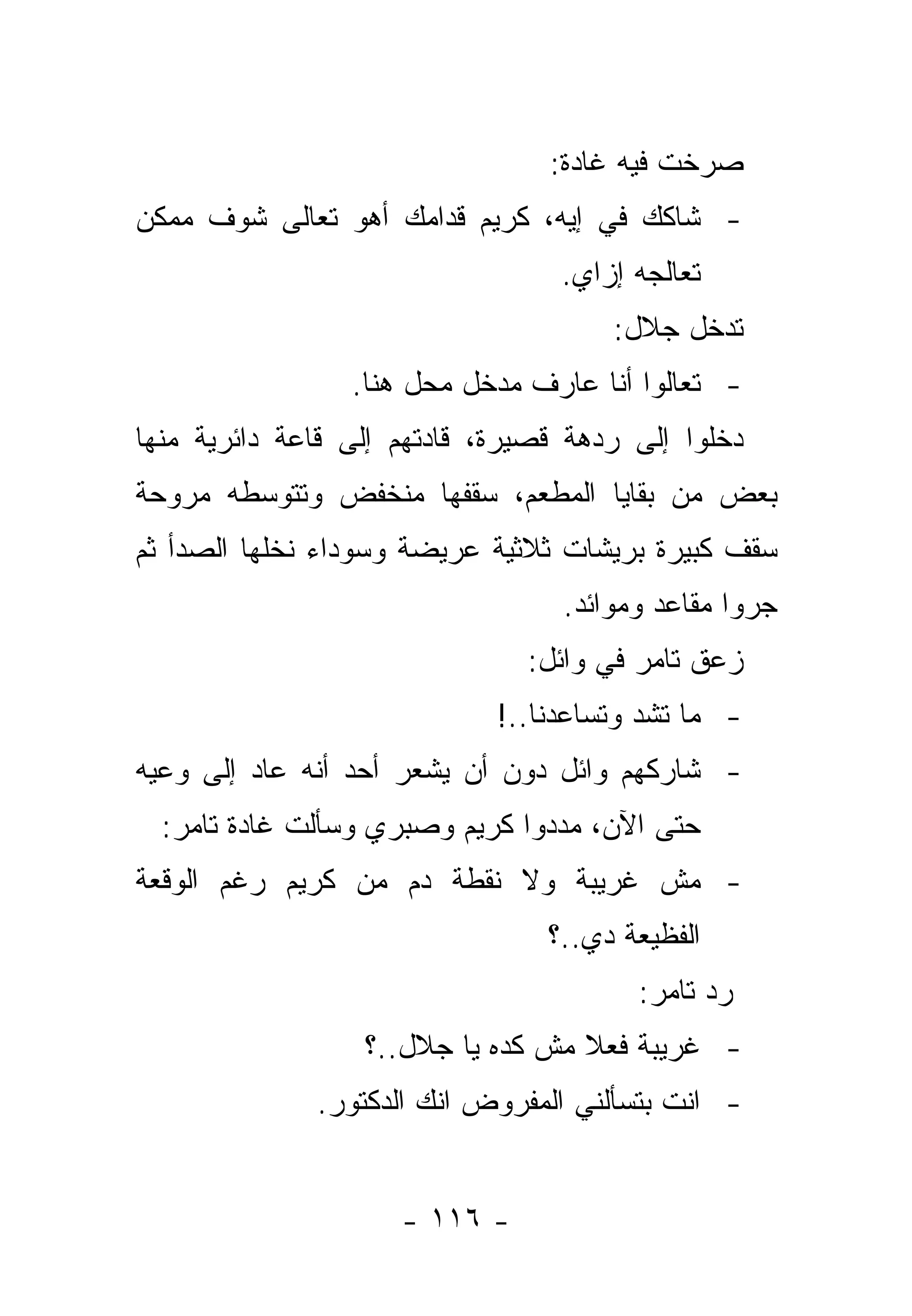 ‫ﺼﺭﺨﺕ ﻓﻴﻪ ﻏﺎﺩﺓ:‬
‫- ﺸﺎﻜﻙ ﻓﻲ ﺇﻴﻪ، ﻜﺭﻴﻡ ﻗﺩﺍﻤﻙ ﺃﻫﻭ ﺘﻌﺎﻟﻰ ﺸﻭﻑ ﻤﻤﻜﻥ‬
                                  ‫ﺘﻌﺎﻟﺠﻪ ﺇﺯﺍﻱ.‬
                                      ‫ﺘﺩﺨل ﺠﻼل:‬
                 ‫- ﺘﻌﺎﻟﻭﺍ ﺃﻨﺎ ﻋﺎﺭﻑ ﻤﺩﺨل ﻤﺤل ﻫﻨﺎ.‬
‫ﺩﺨﻠﻭﺍ ﺇﻟﻰ ﺭﺩﻫﺔ ﻗﺼﻴﺭﺓ، ﻗﺎﺩﺘﻬﻡ ﺇﻟﻰ ﻗﺎﻋﺔ ﺩﺍﺌﺭﻴﺔ ﻤﻨﻬﺎ‬
‫ﺒﻌﺽ ﻤﻥ ﺒﻘﺎﻴﺎ ﺍﻟﻤﻁﻌﻡ، ﺴﻘﻔﻬﺎ ﻤﻨﺨﻔﺽ ﻭﺘﺘﻭﺴﻁﻪ ﻤﺭﻭﺤﺔ‬
‫ﺴﻘﻑ ﻜﺒﻴﺭﺓ ﺒﺭﻴﺸﺎﺕ ﺜﻼﺜﻴﺔ ﻋﺭﻴﻀﺔ ﻭﺴﻭﺩﺍﺀ ﻨﺨﻠﻬﺎ ﺍﻟﺼﺩﺃ ﺜﻡ‬
                                  ‫ﺠﺭﻭﺍ ﻤﻘﺎﻋﺩ ﻭﻤﻭﺍﺌﺩ.‬
                               ‫ﺯﻋﻕ ﺘﺎﻤﺭ ﻓﻲ ﻭﺍﺌل:‬
                             ‫- ﻤﺎ ﺘﺸﺩ ﻭﺘﺴﺎﻋﺩﻨﺎ..!‬
‫- ﺸﺎﺭﻜﻬﻡ ﻭﺍﺌل ﺩﻭﻥ ﺃﻥ ﻴﺸﻌﺭ ﺃﺤﺩ ﺃﻨﻪ ﻋﺎﺩ ﺇﻟﻰ ﻭﻋﻴﻪ‬
  ‫ﺤﺘﻰ ﺍﻵﻥ، ﻤﺩﺩﻭﺍ ﻜﺭﻴﻡ ﻭﺼﺒﺭﻱ ﻭﺴﺄﻟﺕ ﻏﺎﺩﺓ ﺘﺎﻤﺭ:‬
‫- ﻤﺵ ﻏﺭﻴﺒﺔ ﻭﻻ ﻨﻘﻁﺔ ﺩﻡ ﻤﻥ ﻜﺭﻴﻡ ﺭﻏﻡ ﺍﻟﻭﻗﻌﺔ‬
                                 ‫ﺍﻟﻔﻅﻴﻌﺔ ﺩﻱ..؟‬
                                        ‫ﺭﺩ ﺘﺎﻤﺭ:‬
                  ‫- ﻏﺭﻴﺒﺔ ﻓﻌﻼ ﻤﺵ ﻜﺩﻩ ﻴﺎ ﺠﻼل..؟‬
                                   ‫ﹰ‬
              ‫- ﺍﻨﺕ ﺒﺘﺴﺄﻟﻨﻲ ﺍﻟﻤﻔﺭﻭﺽ ﺍﻨﻙ ﺍﻟﺩﻜﺘﻭﺭ.‬


                     ‫- ٦١١ -‬
 