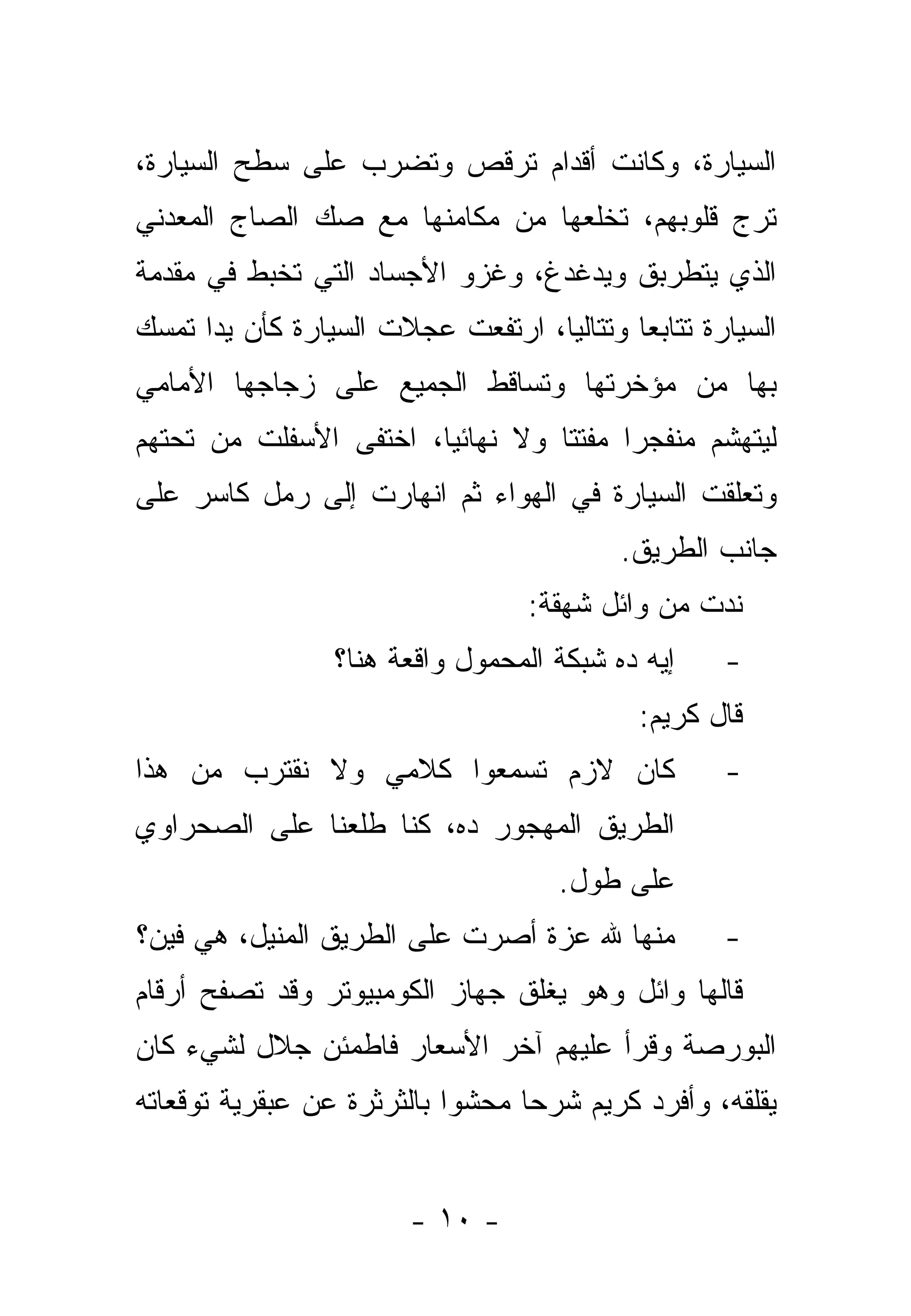 ‫ﺍﻟﺴﻴﺎﺭﺓ، ﻭﻜﺎﻨﺕ ﺃﻗﺩﺍﻡ ﺘﺭﻗﺹ ﻭﺘﻀﺭﺏ ﻋﻠﻰ ﺴﻁﺢ ﺍﻟﺴﻴﺎﺭﺓ،‬
‫ﺘﺭﺝ ﻗﻠﻭﺒﻬﻡ، ﺘﺨﻠﻌﻬﺎ ﻤﻥ ﻤﻜﺎﻤﻨﻬﺎ ﻤﻊ ﺼﻙ ﺍﻟﺼﺎﺝ ﺍﻟﻤﻌﺩﻨﻲ‬
‫ﺍﻟﺫﻱ ﻴﺘﻁﺭﺒﻕ ﻭﻴﺩﻏﺩﻍ، ﻭﻏﺯﻭ ﺍﻷﺠﺴﺎﺩ ﺍﻟﺘﻲ ﺘﺨﺒﻁ ﻓﻲ ﻤﻘﺩﻤﺔ‬
‫ﺍﻟﺴﻴﺎﺭﺓ ﺘﺘﺎﺒ ‪‬ﺎ ﻭﺘﺘﺎﻟ ‪‬ﺎ، ﺍﺭﺘﻔﻌﺕ ﻋﺠﻼﺕ ﺍﻟﺴﻴﺎﺭﺓ ﻜﺄﻥ ﻴ ‪‬ﺍ ﺘﻤﺴﻙ‬
      ‫ﺩ‬                             ‫ﻴ‬        ‫ﻌ‬
‫ﺒﻬﺎ ﻤﻥ ﻤﺅﺨﺭﺘﻬﺎ ﻭﺘﺴﺎﻗﻁ ﺍﻟﺠﻤﻴﻊ ﻋﻠﻰ ﺯﺠﺎﺠﻬﺎ ﺍﻷﻤﺎﻤﻲ‬
‫ﻟﻴﺘﻬﺸﻡ ﻤﻨﻔﺠ ‪‬ﺍ ﻤﻔﺘﺘﺎ ﻭﻻ ﻨﻬﺎﺌ ‪‬ﺎ، ﺍﺨﺘﻔﻰ ﺍﻷﺴﻔﻠﺕ ﻤﻥ ﺘﺤﺘﻬﻡ‬
                        ‫ﻴ‬          ‫ﹰ‬     ‫ﺭ‬
‫ﻭﺘﻌﻠﻘﺕ ﺍﻟﺴﻴﺎﺭﺓ ﻓﻲ ﺍﻟﻬﻭﺍﺀ ﺜﻡ ﺍﻨﻬﺎﺭﺕ ﺇﻟﻰ ﺭﻤل ﻜﺎﺴﺭ ﻋﻠﻰ‬
                                            ‫ﺠﺎﻨﺏ ﺍﻟﻁﺭﻴﻕ.‬
                                    ‫ﻨﺩﺕ ﻤﻥ ﻭﺍﺌل ﺸﻬﻘﺔ:‬
                  ‫ﺇﻴﻪ ﺩﻩ ﺸﺒﻜﺔ ﺍﻟﻤﺤﻤﻭل ﻭﺍﻗﻌﺔ ﻫﻨﺎ؟‬      ‫-‬
                                              ‫ﻗﺎل ﻜﺭﻴﻡ:‬
‫ﻜﺎﻥ ﻻﺯﻡ ﺘﺴﻤﻌﻭﺍ ﻜﻼﻤﻲ ﻭﻻ ﻨﻘﺘﺭﺏ ﻤﻥ ﻫﺫﺍ‬                   ‫-‬
‫ﺍﻟﻁﺭﻴﻕ ﺍﻟﻤﻬﺠﻭﺭ ﺩﻩ، ﻜﻨﺎ ﻁﻠﻌﻨﺎ ﻋﻠﻰ ﺍﻟﺼﺤﺭﺍﻭﻱ‬
                                      ‫ﻋﻠﻰ ﻁﻭل.‬
‫ﻤﻨﻬﺎ ﷲ ﻋﺯﺓ ﺃﺼﺭﺕ ﻋﻠﻰ ﺍﻟﻁﺭﻴﻕ ﺍﻟﻤﻨﻴل، ﻫﻲ ﻓﻴﻥ؟‬
     ‫‪‬‬    ‫‪‬‬                                           ‫-‬
‫ﻗﺎﻟﻬﺎ ﻭﺍﺌل ﻭﻫﻭ ﻴﻐﻠﻕ ﺠﻬﺎﺯ ﺍﻟﻜﻭﻤﺒﻴﻭﺘﺭ ﻭﻗﺩ ﺘﺼﻔﺢ ﺃﺭﻗﺎﻡ‬
‫ﺍﻟﺒﻭﺭﺼﺔ ﻭﻗﺭﺃ ﻋﻠﻴﻬﻡ ﺁﺨﺭ ﺍﻷﺴﻌﺎﺭ ﻓﺎﻁﻤﺌﻥ ﺠﻼل ﻟﺸﻲﺀ ﻜﺎﻥ‬
‫ﻴﻘﻠﻘﻪ، ﻭﺃﻓﺭﺩ ﻜﺭﻴﻡ ﺸﺭ ‪‬ﺎ ﻤﺤﺸ ‪‬ﺍ ﺒﺎﻟﺜﺭﺜﺭﺓ ﻋﻥ ﻋﺒﻘﺭﻴﺔ ﺘﻭﻗﻌﺎﺘﻪ‬
                            ‫ﻭ‬      ‫ﺤ‬


                         ‫- ٠١ -‬
 