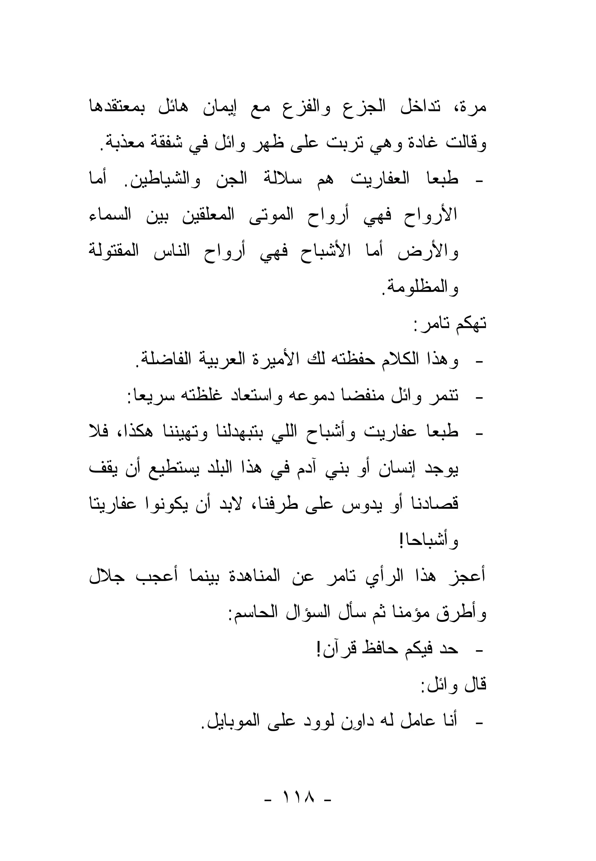 ‫ﻤﺭﺓ، ﺘﺩﺍﺨل ﺍﻟﺠﺯﻉ ﻭﺍﻟﻔﺯﻉ ﻤﻊ ﺇﻴﻤﺎﻥ ﻫﺎﺌل ﺒﻤﻌﺘﻘﺩﻫﺎ‬
 ‫ﻭﻗﺎﻟﺕ ﻏﺎﺩﺓ ﻭﻫﻲ ﺘﺭﺒﺕ ﻋﻠﻰ ﻅﻬﺭ ﻭﺍﺌل ﻓﻲ ﺸﻔﻘﺔ ﻤﻌﺫﺒﺔ.‬
‫- ﻁﺒ ‪‬ﺎ ﺍﻟﻌﻔﺎﺭﻴﺕ ﻫﻡ ﺴﻼﻟﺔ ﺍﻟﺠﻥ ﻭﺍﻟﺸﻴﺎﻁﻴﻥ. ﺃﻤﺎ‬
                          ‫‪‬‬           ‫ﻌ‬
‫ﺍﻷﺭﻭﺍﺡ ﻓﻬﻲ ﺃﺭﻭﺍﺡ ﺍﻟﻤﻭﺘﻰ ﺍﻟﻤﻌﻠﻘﻴﻥ ﺒﻴﻥ ﺍﻟﺴﻤﺎﺀ‬
‫ﻭﺍﻷﺭﺽ ﺃﻤﺎ ﺍﻷﺸﺒﺎﺡ ﻓﻬﻲ ﺃﺭﻭﺍﺡ ﺍﻟﻨﺎﺱ ﺍﻟﻤﻘﺘﻭﻟﺔ‬
                                      ‫ﻭﺍﻟﻤﻅﻠﻭﻤﺔ.‬
                                          ‫ﺘﻬﻜﻡ ﺘﺎﻤﺭ:‬
     ‫- ﻭﻫﺫﺍ ﺍﻟﻜﻼﻡ ﺤﻔﻅﺘﻪ ﻟﻙ ﺍﻷﻤﻴﺭﺓ ﺍﻟﻌﺭﺒﻴﺔ ﺍﻟﻔﺎﻀﻠﺔ.‬
    ‫- ﺘﻨﻤﺭ ﻭﺍﺌل ﻤﻨﻔﻀﺎ ﺩﻤﻭﻋﻪ ﻭﺍﺴﺘﻌﺎﺩ ﻏﻠﻅﺘﻪ ﺴﺭﻴ ‪‬ﺎ:‬
      ‫ﻌ‬                          ‫‪‬‬
‫- ﻁﺒ ‪‬ﺎ ﻋﻔﺎﺭﻴﺕ ﻭﺃﺸﺒﺎﺡ ﺍﻟﻠﻲ ﺒﺘﺒﻬﺩﻟﻨﺎ ﻭﺘﻬﻴﻨﻨﺎ ﻫﻜﺫﺍ، ﻓﻼ‬
                                              ‫ﻌ‬
‫ﻴﻭﺠﺩ ﺇﻨﺴﺎﻥ ﺃﻭ ﺒﻨﻲ ﺁﺩﻡ ﻓﻲ ﻫﺫﺍ ﺍﻟﺒﻠﺩ ﻴﺴﺘﻁﻴﻊ ﺃﻥ ﻴﻘﻑ‬
‫ﻗﺼﺎﺩﻨﺎ ﺃﻭ ﻴﺩﻭﺱ ﻋﻠﻰ ﻁﺭﻓﻨﺎ، ﻻﺒﺩ ﺃﻥ ﻴﻜﻭﻨﻭﺍ ﻋﻔﺎﺭﻴﺘﺎ‬
 ‫ﹰ‬
                                        ‫ﻭﺃﺸﺒﺎ ‪‬ﺎ!‬
                                          ‫ﺤ‬
‫ﺃﻋﺠﺯ ﻫﺫﺍ ﺍﻟﺭﺃﻱ ﺘﺎﻤﺭ ﻋﻥ ﺍﻟﻤﻨﺎﻫﺩﺓ ﺒﻴﻨﻤﺎ ﺃﻋﺠﺏ ﺠﻼل‬
                  ‫ﻭﺃﻁﺭﻕ ﻤﺅﻤﻨﺎ ﺜﻡ ﺴﺄل ﺍﻟﺴﺅﺍل ﺍﻟﺤﺎﺴﻡ:‬
                                         ‫ﹰ‬
                             ‫- ﺤﺩ ﻓﻴﻜﻡ ﺤﺎﻓﻅ ﻗﺭﺁﻥ!‬
                                           ‫ﻗﺎل ﻭﺍﺌل:‬
              ‫- ﺃﻨﺎ ﻋﺎﻤل ﻟﻪ ﺩﺍﻭﻥ ﻟﻭﻭﺩ ﻋﻠﻰ ﺍﻟﻤﻭﺒﺎﻴل.‬
                                 ‫ِ‪‬‬


                      ‫- ٨١١ -‬
 