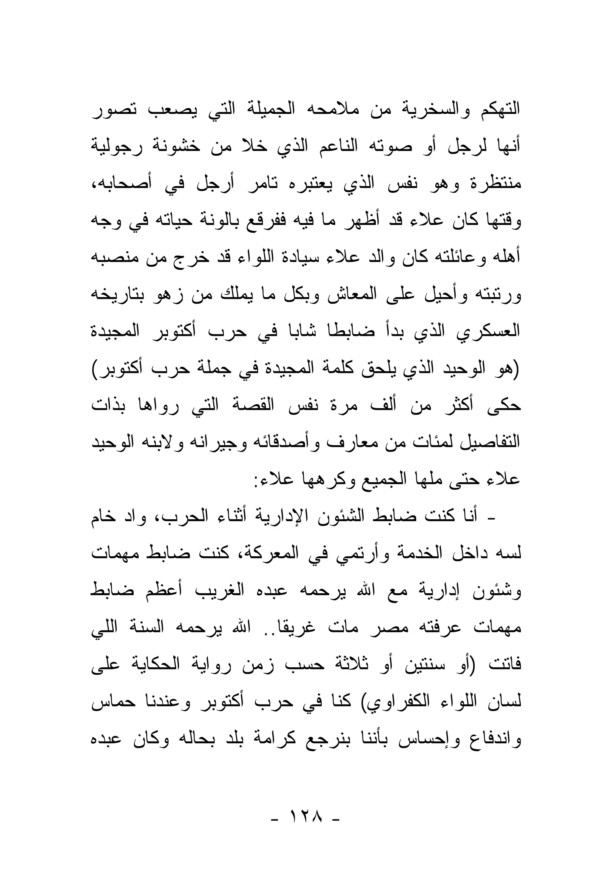 ‫ﺍﻟﺘﻬﻜﻡ ﻭﺍﻟﺴﺨﺭﻴﺔ ﻤﻥ ﻤﻼﻤﺤﻪ ﺍﻟﺠﻤﻴﻠﺔ ﺍﻟﺘﻲ ﻴﺼﻌﺏ ﺘﺼﻭﺭ‬
‫ﺃﻨﻬﺎ ﻟﺭﺠل ﺃﻭ ﺼﻭﺘﻪ ﺍﻟﻨﺎﻋﻡ ﺍﻟﺫﻱ ﺨﻼ ﻤﻥ ﺨﺸﻭﻨﺔ ﺭﺠﻭﻟﻴﺔ‬
‫ﻤﻨﺘﻅﺭﺓ ﻭﻫﻭ ﻨﻔﺱ ﺍﻟﺫﻱ ﻴﻌﺘﺒﺭﻩ ﺘﺎﻤﺭ ﺃﺭﺠل ﻓﻲ ﺃﺼﺤﺎﺒﻪ،‬
‫ﻭﻗﺘﻬﺎ ﻜﺎﻥ ﻋﻼﺀ ﻗﺩ ﺃﻅﻬﺭ ﻤﺎ ﻓﻴﻪ ﻓﻔﺭﻗﻊ ﺒﺎﻟﻭﻨﺔ ﺤﻴﺎﺘﻪ ﻓﻲ ﻭﺠﻪ‬
‫ﺃﻫﻠﻪ ﻭﻋﺎﺌﻠﺘﻪ ﻜﺎﻥ ﻭﺍﻟﺩ ﻋﻼﺀ ﺴﻴﺎﺩﺓ ﺍﻟﻠﻭﺍﺀ ﻗﺩ ﺨﺭﺝ ﻤﻥ ﻤﻨﺼﺒﻪ‬
‫ﻭﺭﺘﺒﺘﻪ ﻭﺃﺤﻴل ﻋﻠﻰ ﺍﻟﻤﻌﺎﺵ ﻭﺒﻜل ﻤﺎ ﻴﻤﻠﻙ ﻤﻥ ﺯﻫﻭ ﺒﺘﺎﺭﻴﺨﻪ‬
‫ﺍﻟﻌﺴﻜﺭﻱ ﺍﻟﺫﻱ ﺒﺩﺃ ﻀﺎﺒ ﹰﺎ ﺸﺎ ‪‬ﺎ ﻓﻲ ﺤﺭﺏ ﺃﻜﺘﻭﺒﺭ ﺍﻟﻤﺠﻴﺩﺓ‬
                       ‫ﻁ ﺒ‬
‫)ﻫﻭ ﺍﻟﻭﺤﻴﺩ ﺍﻟﺫﻱ ﻴﻠﺤﻕ ﻜﻠﻤﺔ ﺍﻟﻤﺠﻴﺩﺓ ﻓﻲ ﺠﻤﻠﺔ ﺤﺭﺏ ﺃﻜﺘﻭﺒﺭ(‬
‫ﺤﻜﻰ ﺃﻜﺜﺭ ﻤﻥ ﺃﻟﻑ ﻤﺭﺓ ﻨﻔﺱ ﺍﻟﻘﺼﺔ ﺍﻟﺘﻲ ﺭﻭﺍﻫﺎ ﺒﺫﺍﺕ‬
‫ﺍﻟﺘﻔﺎﺼﻴل ﻟﻤﺌﺎﺕ ﻤﻥ ﻤﻌﺎﺭﻑ ﻭﺃﺼﺩﻗﺎﺌﻪ ﻭﺠﻴﺭﺍﻨﻪ ﻭﻻﺒﻨﻪ ﺍﻟﻭﺤﻴﺩ‬
                    ‫ﻋﻼﺀ ﺤﺘﻰ ﻤﻠﻬﺎ ﺍﻟﺠﻤﻴﻊ ﻭﻜﺭﻫﻬﺎ ﻋﻼﺀ:‬
‫- ﺃﻨﺎ ﻜﻨﺕ ﻀﺎﺒﻁ ﺍﻟﺸﺌﻭﻥ ﺍﻹﺩﺍﺭﻴﺔ ﺃﺜﻨﺎﺀ ﺍﻟﺤﺭﺏ، ﻭﺍﺩ ﺨﺎﻡ‬
‫‪ ‬‬
‫ﻟﺴﻪ ﺩﺍﺨل ﺍﻟﺨﺩﻤﺔ ﻭﺃﺭﺘﻤﻲ ﻓﻲ ﺍﻟﻤﻌﺭﻜﺔ، ﻜﻨﺕ ﻀﺎﺒﻁ ﻤﻬﻤﺎﺕ‬
                                               ‫‪‬‬
‫ﻭﺸﺌﻭﻥ ﺇﺩﺍﺭﻴﺔ ﻤﻊ ﺍﷲ ﻴﺭﺤﻤﻪ ﻋﺒﺩﻩ ﺍﻟﻐﺭﻴﺏ ﺃﻋﻅﻡ ﻀﺎﺒﻁ‬
‫ﻤﻬﻤﺎﺕ ﻋﺭﻓﺘﻪ ﻤﺼﺭ ﻤﺎﺕ ﻏﺭﻴﻘﺎ.. ﺍﷲ ﻴﺭﺤﻤﻪ ﺍﻟﺴﻨﺔ ﺍﻟﻠﻲ‬
                       ‫ﹰ‬            ‫‪‬‬
‫ﻓﺎﺘﺕ )ﺃﻭ ﺴﻨﺘﻴﻥ ﺃﻭ ﺜﻼﺜﺔ ﺤﺴﺏ ﺯﻤﻥ ﺭﻭﺍﻴﺔ ﺍﻟﺤﻜﺎﻴﺔ ﻋﻠﻰ‬
‫ﻟﺴﺎﻥ ﺍﻟﻠﻭﺍﺀ ﺍﻟﻜﻔﺭﺍﻭﻱ( ﻜﻨﺎ ﻓﻲ ﺤﺭﺏ ﺃﻜﺘﻭﺒﺭ ﻭﻋﻨﺩﻨﺎ ﺤﻤﺎﺱ‬
‫ﻭﺍﻨﺩﻓﺎﻉ ﻭﺇﺤﺴﺎﺱ ﺒﺄﻨﻨﺎ ﺒﻨﺭﺠﻊ ﻜﺭﺍﻤﺔ ﺒﻠﺩ ﺒﺤﺎﻟﻪ ﻭﻜﺎﻥ ﻋﺒﺩﻩ‬
                           ‫‪‬‬


                      ‫- ٨٢١ -‬
 