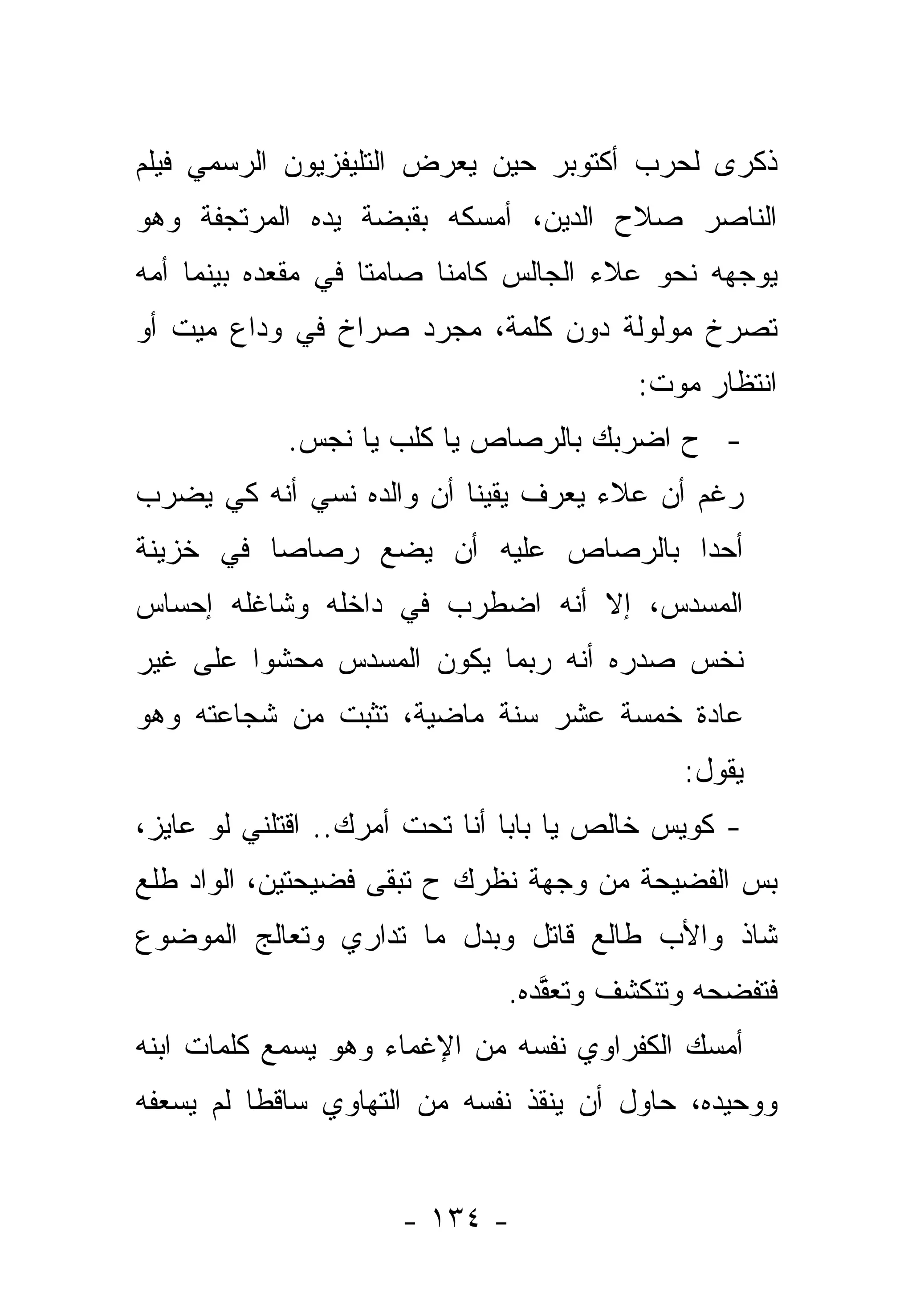 ‫ﺫﻜﺭﻯ ﻟﺤﺭﺏ ﺃﻜﺘﻭﺒﺭ ﺤﻴﻥ ﻴﻌﺭﺽ ﺍﻟﺘﻠﻴﻔﺯﻴﻭﻥ ﺍﻟﺭﺴﻤﻲ ﻓﻴﻠﻡ‬
‫ﺍﻟﻨﺎﺼﺭ ﺼﻼﺡ ﺍﻟﺩﻴﻥ، ﺃﻤﺴﻜﻪ ﺒﻘﺒﻀﺔ ﻴﺩﻩ ﺍﻟﻤﺭﺘﺠﻔﺔ ﻭﻫﻭ‬
‫ﻴﻭﺠﻬﻪ ﻨﺤﻭ ﻋﻼﺀ ﺍﻟﺠﺎﻟﺱ ﻜﺎﻤ ﹰﺎ ﺼﺎﻤ ﹰﺎ ﻓﻲ ﻤﻘﻌﺩﻩ ﺒﻴﻨﻤﺎ ﺃﻤﻪ‬
                    ‫ﺘ‬      ‫ﻨ‬
‫ﺘﺼﺭﺥ ﻤﻭﻟﻭﻟﺔ ﺩﻭﻥ ﻜﻠﻤﺔ، ﻤﺠﺭﺩ ﺼﺭﺍﺥ ﻓﻲ ﻭﺩﺍﻉ ﻤﻴﺕ ﺃﻭ‬
                                         ‫ﺍﻨﺘﻅﺎﺭ ﻤﻭﺕ:‬
            ‫- ﺡ ﺍﻀﺭﺒﻙ ﺒﺎﻟﺭﺼﺎﺹ ﻴﺎ ﻜﻠﺏ ﻴﺎ ﻨﺠﺱ.‬
‫ﺭﻏﻡ ﺃﻥ ﻋﻼﺀ ﻴﻌﺭﻑ ﻴﻘﻴﻨﺎ ﺃﻥ ﻭﺍﻟﺩﻩ ﻨﺴﻲ ﺃﻨﻪ ﻜﻲ ﻴﻀﺭﺏ‬
            ‫‪‬‬             ‫ﹰ‬
‫ﺃﺤ ‪‬ﺍ ﺒﺎﻟﺭﺼﺎﺹ ﻋﻠﻴﻪ ﺃﻥ ﻴﻀﻊ ﺭﺼﺎ ‪‬ﺎ ﻓﻲ ﺨﺯﻴﻨﺔ‬
          ‫ﺼ‬                          ‫ﺩ‬
‫ﺍﻟﻤﺴﺩﺱ، ﺇﻻ ﺃﻨﻪ ﺍﻀﻁﺭﺏ ﻓﻲ ﺩﺍﺨﻠﻪ ﻭﺸﺎﻏﻠﻪ ﺇﺤﺴﺎﺱ‬
‫ﻨﺨﺱ ﺼﺩﺭﻩ ﺃﻨﻪ ﺭﺒﻤﺎ ﻴﻜﻭﻥ ﺍﻟﻤﺴﺩﺱ ﻤﺤﺸ ‪‬ﺍ ﻋﻠﻰ ﻏﻴﺭ‬
         ‫ﻭ‬
‫ﻋﺎﺩﺓ ﺨﻤﺴﺔ ﻋﺸﺭ ﺴﻨﺔ ﻤﺎﻀﻴﺔ، ﺘﺜﺒﺕ ﻤﻥ ﺸﺠﺎﻋﺘﻪ ﻭﻫﻭ‬
                                             ‫ﻴﻘﻭل:‬
‫- ﻜﻭﻴﺱ ﺨﺎﻟﺹ ﻴﺎ ﺒﺎﺒﺎ ﺃﻨﺎ ﺘﺤﺕ ﺃﻤﺭﻙ.. ﺍﻗﺘﻠﻨﻲ ﻟﻭ ﻋﺎﻴﺯ،‬
‫ﺒﺱ ﺍﻟﻔﻀﻴﺤﺔ ﻤﻥ ﻭﺠﻬﺔ ﻨﻅﺭﻙ ﺡ ﺘﺒﻘﻰ ﻓﻀﻴﺤﺘﻴﻥ، ﺍﻟﻭﺍﺩ ﻁﻠﻊ‬
‫ﺸﺎﺫ ﻭﺍﻷﺏ ﻁﺎﻟﻊ ﻗﺎﺘل ﻭﺒﺩل ﻤﺎ ﺘﺩﺍﺭﻱ ﻭﺘﻌﺎﻟﺞ ﺍﻟﻤﻭﻀﻭﻉ‬
                              ‫ﻓﺘﻔﻀﺤﻪ ﻭﺘﻨﻜﺸﻑ ﻭﺘﻌﻘﺩﻩ.‬
                                ‫ﱠ‪‬‬
‫ﺃﻤﺴﻙ ﺍﻟﻜﻔﺭﺍﻭﻱ ﻨﻔﺴﻪ ﻤﻥ ﺍﻹﻏﻤﺎﺀ ﻭﻫﻭ ﻴﺴﻤﻊ ﻜﻠﻤﺎﺕ ﺍﺒﻨﻪ‬
‫ﻭﻭﺤﻴﺩﻩ، ﺤﺎﻭل ﺃﻥ ﻴﻨﻘﺫ ﻨﻔﺴﻪ ﻤﻥ ﺍﻟﺘﻬﺎﻭﻱ ﺴﺎﻗ ﹰﺎ ﻟﻡ ﻴﺴﻌﻔﻪ‬
          ‫ﻁ‬


                     ‫- ٤٣١ -‬
 