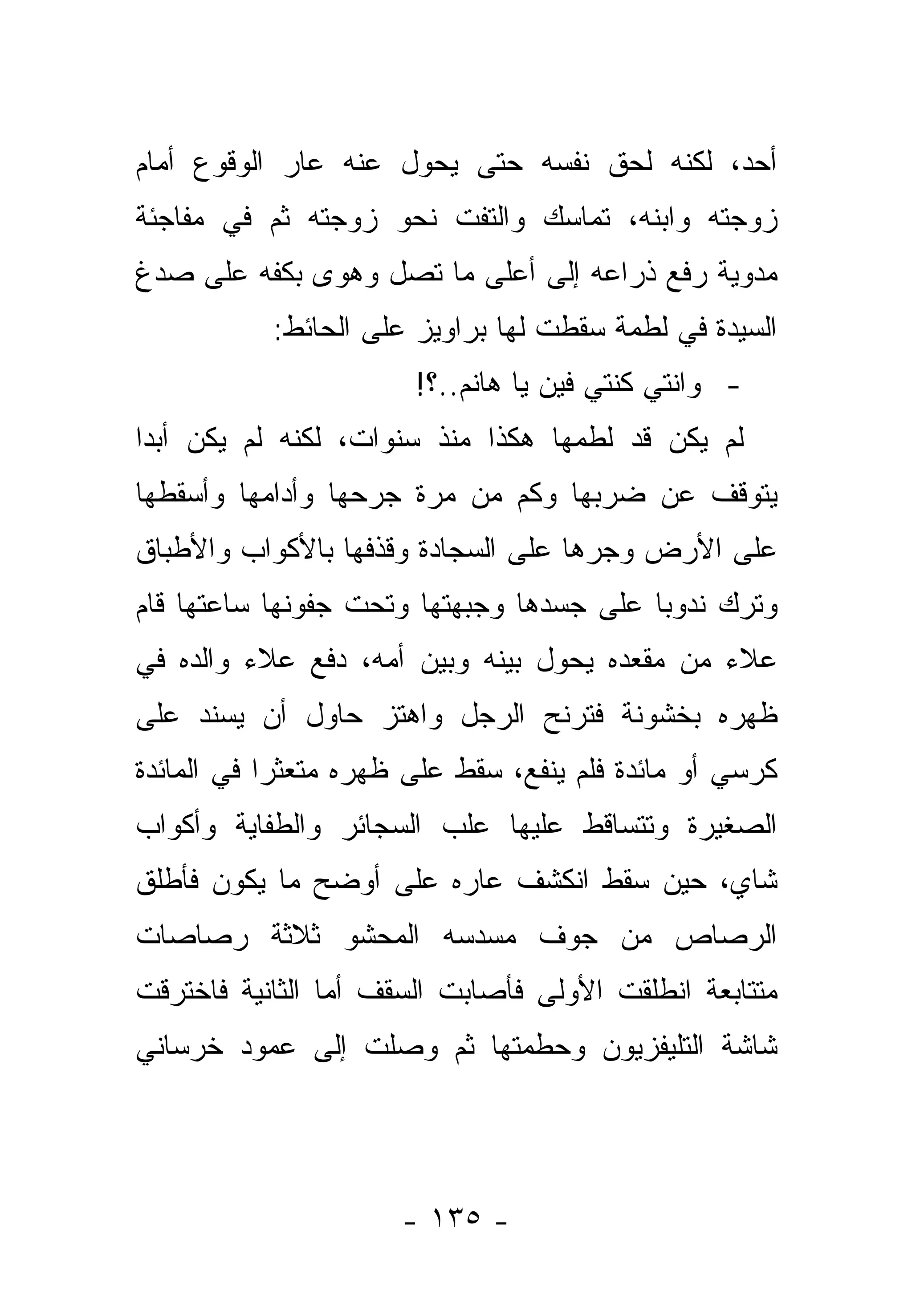 ‫ﺃﺤﺩ، ﻟﻜﻨﻪ ﻟﺤﻕ ﻨﻔﺴﻪ ﺤﺘﻰ ﻴﺤﻭل ﻋﻨﻪ ﻋﺎﺭ ﺍﻟﻭﻗﻭﻉ ﺃﻤﺎﻡ‬
                     ‫‪‬‬
‫ﺯﻭﺠﺘﻪ ﻭﺍﺒﻨﻪ، ﺘﻤﺎﺴﻙ ﻭﺍﻟﺘﻔﺕ ﻨﺤﻭ ﺯﻭﺠﺘﻪ ﺜﻡ ﻓﻲ ﻤﻔﺎﺠﺌﺔ‬
‫ﻤﺩﻭﻴﺔ ﺭﻓﻊ ﺫﺭﺍﻋﻪ ﺇﻟﻰ ﺃﻋﻠﻰ ﻤﺎ ﺘﺼل ﻭﻫﻭﻯ ﺒﻜﻔﻪ ﻋﻠﻰ ﺼﺩﻍ‬
           ‫ﺍﻟﺴﻴﺩﺓ ﻓﻲ ﻟﻁﻤﺔ ﺴﻘﻁﺕ ﻟﻬﺎ ﺒﺭﺍﻭﻴﺯ ﻋﻠﻰ ﺍﻟﺤﺎﺌﻁ:‬
                        ‫- ﻭﺍﻨﺘﻲ ﻜﻨﺘﻲ ﻓﻴﻥ ﻴﺎ ﻫﺎﻨﻡ..؟!‬
‫ﻟﻡ ﻴﻜﻥ ﻗﺩ ﻟﻁﻤﻬﺎ ﻫﻜﺫﺍ ﻤﻨﺫ ﺴﻨﻭﺍﺕ، ﻟﻜﻨﻪ ﻟﻡ ﻴﻜﻥ ﺃﺒ ‪‬ﺍ‬
 ‫ﺩ‬
‫ﻴﺘﻭﻗﻑ ﻋﻥ ﻀﺭﺒﻬﺎ ﻭﻜﻡ ﻤﻥ ﻤﺭﺓ ﺠﺭﺤﻬﺎ ﻭﺃﺩﺍﻤﻬﺎ ﻭﺃﺴﻘﻁﻬﺎ‬
‫ﻋﻠﻰ ﺍﻷﺭﺽ ﻭﺠﺭﻫﺎ ﻋﻠﻰ ﺍﻟﺴﺠﺎﺩﺓ ﻭﻗﺫﻓﻬﺎ ﺒﺎﻷﻜﻭﺍﺏ ﻭﺍﻷﻁﺒﺎﻕ‬
‫ﻭﺘﺭﻙ ﻨﺩﻭ ‪‬ﺎ ﻋﻠﻰ ﺠﺴﺩﻫﺎ ﻭﺠﺒﻬﺘﻬﺎ ﻭﺘﺤﺕ ﺠﻔﻭﻨﻬﺎ ﺴﺎﻋﺘﻬﺎ ﻗﺎﻡ‬
                                          ‫ﺒ‬
‫ﻋﻼﺀ ﻤﻥ ﻤﻘﻌﺩﻩ ﻴﺤﻭل ﺒﻴﻨﻪ ﻭﺒﻴﻥ ﺃﻤﻪ، ﺩﻓﻊ ﻋﻼﺀ ﻭﺍﻟﺩﻩ ﻓﻲ‬
‫ﻅﻬﺭﻩ ﺒﺨﺸﻭﻨﺔ ﻓﺘﺭﻨﺢ ﺍﻟﺭﺠل ﻭﺍﻫﺘﺯ ﺤﺎﻭل ﺃﻥ ﻴﺴﻨﺩ ﻋﻠﻰ‬
‫ﻜﺭﺴﻲ ﺃﻭ ﻤﺎﺌﺩﺓ ﻓﻠﻡ ﻴﻨﻔﻊ، ﺴﻘﻁ ﻋﻠﻰ ﻅﻬﺭﻩ ﻤﺘﻌﺜ ‪‬ﺍ ﻓﻲ ﺍﻟﻤﺎﺌﺩﺓ‬
            ‫ﺭ‬
‫ﺍﻟﺼﻐﻴﺭﺓ ﻭﺘﺘﺴﺎﻗﻁ ﻋﻠﻴﻬﺎ ﻋﻠﺏ ﺍﻟﺴﺠﺎﺌﺭ ﻭﺍﻟﻁﻔﺎﻴﺔ ﻭﺃﻜﻭﺍﺏ‬
‫ﺸﺎﻱ، ﺤﻴﻥ ﺴﻘﻁ ﺍﻨﻜﺸﻑ ﻋﺎﺭﻩ ﻋﻠﻰ ﺃﻭﻀﺢ ﻤﺎ ﻴﻜﻭﻥ ﻓﺄﻁﻠﻕ‬
‫ﺍﻟﺭﺼﺎﺹ ﻤﻥ ﺠﻭﻑ ﻤﺴﺩﺴﻪ ﺍﻟﻤﺤﺸﻭ ﺜﻼﺜﺔ ﺭﺼﺎﺼﺎﺕ‬
‫ﻤﺘﺘﺎﺒﻌﺔ ﺍﻨﻁﻠﻘﺕ ﺍﻷﻭﻟﻰ ﻓﺄﺼﺎﺒﺕ ﺍﻟﺴﻘﻑ ﺃﻤﺎ ﺍﻟﺜﺎﻨﻴﺔ ﻓﺎﺨﺘﺭﻗﺕ‬
‫ﺸﺎﺸﺔ ﺍﻟﺘﻠﻴﻔﺯﻴﻭﻥ ﻭﺤﻁﻤﺘﻬﺎ ﺜﻡ ﻭﺼﻠﺕ ﺇﻟﻰ ﻋﻤﻭﺩ ﺨﺭﺴﺎﻨﻲ‬




                      ‫- ٥٣١ -‬
 